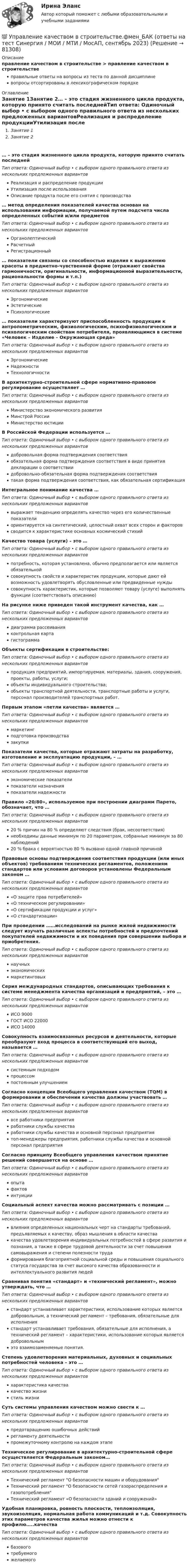      
            Описание
            правление качеством в строительстве > правление качеством в строительствеправильные ответы на вопросы из теста по данной дисциплиневопросы отсортированы в лексикографическом порядке 
            Оглавление
            Занятие 1Занятие 2… – это стадия жизненного цикла продукта, которую принято считать последнейТип ответа: Одиночный выбор • с выбором одного правильного ответа из нескольких предложенных вариантовРеализация и распределение продукцииУтилизация после использованияОписание продукта после его снятия с производства… метод определения показателей качества основан на использовании информации, получаемой путем подсчета числа определенных событий и/или предметовТип ответа: Одиночный выбор • с выбором одного правильного ответа из нескольких предложенных вариантовОрганолептическийРасчетныйРегистрационный… показатели связаны со способностью изделия к выражению красоты в предметно-чувственной форме (отражают свойства гармоничности, оригинальности, информационной выразительности, рациональности формы и т.п.)Тип ответа: Одиночный выбор • с выбором одного правильного ответа из нескольких предложенных вариантовЭргономическиеЭстетическиеПсихологические… показатели характеризуют приспособленность продукции к антропометрическим, физиологическим, психофизиологическим и психологическим свойствам потребителя, проявляющимся в системе «Человек – Изделие – Окружающая среда»Тип ответа: Одиночный выбор • с выбором одного правильного ответа из нескольких предложенных вариантовЭргономическиеНадежностиТехнологичностиВ архитектурно-строительной сфере нормативно-правовое регулирование осуществляет …Тип ответа: Одиночный выбор • с выбором одного правильного ответа из нескольких предложенных вариантовМинистерство экономического развитияМинстрой РоссииМинистерство юстицииВ Российской Федерации используется …Тип ответа: Одиночный выбор • с выбором одного правильного ответа из нескольких предложенных вариантовдобровольная форма подтверждения соответствияобязательная форма подтверждения соответствия в виде принятия декларации о соответствиидобровольно-обязательная форма подтверждения соответствиятакая форма подтверждения соответствия, как обязательная сертификацияИнтегральное понимание качества …Тип ответа: Одиночный выбор • с выбором одного правильного ответа из нескольких предложенных вариантоввыражает тенденцию определять качество через его количественные показателиориентируется на синтетический, целостный охват всех сторон и факторовсводится к характеристике основных космический стихийКачество товара (услуги) – это …Тип ответа: Одиночный выбор • с выбором одного правильного ответа из нескольких предложенных вариантовпотребность, которая установлена, обычно предполагается или является обязательнойсовокупность свойств и характеристик продукции, которые дают ей возможность удовлетворять обусловленные или предвиденные нуждысовокупность характеристик, которые позволяют товару (услуге) выполнять функции (соответствовать описанию)На рисунке ниже приведен такой инструмент качества, как …  Тип ответа: Одиночный выбор • с выбором одного правильного ответа из нескольких предложенных вариантовдиаграмма рассеиванияконтрольная картагистограммаОбъекты сертификации в строительстве:Тип ответа: Одиночный выбор • с выбором одного правильного ответа из нескольких предложенных вариантовпродукция предприятий, импортируемая, материалы, здания, сооружения, проекты, работы, услуги;объекты индивидуального строительства;объекты транспортной деятельности, транспортные работы и услуги, персонал производителей транспортных работ.Первым этапом «петли качества» является …Тип ответа: Одиночный выбор • с выбором одного правильного ответа из нескольких предложенных вариантовмаркетингподготовка производствазакупкиПоказатели качества, которые отражают затраты на разработку, изготовление и эксплуатацию продукции, – …Тип ответа: Одиночный выбор • с выбором одного правильного ответа из нескольких предложенных вариантовэкономические показателипоказатели назначенияпоказатели надежностиПравило «20/80», используемое при построении диаграмм Парето, обозначает, что …Тип ответа: Одиночный выбор • с выбором одного правильного ответа из нескольких предложенных вариантов20 % причин на 80 % определяют следствия (брак, несоответствия)необходимы данные минимум по 20 параметрам, собранные минимум за 80 наблюдений20 % брака с вероятностью 80 % вызвано одной главной причинойПравовые основы подтверждения соответствия продукции (или иных объектов) требованиям технических регламентов, положениям стандартов или условиям договоров установлены Федеральным законом …Тип ответа: Одиночный выбор • с выбором одного правильного ответа из нескольких предложенных вариантов«О защите прав потребителей»«О техническом регулировании»«О сертификации продукции и услуг»«О стандартизации»При проведении ……исследований на рынке жилой недвижимости следует изучать различные аспекты потребностей и предпочтений покупателей недвижимости и их поведения при совершении выбора и приобретения.Тип ответа: Одиночный выбор • с выбором одного правильного ответа из нескольких предложенных вариантовнаучныхэкономическихмаркетинговыхСерия международных стандартов, описывающих требования к системе менеджмента качества организаций и предприятий, – это …Тип ответа: Одиночный выбор • с выбором одного правильного ответа из нескольких предложенных вариантовИСО 9000ГОСТ ИСО 22000ИСО 14000Совокупность взаимосвязанных ресурсов и деятельности, которые преобразуют вход процесса в соответствующий его выход, называется …Тип ответа: Одиночный выбор • с выбором одного правильного ответа из нескольких предложенных вариантовсистемным подходомпроцессомпостоянным улучшениемСогласно концепции Всеобщего управления качеством (TQM) в формировании и обеспечении качества должны участвовать …Тип ответа: Одиночный выбор • с выбором одного правильного ответа из нескольких предложенных вариантоввсе работники предприятияработники службы качестваработники службы качества и основной персонал предприятиятоп-менеджеры предприятия, работники службы качества и основной персонал предприятияСогласно принципу Всеобщего управления качеством принятие решений совершается на основе …Тип ответа: Одиночный выбор • с выбором одного правильного ответа из нескольких предложенных вариантовопытафактовинтуицииСоциальный аспект качества можно рассматривать с позиции …Тип ответа: Одиночный выбор • с выбором одного правильного ответа из нескольких предложенных вариантоввлияния определенных национальных черт на стандарты требований, предъявляемых к качеству, образ мышления в области качествакачества удовлетворения индивидуальных потребностей в сфере развития и познания, а также в сфере трудовой деятельности за счет повышения самовыражения и степени полезности трудаформирования благоприятной социальной среды и повышения социального статуса государства за счет высокого качества образованности и интеллектуального развития людейСравнивая понятия «стандарт» и «технический регламент», можно утверждать, что …Тип ответа: Одиночный выбор • с выбором одного правильного ответа из нескольких предложенных вариантовстандарт устанавливает характеристики, использование которых является добровольным, а технический регламент – требования, обязательные для исполнениястандарт устанавливает требования, обязательные для исполнения, а технический регламент – характеристики, использование которых является добровольнымэто взаимозаменяемые понятия.Степень удовлетворения материальных, духовных и социальных потребностей человека – это …Тип ответа: Одиночный выбор • с выбором одного правильного ответа из нескольких предложенных вариантовхарактеристика качествакачество жизнистиль жизниСуть системы управления качеством можно свести к …Тип ответа: Одиночный выбор • с выбором одного правильного ответа из нескольких предложенных вариантовпредотвращению ошибочных действийрегламенту деятельностипромежуточному контролю на каждом этапеТехническое регулирование в архитектурно-строительной сфере осуществляется Федеральным законом…Тип ответа: Одиночный выбор • с выбором одного правильного ответа из нескольких предложенных вариантовТехнический регламент О безопасности машин и оборудованияТехнический регламент О безопасности сетей газораспределения и газопотребленияТехнический регламент «О безопасности зданий и сооружений»Удобная планировка, ровность плоскости, теплоизоляция, звукоизоляция, нормальная работа коммуникаций и т.д. Совокупность этих параметров качества жилья можно отнести к профилю…..качестваТип ответа: Одиночный выбор • с выбором одного правильного ответа из нескольких предложенных вариантовбазовоготребуемогожелаемого  
            
            
            💯 Управление качеством в строительстве.фмен_БАК (ответы на тест Синергия / МОИ / МТИ / МосАП, октябрь 2023)💯 Управление качеством в строительстве.фмен_БАК (ответы на тест Синергия / МОИ / МТИ / МосАП, сентябрь 2023)Управление качеством в энергетике💯 Управление качеством в энергетике (все ответы на тест Синергия / МТИ / МосАП, сентябрь 2022)Управление качеством в энергетике Синергия 2022Управление качеством в энергетике-тест с ответами СинергияУправление качеством для повышения конкурентоспособности КонтрольнаяУправление качеством в нефтегазовой отраслиУправление качеством в нефтегазовой отрасли.фмен_БАК. Синергия. Ответы на ИТОГОВЫЙ ТЕСТ. На отлично!Управление качеством в строительствеУправление качеством в строительствеУправление качеством в строительстве 2023г. Промежуточные тесты (обновленный 2023г). РосдистантУправление качеством в строительстве_Практические задания (журавлева)Управление качеством в строительстве тест МОИ МТИ Синергия (все ответы 85/100 баллов)