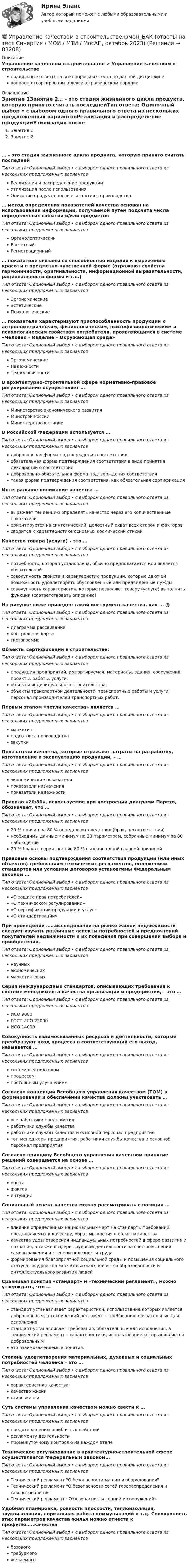     
            Описание
            Управление качеством в строительстве > Управление качеством в строительствеправильные ответы на все вопросы из теста по данной дисциплиневопросы отсортированы в лексикографическом порядке 
            Оглавление
            Занятие 1Занятие 2… – это стадия жизненного цикла продукта, которую принято считать последнейТип ответа: Одиночный выбор • с выбором одного правильного ответа из нескольких предложенных вариантовРеализация и распределение продукцииУтилизация после использованияОписание продукта после его снятия с производства… метод определения показателей качества основан на использовании информации, получаемой путем подсчета числа определенных событий и/или предметовТип ответа: Одиночный выбор • с выбором одного правильного ответа из нескольких предложенных вариантовОрганолептическийРасчетныйРегистрационный… показатели связаны со способностью изделия к выражению красоты в предметно-чувственной форме (отражают свойства гармоничности, оригинальности, информационной выразительности, рациональности формы и т.п.)Тип ответа: Одиночный выбор • с выбором одного правильного ответа из нескольких предложенных вариантовЭргономическиеЭстетическиеПсихологические… показатели характеризуют приспособленность продукции к антропометрическим, физиологическим, психофизиологическим и психологическим свойствам потребителя, проявляющимся в системе «Человек – Изделие – Окружающая среда»Тип ответа: Одиночный выбор • с выбором одного правильного ответа из нескольких предложенных вариантовЭргономическиеНадежностиТехнологичностиВ архитектурно-строительной сфере нормативно-правовое регулирование осуществляет …Тип ответа: Одиночный выбор • с выбором одного правильного ответа из нескольких предложенных вариантовМинистерство экономического развитияМинстрой РоссииМинистерство юстицииВ Российской Федерации используется …Тип ответа: Одиночный выбор • с выбором одного правильного ответа из нескольких предложенных вариантовдобровольная форма подтверждения соответствияобязательная форма подтверждения соответствия в виде принятия декларации о соответствиидобровольно-обязательная форма подтверждения соответствиятакая форма подтверждения соответствия, как обязательная сертификацияИнтегральное понимание качества …Тип ответа: Одиночный выбор • с выбором одного правильного ответа из нескольких предложенных вариантоввыражает тенденцию определять качество через его количественные показателиориентируется на синтетический, целостный охват всех сторон и факторовсводится к характеристике основных космический стихийКачество товара (услуги) – это …Тип ответа: Одиночный выбор • с выбором одного правильного ответа из нескольких предложенных вариантовпотребность, которая установлена, обычно предполагается или является обязательнойсовокупность свойств и характеристик продукции, которые дают ей возможность удовлетворять обусловленные или предвиденные нуждысовокупность характеристик, которые позволяют товару (услуге) выполнять функции (соответствовать описанию)На рисунке ниже приведен такой инструмент качества, как … @ Тип ответа: Одиночный выбор • с выбором одного правильного ответа из нескольких предложенных вариантовдиаграмма рассеиванияконтрольная картагистограммаОбъекты сертификации в строительстве:Тип ответа: Одиночный выбор • с выбором одного правильного ответа из нескольких предложенных вариантовпродукция предприятий, импортируемая, материалы, здания, сооружения, проекты, работы, услуги;объекты индивидуального строительства;объекты транспортной деятельности, транспортные работы и услуги, персонал производителей транспортных работ.Первым этапом «петли качества» является …Тип ответа: Одиночный выбор • с выбором одного правильного ответа из нескольких предложенных вариантовмаркетингподготовка производствазакупкиПоказатели качества, которые отражают затраты на разработку, изготовление и эксплуатацию продукции, – …Тип ответа: Одиночный выбор • с выбором одного правильного ответа из нескольких предложенных вариантовэкономические показателипоказатели назначенияпоказатели надежностиПравило «20/80», используемое при построении диаграмм Парето, обозначает, что …Тип ответа: Одиночный выбор • с выбором одного правильного ответа из нескольких предложенных вариантов20 % причин на 80 % определяют следствия (брак, несоответствия)необходимы данные минимум по 20 параметрам, собранные минимум за 80 наблюдений20 % брака с вероятностью 80 % вызвано одной главной причинойПравовые основы подтверждения соответствия продукции (или иных объектов) требованиям технических регламентов, положениям стандартов или условиям договоров установлены Федеральным законом …Тип ответа: Одиночный выбор • с выбором одного правильного ответа из нескольких предложенных вариантов«О защите прав потребителей»«О техническом регулировании»«О сертификации продукции и услуг»«О стандартизации»При проведении ……исследований на рынке жилой недвижимости следует изучать различные аспекты потребностей и предпочтений покупателей недвижимости и их поведения при совершении выбора и приобретения.Тип ответа: Одиночный выбор • с выбором одного правильного ответа из нескольких предложенных вариантовнаучныхэкономическихмаркетинговыхСерия международных стандартов, описывающих требования к системе менеджмента качества организаций и предприятий, – это …Тип ответа: Одиночный выбор • с выбором одного правильного ответа из нескольких предложенных вариантовИСО 9000ГОСТ ИСО 22000ИСО 14000Совокупность взаимосвязанных ресурсов и деятельности, которые преобразуют вход процесса в соответствующий его выход, называется …Тип ответа: Одиночный выбор • с выбором одного правильного ответа из нескольких предложенных вариантовсистемным подходомпроцессомпостоянным улучшениемСогласно концепции Всеобщего управления качеством (TQM) в формировании и обеспечении качества должны участвовать …Тип ответа: Одиночный выбор • с выбором одного правильного ответа из нескольких предложенных вариантоввсе работники предприятияработники службы качестваработники службы качества и основной персонал предприятиятоп-менеджеры предприятия, работники службы качества и основной персонал предприятияСогласно принципу Всеобщего управления качеством принятие решений совершается на основе …Тип ответа: Одиночный выбор • с выбором одного правильного ответа из нескольких предложенных вариантовопытафактовинтуицииСоциальный аспект качества можно рассматривать с позиции …Тип ответа: Одиночный выбор • с выбором одного правильного ответа из нескольких предложенных вариантоввлияния определенных национальных черт на стандарты требований, предъявляемых к качеству, образ мышления в области качествакачества удовлетворения индивидуальных потребностей в сфере развития и познания, а также в сфере трудовой деятельности за счет повышения самовыражения и степени полезности трудаформирования благоприятной социальной среды и повышения социального статуса государства за счет высокого качества образованности и интеллектуального развития людейСравнивая понятия «стандарт» и «технический регламент», можно утверждать, что …Тип ответа: Одиночный выбор • с выбором одного правильного ответа из нескольких предложенных вариантовстандарт устанавливает характеристики, использование которых является добровольным, а технический регламент – требования, обязательные для исполнениястандарт устанавливает требования, обязательные для исполнения, а технический регламент – характеристики, использование которых является добровольнымэто взаимозаменяемые понятия.Степень удовлетворения материальных, духовных и социальных потребностей человека – это …Тип ответа: Одиночный выбор • с выбором одного правильного ответа из нескольких предложенных вариантовхарактеристика качествакачество жизнистиль жизниСуть системы управления качеством можно свести к …Тип ответа: Одиночный выбор • с выбором одного правильного ответа из нескольких предложенных вариантовпредотвращению ошибочных действийрегламенту деятельностипромежуточному контролю на каждом этапеТехническое регулирование в архитектурно-строительной сфере осуществляется Федеральным законом…Тип ответа: Одиночный выбор • с выбором одного правильного ответа из нескольких предложенных вариантовТехнический регламент О безопасности машин и оборудованияТехнический регламент О безопасности сетей газораспределения и газопотребленияТехнический регламент «О безопасности зданий и сооружений»Удобная планировка, ровность плоскости, теплоизоляция, звукоизоляция, нормальная работа коммуникаций и т.д. Совокупность этих параметров качества жилья можно отнести к профилю…..качестваТип ответа: Одиночный выбор • с выбором одного правильного ответа из нескольких предложенных вариантовбазовоготребуемогожелаемого  
            
            
            Управление качеством в строительстве тест Синергия💯 Управление качеством в строительстве.фмен_БАК (ответы на тест Синергия / МОИ / МТИ / МосАП, октябрь 2023)💯 Управление качеством в строительстве.фмен_БАК (ответы на тест Синергия / МОИ / МТИ / МосАП, сентябрь 2023)Управление качеством в энергетике💯 Управление качеством в энергетике (все ответы на тест Синергия / МТИ / МосАП, сентябрь 2022)Управление качеством в энергетике Синергия 2022Управление качеством в энергетике-тест с ответами СинергияУправление качеством в машиностроении (тест с ответами Синергия)Управление качеством в нефтегазовой отраслиУправление качеством в нефтегазовой отрасли.фмен_БАК. Синергия. Ответы на ИТОГОВЫЙ ТЕСТ. На отлично!Управление качеством в строительствеУправление качеством в строительствеУправление качеством в строительстве 2023г. Промежуточные тесты (обновленный 2023г). РосдистантУправление качеством в строительстве_Практические задания (журавлева)