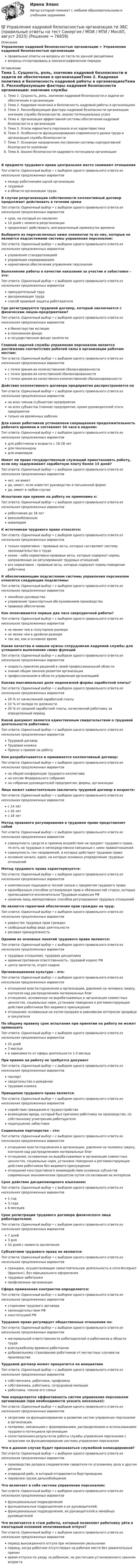      
            Описание
            Управление кадровой безопасностью организации > Управление кадровой безопасностью организацииправильные ответы на вопросы из теста по данной дисциплиневопросы отсортированы в лексикографическом порядке 
            Оглавление
            Тема 1. Сущность, роль, значение кадровой безопасности и задачи ее обеспечения в организацииТема 2. Кадровая политика и безопасность кадровой работы в организацияхТема 3. Рискообразующие факторы кадровой безопасности организации: значение службы безопасности, анализ потенциальных угрозТема 4. Организация эффективной системы обеспечения кадровой безопасности в организацииТема 5. Этапы маркетинга персонала и их характеристикаТема 6. Особенности функционирования современного рынка труда и организация службы безопасностиТема 7. Основные направления построения системы корпоративной безопасности компанииТема 8. Анализ безопасности кадрового потенциала организацииВ предмете трудового права центральное место занимают отношенияТип ответа: Одиночный выбор • с выбором одного правильного ответа из нескольких предложенных вариантовмежду работниками одной организациитрудовыев области организации трудаВ случае реорганизации собственности коллективный договор продолжает действовать в течении срокаТип ответа: Одиночный выбор • с выбором одного правильного ответа из нескольких предложенных вариантовсрок, на который он заключен10 дней с момента реорганизациипродолжает действовать неограниченный промежуток времениВыберите из перечисленных ниже элементов те из них, которые не являются подсистемами системы управления персоналом:Тип ответа: Одиночный выбор • с выбором одного правильного ответа из нескольких предложенных вариантовуправление стандартизациейуправление нормированиемнормативное обеспечение управления персоналомВыполнение работы в качестве наказания за участие в забастовке – это:Тип ответа: Одиночный выбор • с выбором одного правильного ответа из нескольких предложенных вариантовпринудительный труддискриминация трудаспособ правовой защиты работодателяГде регистрируется трудовой договор, который заключается с физическим лицом-предприятием?Тип ответа: Одиночный выбор • с выбором одного правильного ответа из нескольких предложенных вариантовв Министерстве юстициив пенсионном фондев государственном фонде занятостиГлавной задачей службы управления персоналом является достижение соответствия рабочей силы в организации рабочим местам:Тип ответа: Одиночный выбор • с выбором одного правильного ответа из нескольких предложенных вариантовс точки зрения их количественной сбалансированностис точки зрения их качественной сбалансированностис точки зрения их качественно-количественной сбалансированностиДействие коллективного договора предприятия распространяется наТип ответа: Одиночный выбор • с выбором одного правильного ответа из нескольких предложенных вариантовна всех членов (субъектов) предприятияна всех субъектов (членов) предприятия, кроме руководителей этого предприятиятолько на временных рабочихДля каких работников установлена сокращенная продолжительность рабочего времени и составляет 34 часа в неделю:Тип ответа: Одиночный выбор • с выбором одного правильного ответа из нескольких предложенных вариантовдля работников в возрасте с 16-18 летдля пенсионеровдля инвалидовИмеет ли право государственный служащий приостановить работу, если ему задерживают заработную плату более 15 дней?Тип ответа: Одиночный выбор • с выбором одного правильного ответа из нескольких предложенных вариантовнет, не имеетда, имеет, если известит руководство в письменной формеда, имеет в любом случаеИспытания при приеме на работу не применимо к:Тип ответа: Одиночный выбор • с выбором одного правильного ответа из нескольких предложенных вариантовработникам до 18 летвоеннообязанныминвалидамК источникам трудового права относятся:Тип ответа: Одиночный выбор • с выбором одного правильного ответа из нескольких предложенных вариантовтолько нормативно - правовые акты, которые составляют систему законодательства о трудекакие - либо нормативно-правовые акты, которые содержат нормы, направленные на регулирование трудовых отношенийвсе нормативно - правовые акты, которые содержат нормы поведения работникаК обеспечивающим подсистемам системы управления персоналом относятся следующие подсистемы:Тип ответа: Одиночный выбор • с выбором одного правильного ответа из нескольких предложенных вариантовлинейное руководствоуправление транспортным обслуживанием производстваправовое обеспечениеКак оплачиваются первые два часа сверхурочной работы?Тип ответа: Одиночный выбор • с выбором одного правильного ответа из нескольких предложенных вариантовне менее чем в полуторном размерене менее чем в двойном размеретак же, как и основное времяКакие качества и навыки нужны сотрудникам кадровой службы для успешного выполнения своих функцийТип ответа: Одиночный выбор • с выбором одного правильного ответа из нескольких предложенных вариантовскорость принятия решений в своей профессиональной областизнание общих законов развития организациипрофессионализм в области управления организациейКакова максимальная доля неденежной формы заработной платы?Тип ответа: Одиночный выбор • с выбором одного правильного ответа из нескольких предложенных вариантов20 % от начисленной заработной платы10 % от оклада по должности30 % от средней заработной платы, начисленной работнику за определенный периодКакой документ является единственным свидетельством о трудовой деятельности работника:Тип ответа: Одиночный выбор • с выбором одного правильного ответа из нескольких предложенных вариантовТрудовой договорТрудовая книжкаПриказ о приеме на работуКем разрабатывается и принимается коллективный договор:Тип ответа: Одиночный выбор • с выбором одного правильного ответа из нескольких предложенных вариантовна общей конференции трудового коллективана сессии Федерального собранияна собрании руководителей предприятия, фирмы, организацииЛицо может самостоятельно заключать трудовой договор в возрасте:Тип ответа: Одиночный выбор • с выбором одного правильного ответа из нескольких предложенных вариантовс 14 летс 20 летс 16 летМетод правового регулирования в трудовом праве представляет собойТип ответа: Одиночный выбор • с выбором одного правильного ответа из нескольких предложенных вариантовсовокупность средств и приемов воздействия на предмет трудового права, то есть на трудовые и непосредственно связанные с ними правоотношениясовокупность тех направлений, в которых действует трудовое правоосновное начало, идею, на которых основано упорядочение трудовых отношенийМетод трудового права характеризуется:Тип ответа: Одиночный выбор • с выбором одного правильного ответа из нескольких предложенных вариантовкомплексным подходом и тесной связью с предметом трудового праваоднообразным способом установления прав и обязанностей сторон, которые прописываются исключительно Трудовым кодексом РФналичие лишь императивных способов регулирования трудовых отношенийНе является гарантией обеспечения прав граждан на труд:Тип ответа: Одиночный выбор • с выбором одного правильного ответа из нескольких предложенных вариантовравенство трудовых прав граждансвободный выбор вида деятельностирасовая принадлежностьОдними из основных понятий трудового права являются:Тип ответа: Одиночный выбор • с выбором одного правильного ответа из нескольких предложенных вариантовтрудовые отношения, трудовая дисциплинаадминистративная ответственность, трудовой кодекс РФцентр занятости, отдел кадровОрганизационная культура – это:Тип ответа: Одиночный выбор • с выбором одного правильного ответа из нескольких предложенных вариантовотношения власти-подчинения в организации, давления на человека сверху, контроля над распределением материальных благотношения, основанные на вырабатываемых в организации совместных ценностях, социальных норм, установок поведения и регламентирующие действия работников без видимого принужденияотношения, основанные на купле-продаже и равновесии интересов продавца и покупателяПо общему правилу срок испытания при принятии на работу не может превышатьТип ответа: Одиночный выбор • с выбором одного правильного ответа из нескольких предложенных вариантов20 дней3 месяцав зависимости от сферы деятельности 1-3 месяцаПри приеме на работу не требуется документТип ответа: Одиночный выбор • с выбором одного правильного ответа из нескольких предложенных вариантовпаспортсвидетельство о рождениитрудовая книжкаПринципом трудового права является:Тип ответа: Одиночный выбор • с выбором одного правильного ответа из нескольких предложенных вариантовсодействие гражданам в трудоустройствевозмещение вреда, который был причинен работнику на производстве, по собственному усмотрению работодателянедопущение забастовокСоциальное партнерство – это:Тип ответа: Одиночный выбор • с выбором одного правильного ответа из нескольких предложенных вариантовотношения власти-подчинения в организации, давления на человека сверху, контроля над распределением материальных благотношения, основанные на вырабатываемых в организации совместных ценностях, социальных норм, установок поведения и регламентирующие действия работников без видимого принужденияотношения конструктивного взаимодействия основных субъектов современных экономических процессов путем согласования их интересовСрок действия дисциплинарного взыскания:Тип ответа: Одиночный выбор • с выбором одного правильного ответа из нескольких предложенных вариантов1 год3 года6 месяцевСрок регистрации трудового договора физического лица работодателем:Тип ответа: Одиночный выбор • с выбором одного правильного ответа из нескольких предложенных вариантов7 дней3 дня10 дней с момента заключенияСубъектами трудового права не являются:Тип ответа: Одиночный выбор • с выбором одного правильного ответа из нескольких предложенных вариантовграждане, осуществляющие самостоятельную деятельность в сети Интернет (фриланс), без официального оформлениятрудовые арбитражипрофсоюзные организацииСфера применения контрактов определяется:Тип ответа: Одиночный выбор • с выбором одного правильного ответа из нескольких предложенных вариантовсторонами трудового договоразаконодательством РФконституцией РФТрудовое право регулирует общественные отношения по:Тип ответа: Одиночный выбор • с выбором одного правильного ответа из нескольких предложенных вариантовматериальной ответственности работодателей и работников в области трудавнеслужебному времени работниковдобровольному страхованию работников от несчастных случаев на производствеТрудовой договор может прекратится по инициативеТип ответа: Одиночный выбор • с выбором одного правильного ответа из нескольких предложенных вариантовсобственника, работника, профсоюзасобственника, работника, сотрудников милицииработника, членов его семьиЧем определяется эффективность систем управления персоналом организации (при необходимости указать несколько):Тип ответа: Одиночный выбор • с выбором одного правильного ответа из нескольких предложенных вариантовзатратами на функционирование и развитие систем управления персоналом в организациипотерями, связанными с формированием, распределением и использованием трудового потенциала организациисопоставлением результатов работы службы управления персоналом с затратами на функционирование системы управления персоналомЧто в данном случае будет признаваться служебной командировкой?Тип ответа: Одиночный выбор • с выбором одного правильного ответа из нескольких предложенных вариантовпроизводство допроса следователем свидетеля по уголовному делу в другом регионеочередной рейс, в который отправляется бортпроводникперевозка грузов дальнобойщикомЧто включает в себя система управления персоналом:Тип ответа: Одиночный выбор • с выбором одного правильного ответа из нескольких предложенных вариантовфункциональные подразделенияфункциональные подразделения и их руководителей;функциональные подразделения, их руководителей и линейных руководителейЧто включается в стаж работы, который позволяет работнику уйти в ежегодный основной оплачиваемый отпуск?Тип ответа: Одиночный выбор • с выбором одного правильного ответа из нескольких предложенных вариантовпериод вынужденного отгула при незаконном увольнениипериод, когда работник отсутствовал на рабочем месте без уважительных причинвремя отпуска по уходу за ребенком, не достигшим установленного законом возраста  
            
            
            Управление кадровой безопасностью организации  -  тест с ответами Синергия  -  2022 год💯 Управление кадровой безопасностью организации.ти ЭБС (правильные ответы на тест Синергия / МОИ / МТИ / МосАП, август 2023)Управление кадровой безопасностью организации.ти ЭБС (тест с ответами Синергия/МОИ/ МТИ /МОСАП)УПРАВЛЕНИЕ КАДРОВОЙ  ДЕЯТЕЛЬНОСТЬЮУправление карьерой в системе управления человеческими ресурсами международной компанииУправление карьерой и тайм-менеджмент//ИМЭСУправление карьерой. Организация управленческого трудаУправление ИТ-проектами - тесты + все ответы Синергия⭐2022Управление ИТ-сервисами и контентом Челгу. ✅ Управление кадровой безопасностью организации 50 вопросов СИНЕРГИЯ МТИ 2022Управление кадровой безопасностью организации / 82 вопросаУправление кадровой безопасностью организации//СИНЕРГИЯ//МОСАП//МОИ//МТИУправление кадровой безопасностью организации ( тема Противодействие кадровым угрозам безопасности организации)Управление кадровой безопасностью организации тест Синергия (все ответы✅ до 100 баллов)
