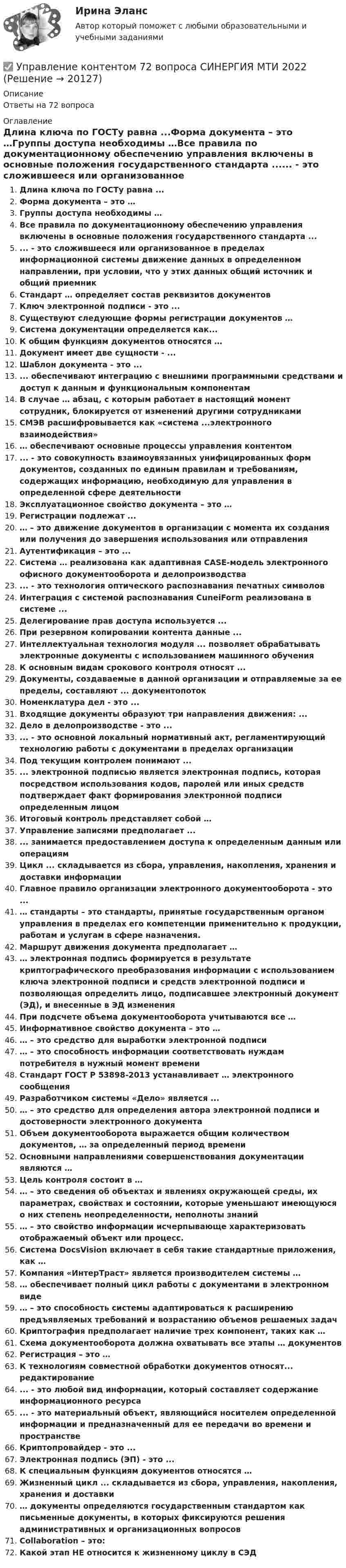     
          Описание
          Ответы на 72 вопроса 
          Оглавление
          Длина ключа по ГОСТу равна ...Форма документа – это …Группы доступа необходимы …Все правила по документационному обеспечению управления включены в основные положения государственного стандарта ...... - это сложившееся или организованное в пределах информационной системы движение данных в определенном направлении, при условии, что у этих данных общий источник и общий приемникСтандарт … определяет состав реквизитов документовКлюч электронной подписи - это ...Существуют следующие формы регистрации документов …Система документации определяется как...К общим функциям документов относятся …Документ имеет две сущности - ...Шаблон документа - это ...... обеспечивают интеграцию с внешними программными средствами и доступ к данным и функциональным компонентамВ случае … абзац, с которым работает в настоящий момент сотрудник, блокируется от изменений другими сотрудникамиСМЭВ расшифровывается как «система ...электронного взаимодействия»… обеспечивают основные процессы управления контентом... - это совокупность взаимоувязанных унифицированных форм документов, созданных по единым правилам и требованиям, содержащих информацию, необходимую для управления в определенной сфере деятельностиЭксплуатационное свойство документа – это …Регистрации подлежат ...… – это движение документов в организации с момента их создания или получения до завершения использования или отправленияАутентификация – это ...Система … реализована как адаптивная CASE-модель электронного офисного документооборота и делопроизводства... - это технология оптического распознавания печатных символовИнтеграция с системой распознавания CuneiForm реализована в системе ...Делегирование прав доступа используется ...При резервном копировании контента данные ...Интеллектуальная технология модуля ... позволяет обрабатывать электронные документы с использованием машинного обученияК основным видам срокового контроля относят ...Документы, создаваемые в данной организации и отправляемые за ее пределы, составляют ... документопотокНоменклатура дел - это ...Входящие документы образуют три направления движения: ...Дело в делопроизводстве - это ...... - это основной локальный нормативный акт, регламентирующий технологию работы с документами в пределах организацииПод текущим контролем понимают ...... электронной подписью является электронная подпись, которая посредством использования кодов, паролей или иных средств подтверждает факт формирования электронной подписи определенным лицомИтоговый контроль представляет собой …Управление записями предполагает ...... занимается предоставлением доступа к определенным данным или операциямЦикл ... складывается из сбора, управления, накопления, хранения и доставки информацииГлавное правило организации электронного документооборота - это ...… стандарты – это стандарты, принятые государственным органом управления в пределах его компетенции применительно к продукции, работам и услугам в сфере назначения.Маршрут движения документа предполагает …… электронная подпись формируется в результате криптографического преобразования информации с использованием ключа электронной подписи и средств электронной подписи и позволяющая определить лицо, подписавшее электронный документ (ЭД), и внесенные в ЭД измененияПри подсчете объема документооборота учитываются все …Информативное свойство документа – это …… – это средство для выработки электронной подписи… – это способность информации соответствовать нуждам потребителя в нужный момент времениСтандарт ГОСТ Р 53898-2013 устанавливает … электронного сообщенияРазработчиком системы «Дело» является ...… – это средство для определения автора электронной подписи и достоверности электронного документаОбъем документооборота выражается общим количеством документов, … за определенный период времениОсновными направлениями совершенствования документации являются …Цель контроля состоит в …… – это сведения об объектах и явлениях окружающей среды, их параметрах, свойствах и состоянии, которые уменьшают имеющуюся о них степень неопределенности, неполноты знаний… – это свойство информации исчерпывающе характеризовать отображаемый объект или процесс.Система DocsVision включает в себя такие стандартные приложения, как …Компания «ИнтерТраст» является производителем системы …… обеспечивает полный цикл работы с документами в электронном виде… – это способность системы адаптироваться к расширению предъявляемых требований и возрастанию объемов решаемых задачКриптография предполагает наличие трех компонент, таких как …Схема документооборота должна охватывать все этапы … документовРегистрация – это …К технологиям совместной обработки документов относят... редактирование... - это любой вид информации, который составляет содержание информационного ресурса... - это материальный объект, являющийся носителем определенной информации и предназначенный для ее передачи во времени и пространствеКриптопровайдер - это ...Электронная подпись (ЭП) - это ...К специальным функциям документов относятся …Жизненный цикл ... складывается из сбора, управления, накопления, хранения и доставки… документы определяются государственным стандартом как письменные документы, в которых фиксируются решения административных и организационных вопросовCollaboration – это:Какой этап НЕ относится к жизненному циклу в СЭД 
            
            
            Управление контентом 58 вопросов СИНЕРГИЯ МТИ 2022✅ Управление контентом 72 вопроса СИНЕРГИЯ МТИ 2022Управление контентом в организацииУправление контентом в организации 1 семестр 93б Синергия, МосАП, МОИ, МТИ.Управление контентом в организации МФПУ СИНЕРГИЯ  97 балловУправление контентом в организации.ои(dor)( 44 ответа на тест Синергия / МОИ / МТИ / МосАП, декабрь 2023)💯 Управление контентом в организации.ои(dor) (ответы на тест Синергия / МОИ / МТИ / МосАП, январь 2024)управление коллективом исполнителей задача вариант 8 Управление командой интернет-проекта (тест с ответами Синергия/МОИ/ МТИ)💯 Управление командой проекта.дпо (ответы на тест Синергия / МОИ / МТИ / МосАП, октябрь 2023)Управление коммуникациями. Практическое задание. МУМ.Управление конкурентоспособностью предприятияУправление конкурентоспособностью предприятия (139 вопросов)Управление контентом 4 семестр Синергия
