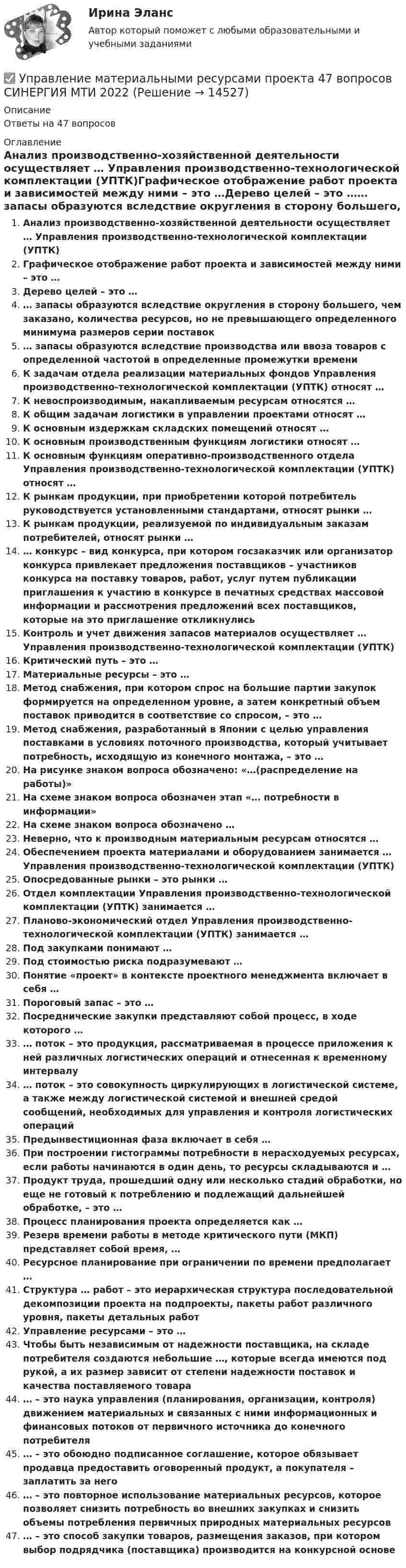      
          Описание
          Ответы на 47 вопросов 
          Оглавление
          Анализ производственно-хозяйственной деятельности осуществляет … Управления производственно-технологической комплектации (УПТК)Графическое отображение работ проекта и зависимостей между ними – это …Дерево целей – это …… запасы образуются вследствие округления в сторону большего, чем заказано, количества ресурсов, но не превышающего определенного минимума размеров серии поставок… запасы образуются вследствие производства или ввоза товаров с определенной частотой в определенные промежутки времениК задачам отдела реализации материальных фондов Управления производственно-технологической комплектации (УПТК) относят …К невоспроизводимым, накапливаемым ресурсам относятся …К общим задачам логистики в управлении проектами относят …К основным издержкам складских помещений относят …К основным производственным функциям логистики относят …К основным функциям оперативно-производственного отдела Управления производственно-технологической комплектации (УПТК) относят …К рынкам продукции, при приобретении которой потребитель руководствуется установленными стандартами, относят рынки …К рынкам продукции, реализуемой по индивидуальным заказам потребителей, относят рынки …… конкурс – вид конкурса, при котором госзаказчик или организатор конкурса привлекает предложения поставщиков – участников конкурса на поставку товаров, работ, услуг путем публикации приглашения к участию в конкурсе в печатных средствах массовой информации и рассмотрения предложений всех поставщиков, которые на это приглашение откликнулисьКонтроль и учет движения запасов материалов осуществляет … Управления производственно-технологической комплектации (УПТК)Критический путь – это …Материальные ресурсы – это …Метод снабжения, при котором спрос на большие партии закупок формируется на определенном уровне, а затем конкретный объем поставок приводится в соответствие со спросом, – это …Метод снабжения, разработанный в Японии с целью управления поставками в условиях поточного производства, который учитывает потребность, исходящую из конечного монтажа, – это …На рисунке знаком вопроса обозначено: «…(распределение на работы)»На схеме знаком вопроса обозначен этап «… потребности в информации»На схеме знаком вопроса обозначено …Неверно, что к производным материальным ресурсам относятся …Обеспечением проекта материалами и оборудованием занимается … Управления производственно-технологической комплектации (УПТК)Опосредованные рынки – это рынки …Отдел комплектации Управления производственно-технологической комплектации (УПТК) занимается …Планово-экономический отдел Управления производственно- технологической комплектации (УПТК) занимается …Под закупками понимают …Под стоимостью риска подразумевают …Понятие «проект» в контексте проектного менеджмента включает в себя …Пороговый запас – это …Посреднические закупки представляют собой процесс, в ходе которого …… поток – это продукция, рассматриваемая в процессе приложения к ней различных логистических операций и отнесенная к временному интервалу… поток – это совокупность циркулирующих в логистической системе, а также между логистической системой и внешней средой сообщений, необходимых для управления и контроля логистических операцийПредынвестиционная фаза включает в себя …При построении гистограммы потребности в нерасходуемых ресурсах, если работы начинаются в один день, то ресурсы складываются и …Продукт труда, прошедший одну или несколько стадий обработки, но еще не готовый к потреблению и подлежащий дальнейшей обработке, – это …Процесс планирования проекта определяется как …Резерв времени работы в методе критического пути (МКП) представляет собой время, …Ресурсное планирование при ограничении по времени предполагает …Структура … работ – это иерархическая структура последовательной декомпозиции проекта на подпроекты, пакеты работ различного уровня, пакеты детальных работУправление ресурсами – это …Чтобы быть независимым от надежности поставщика, на складе потребителя создаются небольшие …, которые всегда имеются под рукой, а их размер зависит от степени надежности поставок и качества поставляемого товара… – это наука управления (планирования, организации, контроля) движением материальных и связанных с ними информационных и финансовых потоков от первичного источника до конечного потребителя… – это обоюдно подписанное соглашение, которое обязывает продавца предоставить оговоренный продукт, а покупателя – заплатить за него… – это повторное использование материальных ресурсов, которое позволяет снизить потребность во внешних закупках и снизить объемы потребления первичных природных материальных ресурсов… – это способ закупки товаров, размещения заказов, при котором выбор подрядчика (поставщика) производится на конкурсной основе 
            
            
            Управление материальными ресурсами проекта✅ Управление материальными ресурсами проекта 47 вопросов СИНЕРГИЯ МТИ 2022✅ Управление материальными ресурсами проекта 47 вопросов СИНЕРГИЯ МТИ 2022Управление материальными ресурсами проекта (47 вопросов) СИНЕРГИЯ ОТВЕТЫ 2022💯 Управление материальными ресурсами проекта.ои(dor_БАК) (правильные ответы на тест Синергия / МОИ / МТИ / МосАП)управление материальными ресурсами проекта (Синергия)Управление материальными ресурсами проекта синергия Управление логистическими операциями ММУ Практическая работа 2023 г.УПРАВЛЕНИЕ ЛОГИСТИЧЕСКИМИ ПРОЦЕССАМИ В МАРКЕТИНГЕ - Вариант №11Управление логистическими рисками (Тест Синергия ответы на Отлично) 90/100 балловУправление логистическими рисками.фмен_БАК (тест с ответами Синергия/МОИ/ МТИ /МОСАП)Управление малым бизнесом - задание к теме 2Управление малым бизнесом - задание к теме 3Управление малым бизнесом итоговый тест 