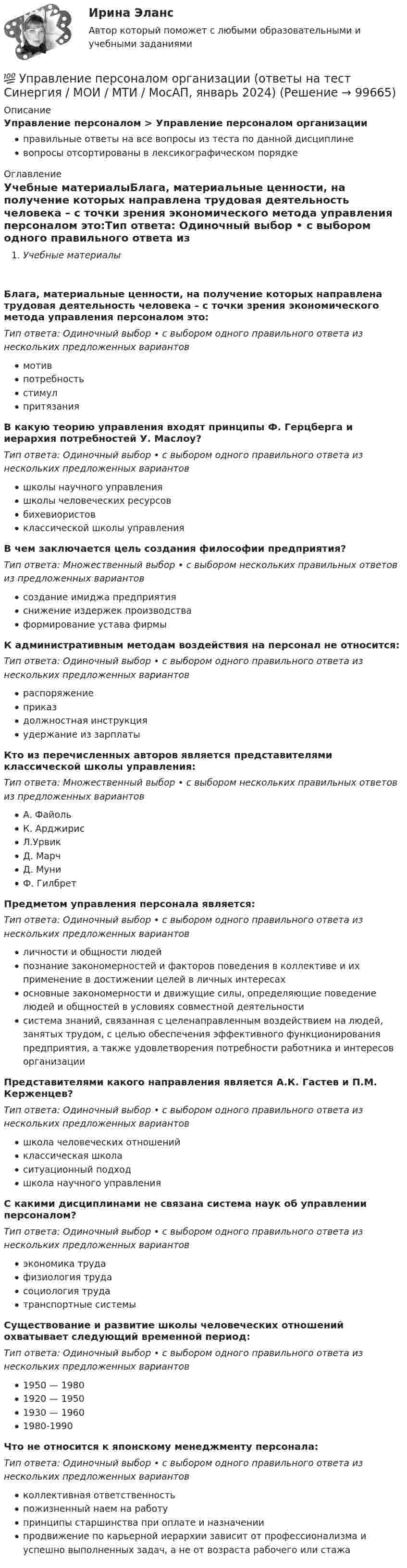     
            Описание
            Управление персоналом > Управление персоналом организацииправильные ответы на все вопросы из теста по данной дисциплиневопросы отсортированы в лексикографическом порядке 
            Оглавление
            Учебные материалыБлага, материальные ценности, на получение которых направлена трудовая деятельность человека – с точки зрения экономического метода управления персоналом это:Тип ответа: Одиночный выбор • с выбором одного правильного ответа из нескольких предложенных вариантовмотивпотребностьстимулпритязанияВ какую теорию управления входят принципы Ф. Герцберга и иерархия потребностей У. Маслоу?Тип ответа: Одиночный выбор • с выбором одного правильного ответа из нескольких предложенных вариантовшколы научного управленияшколы человеческих ресурсовбихевиористовклассической школы управленияВ чем заключается цель создания философии предприятия?Тип ответа: Множественный выбор • с выбором нескольких правильных ответов из предложенных вариантовсоздание имиджа предприятияснижение издержек производстваформирование устава фирмыК административным методам воздействия на персонал не относится:Тип ответа: Одиночный выбор • с выбором одного правильного ответа из нескольких предложенных вариантовраспоряжениеприказдолжностная инструкцияудержание из зарплатыКто из перечисленных авторов является представителями классической школы управления:Тип ответа: Множественный выбор • с выбором нескольких правильных ответов из предложенных вариантовА. ФайольК. АрджирисЛ.УрвикД. МарчД. МуниФ. ГилбретПредметом управления персонала является:Тип ответа: Одиночный выбор • с выбором одного правильного ответа из нескольких предложенных вариантовличности и общности людейпознание закономерностей и факторов поведения в коллективе и их применение в достижении целей в личных интересахосновные закономерности и движущие силы, определяющие поведение людей и общностей в условиях совместной деятельностисистема знаний, связанная с целенаправленным воздействием на людей, занятых трудом, с целью обеспечения эффективного функционирования предприятия, а также удовлетворения потребности работника и интересов организацииПредставителями какого направления является А.К. Гастев и П.М. Керженцев?Тип ответа: Одиночный выбор • с выбором одного правильного ответа из нескольких предложенных вариантовшкола человеческих отношенийклассическая школаситуационный подходшкола научного управленияС какими дисциплинами не связана система наук об управлении персоналом?Тип ответа: Одиночный выбор • с выбором одного правильного ответа из нескольких предложенных вариантовэкономика трудафизиология трудасоциология трудатранспортные системыСуществование и развитие школы человеческих отношений охватывает следующий временной период:Тип ответа: Одиночный выбор • с выбором одного правильного ответа из нескольких предложенных вариантов1950 — 19801920 — 19501930 — 19601980-1990Что не относится к японскому менеджменту персонала:Тип ответа: Одиночный выбор • с выбором одного правильного ответа из нескольких предложенных вариантовколлективная ответственностьпожизненный наем на работупринципы старшинства при оплате и назначениипродвижение по карьерной иерархии зависит от профессионализма и успешно выполненных задач, а не от возраста рабочего или стажа  
            
            
            Управление персоналом организации 1 курс 2 семестр 💯 Управление персоналом организации (ответы на тест Синергия / МОИ / МТИ / МосАП, январь 2024)Управление персоналом организации синергия 4 семестрУправление персоналом организации тк 14 Управление персоналом (ответы на тест Синергия / МТИ / МОИ / МосАП)⭐ Управление персоналом (ответы на тест Синергия / МТИ / МосАП, ноябрь 2022)Управление персоналом  Практическое занятие 1. Задания 1 - 4, 8, 10, 12  НСПКУправление персоналом на стадии стабилизации предприятия направлено на ...Управление персоналом НСПК ДОУА Тестовые вопросы к разделу 1Управление персоналом НСПК ДОУА Тестовые вопросы к разделу 2Управление персоналом НСПК ДОУА Тестовые вопросы к разделу 3Управление персоналом НСПК ДОУА Тестовые вопросы к разделу 4Управление персоналом НСПК ДОУА Тестовые вопросы к разделу 5Управление персоналом НСПК ДОУА Тестовые вопросы к разделу 6