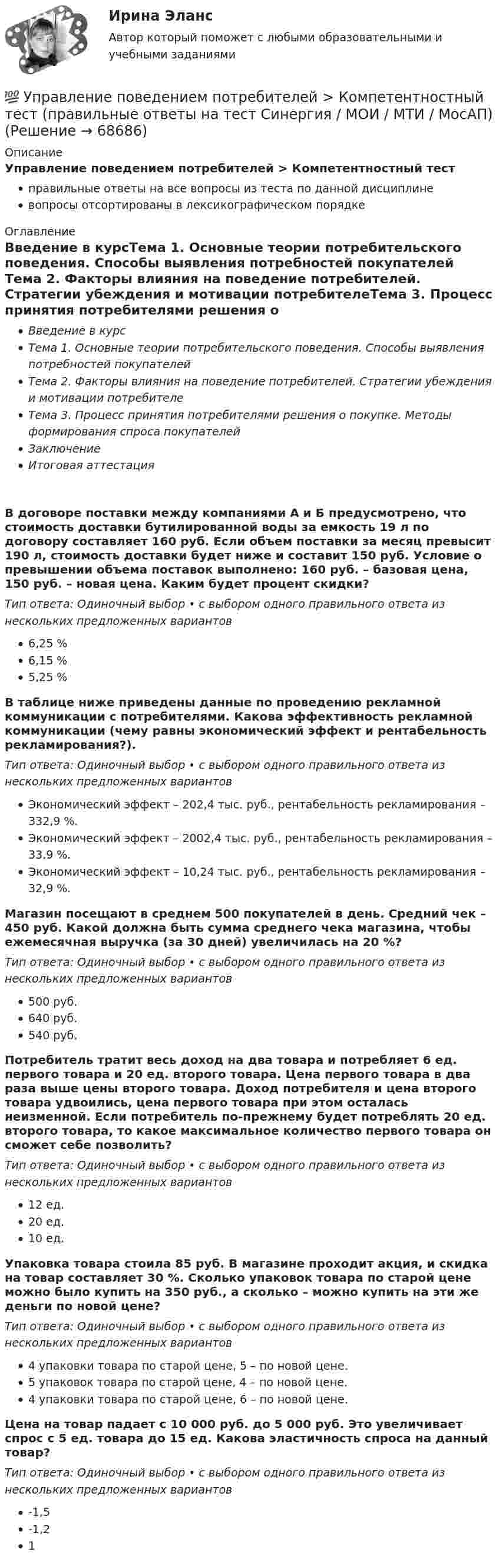      
            Описание
            Управление поведением потребителей > Компетентностный тестправильные ответы на все вопросы из теста по данной дисциплиневопросы отсортированы в лексикографическом порядке 
            Оглавление
            Введение в курсТема 1. Основные теории потребительского поведения. Способы выявления потребностей покупателей Тема 2. Факторы влияния на поведение потребителей. Стратегии убеждения и мотивации потребителеТема 3. Процесс принятия потребителями решения о покупке. Методы формирования спроса покупателейЗаключениеИтоговая аттестацияВ договоре поставки между компаниями А и Б предусмотрено, что стоимость доставки бутилированной воды за емкость 19 л по договору составляет 160 руб. Если объем поставки за месяц превысит 190 л, стоимость доставки будет ниже и составит 150 руб. Условие о превышении объема поставок выполнено: 160 руб. – базовая цена, 150 руб. – новая цена. Каким будет процент скидки?Тип ответа: Одиночный выбор • с выбором одного правильного ответа из нескольких предложенных вариантов6,25 %6,15 %5,25 %В таблице ниже приведены данные по проведению рекламной коммуникации с потребителями.  Какова эффективность рекламной коммуникации (чему равны экономический эффект и рентабельность рекламирования?).Тип ответа: Одиночный выбор • с выбором одного правильного ответа из нескольких предложенных вариантовЭкономический эффект – 202,4 тыс. руб., рентабельность рекламирования – 332,9 %.Экономический эффект – 2002,4 тыс. руб., рентабельность рекламирования – 33,9 %.Экономический эффект – 10,24 тыс. руб., рентабельность рекламирования – 32,9 %.Магазин посещают в среднем 500 покупателей в день. Средний чек – 450 руб. Какой должна быть сумма среднего чека магазина, чтобы ежемесячная выручка (за 30 дней) увеличилась на 20 %?Тип ответа: Одиночный выбор • с выбором одного правильного ответа из нескольких предложенных вариантов500 руб.640 руб.540 руб.Потребитель тратит весь доход на два товара и потребляет 6 ед. первого товара и 20 ед. второго товара. Цена первого товара в два раза выше цены второго товара. Доход потребителя и цена второго товара удвоились, цена первого товара при этом осталась неизменной. Если потребитель по-прежнему будет потреблять 20 ед. второго товара, то какое максимальное количество первого товара он сможет себе позволить?Тип ответа: Одиночный выбор • с выбором одного правильного ответа из нескольких предложенных вариантов12 ед.20 ед.10 ед.Упаковка товара стоила 85 руб. В магазине проходит акция, и скидка на товар составляет 30 %. Сколько упаковок товара по старой цене можно было купить на 350 руб., а сколько – можно купить на эти же деньги по новой цене?Тип ответа: Одиночный выбор • с выбором одного правильного ответа из нескольких предложенных вариантов4 упаковки товара по старой цене, 5 – по новой цене.5 упаковок товара по старой цене, 4 – по новой цене.4 упаковки товара по старой цене, 6 – по новой цене.Цена на товар падает с 10 000 руб. до 5 000 руб. Это увеличивает спрос с 5 ед. товара до 15 ед. Какова эластичность спроса на данный товар?Тип ответа: Одиночный выбор • с выбором одного правильного ответа из нескольких предложенных вариантов-1,5-1,21  
            
            
            💯 Управление поведением потребителей > Итоговый тест (правильные ответы на тест Синергия / МОИ / МТИ / МосАП)💯 Управление поведением потребителей > Компетентностный тест (правильные ответы на тест Синергия / МОИ / МТИ / МосАП)Управление поведением потребителей / Психология и поведение потребителей. СинергияУправление поведением потребителей. Синергия 🔥 Ответы на итоговый + компетентностный тесты 🔥 На отлично!💯 Управление поведением потребителей > Тема 1. Основные теории потребительского поведения. Способы выявления потребностей покупателей  (правильные ответы на тест Синергия / МОИ / МТИ / МосАП)💯 Управление поведением потребителей > Тема 2. Факторы влияния на поведение потребителей. Стратегии убеждения и мотивации потребителе (правильные ответы на тест Синергия / МОИ / МТИ / МосАП)💯 Управление поведением потребителей > Тема 3. Процесс принятия потребителями решения о покупке. Методы формирования спроса покупателей (правильные ответы на тест Синергия / МОИ / МТИ / МосАП)Управление персоналом  ТЕСТ-2  НСПКУправление персоналом ТЕСТ-3  НСПКУправление персоналом  ТЕСТ-4   НСПКУправление персоналом  ТЕСТ-5  НСПКУправление персоналом  ТЕСТ-6   НСПКУправление персоналом (тест с ответами ММА/ИДО)Управление персоналом. Тест с ответами Синергия .