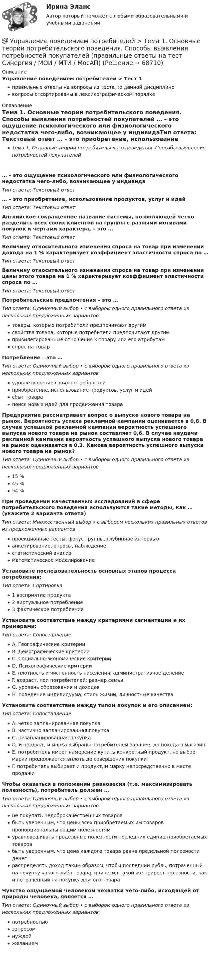      
            Описание
            Управление поведением потребителей > Тест 1правильные ответы на вопросы из теста по данной дисциплиневопросы отсортированы в лексикографическом порядке 
            Оглавление
            Тема 1. Основные теории потребительского поведения. Способы выявления потребностей покупателей … – это ощущение психологического или физиологического недостатка чего-либо, возникающее у индивидаТип ответа: Текcтовый ответ … – это приобретение, использование продуктов, услуг и идейТип ответа: Текcтовый ответ Английское сокращенное название системы, позволяющей четко разделить всех своих клиентов на группы с разными мотивами покупок и чертами характера, – это …Тип ответа: Текcтовый ответ Величину относительного изменения спроса на товар при изменении дохода на 1 % характеризует коэффициент эластичности спроса по …Тип ответа: Текcтовый ответ Величину относительного изменения спроса на товар при изменении цены этого товара на 1 % характеризует коэффициент эластичности спроса по …Тип ответа: Текcтовый ответ Потребительские предпочтения – это …Тип ответа: Одиночный выбор • с выбором одного правильного ответа из нескольких предложенных вариантовтовары, которые потребители предпочитают другимсвойства товара, которые потребители предпочитают другимпривилегированные отношения к товару или его атрибутамспрос на товарПотребление – это …Тип ответа: Одиночный выбор • с выбором одного правильного ответа из нескольких предложенных вариантовудовлетворение своих потребностейприобретение, использование продуктов, услуг и идейсбыт товарапоиск новых идей для продвижения товараПредприятие рассматривает вопрос о выпуске нового товара на рынок. Вероятность успеха рекламной кампании оценивается в 0,8. В случае успешной рекламной кампании вероятность успешного выпуска нового товара на рынок составляет 0,6. В случае неудачи рекламной кампании вероятность успешного выпуска нового товара на рынок оценивается в 0,3. Какова вероятность успешного выпуска нового товара на рынок?Тип ответа: Одиночный выбор • с выбором одного правильного ответа из нескольких предложенных вариантов15 %45 %54 %При проведении качественных исследований в сфере потребительского поведения используются такие методы, как … (укажите 2 варианта ответа)Тип ответа: Множественный выбор • с выбором нескольких правильных ответов из предложенных вариантовпроекционные тесты, фокус-группы, глубинное интервьюанкетирование, опросы, наблюдениестатистический анализматематическое моделированиеУстановите последовательность основных этапов процесса потребления:Тип ответа: Сортировка1 восприятие продукта2 виртуальное потребление3 фактическое потреблениеУстановите соответствие между критериями сегментации и их примерами:Тип ответа: СопоставлениеA. Географические критерииB. Демографические критерииC. Социально-экономические критерииD. Психографические критерииE. плотность и численность населения; административное делениеF. возраст, пол потребителей; размер семьиG. уровень образования и доходовH. поведение индивидуума; стиль жизни; личностные качестваУстановите соответствие между типом покупок и его описанием:Тип ответа: СопоставлениеA. четко запланированная покупкаB. частично запланированная покупкаC. незапланированная покупкаD. и продукт, и марка выбраны потребителем заранее, до похода в магазинE. потребитель имеет намерение купить конкретный продукт, но выбор марки продолжается вплоть до совершения покупкиF. потребитель выбирает и продукт, и марку непосредственно в месте продажиЧтобы оказаться в положении равновесия (т.е. максимизировать полезность), потребитель должен …Тип ответа: Одиночный выбор • с выбором одного правильного ответа из нескольких предложенных вариантовне покупать недоброкачественных товаровбыть уверенным, что цены всех приобретаемых им товаров пропорциональны общим полезностямуравновешивать предельные полезности последних единиц приобретаемых товаровбыть уверенным, что цена каждого товара равна предельной полезности денеграспределять доход таким образом, чтобы последний рубль, потраченный на покупку какого-либо товара, приносил такой же прирост полезности, как и потраченный на покупку другого товараЧувство ощущаемой человеком нехватки чего-либо, исходящей от природы человека, является …Тип ответа: Одиночный выбор • с выбором одного правильного ответа из нескольких предложенных вариантовпотребностью запросомнуждойжеланием  
            
            
            Управление поведением потребителей. Синергия 🔥 Ответы на итоговый + компетентностный тесты 🔥 На отлично!💯 Управление поведением потребителей > Тема 1. Основные теории потребительского поведения. Способы выявления потребностей покупателей  (правильные ответы на тест Синергия / МОИ / МТИ / МосАП)💯 Управление поведением потребителей > Тема 2. Факторы влияния на поведение потребителей. Стратегии убеждения и мотивации потребителе (правильные ответы на тест Синергия / МОИ / МТИ / МосАП)💯 Управление поведением потребителей > Тема 3. Процесс принятия потребителями решения о покупке. Методы формирования спроса покупателей (правильные ответы на тест Синергия / МОИ / МТИ / МосАП)Управление поведением потребителей тест Синергия 2023 (все ответы✅94/100 баллов) Итоговая аттестацияУправление поведением потребителей (тест с ответами Синергия/МОИ/ МТИ /МОСАП)Управление пожарной безопасностьюУправление персоналом  ТЕСТ-5  НСПКУправление персоналом  ТЕСТ-6   НСПКУправление персоналом (тест с ответами ММА/ИДО)Управление персоналом. Тест с ответами Синергия .Управление персоналом — это💯 Управление поведением потребителей > Итоговый тест (правильные ответы на тест Синергия / МОИ / МТИ / МосАП)💯 Управление поведением потребителей > Компетентностный тест (правильные ответы на тест Синергия / МОИ / МТИ / МосАП)