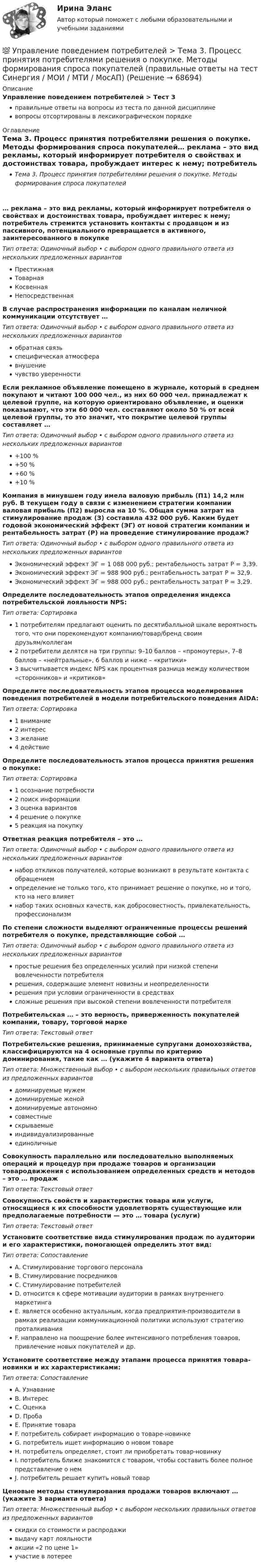      
            Описание
            Управление поведением потребителей > Тест 3правильные ответы на вопросы из теста по данной дисциплиневопросы отсортированы в лексикографическом порядке 
            Оглавление
            Тема 3. Процесс принятия потребителями решения о покупке. Методы формирования спроса покупателей… реклама – это вид рекламы, который информирует потребителя о свойствах и достоинствах товара, пробуждает интерес к нему; потребитель стремится установить контакты с продавцом и из пассивного, потенциального превращается в активного, заинтересованного в покупкеТип ответа: Одиночный выбор • с выбором одного правильного ответа из нескольких предложенных вариантовПрестижнаяТоварнаяКосвеннаяНепосредственнаяВ случае распространения информации по каналам неличной коммуникации отсутствует …Тип ответа: Одиночный выбор • с выбором одного правильного ответа из нескольких предложенных вариантовобратная связьспецифическая атмосферавнушениечувство уверенностиЕсли рекламное объявление помещено в журнале, который в среднем покупают и читают 100 000 чел., из них 60 000 чел. принадлежат к целевой группе, на которую ориентировано объявление, и оценки показывают, что эти 60 000 чел. составляют около 50 % от всей целевой группы, то это значит, что покрытие целевой группы составляет …Тип ответа: Одиночный выбор • с выбором одного правильного ответа из нескольких предложенных вариантов+100 %+50 %+60 %+10 %Компания в минувшем году имела валовую прибыль (П1) 14,2 млн руб. В текущем году в связи с изменением стратегии компании валовая прибыль (П2) выросла на 10 %. Общая сумма затрат на стимулирование продаж (З) составила 432 000 руб. Каким будет годовой экономический эффект (ЭГ) от новой стратегии компании и рентабельность затрат (Р) на проведение стимулирование продаж?Тип ответа: Одиночный выбор • с выбором одного правильного ответа из нескольких предложенных вариантовЭкономический эффект ЭГ = 1 088 000 руб.; рентабельность затрат Р = 3,39.Экономический эффект ЭГ = 988 900 руб.; рентабельность затрат Р = 32,9.Экономический эффект ЭГ = 988 000 руб.; рентабельность затрат Р = 3,29.Определите последовательность этапов определения индекса потребительской лояльности NPS:Тип ответа: Сортировка1 потребителям предлагают оценить по десятибалльной шкале вероятность того, что они порекомендуют компанию/товар/бренд своим друзьям/коллегам2 потребители делятся на три группы: 9–10 баллов – «промоутеры», 7–8 баллов – «нейтральные», 6 баллов и ниже – «критики»3 высчитывается индекс NPS как процентная разница между количеством «сторонников» и «критиков»Определите последовательность этапов процесса моделирования поведения потребителей в модели потребительского поведения AIDA:Тип ответа: Сортировка1 внимание2 интерес3 желание4 действиеОпределите последовательность этапов процесса принятия решения о покупке:Тип ответа: Сортировка1 осознание потребности2 поиск информации3 оценка вариантов4 решение о покупке5 реакция на покупкуОтветная реакция потребителя – это …Тип ответа: Одиночный выбор • с выбором одного правильного ответа из нескольких предложенных вариантовнабор откликов получателей, которые возникают в результате контакта с обращениемопределение не только того, кто принимает решение о покупке, но и того, кто на него влияетнабор таких основных качеств, как добросовестность, привлекательность, профессионализмПо степени сложности выделяют ограниченные процессы решений потребителя о покупке, представляющие собой …Тип ответа: Одиночный выбор • с выбором одного правильного ответа из нескольких предложенных вариантовпростые решения без определенных усилий при низкой степени вовлеченности потребителярешения, содержащие элемент новизны и неопределенностирешения при условии ограниченности в средствахсложные решения при высокой степени вовлеченности потребителяПотребительская … – это верность, приверженность покупателей компании, товару, торговой маркеТип ответа: Текcтовый ответ Потребительские решения, принимаемые супругами домохозяйства, классифицируются на 4 основные группы по критерию доминирования, такие как … (укажите 4 варианта ответа)Тип ответа: Множественный выбор • с выбором нескольких правильных ответов из предложенных вариантовдоминируемые мужемдоминируемые женойдоминируемые автономносовместныескрываемыеиндивидуализированныеединоличныеСовокупность параллельно или последовательно выполняемых операций и процедур при продаже товаров и организации товародвижения с использованием определенных средств и методов – это … продажТип ответа: Текcтовый ответ Совокупность свойств и характеристик товара или услуги, относящиеся к их способности удовлетворять существующие или предполагаемые потребности — это … товара (услуги)Тип ответа: Текcтовый ответ Установите соответствие вида стимулирования продаж по аудитории и его характеристики, помогающей определить этот вид:Тип ответа: СопоставлениеA. Стимулирование торгового персоналаB. Стимулирование посредниковC. Стимулирование потребителейD. относится к сфере мотивации аудитории в рамках внутреннего маркетингаE. является особенно актуальным, когда предприятия-производители в рамках реализации коммуникационной политики используют стратегию проталкиванияF. направлено на поощрение более интенсивного потребления товаров, привлечение новых покупателей и др.Установите соответствие между этапами процесса принятия товара-новинки и их характеристиками:Тип ответа: СопоставлениеA. УзнаваниеB. ИнтересC. ОценкаD. ПробаE. Принятие товараF. потребитель собирает информацию о товаре-новинкеG. потребитель ищет информацию о новом товареH. потребитель определяет, стоит ли приобретать товар-новинкуI. потребитель ближе знакомится с товаром, чтобы составить более полное представление о немJ. потребитель решает купить новый товарЦеновые методы стимулирования продажи товаров включают … (укажите 3 варианта ответа)Тип ответа: Множественный выбор • с выбором нескольких правильных ответов из предложенных вариантовскидки со стоимости и распродаживыдачу карт лояльностиакции «2 по цене 1»участие в лотерее  
            
            
            💯 Управление поведением потребителей > Тема 2. Факторы влияния на поведение потребителей. Стратегии убеждения и мотивации потребителе (правильные ответы на тест Синергия / МОИ / МТИ / МосАП)💯 Управление поведением потребителей > Тема 3. Процесс принятия потребителями решения о покупке. Методы формирования спроса покупателей (правильные ответы на тест Синергия / МОИ / МТИ / МосАП)Управление поведением потребителей тест Синергия 2023 (все ответы✅94/100 баллов) Итоговая аттестацияУправление поведением потребителей (тест с ответами Синергия/МОИ/ МТИ /МОСАП)Управление пожарной безопасностьюУправление пожарной безопасностью (44 вопроса)Управление пожарной безопасностью в нефтегазовом и химическом комплексах 1 РОСДИСТАНТУправление персоналом (тест с ответами ММА/ИДО)Управление персоналом. Тест с ответами Синергия .Управление персоналом — это💯 Управление поведением потребителей > Итоговый тест (правильные ответы на тест Синергия / МОИ / МТИ / МосАП)💯 Управление поведением потребителей > Компетентностный тест (правильные ответы на тест Синергия / МОИ / МТИ / МосАП)Управление поведением потребителей / Психология и поведение потребителей. СинергияУправление поведением потребителей. Синергия 🔥 Ответы на итоговый + компетентностный тесты 🔥 На отлично!