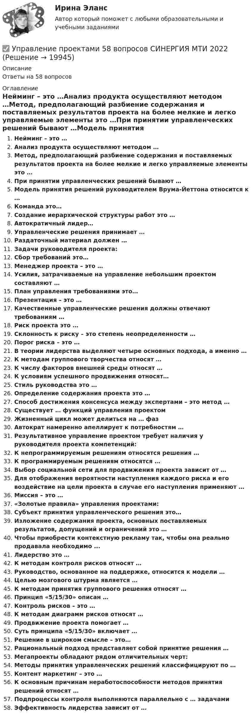      
          Описание
          Ответы на 58 вопросов 
          Оглавление
          Нейминг – это …Анализ продукта осуществляют методом …Метод, предполагающий разбиение содержания и поставляемых результатов проекта на более мелкие и легко управляемые элементы это …При принятии управленческих решений бывают …Модель принятия решений руководителем Врума-Йеттона относится к …Команда это…Создание иерархической структуры работ это …Автократичный лидер…Управленческие решения принимает …Раздаточный материал должен …Задачи руководителя проекта:Сбор требований это…Менеджер проекта – это …Усилия, затрачиваемые на управление небольшим проектом составляют …План управления требованиями это…Презентация – это …Качественные управленческие решения должны отвечают требованиям …Риск проекта это …Склонность к риску – это степень неопределенности …Порог риска – это …В теории лидерства выделяют четыре основных подхода, а именно …К методам группового творчества относят …К числу факторов внешней среды относят …К условиям успешного продвижения относят…Стиль руководства это …Определение содержания проекта это …Способ достижения консенсуса между экспертами – это метод …Существует … функций управления проектомЖизненный цикл может делиться на … фазАвтократ намеренно апеллирует к потребностям …Результативное управление проектом требует наличия у руководителя проекта компетенций:К непрограммируемым решениям относятся решения …К программируемым решениям относятся …Выбор социальной сети для продвижения проекта зависит от …Для отображения вероятности наступления каждого риска и его воздействие на цели проекта в случае его наступления применяют …Миссия – это …«Золотые правила» управления проектами:Субъект принятия управленческого решения это…Изложение содержания проекта, основных поставляемых результатов, допущений и ограничений это …Чтобы приобрести контекстную рекламу так, чтобы она реально продавала необходимо ...Лидерство это …К методам контроля рисков относят …Руководство, основанное на поддержке, относится к модели …Целью мозгового штурма является …К методам принятия группового решения относят …Принцип «5/15/30» описан …Контроль рисков – это …К методам диаграмм рисков относят …Продвижение проекта помогает …Суть принципа «5/15/30» включает …Решение в широком смысле – это…Рациональный подход представляет собой принятие решения …Мегапроекты обладают рядом отличительных черт:Методы принятия управленческих решений классифицируют по …Контент маркетинг – это …К основным причинам неработоспособности методов принятия решений относят …Подпроцессы контроля выполняются параллельно с … задачамиЭффективность лидерства зависит от … 
            
            
            Управление проектами 3 семестр Синергия✅ Управление проектами 58 вопросов СИНЕРГИЯ МТИ 2022Управление проектами. 60 вопросовУправление проектами (6 семестр) МФПУ Синергия✅ Управление проектами 71 вопрос СИНЕРГИЯ МТИ 2022Управление проектами 83 балла 5 семестрУправление проектами 90 баллов 60 вопросов СинергияУправление проектамиУправление проектамиУправление проектамиУправление проектамиУправление проектами / 129 вопросовуправление проектами 2022 ответы синергия 60  вопросов 90балловУправление проектами (235 вопросов)