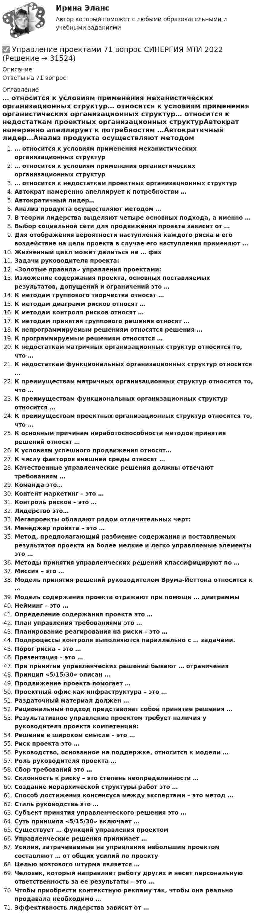      
          Описание
          Ответы на 71 вопрос 
          Оглавление
          … относится к условиям применения механистических организационных структур… относится к условиям применения органистических организационных структур… относится к недостаткам проектных организационных структурАвтократ намеренно апеллирует к потребностям …Автократичный лидер…Анализ продукта осуществляют методом …В теории лидерства выделяют четыре основных подхода, а именно …Выбор социальной сети для продвижения проекта зависит от …Для отображения вероятности наступления каждого риска и его воздействие на цели проекта в случае его наступления применяют …Жизненный цикл может делиться на … фазЗадачи руководителя проекта:«Золотые правила» управления проектами:Изложение содержания проекта, основных поставляемых результатов, допущений и ограничений это …К методам группового творчества относят …К методам диаграмм рисков относят …К методам контроля рисков относят …К методам принятия группового решения относят …К непрограммируемым решениям относятся решения …К программируемым решениям относятся …К недостаткам матричных организационных структур относится то, что …К недостаткам функциональных организационных структур относится …К преимуществам матричных организационных структур относится то, что …К преимуществам функциональных организационных структур относится …К преимуществам проектных организационных структур относится то, что …К основным причинам неработоспособности методов принятия решений относят …К условиям успешного продвижения относят…К числу факторов внешней среды относят …Качественные управленческие решения должны отвечают требованиям …Команда это…Контент маркетинг – это …Контроль рисков – это …Лидерство это…Мегапроекты обладают рядом отличительных черт:Менеджер проекта – это …Метод, предполагающий разбиение содержания и поставляемых результатов проекта на более мелкие и легко управляемые элементы это …Методы принятия управленческих решений классифицируют по …Миссия – это …Модель принятия решений руководителем Врума-Йеттона относится к …Модель содержания проекта отражают при помощи … диаграммыНейминг – это …Определение содержания проекта это …План управления требованиями это …Планирование реагирования на риски – это …Подпроцессы контроля выполняются параллельно с … задачами.Порог риска – это …Презентация – это …При принятии управленческих решений бывают … ограниченияПринцип «5/15/30» описан …Продвижение проекта помогает …Проектный офис как инфраструктура – это …Раздаточный материал должен …Рациональный подход представляет собой принятие решения …Результативное управление проектом требует наличия у руководителя проекта компетенций:Решение в широком смысле – это …Риск проекта это …Руководство, основанное на поддержке, относится к модели …Роль руководителя проекта …Сбор требований это …Склонность к риску – это степень неопределенности …Создание иерархической структуры работ это …Способ достижения консенсуса между экспертами – это метод …Стиль руководства это …Субъект принятия управленческого решения это …Суть принципа «5/15/30» включает …Существует … функций управления проектомУправленческие решения принимает …Усилия, затрачиваемые на управление небольшим проектом составляют … от общих усилий по проектуЦелью мозгового штурма является …Человек, который направляет работу других и несет персональную ответственность за ее результаты – это …Чтобы приобрести контекстную рекламу так, чтобы она реально продавала необходимо …Эффективность лидерства зависит от … 
            
            
            Управление проектами (6 семестр) МФПУ Синергия✅ Управление проектами 71 вопрос СИНЕРГИЯ МТИ 2022Управление проектами 83 балла 5 семестрУправление проектами 90 баллов 60 вопросов СинергияУправление проектами. MBA. Синергия. ККЗ Управление проектами в государственном и муниципальном управленииУправление проектами в государственном и муниципальном управлении (25 вопросов)Управление проектамиУправление проектами / 129 вопросовуправление проектами 2022 ответы синергия 60  вопросов 90балловУправление проектами (235 вопросов)Управление проектами (3 семестр) 2022 (80 из 100)Управление проектами 3 семестр Синергия✅ Управление проектами 58 вопросов СИНЕРГИЯ МТИ 2022