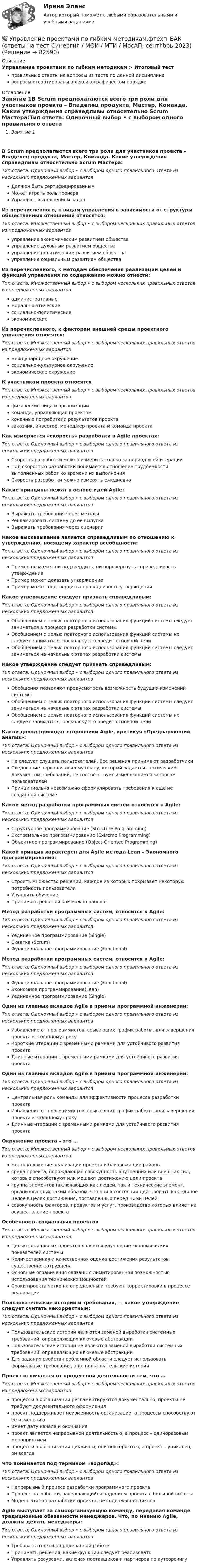      
            Описание
            Управление проектами по гибким методикам > Итоговый тестправильные ответы на вопросы из теста по данной дисциплиневопросы отсортированы в лексикографическом порядке 
            Оглавление
            Занятие 1В Scrum предполагаются всего три роли для участников проекта – Владелец продукта, Мастер, Команда. Какие утверждения справедливы относительно Scrum Мастера:Тип ответа: Одиночный выбор • с выбором одного правильного ответа из нескольких предложенных вариантовДолжен быть сертифицированнымМожет играть роль тренераУправляет выполнением задачИз перечисленного, к видам управления в зависимости от структуры общественных отношений относятся:Тип ответа: Множественный выбор • с выбором нескольких правильных ответов из предложенных вариантовуправление экономическим развитием обществауправление духовным развитием обществауправление политическим развитием обществауправление социальным развитием обществаИз перечисленного, к методам обеспечения реализации целей и функций управления по содержанию можно отнести:Тип ответа: Множественный выбор • с выбором нескольких правильных ответов из предложенных вариантовадминистративныеморально-этическиесоциально-политическиеэкономическиеИз перечисленного, к факторам внешней среды проектного управления относятся:Тип ответа: Множественный выбор • с выбором нескольких правильных ответов из предложенных вариантовмеждународное окружениесоциально-культурное окружениеэкономическое окружениеК участникам проекта относятсяТип ответа: Множественный выбор • с выбором нескольких правильных ответов из предложенных вариантовфизические лица и организациикоманда, управляющая проектомконечные потребители результатов проектазаказчик, инвестор, менеджер проекта и команда проектаКак измеряется «скорость» разработки в Agile проектах:Тип ответа: Одиночный выбор • с выбором одного правильного ответа из нескольких предложенных вариантовСкорость разработки можно измерить только за период всей итерацииПод скоростью разработки понимается отношение трудоемкости выполненных работ ко времени их выполненияСкорость разработки можно измерять ежедневноКакие принципы лежат в основе идей Agile:Тип ответа: Одиночный выбор • с выбором одного правильного ответа из нескольких предложенных вариантовВыражать требования через методыРекламировать систему до ее выпускаВыражать требования через сценарииКакое высказывание является справедливым по отношению к утверждению, носящему характер всеобщности:Тип ответа: Одиночный выбор • с выбором одного правильного ответа из нескольких предложенных вариантовПример не может ни подтвердить, ни опровергнуть справедливость утвержденияПример может доказать утверждениеПример может подтвердить справедливость утвержденияКакое утверждение следует признать справедливым:Тип ответа: Одиночный выбор • с выбором одного правильного ответа из нескольких предложенных вариантовОбобщением с целью повторного использования функций системы следует заниматься в процессе разработки системыОбобщением с целью повторного использования функций системы не следует заниматься, поскольку это вредит основной целиОбобщением с целью повторного использования функций системы следует заниматься на начальных этапах разработки системыКакое утверждение следует признать справедливым:Тип ответа: Одиночный выбор • с выбором одного правильного ответа из нескольких предложенных вариантовОбобщения позволяют предусмотреть возможность будущих изменений системыОбобщением с целью повторного использования функций системы следует заниматься на начальных этапах разработки системыОбобщением с целью повторного использования функций системы не следует заниматься, поскольку это вредит основной целиКакой довод приводят сторонники Agile, критикуя «Предваряющий анализ»:Тип ответа: Одиночный выбор • с выбором одного правильного ответа из нескольких предложенных вариантовНе следует слушать пользователей. Все решения принимают разработчикиСледование первоначальному плану, который задается статическим документом требований, не соответствует изменяющимся запросам пользователейПринципиально невозможно сформулировать требования к еще не созданной системеКакой метод разработки программных систем относится к Agile:Тип ответа: Одиночный выбор • с выбором одного правильного ответа из нескольких предложенных вариантовСтруктурное программирование (Structure Programming)Экстремальное программирование (Extreme Programming)Объектное программирование (Object-Oriented Programming)Какой принцип характерен для Agile метода Lean – Экономного программирования:Тип ответа: Одиночный выбор • с выбором одного правильного ответа из нескольких предложенных вариантовСтроить множество решений, каждое из которых покрывает некоторую потребность пользователяУлучшить обучениеПринимать решения как можно раньшеМетод разработки программных систем, относится к Agile:Тип ответа: Одиночный выбор • с выбором одного правильного ответа из нескольких предложенных вариантовУединенное программирование (Single)Схватка (Scrum)Функциональное программирование (Functional)Метод разработки программных систем, относится к Agile:Тип ответа: Одиночный выбор • с выбором одного правильного ответа из нескольких предложенных вариантовФункциональное программирование (Functional)Экономное программирование(Lean)Уединенное программирование (Single)Один из главных вкладов Agile в приемы программной инженерии:Тип ответа: Одиночный выбор • с выбором одного правильного ответа из нескольких предложенных вариантовИзбавление от программистов, срывающих график работы, для завершения проекта к заданному срокуКороткие итерации с временными рамками для устойчивого развития проектаДлинные итерации с временными рамками для устойчивого развития проектаОдин из главных вкладов Agile в приемы программной инженерии:Тип ответа: Одиночный выбор • с выбором одного правильного ответа из нескольких предложенных вариантовЦентральная роль команды для эффективности процесса разработки проектаИзбавление от программистов, срывающих график работы, для завершения проекта к заданному срокуДлинные итерации с временными рамками для устойчивого развития проектаОкружение проекта – это …Тип ответа: Множественный выбор • с выбором нескольких правильных ответов из предложенных вариантовместоположение реализации проекта и близлежащие районысреда проекта, порождающая совокупность внутренних или внешних сил, которые способствуют или мешают достижению цели проектагруппа элементов (включающих как людей, так и технические элемент, организованных таким образом, что они в состоянии действовать как единое целое в целях достижения, поставленных перед ними целейсовокупность факторов, продуктов и услуг, производство которых влияет на осуществление проектаОсобенность социальных проектовТип ответа: Множественный выбор • с выбором нескольких правильных ответов из предложенных вариантовЦелью социальных проектов является улучшение экономических показателей системыКоличественная и качественная оценка достижения результатов существенно затрудненаОсновные ограничения связаны с лимитированной возможностью использования технических мощностейСроки проекта четко не определены и требуют корректировки в процессе реализацииПользовательские истории и требования, — какое утверждение следует считать некорректным:Тип ответа: Одиночный выбор • с выбором одного правильного ответа из нескольких предложенных вариантовПользовательские истории являются заменой выработки системных требований, определяющих ключевые абстракцииПользовательские истории не являются заменой выработки системных требований, определяющих ключевые абстракцииДля задания свойств проблемной области следует использовать формальные требования, а не пользовательские историиПроект отличается от процессной деятельности тем, что …Тип ответа: Множественный выбор • с выбором нескольких правильных ответов из предложенных вариантовпроцессы в организации регламентируются документально, проекты не требуют документального оформленияпроект поддерживает неизменность организации, а процессы способствуют ее изменениюимеет дату начала и окончанияпроект является непрерывной деятельностью, а процесс – единоразовым мероприятиемпроцессы в организации цикличны, они повторяются, а проект – уникален, он всегдаЧто понимается под термином «водопад»:Тип ответа: Одиночный выбор • с выбором одного правильного ответа из нескольких предложенных вариантовНепрерывный процесс разработки программного проектаПроцесс разработки, завершающийся падением проекта с большой высотыМодель этапов разработки проекта, не содержащая цикловAgile выступает за самоорганизуемую команду, передавая команде традиционные обязанности менеджеров. Что, по мнению Agile, должны делать менеджеры:Тип ответа: Одиночный выбор • с выбором одного правильного ответа из нескольких предложенных вариантовТребовать отчеты о проделанной работеПринимать решения, какие функции следует реализоватьУправлять ресурсами, включая поставщиков и партнеров по аутсорсингу  
            
            
            💯 Управление проектами по гибким методикам.фтехп_БАК (ответы на тест Синергия / МОИ / МТИ / МосАП, октябрь 2023)💯 Управление проектами по гибким методикам.фтехп_БАК (ответы на тест Синергия / МОИ / МТИ / МосАП, сентябрь 2023)Управление проектами по гибким методикам.фтехп_БАК. Синергия. Ответы на ИТОГОВЫЙ ТЕСТ. На отлично!💯 Управление проектами (правильные ответы на тест Синергия / МОИ / МТИ / МосАП)💯 Управление проектами (правильные ответы на тест Синергия / МОИ / МТИ / МосАП, август 2023)Управление проектами. Практическое задание. ММУ.Управление проектами.Практическое задание. ММУ.Управление проектами (ответы на 60 вопросов)Управление проектами. Ответы на тест.Управление проектами ответы на тест сдан 20.08.2022 на 100 баллов 60 ответов на тест (2семестр)💯 Управление проектами (ответы на тест Синергия / МОИ / МТИ / МосАП, октябрь 2023)💯 Управление проектами (ответы на тест Синергия / МОИ / МТИ / МосАП, сентябрь 2023)Управление проектами Ответы на тест Синергия МТИ (новые тесты)Управление проектами_Ответы на тесты Moscow Business Academy /Московская Бизнес Академия, дисциплина полностью.