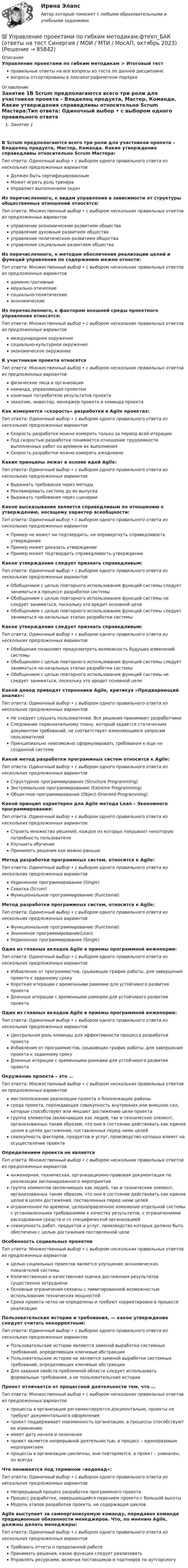      
            Описание
            Управление проектами по гибким методикам > Итоговый тестправильные ответы на все вопросы из теста по данной дисциплиневопросы отсортированы в лексикографическом порядке 
            Оглавление
            Занятие 1В Scrum предполагаются всего три роли для участников проекта – Владелец продукта, Мастер, Команда. Какие утверждения справедливы относительно Scrum Мастера:Тип ответа: Одиночный выбор • с выбором одного правильного ответа из нескольких предложенных вариантовДолжен быть сертифицированнымМожет играть роль тренераУправляет выполнением задачИз перечисленного, к видам управления в зависимости от структуры общественных отношений относятся:Тип ответа: Множественный выбор • с выбором нескольких правильных ответов из предложенных вариантовуправление экономическим развитием обществауправление духовным развитием обществауправление политическим развитием обществауправление социальным развитием обществаИз перечисленного, к методам обеспечения реализации целей и функций управления по содержанию можно отнести:Тип ответа: Множественный выбор • с выбором нескольких правильных ответов из предложенных вариантовадминистративныеморально-этическиесоциально-политическиеэкономическиеИз перечисленного, к факторам внешней среды проектного управления относятся:Тип ответа: Множественный выбор • с выбором нескольких правильных ответов из предложенных вариантовмеждународное окружениесоциально-культурное окружениеэкономическое окружениеК участникам проекта относятсяТип ответа: Множественный выбор • с выбором нескольких правильных ответов из предложенных вариантовфизические лица и организациикоманда, управляющая проектомконечные потребители результатов проектазаказчик, инвестор, менеджер проекта и команда проектаКак измеряется «скорость» разработки в Agile проектах:Тип ответа: Одиночный выбор • с выбором одного правильного ответа из нескольких предложенных вариантовСкорость разработки можно измерить только за период всей итерацииПод скоростью разработки понимается отношение трудоемкости выполненных работ ко времени их выполненияСкорость разработки можно измерять ежедневноКакие принципы лежат в основе идей Agile:Тип ответа: Одиночный выбор • с выбором одного правильного ответа из нескольких предложенных вариантовВыражать требования через методыРекламировать систему до ее выпускаВыражать требования через сценарииКакое высказывание является справедливым по отношению к утверждению, носящему характер всеобщности:Тип ответа: Одиночный выбор • с выбором одного правильного ответа из нескольких предложенных вариантовПример не может ни подтвердить, ни опровергнуть справедливость утвержденияПример может доказать утверждениеПример может подтвердить справедливость утвержденияКакое утверждение следует признать справедливым:Тип ответа: Одиночный выбор • с выбором одного правильного ответа из нескольких предложенных вариантовОбобщением с целью повторного использования функций системы следует заниматься в процессе разработки системыОбобщением с целью повторного использования функций системы не следует заниматься, поскольку это вредит основной целиОбобщением с целью повторного использования функций системы следует заниматься на начальных этапах разработки системыКакое утверждение следует признать справедливым:Тип ответа: Одиночный выбор • с выбором одного правильного ответа из нескольких предложенных вариантовОбобщения позволяют предусмотреть возможность будущих изменений системыОбобщением с целью повторного использования функций системы следует заниматься на начальных этапах разработки системыОбобщением с целью повторного использования функций системы не следует заниматься, поскольку это вредит основной целиКакой довод приводят сторонники Agile, критикуя «Предваряющий анализ»:Тип ответа: Одиночный выбор • с выбором одного правильного ответа из нескольких предложенных вариантовНе следует слушать пользователей. Все решения принимают разработчикиСледование первоначальному плану, который задается статическим документом требований, не соответствует изменяющимся запросам пользователейПринципиально невозможно сформулировать требования к еще не созданной системеКакой метод разработки программных систем относится к Agile:Тип ответа: Одиночный выбор • с выбором одного правильного ответа из нескольких предложенных вариантовСтруктурное программирование (Structure Programming)Экстремальное программирование (Extreme Programming)Объектное программирование (Object-Oriented Programming)Какой принцип характерен для Agile метода Lean – Экономного программирования:Тип ответа: Одиночный выбор • с выбором одного правильного ответа из нескольких предложенных вариантовСтроить множество решений, каждое из которых покрывает некоторую потребность пользователяУлучшить обучениеПринимать решения как можно раньшеМетод разработки программных систем, относится к Agile:Тип ответа: Одиночный выбор • с выбором одного правильного ответа из нескольких предложенных вариантовУединенное программирование (Single)Схватка (Scrum)Функциональное программирование (Functional)Метод разработки программных систем, относится к Agile:Тип ответа: Одиночный выбор • с выбором одного правильного ответа из нескольких предложенных вариантовФункциональное программирование (Functional)Экономное программирование(Lean)Уединенное программирование (Single)Один из главных вкладов Agile в приемы программной инженерии:Тип ответа: Одиночный выбор • с выбором одного правильного ответа из нескольких предложенных вариантовИзбавление от программистов, срывающих график работы, для завершения проекта к заданному срокуКороткие итерации с временными рамками для устойчивого развития проектаДлинные итерации с временными рамками для устойчивого развития проектаОдин из главных вкладов Agile в приемы программной инженерии:Тип ответа: Одиночный выбор • с выбором одного правильного ответа из нескольких предложенных вариантовЦентральная роль команды для эффективности процесса разработки проектаИзбавление от программистов, срывающих график работы, для завершения проекта к заданному срокуДлинные итерации с временными рамками для устойчивого развития проектаОкружение проекта – это …Тип ответа: Множественный выбор • с выбором нескольких правильных ответов из предложенных вариантовместоположение реализации проекта и близлежащие районысреда проекта, порождающая совокупность внутренних или внешних сил, которые способствуют или мешают достижению цели проектагруппа элементов (включающих как людей, так и технические элемент, организованных таким образом, что они в состоянии действовать как единое целое в целях достижения, поставленных перед ними целейсовокупность факторов, продуктов и услуг, производство которых влияет на осуществление проектаОпределением проекта не являетсяТип ответа: Множественный выбор • с выбором нескольких правильных ответов из предложенных вариантовинженерная, техническая, организационно-правовая документация по реализации запланированного мероприятиягруппа элементов (включающих как людей, так и технические элемент, организованных таким образом, что они в состоянии действовать как единое целое в целях достижения, поставленных перед ними целейограниченное по времени, целенаправленное изменение отдельной системы с установленными требованиями к качеству результатов, с ограничениями расходования средств и со специфической организациейсовокупность работ, продуктов и услуг, производство которых должно быть обеспечено с целью достижения поставленной целиОсобенность социальных проектовТип ответа: Множественный выбор • с выбором нескольких правильных ответов из предложенных вариантовЦелью социальных проектов является улучшение экономических показателей системыКоличественная и качественная оценка достижения результатов существенно затрудненаОсновные ограничения связаны с лимитированной возможностью использования технических мощностейСроки проекта четко не определены и требуют корректировки в процессе реализацииПользовательские истории и требования, — какое утверждение следует считать некорректным:Тип ответа: Одиночный выбор • с выбором одного правильного ответа из нескольких предложенных вариантовПользовательские истории являются заменой выработки системных требований, определяющих ключевые абстракцииПользовательские истории не являются заменой выработки системных требований, определяющих ключевые абстракцииДля задания свойств проблемной области следует использовать формальные требования, а не пользовательские историиПроект отличается от процессной деятельности тем, что …Тип ответа: Множественный выбор • с выбором нескольких правильных ответов из предложенных вариантовпроцессы в организации регламентируются документально, проекты не требуют документального оформленияпроект поддерживает неизменность организации, а процессы способствуют ее изменениюимеет дату начала и окончанияпроект является непрерывной деятельностью, а процесс – единоразовым мероприятиемпроцессы в организации цикличны, они повторяются, а проект – уникален, он всегдаЧто понимается под термином «водопад»:Тип ответа: Одиночный выбор • с выбором одного правильного ответа из нескольких предложенных вариантовНепрерывный процесс разработки программного проектаПроцесс разработки, завершающийся падением проекта с большой высотыМодель этапов разработки проекта, не содержащая цикловAgile выступает за самоорганизуемую команду, передавая команде традиционные обязанности менеджеров. Что, по мнению Agile, должны делать менеджеры:Тип ответа: Одиночный выбор • с выбором одного правильного ответа из нескольких предложенных вариантовТребовать отчеты о проделанной работеПринимать решения, какие функции следует реализоватьУправлять ресурсами, включая поставщиков и партнеров по аутсорсингу  
            
            
            Управление проектами (ответы Синергия). РЕЗУЛЬТАТ 97 БАЛЛОВ💯 Управление проектами по гибким методикам.фтехп_БАК (ответы на тест Синергия / МОИ / МТИ / МосАП, октябрь 2023)💯 Управление проектами по гибким методикам.фтехп_БАК (ответы на тест Синергия / МОИ / МТИ / МосАП, сентябрь 2023)Управление проектами по гибким методикам.фтехп_БАК. Синергия. Ответы на ИТОГОВЫЙ ТЕСТ. На отлично!💯 Управление проектами (правильные ответы на тест Синергия / МОИ / МТИ / МосАП)💯 Управление проектами (правильные ответы на тест Синергия / МОИ / МТИ / МосАП, август 2023)Управление проектами. Практическое задание. ММУ.Управление проектами.ои(dor_БАК) тест с ответами Синергия/МОИ/ МТИ /МОСАПУправление проектами (ответы на 60 вопросов)Управление проектами. Ответы на тест.Управление проектами ответы на тест сдан 20.08.2022 на 100 баллов 60 ответов на тест (2семестр)💯 Управление проектами (ответы на тест Синергия / МОИ / МТИ / МосАП, октябрь 2023)💯 Управление проектами (ответы на тест Синергия / МОИ / МТИ / МосАП, сентябрь 2023)Управление проектами Ответы на тест Синергия МТИ (новые тесты)