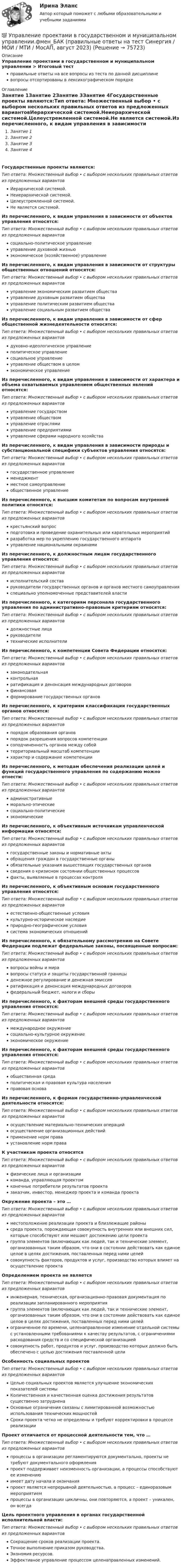      
            Описание
            Управление проектами в государственном и муниципальном управлении > Итоговый тестправильные ответы на все вопросы из теста по данной дисциплиневопросы отсортированы в лексикографическом порядке 
            Оглавление
            Занятие 1Занятие 2Занятие 3Занятие 4Государственные проекты являются:Тип ответа: Множественный выбор • с выбором нескольких правильных ответов из предложенных вариантовИерархической системой.Неиерархической системой.Целеустремленной системой.Не является системой.Из перечисленного, к видам управления в зависимости от объектов управления относятся:Тип ответа: Множественный выбор • с выбором нескольких правильных ответов из предложенных вариантовсоциально-политическое управлениеуправление духовной жизньюэкономическое (хозяйственное) управлениеИз перечисленного, к видам управления в зависимости от структуры общественных отношений относятся:Тип ответа: Множественный выбор • с выбором нескольких правильных ответов из предложенных вариантовуправление экономическим развитием обществауправление духовным развитием обществауправление политическим развитием обществауправление социальным развитием обществаИз перечисленного, к видам управления в зависимости от сфер общественной жизнедеятельности относятся:Тип ответа: Множественный выбор • с выбором нескольких правильных ответов из предложенных вариантовдуховно-идеологическое управлениеполитическое управлениесоциальное управлениеуправление обществом в целомэкономическое управлениеИз перечисленного, к видам управления в зависимости от характера и объема охватываемых управлением общественных явлений относятся:Тип ответа: Множественный выбор • с выбором нескольких правильных ответов из предложенных вариантовуправление государствомуправление обществомуправление отраслямиуправление предприятиямиуправление сферами народного хозяйстваИз перечисленного, к видам управления в зависимости природы и субстанциональной специфики субъектов управления относятся:Тип ответа: Множественный выбор • с выбором нескольких правильных ответов из предложенных вариантовгосударственное управлениеменеджментместное самоуправлениеобщественное управлениеИз перечисленного, к высшим комитетам по вопросам внутренней политики относятся:Тип ответа: Множественный выбор • с выбором нескольких правильных ответов из предложенных вариантовкрестьянский вопросподготовка и проведение охранительных или карательных мероприятийразработка мер по укреплению государственного аппаратауправление национальными окраинамиИз перечисленного, к должностным лицам государственного управления относятся:Тип ответа: Множественный выбор • с выбором нескольких правильных ответов из предложенных вариантовисполнительский составруководители государственных органов и органов местного самоуправленияспециально уполномоченные представителей властиИз перечисленного, к категориям персонала государственного управления по административно-правовым критериям относятся:Тип ответа: Множественный выбор • с выбором нескольких правильных ответов из предложенных вариантовдолжностные лицаруководителитехнические исполнителиИз перечисленного, к компетенции Совета Федерации относятся:Тип ответа: Множественный выбор • с выбором нескольких правильных ответов из предложенных вариантов законодательная контрольная ратификация и денонсация международных договоров финансовая формирование государственных органовИз перечисленного, к критериям классификации государственных органов относятся:Тип ответа: Множественный выбор • с выбором нескольких правильных ответов из предложенных вариантовпорядок образования органовпорядок разрешения вопросов компетенциисоподчиненность органов между собойтерриториальный масштаб компетенциихарактер и содержание компетенцииИз перечисленного, к методам обеспечения реализации целей и функций государственного управления по содержанию можно отнести:Тип ответа: Множественный выбор • с выбором нескольких правильных ответов из предложенных вариантовадминистративныеморально-этическиесоциально-политическиеэкономическиеИз перечисленного, к объективным источникам управленческой информации относятся:Тип ответа: Множественный выбор • с выбором нескольких правильных ответов из предложенных вариантовгосударственные законы и нормативные актыобращения граждан в государственные органыобязательные указания вышестоящих государственных органовсведения о кризисном состоянии общественных процессовфакты, выявляемые в процессах контроляИз перечисленного, к объективным основам государственного управления относятся:Тип ответа: Множественный выбор • с выбором нескольких правильных ответов из предложенных вариантовестественно-общественные условиякультурно-историческое наследиеприродно-географические условиясистема экономических отношенийИз перечисленного, к обязательному рассмотрению на Совете Федерации подлежат федеральные законы, посвященные вопросам:Тип ответа: Множественный выбор • с выбором нескольких правильных ответов из предложенных вариантоввопросы войны и миравопросы статуса и защиты государственной границыденежное регулирование и денежная эмиссияратификация и денонсация международных договоровфедеральный бюджет, налоги и сборыИз перечисленного, к факторам внешней среды государственного управления относятся:Тип ответа: Множественный выбор • с выбором нескольких правильных ответов из предложенных вариантовмеждународное окружениесоциально-культурное окружениеэкономическое окружениеИз перечисленного, к факторам внешней среды государственного управления относятся:Тип ответа: Множественный выбор • с выбором нескольких правильных ответов из предложенных вариантовобщественная средаполитическая и правовая культура населенияправовая основаИз перечисленного, к формам государственно-управленческой деятельности относятся:Тип ответа: Множественный выбор • с выбором нескольких правильных ответов из предложенных вариантовосуществление материально-технических операцийосуществление организационных действийприменение норм праваустановление норм праваК участникам проекта относятсяТип ответа: Множественный выбор • с выбором нескольких правильных ответов из предложенных вариантовфизические лица и организациикоманда, управляющая проектомконечные потребители результатов проектазаказчик, инвестор, менеджер проекта и команда проектаОкружение проекта – это …Тип ответа: Множественный выбор • с выбором нескольких правильных ответов из предложенных вариантовместоположение реализации проекта и близлежащие районысреда проекта, порождающая совокупность внутренних или внешних сил, которые способствуют или мешают достижению цели проектагруппа элементов (включающих как людей, так и технические элемент, организованных таким образом, что они в состоянии действовать как единое целое в целях достижения, поставленных перед ними целейсовокупность факторов, продуктов и услуг, производство которых влияет на осуществление проектаОпределением проекта не являетсяТип ответа: Множественный выбор • с выбором нескольких правильных ответов из предложенных вариантовинженерная, техническая, организационно-правовая документация по реализации запланированного мероприятиягруппа элементов (включающих как людей, так и технические элемент, организованных таким образом, что они в состоянии действовать как единое целое в целях достижения, поставленных перед ними целейограниченное по времени, целенаправленное изменение отдельной системы с установленными требованиями к качеству результатов, с ограничениями расходования средств и со специфической организациейсовокупность работ, продуктов и услуг, производство которых должно быть обеспечено с целью достижения поставленной целиОсобенность социальных проектовТип ответа: Множественный выбор • с выбором нескольких правильных ответов из предложенных вариантовЦелью социальных проектов является улучшение экономических показателей системыКоличественная и качественная оценка достижения результатов существенно затрудненаОсновные ограничения связаны с лимитированной возможностью использования технических мощностейСроки проекта четко не определены и требуют корректировки в процессе реализацииПроект отличается от процессной деятельности тем, что …Тип ответа: Множественный выбор • с выбором нескольких правильных ответов из предложенных вариантовпроцессы в организации регламентируются документально, проекты не требуют документального оформленияпроект поддерживает неизменность организации, а процессы способствуют ее изменениюимеет дату начала и окончанияпроект является непрерывной деятельностью, а процесс – единоразовым мероприятиемпроцессы в организации цикличны, они повторяются, а проект – уникален, он всегдаЦель проектного управления в органах государственной исполнительной власти:Тип ответа: Множественный выбор • с выбором нескольких правильных ответов из предложенных вариантовСокращение сроков реализации проекта.Точное выполнение приказом руководства.Экономия ресурсов.Эффективное управление процессом целенаправленных изменений.  
            
            
            💯 Управление проектами в государственном и муниципальном управлении.фмен_БАК (правильные ответы на тест Синергия / МОИ / МТИ / МосАП)💯 Управление проектами в государственном и муниципальном управлении.фмен_БАК (правильные ответы на тест Синергия / МОИ / МТИ / МосАП, август 2023) Управление проектами в государственном и муниципальном управлении.фмен_БАК /Синергия/ МТИ / МосАП.🌞 Управление проектами в государственном и муниципальном управлении.фмен_БАК /Синергия / МТИ / МосАП. Новые ответы на отлично (100/100)Управление проектами в государственном и муниципальном управлении.фмен_БАК Синергия МТИ МОСАП Ответы на итоговый тестУправление проектами в государственном и муниципальном управлении.фмен_БАК (тест с ответами Синергия/МОИ/ МТИ /МОСАП)Управление проектами в компанииУправление проектами в государственном и муниципальном управленииУправление проектами в государственном и муниципальном управлении (25 вопросов)Управление проектами в государственном и муниципальном управлении (ответы на тест Синергия / МТИ / МОИ / МосАП)Управление проектами в государственном и муниципальном управлении ответы синергия 100 балловУправление проектами в государственном и муниципальном управлении. Синергия. ✅ Ответы на ИТОГОВЫЙ ТЕСТ. На отлично!Управление проектами в государственном и муниципальном управлении тест Синергия 2023г.(все ответы✅ 100 баллов)Управление проектами в государственном и муниципальном управлении тест с ответами Синергия/МОИ/ МТИ /МОСАП