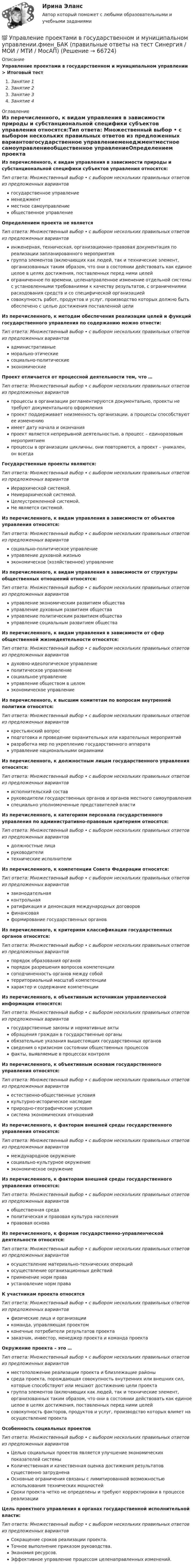      
            Описание
            Управление проектами в государственном и муниципальном управлении > Итоговый тестЗанятие 1Занятие 2Занятие 3Занятие 4 
            Оглавление
            Из перечисленного, к видам управления в зависимости природы и субстанциональной специфики субъектов управления относятся:Тип ответа: Множественный выбор • с выбором нескольких правильных ответов из предложенных вариантовгосударственное управлениеменеджментместное самоуправлениеобщественное управлениеОпределением проекта не являетсяТип ответа: Множественный выбор • с выбором нескольких правильных ответов из предложенных вариантовинженерная, техническая, организационно-правовая документация по реализации запланированного мероприятиягруппа элементов (включающих как людей, так и технические элемент, организованных таким образом, что они в состоянии действовать как единое целое в целях достижения, поставленных перед ними целейограниченное по времени, целенаправленное изменение отдельной системы с установленными требованиями к качеству результатов, с ограничениями расходования средств и со специфической организациейсовокупность работ, продуктов и услуг, производство которых должно быть обеспечено с целью достижения поставленной целиИз перечисленного, к методам обеспечения реализации целей и функций государственного управления по содержанию можно отнести:Тип ответа: Множественный выбор • с выбором нескольких правильных ответов из предложенных вариантовадминистративныеморально-этическиесоциально-политическиеэкономическиеПроект отличается от процессной деятельности тем, что …Тип ответа: Множественный выбор • с выбором нескольких правильных ответов из предложенных вариантовпроцессы в организации регламентируются документально, проекты не требуют документального оформленияпроект поддерживает неизменность организации, а процессы способствуют ее изменениюимеет дату начала и окончанияпроект является непрерывной деятельностью, а процесс – единоразовым мероприятиемпроцессы в организации цикличны, они повторяются, а проект – уникален, он всегдаГосударственные проекты являются:Тип ответа: Множественный выбор • с выбором нескольких правильных ответов из предложенных вариантовИерархической системой.Неиерархической системой.Целеустремленной системой.Не является системой.Из перечисленного, к видам управления в зависимости от объектов управления относятся:Тип ответа: Множественный выбор • с выбором нескольких правильных ответов из предложенных вариантовсоциально-политическое управлениеуправление духовной жизньюэкономическое (хозяйственное) управлениеИз перечисленного, к видам управления в зависимости от структуры общественных отношений относятся:Тип ответа: Множественный выбор • с выбором нескольких правильных ответов из предложенных вариантовуправление экономическим развитием обществауправление духовным развитием обществауправление политическим развитием обществауправление социальным развитием обществаИз перечисленного, к видам управления в зависимости от сфер общественной жизнедеятельности относятся:Тип ответа: Множественный выбор • с выбором нескольких правильных ответов из предложенных вариантовдуховно-идеологическое управлениеполитическое управлениесоциальное управлениеуправление обществом в целомэкономическое управлениеИз перечисленного, к высшим комитетам по вопросам внутренней политики относятся:Тип ответа: Множественный выбор • с выбором нескольких правильных ответов из предложенных вариантовкрестьянский вопросподготовка и проведение охранительных или карательных мероприятийразработка мер по укреплению государственного аппаратауправление национальными окраинамиИз перечисленного, к должностным лицам государственного управления относятся:Тип ответа: Множественный выбор • с выбором нескольких правильных ответов из предложенных вариантовисполнительский составруководители государственных органов и органов местного самоуправленияспециально уполномоченные представителей властиИз перечисленного, к категориям персонала государственного управления по административно-правовым критериям относятся:Тип ответа: Множественный выбор • с выбором нескольких правильных ответов из предложенных вариантовдолжностные лицаруководителитехнические исполнителиИз перечисленного, к компетенции Совета Федерации относятся:Тип ответа: Множественный выбор • с выбором нескольких правильных ответов из предложенных вариантов законодательная контрольная ратификация и денонсация международных договоров финансовая формирование государственных органовИз перечисленного, к критериям классификации государственных органов относятся:Тип ответа: Множественный выбор • с выбором нескольких правильных ответов из предложенных вариантовпорядок образования органовпорядок разрешения вопросов компетенциисоподчиненность органов между собойтерриториальный масштаб компетенциихарактер и содержание компетенцииИз перечисленного, к объективным источникам управленческой информации относятся:Тип ответа: Множественный выбор • с выбором нескольких правильных ответов из предложенных вариантовгосударственные законы и нормативные актыобращения граждан в государственные органыобязательные указания вышестоящих государственных органовсведения о кризисном состоянии общественных процессовфакты, выявляемые в процессах контроляИз перечисленного, к объективным основам государственного управления относятся:Тип ответа: Множественный выбор • с выбором нескольких правильных ответов из предложенных вариантовестественно-общественные условиякультурно-историческое наследиеприродно-географические условиясистема экономических отношенийИз перечисленного, к факторам внешней среды государственного управления относятся:Тип ответа: Множественный выбор • с выбором нескольких правильных ответов из предложенных вариантовмеждународное окружениесоциально-культурное окружениеэкономическое окружениеИз перечисленного, к факторам внешней среды государственного управления относятся:Тип ответа: Множественный выбор • с выбором нескольких правильных ответов из предложенных вариантовобщественная средаполитическая и правовая культура населенияправовая основаИз перечисленного, к формам государственно-управленческой деятельности относятся:Тип ответа: Множественный выбор • с выбором нескольких правильных ответов из предложенных вариантовосуществление материально-технических операцийосуществление организационных действийприменение норм праваустановление норм праваК участникам проекта относятсяТип ответа: Множественный выбор • с выбором нескольких правильных ответов из предложенных вариантовфизические лица и организациикоманда, управляющая проектомконечные потребители результатов проектазаказчик, инвестор, менеджер проекта и команда проектаОкружение проекта – это …Тип ответа: Множественный выбор • с выбором нескольких правильных ответов из предложенных вариантовместоположение реализации проекта и близлежащие районысреда проекта, порождающая совокупность внутренних или внешних сил, которые способствуют или мешают достижению цели проектагруппа элементов (включающих как людей, так и технические элемент, организованных таким образом, что они в состоянии действовать как единое целое в целях достижения, поставленных перед ними целейсовокупность факторов, продуктов и услуг, производство которых влияет на осуществление проектаОсобенность социальных проектовТип ответа: Множественный выбор • с выбором нескольких правильных ответов из предложенных вариантовЦелью социальных проектов является улучшение экономических показателей системыКоличественная и качественная оценка достижения результатов существенно затрудненаОсновные ограничения связаны с лимитированной возможностью использования технических мощностейСроки проекта четко не определены и требуют корректировки в процессе реализацииЦель проектного управления в органах государственной исполнительной власти:Тип ответа: Множественный выбор • с выбором нескольких правильных ответов из предложенных вариантовСокращение сроков реализации проекта.Точное выполнение приказом руководства.Экономия ресурсов.Эффективное управление процессом целенаправленных изменений.  
            
            
            💯 Управление проектами в государственном и муниципальном управлении.фмен_БАК (все ответы на тест Синергия / МОИ / МТИ / МосАП, август 2023 )💯 Управление проектами в государственном и муниципальном управлении.фмен_БАК (правильные ответы на тест Синергия / МОИ / МТИ / МосАП)💯 Управление проектами в государственном и муниципальном управлении.фмен_БАК (правильные ответы на тест Синергия / МОИ / МТИ / МосАП, август 2023) Управление проектами в государственном и муниципальном управлении.фмен_БАК /Синергия/ МТИ / МосАП.🌞 Управление проектами в государственном и муниципальном управлении.фмен_БАК /Синергия / МТИ / МосАП. Новые ответы на отлично (100/100)Управление проектами в государственном и муниципальном управлении.фмен_БАК Синергия МТИ МОСАП Ответы на итоговый тестУправление проектами в государственном и муниципальном управлении.фмен_БАК (тест с ответами Синергия/МОИ/ МТИ /МОСАП)Управление проектами. MBA. Синергия. ККЗ Управление проектами в государственном и муниципальном управленииУправление проектами в государственном и муниципальном управлении (25 вопросов)Управление проектами в государственном и муниципальном управлении (ответы на тест Синергия / МТИ / МОИ / МосАП)Управление проектами в государственном и муниципальном управлении ответы синергия 100 балловУправление проектами в государственном и муниципальном управлении. Синергия. ✅ Ответы на ИТОГОВЫЙ ТЕСТ. На отлично!Управление проектами в государственном и муниципальном управлении тест Синергия 2023г.(все ответы✅ 100 баллов)