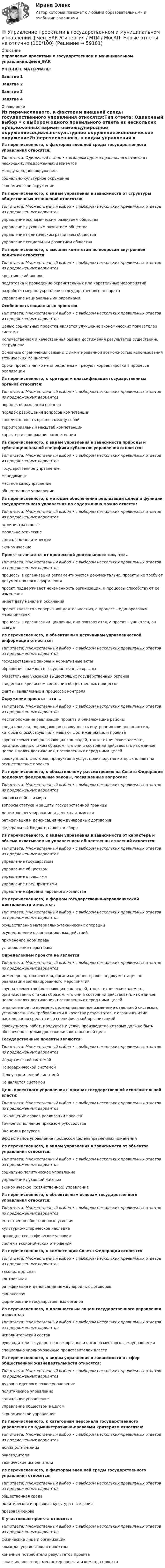     
            Описание
            Управление проектами в государственном и муниципальном управлении.фмен_БАКУЧЕБНЫЕ МАТЕРИАЛЫЗанятие 1Занятие 2Занятие 3Занятие 4 
            Оглавление
            Из перечисленного, к факторам внешней среды государственного управления относятся:Тип ответа: Одиночный выбор • с выбором одного правильного ответа из нескольких предложенных вариантовмеждународное окружениесоциально-культурное окружениеэкономическое окружениеИз перечисленного, к видам управления в зависимости от структуры общественных отношений относятся:Тип ответа: Множественный выбор • с выбором нескольких правильных ответов из предложенных вариантовуправление экономическим развитием обществауправление духовным развитием обществауправление политическим развитием обществауправление социальным развитием обществаИз перечисленного, к высшим комитетам по вопросам внутренней политики относятся:Тип ответа: Множественный выбор • с выбором нескольких правильных ответов из предложенных вариантовкрестьянский вопросподготовка и проведение охранительных или карательных мероприятийразработка мер по укреплению государственного аппаратауправление национальными окраинамиОсобенность социальных проектовТип ответа: Множественный выбор • с выбором нескольких правильных ответов из предложенных вариантовЦелью социальных проектов является улучшение экономических показателей системыКоличественная и качественная оценка достижения результатов существенно затрудненаОсновные ограничения связаны с лимитированной возможностью использования технических мощностейСроки проекта четко не определены и требуют корректировки в процессе реализацииИз перечисленного, к критериям классификации государственных органов относятся:Тип ответа: Множественный выбор • с выбором нескольких правильных ответов из предложенных вариантовпорядок образования органовпорядок разрешения вопросов компетенциисоподчиненность органов между собойтерриториальный масштаб компетенции характер и содержание компетенцииИз перечисленного, к видам управления в зависимости природы и субстанциональной специфики субъектов управления относятся:Тип ответа: Множественный выбор • с выбором нескольких правильных ответов из предложенных вариантовгосударственное управлениеменеджментместное самоуправлениеобщественное управлениеИз перечисленного, к методам обеспечения реализации целей и функций государственного управления по содержанию можно отнести:Тип ответа: Множественный выбор • с выбором нескольких правильных ответов из предложенных вариантовадминистративныеморально-этическиесоциально-политическиеэкономическиеПроект отличается от процессной деятельности тем, что …Тип ответа: Множественный выбор • с выбором нескольких правильных ответов из предложенных вариантовпроцессы в организации регламентируются документально, проекты не требуют документального оформленияпроект поддерживает неизменность организации, а процессы способствуют ее изменениюимеет дату начала и окончанияпроект является непрерывной деятельностью, а процесс – единоразовым мероприятиемпроцессы в организации цикличны, они повторяются, а проект – уникален, он всегдаИз перечисленного, к объективным источникам управленческой информации относятся:Тип ответа: Множественный выбор • с выбором нескольких правильных ответов из предложенных вариантовгосударственные законы и нормативные актыобращения граждан в государственные органыобязательные указания вышестоящих государственных органовсведения о кризисном состоянии общественных процессовфакты, выявляемые в процессах контроля Окружение проекта – это …Тип ответа: Множественный выбор • с выбором нескольких правильных ответов из предложенных вариантовместоположение реализации проекта и близлежащие районысреда проекта, порождающая совокупность внутренних или внешних сил, которые способствуют или мешают достижению цели проектагруппа элементов (включающих как людей, так и технические элемент, организованных таким образом, что они в состоянии действовать как единое целое в целях достижения, поставленных перед ними целейсовокупность факторов, продуктов и услуг, производство которых влияет на осуществление проектаИз перечисленного, к обязательному рассмотрению на Совете Федерации подлежат федеральные законы, посвященные вопросам:Тип ответа: Множественный выбор • с выбором нескольких правильных ответов из предложенных вариантоввопросы войны и миравопросы статуса и защиты государственной границыденежное регулирование и денежная эмиссияратификация и денонсация международных договоровфедеральный бюджет, налоги и сборыИз перечисленного, к видам управления в зависимости от характера и объема охватываемых управлением общественных явлений относятся:Тип ответа: Множественный выбор • с выбором нескольких правильных ответов из предложенных вариантовуправление государствомуправление обществомуправление отраслямиуправление предприятиямиуправление сферами народного хозяйстваИз перечисленного, к формам государственно-управленческой деятельности относятся: Тип ответа: Множественный выбор • с выбором нескольких правильных ответов из предложенных вариантовосуществление материально-технических операцийосуществление организационных действийприменение норм праваустановление норм права Определением проекта не являетсяТип ответа: Множественный выбор • с выбором нескольких правильных ответов из предложенных вариантовинженерная, техническая, организационно-правовая документация по реализации запланированного мероприятиягруппа элементов (включающих как людей, так и технические элемент, организованных таким образом, что они в состоянии действовать как единое целое в целях достижения, поставленных перед ними целейограниченное по времени, целенаправленное изменение отдельной системы с установленными требованиями к качеству результатов, с ограничениями расходования средств и со специфической организациейсовокупность работ, продуктов и услуг, производство которых должно быть обеспечено с целью достижения поставленной целиГосударственные проекты являются:Тип ответа: Множественный выбор • с выбором нескольких правильных ответов из предложенных вариантовИерархической системойНеиерархической системойЦелеустремленной системойНе является системойЦель проектного управления в органах государственной исполнительной власти:Тип ответа: Множественный выбор • с выбором нескольких правильных ответов из предложенных вариантовСокращение сроков реализации проектаТочное выполнение приказом руководстваЭкономия ресурсовЭффективное управление процессом целенаправленных измененийИз перечисленного, к видам управления в зависимости от объектов управления относятся:Тип ответа: Множественный выбор • с выбором нескольких правильных ответов из предложенных вариантовсоциально-политическое управлениеуправление духовной жизньюэкономическое (хозяйственное) управлениеИз перечисленного, к объективным основам государственного управления относятся:Тип ответа: Множественный выбор • с выбором нескольких правильных ответов из предложенных вариантовестественно-общественные условиякультурно-историческое наследиеприродно-географические условиясистема экономических отношенийИз перечисленного, к компетенции Совета Федерации относятся:Тип ответа: Множественный выбор • с выбором нескольких правильных ответов из предложенных вариантовзаконодательнаяконтрольнаяратификация и денонсация международных договоровфинансоваяформирование государственных органов Из перечисленного, к должностным лицам государственного управления относятся:Тип ответа: Множественный выбор • с выбором нескольких правильных ответов из предложенных вариантовисполнительский составруководители государственных органов и органов местного самоуправленияспециально уполномоченные представителей властиИз перечисленного, к видам управления в зависимости от сфер общественной жизнедеятельности относятся:Тип ответа: Множественный выбор • с выбором нескольких правильных ответов из предложенных вариантовдуховно-идеологическое управлениеполитическое управлениесоциальное управлениеуправление обществом в целомэкономическое управлениеИз перечисленного, к категориям персонала государственного управления по административно-правовым критериям относятся:Тип ответа: Множественный выбор • с выбором нескольких правильных ответов из предложенных вариантовдолжностные лицаруководителитехнические исполнителиИз перечисленного, к факторам внешней среды государственного управления относятся:Тип ответа: Множественный выбор • с выбором нескольких правильных ответов из предложенных вариантовобщественная средаполитическая и правовая культура населенияправовая основаК участникам проекта относятсяТип ответа: Множественный выбор • с выбором нескольких правильных ответов из предложенных вариантовфизические лица и организациикоманда, управляющая проектом конечные потребители результатов проектазаказчик, инвестор, менеджер проекта и команда проекта   
            
            
             Управление проектами в государственном и муниципальном управлении.фмен_БАК /Синергия/ МТИ / МосАП.🌞 Управление проектами в государственном и муниципальном управлении.фмен_БАК /Синергия / МТИ / МосАП. Новые ответы на отлично (100/100)Управление проектами в государственном и муниципальном управлении.фмен_БАК Синергия МТИ МОСАП Ответы на итоговый тестУправление проектами в государственном и муниципальном управлении.фмен_БАК (тест с ответами Синергия/МОИ/ МТИ /МОСАП)Управление проектами в компанииУправление проектами / Вопросы из Итогового теста«Управление проектами в организации». Тест для сдачи в МФПУ «Синергия». Управление проектами в государственном и муниципальном управлении (ответы на тест Синергия / МТИ / МОИ / МосАП)Управление проектами в государственном и муниципальном управлении ответы синергия 100 балловУправление проектами в государственном и муниципальном управлении. Синергия. ✅ Ответы на ИТОГОВЫЙ ТЕСТ. На отлично!Управление проектами в государственном и муниципальном управлении тест Синергия 2023г.(все ответы✅ 100 баллов)Управление проектами в государственном и муниципальном управлении тест с ответами Синергия/МОИ/ МТИ /МОСАП💯 Управление проектами в государственном и муниципальном управлении.фмен_БАК (все ответы на тест Синергия / МОИ / МТИ / МосАП, август 2023 )💯 Управление проектами в государственном и муниципальном управлении.фмен_БАК (правильные ответы на тест Синергия / МОИ / МТИ / МосАП)