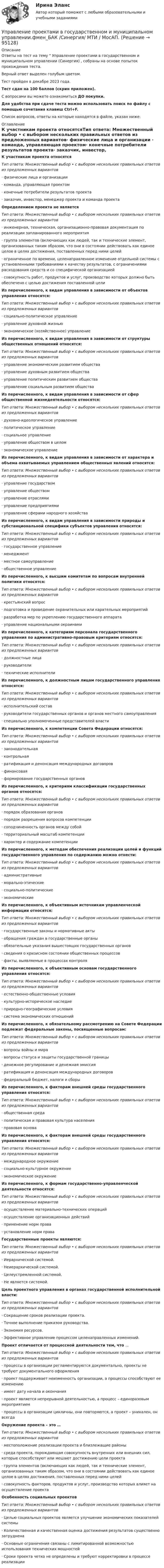     
            Описание
            Ответы на тест на тему  Управление проектами в государственном и муниципальном управлении (Синергия) , собраны на основе попыток прохождения теста.Верный ответ выделен голубым цветом.Тест пройден в декабре 2023 года.Тест сдан на 100 баллов (скрин приложен). С вопросами вы можете ознакомиться ДО покупки.Для удобства при сдаче теста можно использовать поиск по файлу с помощью сочетания клавиш Ctrl+F.Список вопросов, ответы на которые находятся в файле, указан ниже: 
            Оглавление
                К участникам проекта относятсяТип ответа: Множественный выбор • с выбором нескольких правильных ответов из предложенных вариантов·       физические лица и организации ·       команда, управляющая проектом·       конечные потребители результатов проекта·       заказчик, инвестор, менеджер проекта и команда проекта  Определением проекта не является Тип ответа: Множественный выбор • с выбором нескольких правильных ответов из предложенных вариантов·        инженерная, техническая, организационно-правовая документация по реализации запланированного мероприятия·       группа элементов (включающих как людей, так и технические элемент, организованных таким образом, что они в состоянии действовать как единое целое в целях достижения, поставленных перед ними целей·       ограниченное по времени, целенаправленное изменение отдельной системы с установленными требованиями к качеству результатов, с ограничениями расходования средств и со специфической организацией·       совокупность работ, продуктов и услуг, производство которых должно быть обеспечено с целью достижения поставленной цели    Из перечисленного, к видам управления в зависимости от объектов управления относятся:Тип ответа: Множественный выбор • с выбором нескольких правильных ответов из предложенных вариантов·       социально-политическое управление·        управление духовной жизнью·        экономическое (хозяйственное) управление    Из перечисленного, к видам управления в зависимости от структуры общественных отношений относятся:Тип ответа: Множественный выбор • с выбором нескольких правильных ответов из предложенных вариантов·       управление экономическим развитием общества ·       управление духовным развитием общества·       управление политическим развитием общества·       управление социальным развитием общества     Из перечисленного, к видам управления в зависимости от сфер общественной жизнедеятельности относятся:Тип ответа: Множественный выбор • с выбором нескольких правильных ответов из предложенных вариантов·       духовно-идеологическое управление·       политическое управление·       социальное управление·       управление обществом в целом·       экономическое управление   Из перечисленного, к видам управления в зависимости от характера и объема охватываемых управлением общественных явлений относятся:Тип ответа: Множественный выбор • с выбором нескольких правильных ответов из предложенных вариантов·       управление государством·       управление обществом·       управление отраслями·       управление предприятиями·       управление сферами народного хозяйства  Из перечисленного, к видам управления в зависимости природы и субстанциональной специфики субъектов управления относятся:Тип ответа: Множественный выбор • с выбором нескольких правильных ответов из предложенных вариантов·       государственное управление·       менеджмент·       местное самоуправление·       общественное управление Из перечисленного, к высшим комитетам по вопросам внутренней политики относятся:Тип ответа: Множественный выбор • с выбором нескольких правильных ответов из предложенных вариантов·        крестьянский вопрос·        подготовка и проведение охранительных или карательных мероприятий·        разработка мер по укреплению государственного аппарата·        управление национальными окраинами   Из перечисленного, к категориям персонала государственного управления по административно-правовым критериям относятся:Тип ответа: Множественный выбор • с выбором нескольких правильных ответов из предложенных вариантов·       должностные лица·       руководители·       технические исполнителиИз перечисленного, к должностным лицам государственного управления относятся:Тип ответа: Множественный выбор • с выбором нескольких правильных ответов из предложенных вариантов·       исполнительский состав·       руководители государственных органов и органов местного самоуправления·       специально уполномоченные представителей власти Из перечисленного, к компетенции Совета Федерации относятся:Тип ответа: Множественный выбор • с выбором нескольких правильных ответов из предложенных вариантов·       законодательная·       контрольная·       ратификация и денонсация международных договоров·       финансовая·       формирование государственных органовИз перечисленного, к критериям классификации государственных органов относятся:Тип ответа: Множественный выбор • с выбором нескольких правильных ответов из предложенных вариантов·       порядок образования органов·       порядок разрешения вопросов компетенции·       соподчиненность органов между собой·       территориальный масштаб компетенции·       характер и содержание компетенцииИз перечисленного, к методам обеспечения реализации целей и функций государственного управления по содержанию можно отнести:Тип ответа: Множественный выбор • с выбором нескольких правильных ответов из предложенных вариантов·       административные·       морально-этические·       социально-политические·       экономические Из перечисленного, к объективным источникам управленческой информации относятся:Тип ответа: Множественный выбор • с выбором нескольких правильных ответов из предложенных вариантов·       государственные законы и нормативные акты·       обращения граждан в государственные органы·       обязательные указания вышестоящих государственных органов·       сведения о кризисном состоянии общественных процессов·       факты, выявляемые в процессах контроляИз перечисленного, к объективным основам государственного управления относятся:Тип ответа: Множественный выбор • с выбором нескольких правильных ответов из предложенных вариантов·       естественно-общественные условия·       культурно-историческое наследие·       природно-географические условия·       система экономических отношенийИз перечисленного, к обязательному рассмотрению на Совете Федерации подлежат федеральные законы, посвященные вопросам:Тип ответа: Множественный выбор • с выбором нескольких правильных ответов из предложенных вариантов·       вопросы войны и мира·       вопросы статуса и защиты государственной границы·       денежное регулирование и денежная эмиссия·       ратификация и денонсация международных договоров·       федеральный бюджет, налоги и сборыИз перечисленного, к факторам внешней среды государственного управления относятся:Тип ответа: Множественный выбор • с выбором нескольких правильных ответов из предложенных вариантов·       общественная среда·       политическая и правовая культура населения·       правовая основаИз перечисленного, к факторам внешней среды государственного управления относятся:Тип ответа: Множественный выбор • с выбором нескольких правильных ответов из предложенных вариантов·       международное окружение·       социально-культурное окружение·       экономическое окружение Из перечисленного, к формам государственно-управленческой деятельности относятся:Тип ответа: Множественный выбор • с выбором нескольких правильных ответов из предложенных вариантов·       осуществление материально-технических операций·       осуществление организационных действий·       применение норм права·       установление норм права Государственные проекты являются:Тип ответа: Множественный выбор • с выбором нескольких правильных ответов из предложенных вариантов·       Иерархической системой.·       Неиерархической системой.·       Целеустремленной системой.·       Не является системой. Цель проектного управления в органах государственной исполнительной власти:Тип ответа: Множественный выбор • с выбором нескольких правильных ответов из предложенных вариантов·       Сокращение сроков реализации проекта.·       Точное выполнение приказом руководства.·       Экономия ресурсов.·       Эффективное управление процессом целенаправленных изменений.Проект отличается от процессной деятельности тем, что …Тип ответа: Множественный выбор • с выбором нескольких правильных ответов из предложенных вариантов·       процессы в организации регламентируются документально, проекты не требуют документального оформления·       проект поддерживает неизменность организации, а процессы способствуют ее изменению·       имеет дату начала и окончания·       проект является непрерывной деятельностью, а процесс – единоразовым мероприятием·       процессы в организации цикличны, они повторяются, а проект – уникален, он всегдаОкружение проекта – это …Тип ответа: Множественный выбор • с выбором нескольких правильных ответов из предложенных вариантов·       местоположение реализации проекта и близлежащие районы·       среда проекта, порождающая совокупность внутренних или внешних сил, которые способствуют или мешают достижению цели проекта·       группа элементов (включающих как людей, так и технические элемент, организованных таким образом, что они в состоянии действовать как единое целое в целях достижения, поставленных перед ними целей·       совокупность факторов, продуктов и услуг, производство которых влияет на осуществление проектаОсобенность социальных проектов Тип ответа: Множественный выбор • с выбором нескольких правильных ответов из предложенных вариантов·       Целью социальных проектов является улучшение экономических показателей системы·       Количественная и качественная оценка достижения результатов существенно затруднена·       Основные ограничения связаны с лимитированной возможностью использования технических мощностей·       Сроки проекта четко не определены и требуют корректировки в процессе реализации  
            
            
            💯 Управление проектами в государственном и муниципальном управлении.фмен_БАК (правильные ответы на тест Синергия / МОИ / МТИ / МосАП, август 2023) Управление проектами в государственном и муниципальном управлении.фмен_БАК /Синергия/ МТИ / МосАП.🌞 Управление проектами в государственном и муниципальном управлении.фмен_БАК /Синергия / МТИ / МосАП. Новые ответы на отлично (100/100)Управление проектами в государственном и муниципальном управлении.фмен_БАК Синергия МТИ МОСАП Ответы на итоговый тестУправление проектами в государственном и муниципальном управлении.фмен_БАК (тест с ответами Синергия/МОИ/ МТИ /МОСАП)Управление проектами в компанииУправление проектами / Вопросы из Итогового тестаУправление проектами в государственном и муниципальном управлении (25 вопросов)Управление проектами в государственном и муниципальном управлении (ответы на тест Синергия / МТИ / МОИ / МосАП)Управление проектами в государственном и муниципальном управлении ответы синергия 100 балловУправление проектами в государственном и муниципальном управлении. Синергия. ✅ Ответы на ИТОГОВЫЙ ТЕСТ. На отлично!Управление проектами в государственном и муниципальном управлении тест Синергия 2023г.(все ответы✅ 100 баллов)Управление проектами в государственном и муниципальном управлении тест с ответами Синергия/МОИ/ МТИ /МОСАП💯 Управление проектами в государственном и муниципальном управлении.фмен_БАК (все ответы на тест Синергия / МОИ / МТИ / МосАП, август 2023 )