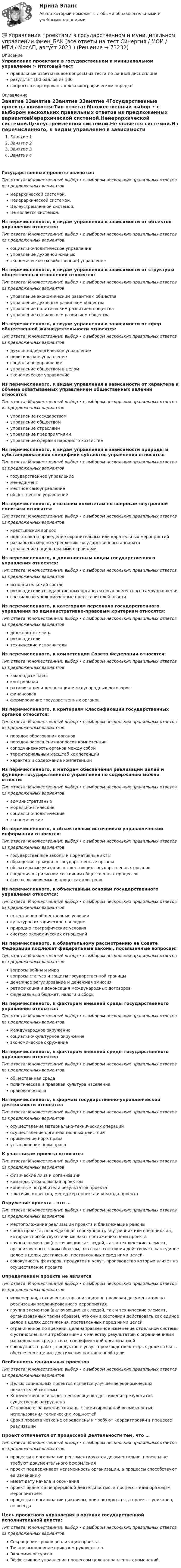      
            Описание
            Управление проектами в государственном и муниципальном управлении > Итоговый тестправильные ответы на все вопросы из теста по данной дисциплинерезультат 100 баллов из 100вопросы отсортированы в лексикографическом порядке 
            Оглавление
            Занятие 1Занятие 2Занятие 3Занятие 4Государственные проекты являются:Тип ответа: Множественный выбор • с выбором нескольких правильных ответов из предложенных вариантовИерархической системой.Неиерархической системой.Целеустремленной системой.Не является системой.Из перечисленного, к видам управления в зависимости от объектов управления относятся:Тип ответа: Множественный выбор • с выбором нескольких правильных ответов из предложенных вариантовсоциально-политическое управлениеуправление духовной жизньюэкономическое (хозяйственное) управлениеИз перечисленного, к видам управления в зависимости от структуры общественных отношений относятся:Тип ответа: Множественный выбор • с выбором нескольких правильных ответов из предложенных вариантовуправление экономическим развитием обществауправление духовным развитием обществауправление политическим развитием обществауправление социальным развитием обществаИз перечисленного, к видам управления в зависимости от сфер общественной жизнедеятельности относятся:Тип ответа: Множественный выбор • с выбором нескольких правильных ответов из предложенных вариантовдуховно-идеологическое управлениеполитическое управлениесоциальное управлениеуправление обществом в целомэкономическое управлениеИз перечисленного, к видам управления в зависимости от характера и объема охватываемых управлением общественных явлений относятся:Тип ответа: Множественный выбор • с выбором нескольких правильных ответов из предложенных вариантовуправление государствомуправление обществомуправление отраслямиуправление предприятиямиуправление сферами народного хозяйстваИз перечисленного, к видам управления в зависимости природы и субстанциональной специфики субъектов управления относятся:Тип ответа: Множественный выбор • с выбором нескольких правильных ответов из предложенных вариантовгосударственное управлениеменеджментместное самоуправлениеобщественное управлениеИз перечисленного, к высшим комитетам по вопросам внутренней политики относятся:Тип ответа: Множественный выбор • с выбором нескольких правильных ответов из предложенных вариантовкрестьянский вопросподготовка и проведение охранительных или карательных мероприятийразработка мер по укреплению государственного аппаратауправление национальными окраинамиИз перечисленного, к должностным лицам государственного управления относятся:Тип ответа: Множественный выбор • с выбором нескольких правильных ответов из предложенных вариантовисполнительский составруководители государственных органов и органов местного самоуправленияспециально уполномоченные представителей властиИз перечисленного, к категориям персонала государственного управления по административно-правовым критериям относятся:Тип ответа: Множественный выбор • с выбором нескольких правильных ответов из предложенных вариантовдолжностные лицаруководителитехнические исполнителиИз перечисленного, к компетенции Совета Федерации относятся:Тип ответа: Множественный выбор • с выбором нескольких правильных ответов из предложенных вариантов законодательная контрольная ратификация и денонсация международных договоров финансовая формирование государственных органовИз перечисленного, к критериям классификации государственных органов относятся:Тип ответа: Множественный выбор • с выбором нескольких правильных ответов из предложенных вариантовпорядок образования органовпорядок разрешения вопросов компетенциисоподчиненность органов между собойтерриториальный масштаб компетенциихарактер и содержание компетенцииИз перечисленного, к методам обеспечения реализации целей и функций государственного управления по содержанию можно отнести:Тип ответа: Множественный выбор • с выбором нескольких правильных ответов из предложенных вариантовадминистративныеморально-этическиесоциально-политическиеэкономическиеИз перечисленного, к объективным источникам управленческой информации относятся:Тип ответа: Множественный выбор • с выбором нескольких правильных ответов из предложенных вариантовгосударственные законы и нормативные актыобращения граждан в государственные органыобязательные указания вышестоящих государственных органовсведения о кризисном состоянии общественных процессовфакты, выявляемые в процессах контроляИз перечисленного, к объективным основам государственного управления относятся:Тип ответа: Множественный выбор • с выбором нескольких правильных ответов из предложенных вариантовестественно-общественные условиякультурно-историческое наследиеприродно-географические условиясистема экономических отношенийИз перечисленного, к обязательному рассмотрению на Совете Федерации подлежат федеральные законы, посвященные вопросам:Тип ответа: Множественный выбор • с выбором нескольких правильных ответов из предложенных вариантоввопросы войны и миравопросы статуса и защиты государственной границыденежное регулирование и денежная эмиссияратификация и денонсация международных договоровфедеральный бюджет, налоги и сборыИз перечисленного, к факторам внешней среды государственного управления относятся:Тип ответа: Множественный выбор • с выбором нескольких правильных ответов из предложенных вариантовмеждународное окружениесоциально-культурное окружениеэкономическое окружениеИз перечисленного, к факторам внешней среды государственного управления относятся:Тип ответа: Множественный выбор • с выбором нескольких правильных ответов из предложенных вариантовобщественная средаполитическая и правовая культура населенияправовая основаИз перечисленного, к формам государственно-управленческой деятельности относятся:Тип ответа: Множественный выбор • с выбором нескольких правильных ответов из предложенных вариантовосуществление материально-технических операцийосуществление организационных действийприменение норм праваустановление норм праваК участникам проекта относятсяТип ответа: Множественный выбор • с выбором нескольких правильных ответов из предложенных вариантовфизические лица и организациикоманда, управляющая проектомконечные потребители результатов проектазаказчик, инвестор, менеджер проекта и команда проектаОкружение проекта – это …Тип ответа: Множественный выбор • с выбором нескольких правильных ответов из предложенных вариантовместоположение реализации проекта и близлежащие районысреда проекта, порождающая совокупность внутренних или внешних сил, которые способствуют или мешают достижению цели проектагруппа элементов (включающих как людей, так и технические элемент, организованных таким образом, что они в состоянии действовать как единое целое в целях достижения, поставленных перед ними целейсовокупность факторов, продуктов и услуг, производство которых влияет на осуществление проектаОпределением проекта не являетсяТип ответа: Множественный выбор • с выбором нескольких правильных ответов из предложенных вариантовинженерная, техническая, организационно-правовая документация по реализации запланированного мероприятиягруппа элементов (включающих как людей, так и технические элемент, организованных таким образом, что они в состоянии действовать как единое целое в целях достижения, поставленных перед ними целейограниченное по времени, целенаправленное изменение отдельной системы с установленными требованиями к качеству результатов, с ограничениями расходования средств и со специфической организациейсовокупность работ, продуктов и услуг, производство которых должно быть обеспечено с целью достижения поставленной целиОсобенность социальных проектовТип ответа: Множественный выбор • с выбором нескольких правильных ответов из предложенных вариантовЦелью социальных проектов является улучшение экономических показателей системыКоличественная и качественная оценка достижения результатов существенно затрудненаОсновные ограничения связаны с лимитированной возможностью использования технических мощностейСроки проекта четко не определены и требуют корректировки в процессе реализацииПроект отличается от процессной деятельности тем, что …Тип ответа: Множественный выбор • с выбором нескольких правильных ответов из предложенных вариантовпроцессы в организации регламентируются документально, проекты не требуют документального оформленияпроект поддерживает неизменность организации, а процессы способствуют ее изменениюимеет дату начала и окончанияпроект является непрерывной деятельностью, а процесс – единоразовым мероприятиемпроцессы в организации цикличны, они повторяются, а проект – уникален, он всегдаЦель проектного управления в органах государственной исполнительной власти:Тип ответа: Множественный выбор • с выбором нескольких правильных ответов из предложенных вариантовСокращение сроков реализации проекта.Точное выполнение приказом руководства.Экономия ресурсов.Эффективное управление процессом целенаправленных изменений.  
            
            
            Управление проектами в государственном и муниципальном управлении тест с ответами Синергия/МОИ/ МТИ /МОСАП💯 Управление проектами в государственном и муниципальном управлении.фмен_БАК (все ответы на тест Синергия / МОИ / МТИ / МосАП, август 2023 )💯 Управление проектами в государственном и муниципальном управлении.фмен_БАК (правильные ответы на тест Синергия / МОИ / МТИ / МосАП)💯 Управление проектами в государственном и муниципальном управлении.фмен_БАК (правильные ответы на тест Синергия / МОИ / МТИ / МосАП, август 2023) Управление проектами в государственном и муниципальном управлении.фмен_БАК /Синергия/ МТИ / МосАП.🌞 Управление проектами в государственном и муниципальном управлении.фмен_БАК /Синергия / МТИ / МосАП. Новые ответы на отлично (100/100)Управление проектами в государственном и муниципальном управлении.фмен_БАК Синергия МТИ МОСАП Ответы на итоговый тестУправление проектами 90 баллов 60 вопросов СинергияУправление проектами. MBA. Синергия. ККЗ Управление проектами в государственном и муниципальном управленииУправление проектами в государственном и муниципальном управлении (25 вопросов)Управление проектами в государственном и муниципальном управлении (ответы на тест Синергия / МТИ / МОИ / МосАП)Управление проектами в государственном и муниципальном управлении ответы синергия 100 балловУправление проектами в государственном и муниципальном управлении. Синергия. ✅ Ответы на ИТОГОВЫЙ ТЕСТ. На отлично!