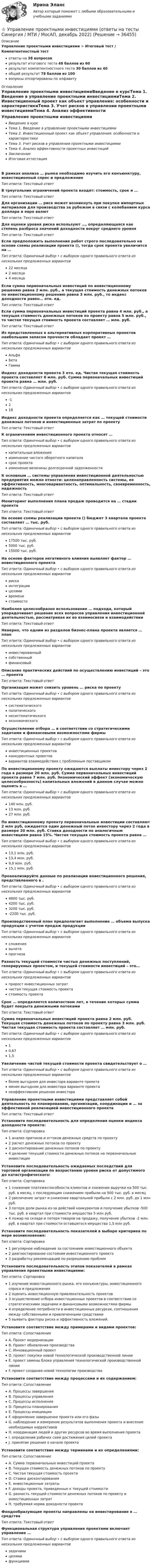      
          Описание
          Управление проектными инвестициями > Итоговый тест / Компетентностный тестответы на 38 вопросоврезультат итогового теста 48 баллов из 60результат компетентностного теста 30 баллов из 40общий результат 78 баллов из 100вопросы отсортированы по алфавиту 
          Оглавление
          Управление проектными инвестициямиВведение в курсТема 1. Введение в управление проектными инвестициямиТема 2. Инвестиционный проект как объект управления: особенности и характеристикиТема 3. Учет рисков в управлении проектными инвестициямиТема 4. Анализ эффективности проектных инвестицийЗаключениеИтоговая аттестацияВ рамках анализа … рынка необходимо изучить его конъюнктуру, инвестиционный спрос и предложениеТип ответа: Текcтовый ответ В треугольник ограничений проекта входят: стоимость, срок и …Тип ответа: Текcтовый ответ Для организации … риск может возникнуть при покупке импортных материалов для производства за рубежом в связи с колебанием курса доллара и евро валютТип ответа: Текcтовый ответ Для оценки уровня риска используют …, определяющаяся как степень разброса значений доходности вокруг среднего уровняТип ответа: Текcтовый ответ Если предположить выполнение работ строго последовательно на основе схемы реализации проекта (), тогда срок проекта увеличится на …Тип ответа: Одиночный выбор • с выбором одного правильного ответа из нескольких предложенных вариантов22 месяца2 месяца4 месяцаЕсли сумма первоначальных инвестиций по инвестиционному решению равна 2 млн. руб., а текущая стоимость денежных потоков по инвестиционному решению равна 3 млн. руб., то индекс доходности равен… отн. ед.Тип ответа: Текcтовый ответ Если сумма первоначальных инвестиций проекта равна 4 млн. руб., а текущая стоимость денежных потоков по проекту равна 5 млн. руб., то чистая текущая стоимость проекта составляет … млн. руб.Тип ответа: Текcтовый ответ Из представленных в  альтернативных корпоративных проектов наибольшим запасом прочности обладает проект …Тип ответа: Одиночный выбор • с выбором одного правильного ответа из нескольких предложенных вариантовАльфаБетаГаммаИндекс доходности проекта 3 отн. ед. Чистая текущая стоимость проекта составляет 6 млн. руб. Сумма первоначальных инвестиций проекта равна … млн. руб.Тип ответа: Одиночный выбор • с выбором одного правильного ответа из нескольких предложенных вариантов-1218Индекс доходности проекта определяется как … текущей стоимости денежных потоков и инвестиционных затрат по проектуТип ответа: Текcтовый ответ К ограничениям инвестиционного проекта относят …Тип ответа: Одиночный выбор • с выбором одного правильного ответа из нескольких предложенных вариантовкапитальные вложенияизменение чистого оборотного капиталасрок проектаизменение величины долгосрочной задолженностиК основным … системы управления инвестиционной деятельностью предприятия можно отнести: целенаправленность системы, ее эффективность, многовариантность, оптимальность, своевременность, надежностьТип ответа: Текcтовый ответ Мониторинг выполнения плана продаж проводится на … стадии проектаТип ответа: Текcтовый ответ На основе схемы реализации проекта () бюджет 3 квартала проекта составляет … тыс. руб.Тип ответа: Одиночный выбор • с выбором одного правильного ответа из нескольких предложенных вариантов17500 тыс. руб.5000 тыс. руб.15000 тыс. руб.На основе факторов негативного влияния выявляет фактор … инвестиционного проектаТип ответа: Одиночный выбор • с выбором одного правильного ответа из нескольких предложенных вариантоврискаинтеграциицелямивременистоимостиНаиболее целесообразно использование … подхода, который упорядочивает решение всех вопросов управления инвестиционной деятельностью, рассматривая их во взаимосвязи и взаимодействииТип ответа: Текcтовый ответ Неверно, что одним из разделов бизнес-плана проекта является … планТип ответа: Одиночный выбор • с выбором одного правильного ответа из нескольких предложенных вариантовинвестированныйсобственныйфинансовыйОписание практических действий по осуществлению инвестиций – это … проектаТип ответа: Текcтовый ответ Организация может снизить уровень … риска по проектуТип ответа: Одиночный выбор • с выбором одного правильного ответа из нескольких предложенных вариантовсистематическогополитическогонесистематическогоэкономическогоОсуществление отбора … в соответствии со стратегическими задачами и финансовыми возможностями фирмыТип ответа: Одиночный выбор • с выбором одного правильного ответа из нескольких предложенных вариантовинвестиционных проектовконкурентных проектоввариантов взаимодействия с проблемным поставщикомПо инвестиционному проекту ожидаются выплаты инвестору через 2 года в размере 20 млн. руб. Сумма первоначальных инвестиций проекта равна 7 млн. руб. Экономический эффект (экономическую целесообразность) капитальных вложений в данном случае можно оценить в …Тип ответа: Одиночный выбор • с выбором одного правильного ответа из нескольких предложенных вариантов140 млн. руб.13 млн. руб.27 млн. руб.По инвестиционному проекту первоначальные инвестиции составляют 2 млн руб, ожидается один денежный поток инвестору через 2 года в размере 20 млн. руб. Ставка доходности по аналогичным инвестициям равна 15%. Чистая текущая стоимость проекта равна …Тип ответа: Одиночный выбор • с выбором одного правильного ответа из нескольких предложенных вариантов13,1 млн. руб.13,4 млн. руб.9,8 млн. руб.15,1 млн. руб.Проанализируйте данные по реализации инвестиционного решения, представленного в .Тип ответа: Одиночный выбор • с выбором одного правильного ответа из нескольких предложенных вариантов4800 тыс. руб.4200 тыс. руб.3200 тыс. руб.-2200 тыс. руб.Производственный план предполагает выполнение … объема выпуска продукции с учетом продаж продукцииТип ответа: Одиночный выбор • с выбором одного правильного ответа из нескольких предложенных вариантовсложениявычетапрогнозаРазность текущей стоимости чистых денежных поступлений, генерируемых проектом, и текущей стоимости инвестиций – это…Тип ответа: Одиночный выбор • с выбором одного правильного ответа из нескольких предложенных вариантовприрост инвестиционных затратчистая текущая стоимость проектастоимость проектаСрок … определяется количеством лет, в течение которых сумма будет покрыта денежными потокамиТип ответа: Текcтовый ответ Сумма первоначальных инвестиций проекта равна 2 млн. руб. Текущая стоимость денежных потоков по проекту равна 3 млн. руб. Чистая текущая стоимость проекта составляет … млн. руб.Тип ответа: Одиночный выбор • с выбором одного правильного ответа из нескольких предложенных вариантов10,671,5Увеличение чистой текущей стоимости проекта свидетельствует о …Тип ответа: Одиночный выбор • с выбором одного правильного ответа из нескольких предложенных вариантовболее выгодном для инвестора варианте проектаменее выгодном для инвестора варианте проектанеэффективном решении инвестораУправление проектными инвестициями представляет собой деятельность по планированию, организации, координации и … за эффективной реализацией инвестиционного проектаТип ответа: Текcтовый ответ Установите последовательность для определения оценки индекса доходности проекта:Тип ответа: Сортировка1 анализ притоков и оттоков денежных средств по проекту2 расчет денежных потоков по проекту3 дисконтирование денежных потоков по проекту4 деление текущей стоимости денежных потоков на первоначальные инвестицииУстановите последовательность ожидаемых последствий для торговой организации по возрастанию уровня риска от допустимого до катастрофического:Тип ответа: Сортировка1 снижение платежеспособности клиентов и снижение выручки на 500 тыс. руб. в месяц, с последующим снижением прибыли на 500 тыс. руб. в месяц2 увеличение затрат и снижение квартальной прибыли с 2 млн. руб. до 1 млн руб.3 потеря доли рынка из-за действий конкурентов и получение убытков -500 тыс. руб. в квартал при стоимости имущества 5 млн руб.4 пожар на складе и потеря товаров на продажу, получение убытков -2 млн. руб. в квартал при стоимости оставшегося имущества 1,5 млн руб.Установите последовательность показателей в выборе критериев по мере возникновения:Тип ответа: Сортировка1 регулярное наблюдение за состоянием инвестиционного объекта2 диагностирование состояния инвестиционного проекта3 разработку рекомендаций по разрешению проблемУстановите последовательность этапов показателей в рамках управления проектными инвестициями:Тип ответа: Сортировка1 изучение инвестиционного рынка, его конъюнктуры, инвестиционного спроса и предложения2 оценить инвестиционную привлекательность проектов3 осуществление отбора инвестиционных проектов в соответствии со стратегическими задачами и финансовыми возможностями фирмы4 определение потребности в инвестиционных ресурсах, соотношения между собственными и привлеченными средствами5 выявить факторы риска и эффективность вложений.Установите соответствие между примерами и видами проектов:Тип ответа: СопоставлениеA. Проект модернизацииB. Проект обновления производстваC. Инновационный проектD. проект покупки новой технологической производственной линииE. проект замены блока управления технологической производственной линииF. проект создания новой технологии производстваУстановите соответствие между процессами и их содержанием:Тип ответа: СопоставлениеA. Процессы завершенияB. Процессы управленияC. Процессы исполненияD. Процессы планированияE. Процессы инициацииF. оформление завершения проекта или его фазыG. наблюдение и измерение результатов выполнения проекта и внесение необходимых коррективовH. координация людей и других ресурсов во время выполнения проектаI. определение рабочих схем достижения целей проектаJ. принятие решения о начале проектаУстановите соответствие между терминами и их определениями:Тип ответа: СопоставлениеA. Сумма первоначальных инвестиций проектаB. Текущая стоимость денежных потоков по проектуC. Чистая текущая стоимость проектаD. Ставка дисконтированияE. инвестиционные затратыF. доходы проекта, приведенные к текущей стоимостиG. разность текущей стоимости денежных потоков по проекту и инвестиционных затратH. требуемая норма доходности проектаФондообразующие проекты направлены на инвестирование в … средстваТип ответа: Текcтовый ответ Функциональная структура управления проектами включает управление …Тип ответа: Одиночный выбор • с выбором одного правильного ответа из нескольких предложенных вариантовзадачамицелямифункциями 
            
            
            Управление проектной командой, темы 1-5, итоговый тест, 111 вопросов (ответы на тест Синергия / МТИ / МОИ / МосАП)⭐ Управление проектными инвестициями (ответы на тесты Синергия / МТИ / МосАП, декабрь 2022)Управление проектными инвестициями тест Синергия (новый) 60 вопросовУправление проектными командами (тест с ответами магистратура Синергия)Управление проектными командами (тест с ответами Синергия/МОИ/МТИ/МосАП)Управление проектом в системах электронной коммерции (Управление проектами) (тест с ответами Синергия/МОИ/МТИ/МосАП)Управление производством💯 Управление проектами [шесть тем] (ответы на тесты Синергия / МТИ / МосАП, февраль 2023)Управление проектной деятельностью и Бизнес-планированиеуправление проектной деятельностью и бизнес-планирование ТЕСТУправление проектной деятельностью и бизнес-планирование (тест с ответами) 75%Управление проектной деятельностью и бизнес-планирование (ТулГУ, Строительство - ПГС)Управление проектной деятельностью и бизнес-планирование (ТулГУ, Строительство - ПГС)Управление проектной командой. Синергия. Итоговый + промежуточные тесты
