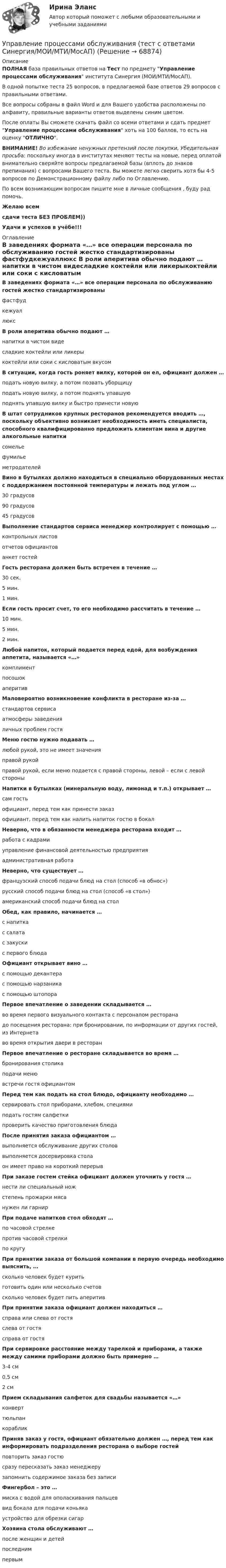     
            Описание
            ПОЛНАЯ база правильных ответов на Тест по предмету Управление процессами обслуживания института Синергия (МОИ/МТИ/МосАП).В одной попытке теста 25 вопросов, в предлагаемой базе ответов 29 вопросов с правильными ответами.Все вопросы собраны в файл Word и для Вашего удобства расположены по алфавиту, правильные варианты ответов выделены синим цветом.После оплаты Вы сможете скачать файл со всеми ответами и сдать предмет Управление процессами обслуживания хоть на 100 баллов, то есть на оценку ОТЛИЧНО.ВНИМАНИЕ! Во избежание ненужных претензий после покупки, Убедительная просьба: поскольку иногда в институтах меняют тесты на новые, перед оплатой внимательно сверяйте вопросы предлагаемой базы (вплоть до знаков препинания) с вопросами Вашего теста. Вы можете легко сверить хотя бы 4-5 вопросов по Демонстрационному файлу либо по Оглавлению.По всем возникающим вопросам пишите мне в личные сообщения , буду рад помочь.Желаю всемсдачи теста БЕЗ ПРОБЛЕМ))Удачи и успехов в учёбе!!! 
            Оглавление
             В заведениях формата «…» все операции персонала по обслуживанию гостей жестко стандартизированы фастфудкежуаллюкс В роли аперитива обычно подают … напитки в чистом видесладкие коктейли или ликерыкоктейли или соки с кисловатым вкусом В ситуации, когда гость роняет вилку, которой он ел, официант должен … подать новую вилку, а потом позвать уборщицуподать новую вилку, а потом поднять упавшуюподнять упавшую вилку и быстро принести новую В штат сотрудников крупных ресторанов рекомендуется вводить …, поскольку объективно возникает необходимость иметь специалиста, способного квалифицированно предложить клиентам вина и другие алкогольные напитки сомельефумильеметродателей Вино в бутылках должно находиться в специально оборудованных местах с поддержанием постоянной температуры и лежать под углом … 30 градусов90 градусов45 градусов Выполнение стандартов сервиса менеджер контролирует с помощью … контрольных листовотчетов официантованкет гостей Гость ресторана должен быть встречен в течение … 30 сек.5 мин.1 мин. Если гость просит счет, то его необходимо рассчитать в течение … 10 мин.5 мин.2 мин. Любой напиток, который подается перед едой, для возбуждения аппетита, называется «…» комплиментпосошокаперитив Маловероятно возникновение конфликта в ресторане из-за … стандартов сервисаатмосферы заведенияличных проблем гостя Меню гостю нужно подавать … любой рукой, это не имеет значенияправой рукойправой рукой, если меню подается с правой стороны, левой – если с левой стороны Напитки в бутылках (минеральную воду, лимонад и т.п.) открывает … сам гостьофициант, перед тем как принести заказофициант, перед тем как налить напиток гостю в бокал Неверно, что в обязанности менеджера ресторана входит … работа с кадрамиуправление финансовой деятельностью предприятияадминистративная работа Неверно, что существует … французский способ подачи блюд на стол (способ «в обнос»)русский способ подачи блюд на стол (способ «в стол»)американский способ подачи блюд на стол Обед, как правило, начинается … с напиткас салатас закускис первого блюда Официант открывает вино … с помощью декантерас помощью нарзаникас помощью штопора Первое впечатление о заведении складывается … во время первого визуального контакта с персоналом ресторанадо посещения ресторана: при бронировании, по информации от других гостей, из Интернетаво время открытия двери в ресторан Первое впечатление о ресторане складывается во время … бронирования столикаподачи менювстречи гостя официантом Перед тем как подать на стол блюдо, официанту необходимо … сервировать стол приборами, хлебом, специямиподать гостям салфеткипроверить качество приготовления блюда После принятия заказа официантом … выполняется обслуживание других столоввыполняется досервировка столаон имеет право на короткий перерыв При заказе гостем стейка официант должен уточнить у гостя … нести ли специальный ножстепень прожарки мясанужен ли гарнир При подаче напитков стол обходят … по часовой стрелкепротив часовой стрелкипо кругу При принятии заказа от большой компании в первую очередь необходимо выяснить, … сколько человек будет куритьготовить один или несколько счетовсколько человек будет пить аперитив При принятии заказа официант должен находиться … справа или слева от гостяслева от гостясправа от гостя При сервировке расстояние между тарелкой и приборами, а также между самими приборами должно быть примерно … 3-4 см0,5 см2 см Прием складывания салфеток для свадьбы называется «…» конверттюльпанкораблик Приняв заказ у гостя, официант обязательно должен …, перед тем как информировать подразделения ресторана о выборе гостей повторить заказ гостюсразу пересказать заказ менеджерузапомнить содержимое заказа без записи Фингербол – это … миска с водой для ополаскивания пальцеввид бокала для подачи коньякаустройство для обрезки сигар Хозяина стола обслуживают … после женщин и детейпоследнимпервым  
            
            
            Управление процессами обслуживания.ои(иг) тест с ответами Синергия/МОИ/ МТИ Управление процессами обслуживания (тест с ответами Синергия/МОИ/МТИ/МосАП)Управление процессами обслуживания (тест с ответами Синергия/МОИ/МТИ/МосАП) Управление процессами обслуживания тесты синергия Управление работой проектных командУправление работой проектных команд Витте МУИВ Ответы на итоговый тестУправление работой проектных команд рр1 виттеУправление промышленными рисками -вариант №3 Управление профессиональной карьерой✅ Управление профессиональным развитием 42 вопроса СИНЕРГИЯ МТИ 2022Управление профессиональным развитием персонала / 429 вопросов💯 Управление профессиональным развитием персонала (правильные ответы на тест Синергия / МОИ / МТИ / МосАП, август 2023)Управление профессиональным развитием персонала (тест с ответами Синергия/МОИ/ МТИ /МОСАП)⭐ Управление процессами обслуживания.иг (все ответы на тест Синергия / МТИ / МосАП, август 2022)