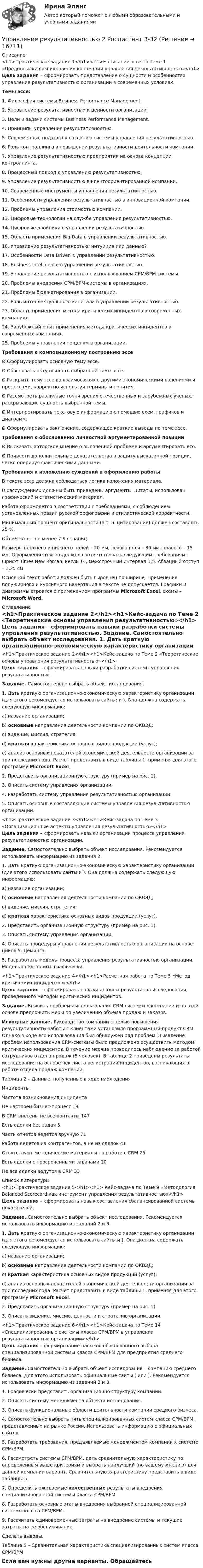     
          Описание
          <h1>Практическое задание 1</h1><h1>Написание эссе по Теме 1 «Предпосылки возникновения концепции управления результативностью»</h1> Цель задания – сформировать представление о сущности и особенностях управления результативностью организации в современных условиях.Темы эссе:1.    Философия системы Business Performance Management.2.    Управление результативностью и ценности организации.3.    Цели и задачи системы Business Performance Management.4.    Принципы управления результативностью.5.    Современные подходы к созданию системы управления результативностью.6.    Роль контроллинга в повышении результативности деятельности компании.7.    Управление результативностью предприятия на основе концепции контроллинга.8.    Процессный подход к управлению результативностью.9.    Управление результативностью в клентоориентированной компании.10.  Современные инструменты управления результативностью.11.  Особенности управления результативностью в инновационной компании. 12.  Проблемы управления стоимостью компании.13.  Цифровые технологии на службе управления результативностью.14.  Цифровые двойники в управлении результативностью.15.  Область применения Big Data в управлении результативностью.16.  Управление результативностью: интуиция или данные? 17.  Особенности Data Driven в управлении результативностью.18.  Business Intelligence в управлении результативностью.19.  Управление результативностью с использованием СРМ/BPM-системы.20.  Проблемы внедрения СРМ/BPM-системы в организациях.21.  Проблемы бюджетирования в организации.22.  Роль интеллектуального капитала в управлении результативностью.23.  Область применения метода критических инцидентов в современных компаниях.24.  Зарубежный опыт применения метода критических инцидентов в современных компаниях.25.  Проблемы управления по целям в организации.Требования к композиционному построению эссеØ Сформулировать основную тему эссе.Ø Обосновать актуальность выбранной темы эссе.Ø Раскрыть тему эссе во взаимосвязях с другими экономическими явлениями и процессами, корректно используя термины и понятия. Ø Рассмотреть различные точки зрения отечественных и зарубежных ученых, раскрывающие сущность выбранной темы.Ø Интерпретировать текстовую информацию с помощью схем, графиков и диаграмм.Ø Сформулировать заключение, содержащее краткие выводы по теме эссе.Требования к обоснованию личностной аргументированной позицииØ Высказать авторское мнение о выявленной проблеме и аргументировать его.Ø Привести дополнительные доказательства в защиту высказанной позиции, четко оперируя фактическими данными.Требования к изложению суждений и оформлению работы	В тексте эссе должна соблюдаться логика изложения материала.	В рассуждениях должны быть приведены аргументы, цитаты, использован графический и статистический материал.	Работа оформляется в соответствии с требованиями, с соблюдением установленных правил русской орфографии и стилистической корректности.	Минимальный процент оригинальности (в т. ч. цитирование) должен составлять 25 %.	Объем эссе – не менее 7-9 страниц. 	Размеры верхнего и нижнего полей – 20 мм, левого поля – 30 мм, правого – 15 мм. Оформление текста должно соответствовать следующим требованиям: шрифт Times New Roman, кегль 14, межстрочный интервал 1,5. Абзацный отступ – 1,25 см. 	Основной текст работы должен быть выровнен по ширине. Применение полужирного и курсивного начертания в тексте не допускается. Графики и диаграммы строятся с применением программы Microsoft Excel, схемы – Microsoft Word. 
          Оглавление
          <h1>Практическое задание 2</h1><h1>Кейс-задача по Теме 2 «Теоретические основы управления результативностью»</h1> Цель задания – сформировать навыки разработки системы управления результативностью. Задание. Самостоятельно выбрать объект исследования. 	1.    Дать краткую организационно-экономическую характеристику организации (для этого рекомендуется использовать сайты:  и ). Она должна содержать следующую информацию:a)  название организации;b) основные направления деятельности компании по ОКВЭД;c)  видение, миссия, стратегия;d) краткая характеристика основных видов продукции (услуг);e)  анализ основных показателей экономической деятельности организации за три последних года. Расчет представить в виде таблицы 1, применяя для этого программу Microsoft Excel.	2.    Представить организационную структуру (пример на рис. 1).	3.    Описать систему управления организации. 	4.    Разработать систему управления результативностью организации.	5.    Описать основные составляющие системы управления результативностью организации. <h1>Практическое задание 3</h1><h1>Кейс-задача по Теме 3 «Организационные аспекты управления результативностью»</h1> Цель задания – сформировать навыки организации процесса управления результативностью организации. Задание. Самостоятельно выбрать объект исследования. Рекомендуется использовать информацию из задания 2.	1.    Дать краткую организационно-экономическую характеристику организации (для этого использовать сайты  и ). Она должна содержать следующую информацию:a)  название организации;b) основные направления деятельности компании по ОКВЭД;c)  видение, миссия, стратегия;d) краткая характеристика основных видов продукции (услуг).	2.    Представить организационную структуру (пример на рис. 1).	3.    Описать систему управления организации. 	4.    Описать процедуры управления результативностью организации на основе цикла У. Деминга. 	5.    Разработать модель процесса управления результативностью организации. Модель представить графически.<h1>Практическое задание 4</h1><h1>Расчетная работа по Теме 5 «Метод критических инцидентов»</h1> Цель задания – сформировать навыки анализа результатов исследования, проведенного методом критических инцидентов. Задание. Выявить проблемы использования CRM-системы в компании и на этой основе предложить меры по увеличению объема продаж и заказов. Исходные данные. Руководство компании с целью повышения результативности работы с клиентами установило программный продукт CRM. Однако в ходе его использования был обнаружен ряд проблем. Выявление проблем использования CRM-системы было предложено осуществить методом критических инцидентов. В течение месяца проводилось наблюдение за работой сотрудников отдела продаж (5 человек). В таблице 2 приведены результаты исследования на основе чек-листа регистрации инцидентов, возникающих в работе отдела продаж компании. Таблица 2 – Данные, полученные в ходе наблюдения  Инциденты Частота возникновения инцидента           	Не настроен бизнес-процесс 19      	В CRM внесены не все контакты 147      	Есть сделки без задач 5      	Часть отчетов ведется вручную 71      	Работа ведется из контрагентов, а не из сделок 41      	Отсутствуют методические материалы по работе с CRM 25      	Есть сделки с просроченными задачами 10      	Не все сделки ведутся в CRM 33  
          Список литературы
          <h1>Практическое задание 5</h1><h1> Кейс-задача по Теме 9 «Методология Balanced Scorecard как инструмент управления результативностью»</h1> Цель задания – сформировать навык составления сбалансированной системы показателей. Задание. Самостоятельно выбрать объект исследования. Рекомендуется использовать информацию из заданий 2 и 3.	1.    Дать краткую организационно-экономическую характеристику организации (для этого рекомендуется использовать сайты  и ). Она должна содержать следующую информацию:a)    название организации;b)   основные направления деятельности компании по ОКВЭД;c)    краткая характеристика основных видов продукции (услуг);d)   анализ основных показателей экономической деятельности организации за три последних года. Расчет представить в виде таблицы 1, применяя для этого программу Microsoft Excel.	2.    Представить организационную структуру (пример на рис. 1).	3.    Описать видение, миссию, ценности и стратегию организации.<h1>Практическое задание 6</h1><h1>Кейс-задача по Теме 14 «Специализированные системы класса CPM/BPM в управлении результативностью организации»</h1>Цель задания – формирование навыков обоснованного выбора специализированной системы класса CPM/BPM для предприятия среднего бизнеса.Задание. Самостоятельно выбрать объект исследования – компанию среднего бизнеса. Для этого использовать официальные сайты ( или ). Рекомендуется использовать информацию из заданий 2 и 3.	1.    Графически представить организационно структуру компании.	2.    Описать систему менеджмента объекта исследования.	3.    Описать функциональные области деятельности компании среднего бизнеса.	4.    Самостоятельно выбрать пять специализированных систем класса CPM/BPM, представленных на рынке России. Использовать информацию с официальных сайтов.	5.    Разработать требования, предъявляемые менеджментом компании к системе CPM/BPM.	6.    Рассмотреть системы CPM/BPM, дать сравнительную характеристику по определенным выше критериям и выбрать наилучший (по вашему мнению) для данной компании вариант. Сравнительную характеристику представить в виде таблицы 5. 	7.    Определить ожидаемые качественные результаты внедрения специализированной системы класса CPM/BPM	8.    Разработать основные этапы внедрения выбранной специализированной системы класса CPM/BPM.	9.    Рассчитать единовременные затраты на внедрение системы и текущие затраты на ее обслуживание.Сделать выводы.Таблица 5 – Сравнительная характеристика специализированных систем класса CPM/BPMЕсли вам нужны другие варианты. Обращайтесь 
            
            
            Управление результативностью 2 (Росдистант) Управление результативностью 2 Росдистант 3-32Управление результативностью 2 Росдистант ТГУ задание 2 УПравление результативностью 2 ТГУ Управление результативностью 5 задание ТГУ Управление результативностью ТГУ 4 задание  вариант 17 Управление результативностью ТГУ росдистант 3 задание Управление результативностью 1. ГОТОВАЯ Комплексная контрольная работа(ККР)Управление результативностью 2Управление результативностью 2 (150 вопросов)Управление результативностью 2 . Практическая работа 1Управление результативностью 2 . Практическая работа 2 .Управление результативностью 2, практические задания, росдистантУправление результативностью 2 /Практические задания/Росдистант