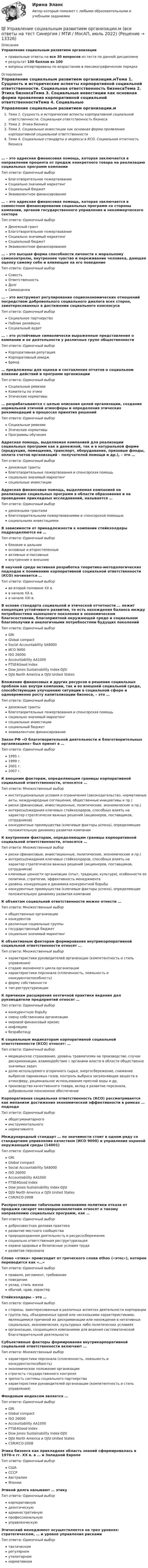     
          Описание
          Управление социальным развитием организацииправильные ответы на все 30 вопросов из теста по данной дисциплинерезультат 100 баллов из 100вопросы отсортированы по возрастанию в лексикографическом порядке 
          Оглавление
          Управление социальным развитием организации.мТема 1. Сущность и исторические аспекты корпоративной социальной ответственности. Социальная ответственность бизнесаТема 2. Этика бизнесаТема 3. Социальные инвестиции как основная форма проявления корпоративной социальной ответственностиТема 4. Социальные стандарты и индексы в КСО. Социальная отчетность бизнеса… – это адресная финансовая помощь, которая заключается в направлении процента от продаж конкретного товара на реализацию социальных программ компанииТип ответа: Одиночный выборБлаготворительное пожертвованиеСоциально значимый маркетингСоциальный бюджетЭквивалентное финансирование… – это адресная финансовая помощь, которая заключается в совместном финансировании социальных программ со стороны компании, органов государственного управления и некоммерческого сектораТип ответа: Одиночный выборДенежный грантБлаготворительное пожертвованиеСоциально значимый маркетингСоциальный бюджетЭквивалентное финансирование… – это высшая форма способности личности к моральному самоконтролю, внутреннее чувство и переживание человека, дающее оценку самому себе и влияющее на его поведениеТип ответа: Одиночный выборСовестьОтветственностьДолгСамооценка… – это инструмент регулирования социоэкономических отношений посредством добровольного социального диалога всех сторон, заинтересованных в достижении социального консенсусаТип ответа: Одиночный выборСоциальное партнерствоПаблик рилейшнзСоциальный аудит… – это устойчивые символически выраженные представления о компании и ее деятельности у различных групп общественностиТип ответа: Одиночный выборКорпоративная репутацияКорпоративный имиджБренд… предложены для оценки и составления отчетов о социальном влиянии действий и программ организацииТип ответа: Одиночный выборСоциальные ревизииКомитеты по этикеЭтические нормативы… разрабатываются с целью описания целей организации, создания нормальной этичной атмосферы и определения этических рекомендаций в процессах принятия решенийТип ответа: Одиночный выборСоциальные ревизииЭтические нормативыПрограммы обученияАдресная помощь, выделяемая компанией для реализации социальных программ как в денежной, так и в натуральной форме (продукция, помещения, транспорт, оборудование, призовые фонды, оплата счетов организаций – получателей помощи и др.), – это …Тип ответа: Одиночный выборденежные грантыблаготворительные пожертвования и спонсорская помощьсоциально значимый маркетингсоциальные инвестицииАдресная финансовая помощь, выделяемая компанией на реализацию социальных программ в области образования и на проведение прикладных исследований, называется …Тип ответа: Одиночный выборденежными грантамиблаготворительными пожертвованиями и спонсорской помощьюсоциальными инвестициямиВ зависимости от принадлежности к компании стейкхолдеры подразделяются на …Тип ответа: Одиночный выборблизкие и дальниеосновные и второстепенныеактивные и пассивныевнутренние и внешниеВ научной среде активная разработка теоретико-методологических подходов к пониманию корпоративной социальной ответственности (КСО) начинается …Тип ответа: Одиночный выборво второй половине ХХ в.в начале ХХ в.в начале XXI в.В основе стандарта социальной и этической отчетности … лежит концепция устойчивого развития, то есть нахождения баланса между потребностями нынешнего поколения в экономическом благосостоянии, благоприятной окружающей среде и социальном благополучии и аналогичными потребностями будущих поколенийТип ответа: Одиночный выборGRIGlobal compactSocial Accountability SA8000ИСО 9000ISO 26000Accountability AA1000FTSE4Good IndexDow Jones Sustainability Index-DJSIDJSI North America и DJSI United StatesВложение финансовых и других ресурсов в решение социальных проблем как внутри компании, так и во внешней социальной среде, способствующие улучшению ситуации в социальной сфере и одновременно росту капитализации бизнеса, – это …Тип ответа: Одиночный выборденежные грантыблаготворительные пожертвования и спонсорская помощьсоциально значимый маркетингсоциальные инвестициисоциальный бюджетэквивалентное финансированиеЗакон РФ «О благотворительной деятельности и благотворительных организациях» был принят в …Тип ответа: Одиночный выбор1995 г.1999 г.2001 г.2007 г.К внешним факторам, определяющим границы корпоративной социальной ответственности, относятся …Тип ответа: Множественный выборинституциональные условия и ограничения (законодательство, нормативные акты, международные соглашения, общественные инициативы и пр.)риски (финансовые, инвестиционные, политические, экономические и пр.)интересы/ожидания ключевых стейкхолдеров, способных влиять на характер стратегически важных решений (акционеров, поставщиков, сотрудников)конкурентные преимущества (ключевые факторы успеха), определяющие положительную динамику развития компанииК внутренним факторам, определяющим границы корпоративной социальной ответственности, относятся …Тип ответа: Множественный выборриски (финансовые, инвестиционные, политические, экономические и пр.)интересы/ожидания ключевых стейкхолдеров, способных влиять на характер стратегически важных решений (акционеров, поставщиков, сотрудников)ключевые ценности организации (опыт, традиции, культура), особенности ее политики, стратегии, эффективность менеджментауровень конкуренции и динамика конкурентной борьбыконкурентные преимущества (ключевые факторы успеха), определяющие положительную динамику развития компанииК объектам социальной ответственности можно отнести …Тип ответа: Множественный выборобщественные организацииконкурентовразличные социальные группыгосударственный бюджетсоциально значимый маркетингК объективным факторам формирования внутрикорпоративной социальной ответственности относят …Тип ответа: Множественный выборхарактеристики руководителей организации (компетентность и стиль управления)стадию жизненного цикла организациихарактеристики персонала (сплоченность, лояльность и конкурентоспособность)форму собственноститип реструктуризацииК причинам расширения неэтичной практики ведения дел руководители предприятий относят …Тип ответа: Одиночный выборконкурентную борьбусмену собственника организациимировой финансовый кризисинфляциюбезработицуК социальным индикаторам корпоративной социальной ответственности (КСО) относят: …Тип ответа: Одиночный выбормедицинское страхование, уровень травматизма на производстве, случаи дискриминации, взаимодействие с органами власти в области общественно значимых задачдолю используемого вторичного сырья, энергосбережение, снижение выбросов парниковых газов, контроль выброса загрязняющих веществ в атмосферу, рациональное использование пресной воды и др.производство качественного товара, вклад в развитие персонала, добровольное пенсионное обеспечениеКорпоративная социальная ответственность (КСО) рассматривается как механизм достижения экономической эффективности в рамках … подходаТип ответа: Одиночный выборобщегуманитарногоинструментальногонормативногоМеждународный стандарт … по значимости стоит в одном ряду со стандартами управления качеством (ИСО 9000) и управления охраной окружающей среды (14001)Тип ответа: Одиночный выборGRIGlobal compactSocial Accountability SA8000ISO 26000Accountability AA1000FTSE4Good IndexDow Jones Sustainability Index-DJSIDJSI North America и DJSI United StatesCSR/КСО-2008Распространение табачными компаниями политики отказа от продажи сигарет несовершеннолетним относят к такому направлению социальных программ, как …Тип ответа: Одиночный выбордобросовестная деловая практикаразвитие местного сообществаприродоохранная деятельность и ресурсосбережениесоциально ответственная реструктуризацияохрана здоровья и безопасные условия трударазвитие персоналаСлово «этика» происходит от греческого слова ethos («этос»), которое переводится как «…»Тип ответа: Одиночный выборправило, регламент, требованиеповедениеуклад, стиль жизниобычай, нрав, характерСтейкхолдеры – это …Тип ответа: Одиночный выборстороны, заинтересованные в различных аспектах деятельности корпорациигруппа лиц, объединенных одной или несколькими характеристиками, являющимися причиной их дискриминации или нахождения в негативных социальных, экономических, культурных либо политических условияхорганизации, создающиеся компаниями для ведения систематической благотворительной деятельностиСубъективные факторы формирования внутрикорпоративной социальной ответственности включают …Тип ответа: Множественный выборхарактеристики персонала (сплоченность, лояльность и конкурентоспособность)экономическое положение организациистрогость государственного контролязрелость системы социального партнерствахарактеристики руководителей организации (компетентность и стиль управления)Фондовым индексом является …Тип ответа: Одиночный выборGRIGlobal compactISO 26000Accountability AA1000FTSE4Good IndexDow Jones Sustainability Index-DJSIDJSI North America и DJSI United StatesCSR/КСО-2008Этика бизнеса как прикладная область знаний сформировалась в 1970-х гг. XX в. в … и Западной ЕвропеТип ответа: Одиночный выборСШАСССРАвстралииЯпонииЭтикой долга называют … этикуТип ответа: Одиночный выборкорпоративнуюдеонтическуюадминистративнуюпрофессиональнуюуправленческуюЭтический менеджмент осуществляется на трех уровнях: стратегическом, … и уровне управления рискамиТип ответа: Одиночный выбортактическомрегулярномутилитарномнормативном  
            
            
            Управление социальными проектами.фмен_МАГ (тест с ответами Магистратура Синергия)💯 Управление социальным развитием организации.м (все ответы на тест Синергия / МТИ / МосАП, июль 2022)Управление социальным развитием организации//СИНЕРГИЯ//МОСАП//МОИ//МТИУправление социальным развитием организации (тест с ответами Синергия/МОИ/ МТИ)Управление стоимостью компании💯 Управление стрессами (все ответы на тест Синергия / МТИ / МосАП, декабрь 2022)💯 Управление стрессами (все ответы на тест Синергия / МТИ / МосАП, март 2023)Управление собственным бизнесом (тест с ответами Синергия/МОИ/МТИ/МосАП)Управление собственным бизнесом (тест с ответами Синергия/МОИ/ МТИ /МОСАП)Управление социальной работой. Этапы планирования и достижения целейУправление социально-техническими системами (тест с ответами) 20 вопросов 100%Управление социально-экономическим развитием города. Синергия. Ответы на ИТОГОВЫЙ ТЕСТ. На отлично!💯 Управление социально-экономическим развитием города [Тема 1-6] (ответы на тесты Синергия / МОИ / МТИ / МосАП, ноябрь 2023)Управление социально-экономическим развитием города (тест с ответами Магистратура Синергия)