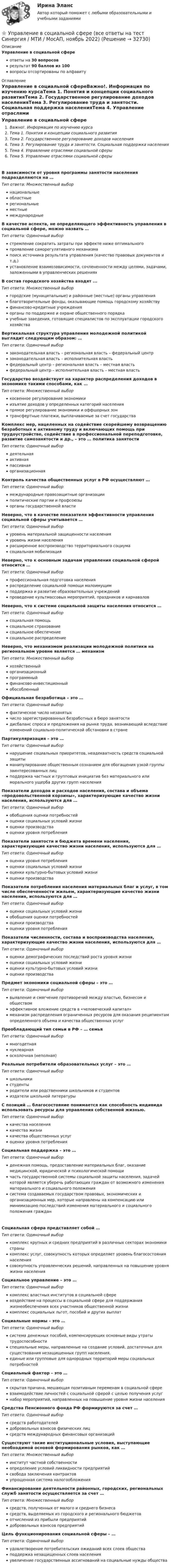      
          Описание
          Управление в социальной сфереответы на 30 вопросоврезультат 90 баллов из 100вопросы отсортированы по алфавиту 
          Оглавление
          Управление в социальной сфереВажно!. Информация по изучению курсаТема 1. Понятия и концепции социального развитияТема 2. Государственное регулирование доходов населенияТема 3. Регулирование труда и занятости. Социальная поддержка населенияТема 4. Управление отраслями социальной сферыТема 5. Управление отраслями социальной сферыВ зависимости от уровня программы занятости населения подразделяются на …Тип ответа: Множественный выборнациональныеобластныерегиональныеместныемеждународныеВ качестве аспекта, не определяющего эффективность управления в социальной сфере, можно назвать …Тип ответа: Одиночный выборстремление сократить затраты при эффекте ниже оптимальногопроявление саморегулятивного механизмапоиск источника результата управления (качество правовых документов и т.д.)установление взаимозависимости, сочлененности между целями, задачами, заложенными в управленческих решенияхВ состав городского хозяйства входят ...Тип ответа: Множественный выборгородские (муниципальные) и районные (местные) органы управленияблаготворительные фонды, оказывающие помощь городскому хозяйствуфинансово-кредитные учрежденияорганы по поддержке и охране общественного порядкаучебные заведения, готовящие специалистов по эксплуатации городского хозяйстваВертикальная структура управления молодежной политикой выглядит следующим образом: …Тип ответа: Одиночный выборзаконодательная власть – региональная власть – федеральный центрзаконодательная власть – исполнительная властьфедеральный центр – региональная власть – местная властьфедеральный центр – исполнительная власть – местная властьГосударство воздействует на характер распределения доходов в экономике такими способами, как …Тип ответа: Множественный выборкосвенное регулирование экономикиизъятие доходов у определенных категорий населенияпрямое регулирование экономики и оффшорных зонтрансфертные платежи, выплачиваемые за счет государстваКомплекс мер, нацеленных на содействие скорейшему возвращению безработных к активному труду и включающих помощь при трудоустройстве, содействие в профессиональной переподготовке, развитие самозанятости и др., – это … политика занятостиТип ответа: Одиночный выбордеятельнаяактивнаяпассивнаяорганизационнаяКонтроль качества общественных услуг в РФ осуществляют …Тип ответа: Одиночный выбормеждународные правозащитные организацииполитические партии и профсоюзыорганы государственной властиНеверно, что в качестве показателя эффективности управления социальной сферы учитывается …Тип ответа: Одиночный выборуровень материальной защищенности населенияуровень жизни населениярасширенное воспроизводство территориального социумасоциальная мобилизацияНеверно, что к основным задачам управления социальной сферой относится …Тип ответа: Одиночный выборпрофессиональная подготовка населенияраспределение социальной помощи малоимущимподдержка и развитие образовательных учрежденийпроведение культмассовых мероприятий, праздников и карнаваловНеверно, что к системе социальной защиты населения относится …Тип ответа: Одиночный выборсоциальная помощьсоциальное страхованиесоциальное обеспечениесоциальное распределениеНеверно, что механизмом реализации молодежной политики на региональном уровне является … механизмТип ответа: Множественный выборхозяйственныйорганизационныйпрограммныйфинансово-инвестиционныйобособленныйОфициальная безработица – это …Тип ответа: Одиночный выборфактическое число незанятыхчисло зарегистрированных безработных в бюро занятостидисбаланс спроса и предложения на рынке труда, возникающий вследствие изменений социально-политической обстановки в странеПартикуляризация – это …Тип ответа: Одиночный выборнарушение социальных приоритетов, неадекватность средств социальной защитыманипулирование общественным сознанием для обогащения узкой группы заинтересованных лицподдержка частных и групповых инициатив без материального или морального ущерба других групп населенияПоказатели доходов и расходов населения, состава и объема «продовольственной корзины», характеризующие качество жизни населения, используются для …Тип ответа: Одиночный выборобобщения оценки потребностейоценки социальных условий жизниоценки производстваоценки уровня потребленияПоказатели занятости и бюджета времени населения, характеризующие качество жизни населения, используются для …Тип ответа: Одиночный выбороценки уровня потребленияоценки социальных условий жизниоценки культурно-бытовых условий жизниоценки производстваПоказатели потребления населения материальных благ и услуг, в том числе обеспеченности жильем, характеризующие качество жизни населения, используются для …Тип ответа: Одиночный выбороценки социальных условий жизниобобщения оценки потребностейоценки производстваоценки уровня потребленияПоказатели численности, состава и воспроизводства населения, характеризующие качество жизни населения, используются для …Тип ответа: Одиночный выбороценки демографических последствий роста уровня жизниоценки социальных условий жизниоценки культурно-бытовых условий жизниоценки производстваПредмет экономики социальной сферы – это …Тип ответа: Одиночный выборвыявление и смягчение противоречий между властью, бизнесом и обществомэффективное вложение средств в «человеческий капитал»механизм распределения ограниченных ресурсов для оказания реципиентам определенного объема и качества общественных услугПреобладающий тип семьи в РФ – … семьяТип ответа: Одиночный выбормногодетнаянуклеарнаяосколочная (неполная)Реальные потребители образовательных услуг – это …Тип ответа: Одиночный выборшкольникистудентыродители или родственники школьников и студентовиздатели школьной литературыС позиций … благосостояние понимается как способность индивида использовать ресурсы для управления собственной жизнью.Тип ответа: Одиночный выборкачества населениякачества жизникачества общественных услугоценки уровня потребленияСоциальная поддержка – это …Тип ответа: Одиночный выборденежная помощь, предоставление материальных благ, оказание медицинской, юридической и психологической помощичасть государственной системы социальной защиты населения, задачей которой является уберечь работающих граждан от возможного изменения материального и социального положениясистема создаваемых государством правовых, экономических и организационных мер, которые направлены на компенсацию или минимизацию последствий изменения материального и социального положения гражданСоциальная сфера представляет собой …Тип ответа: Одиночный выборкомплекс крупных и средних предприятий в различных секторах экономики страныкомплекс услуг, совокупность которых определяет уровень благосостояния населениясовокупность управленческих решений, направленных на повышение уровня жизни населенияСоциальное управление – это …Тип ответа: Одиночный выборкомплекс властных институтов в социальной сферевоздействие на процессы в социальной сфере для поддержания жизнеобеспечения всех участников общественной жизникомплекс социальных льгот, пособий и других выплатСоциальные нормы – это …Тип ответа: Одиночный выборсистема денежных пособий, компенсирующих основные виды утраты трудоспособностиспециальные меры, направленные на создание условий, достаточных для существования незащищенных групп населения.единые или групповые для однородных территорий меры социальных потребностейСоциальный фактор – это …Тип ответа: Одиночный выборскрытая причина, мешающая позитивным переменам в социальной сферевзаимодействие личностей с социальной сферой с целью получения услугнабор мероприятий, направленных на повышение уровня жизни населенияСредства Пенсионного фонда РФ формируются за счет …Тип ответа: Одиночный выборсредств работодателейдобровольных взносов физических лицсредств международных финансовых организацийСуществуют такие институциональные условия, выступающие необходимой основой формирования рынков, как …Тип ответа: Множественный выборинститут частной собственностиопределение условий ликвидности предприятийсвобода заключения контрактовупрощенная система налогообложенияФинансирование деятельности районных, городских, региональных служб занятости осуществляется за счет …Тип ответа: Множественный выборсредств, полученных от малого и среднего бизнесасредств, выделяемых из городского и регионального бюджетовотчислений из прибыли предприятийдобровольных взносов предприятийЦель функционирования социальной сферы – …Тип ответа: Одиночный выборудовлетворение потребительских ожиданий всех слоев обществаподдержка незащищенных слоев населенияувеличение государственных ассигнований на социальные нужды общества 
            
            
            Управление в социальной сфере (2023.г) тест с ответами Синергия/МОИ/ МТИ /МОСАП⭐ Управление в социальной сфере (все ответы на тест Синергия / МТИ / МосАП, ноябрь 2022)💯 Управление в социальной сфере (ответы на тест Синергия / МОИ / МТИ / МосАП, октябрь 2023)💯 Управление в социальной сфере (правильные ответы на тест Синергия / МОИ / МТИ / МосАП)Управление в социальной сфере Синергия МТИ МОСАП Ответы на итоговый тестУправление в транспортно- логистических системах - вариант нечетныйУправление гневом (конспект групповой консультации, АлтГПУ)Управление бизнес-процессами. РосдистантУправление большими данными с использованием MySQL \\ СинергияУправление венчурными проектами.фмен_МАГ (тест с ответами Магистратура Синергия)💯 Управление внеурочной деятельностью обучающихся: современные подходы [Модуль 1-2] (ответы на тесты Синергия / МОИ / МТИ / МосАП, ноябрь 2023)Управление внеурочной деятельностью обучающихся: современные подходы. Синергия. Ответы на ИТОГОВЫЙ ТЕСТ. На отлично!Управление временем, в основном личным, в контексте работы и отдыха - это ... синергия«Управление в социальной сфере»