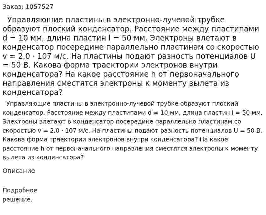   Управляющие пластины в электронно-лучевой трубке образуют плоский конденсатор. Расстояние между пластипами d = 10 мм, длина пластин l = 50 мм. Электроны влетают в конденсатор посередине параллельно пластинам со скоростью v = 2,0 · 107 м/с. На пластины подают разность потенциалов U = 50 В. Какова форма траектории электронов внутри конденсатора? На какое расстояние h от первоначального направления сместятся электроны к моменту вылета из конденсатора?  