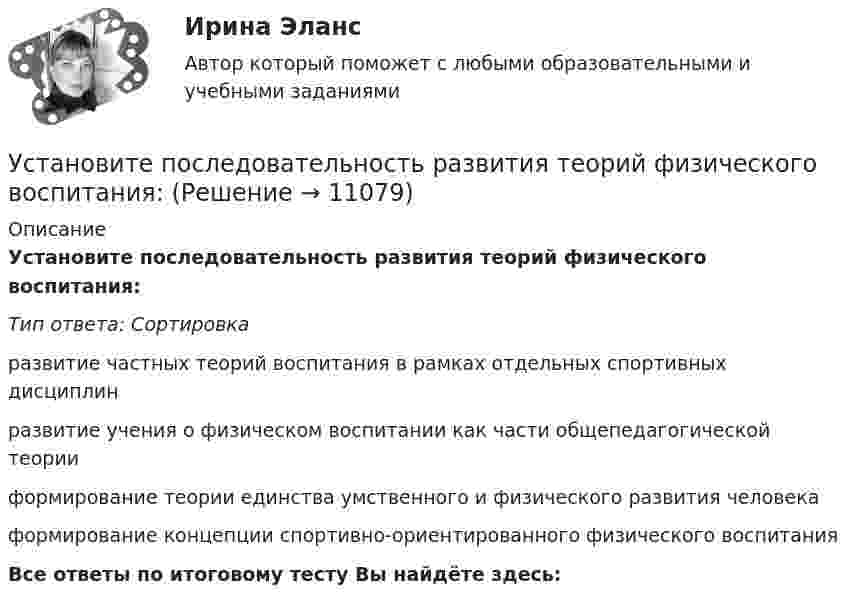      
          Описание
           Установите последовательность развития теорий физического воспитания:Тип ответа: Сортировкаразвитие частных теорий воспитания в рамках отдельных спортивных дисциплинразвитие учения о физическом воспитании как части общепедагогической теорииформирование теории единства умственного и физического развития человекаформирование концепции спортивно-ориентированного физического воспитанияВсе ответы по итоговому тесту Вы найдёте здесь:   
            
            
            Установите последовательность процессов группы «Время» по ГОСТ Р ИСО 21500: Установите последовательность развития теорий физического воспитания:Установите последовательность разделов Положения о кадровой службе:Установите последовательность разработки нативной рекламы с нуля:Установите последовательность расположения поясов морского пространства от исходных береговых линий государства:Установите последовательность расчета Индекса человеческого развития (ИЧР) -Индекс ВВП -индекс человеческого развития.. -индекс продолжительности жизни -индекс уровня образованияУстановите последовательность реализации прикладных задач первичного развития сотрудников при найме:Установите последовательность предложений в корректно составленном диалоге: 1 Good morning. My name is Nick Mcavoy. I’m here for the interview  2 Hello, Nick. Nice to meet you. Come in  3 Are you ready to start?  4 Yes, I am. ThanksУстановите последовательность предложений в корректно составленном диалоге: 1 Good morning. My name is Nick Mcavoy. Im here for the interview 2 Hello, Nick. Nice to meet you. Come in 3 Are you ready to start? 4 Yes, I am. Thanks Установите последовательность предложений в корректно составленном диалоге: 1 Hey, Claris, what are you doing this coming Friday? 2 Im getting married. Im so exited 3 My congrats, dear. Whos invited? 4 All my family, except my colleagues Установите последовательность предложений в корректно составленном диалоге: 1 Hey, Claris, what are you doing this coming Friday?  2 I m getting married. I m so exited  3 My congrats, dear. Who s invited?  4 All my family, except my colleagues  5 Oh.Установите последовательность предложений в корректно составленном диалоге:  1 Hey, Mary-Alice, what are you doing this coming Friday?  2 Planning to water all the flowers I have  3 Why are you asking, my dear?  4 Cause I m about to travelУстановите последовательность предложений в корректно составленном диалоге:  1 Hey, Mary-Alice, what are you doing this coming Friday?  2 Planning to water all the flowers I have  3 Why are you asking, my dear?  4 Cause Im about to travel Установите последовательность применения к государственному гражданскому служащему официальных поощрений: