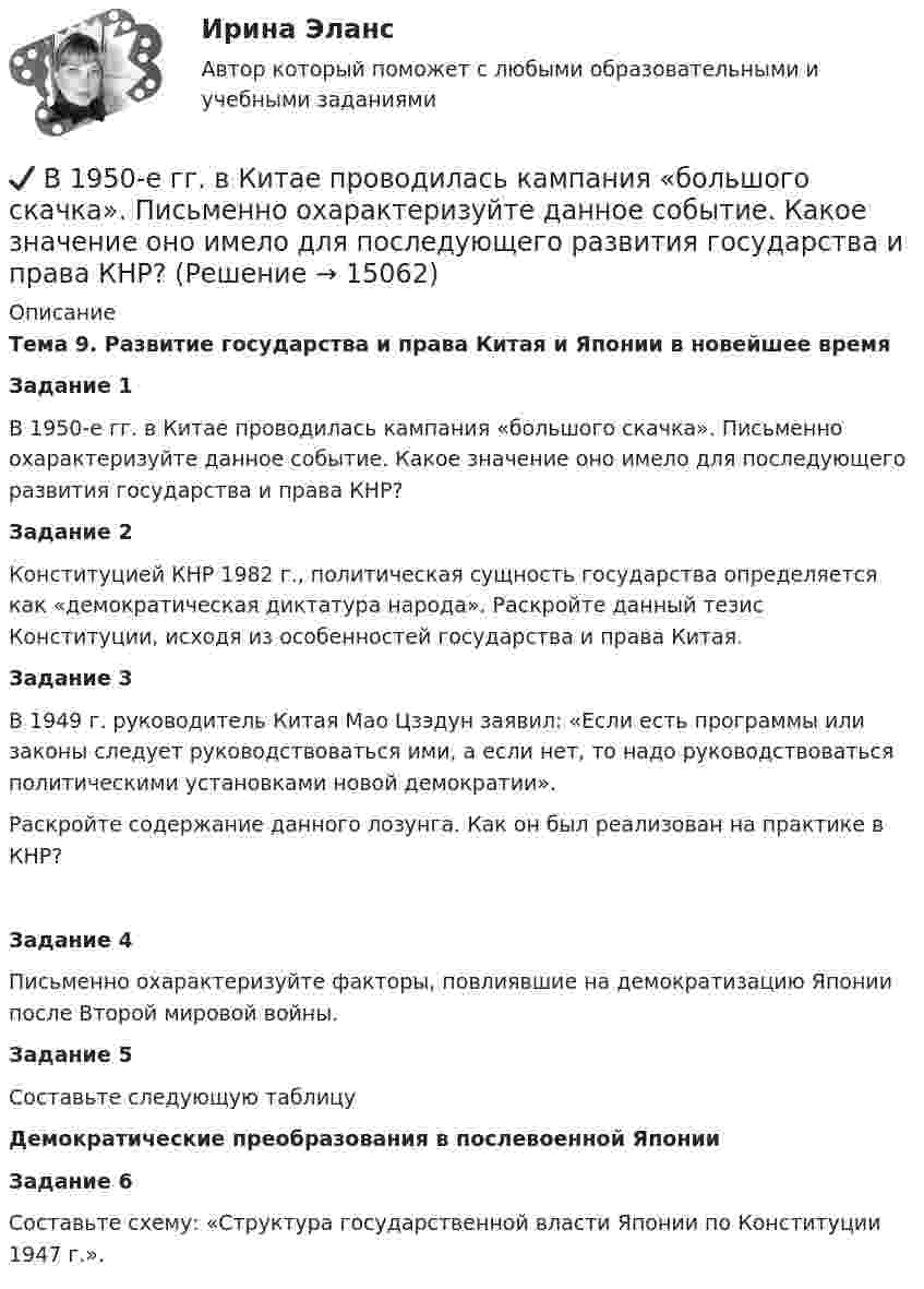      
          Описание
          Тема 9. Развитие государства и права Китая и Японии в новейшее времяЗадание 1	В 1950-е гг. в Китае проводилась кампания «большого скачка». Письменно охарактеризуйте данное событие. Какое значение оно имело для последующего развития государства и права КНР?Задание 2	Конституцией КНР 1982 г., политическая сущность государства определяется как «демократическая диктатура народа». Раскройте данный тезис Конституции, исходя из особенностей государства и права Китая.Задание 3	В 1949 г. руководитель Китая Мао Цзэдун заявил: «Если есть программы или законы  следует руководствоваться ими, а если нет, то надо руководствоваться политическими установками новой демократии».	Раскройте содержание данного лозунга. Как он был реализован на практике в КНР?Задание 4	Письменно охарактеризуйте факторы, повлиявшие на демократизацию Японии после Второй мировой войны.Задание 5Составьте следующую таблицу Демократические преобразования в послевоенной Японии  Задание 6	Составьте схему: «Структура государственной власти Японии по Конституции 1947 г.».  
            
            
            В 1941 г. Горбатко был репрессирован по политическим мотивам. Освобожден в 1950 г., реабилитирован, получает пенсию. Проживает вместе с семьей дочери ✔️	В 1950-е гг. в Китае проводилась кампания «большого скачка». Письменно охарактеризуйте данное событие. Какое значение оно имело для последующего развития государства и права КНР?В 1964 году в новом Гражданском кодексе СССР ...В 1964 году в новом Гражданском кодексе СССР ...В 1989 году гражданин РФ Петренко приобрел у не установленных лиц пистолет системы Макарова и хранил его у себя без соответствующего разрешения.В 1989 году гражданин РФ Петренко приобрел у не установленных лиц пистолет системы Макарова и хранил его у себя без соответствующего разрешения. В феврале 1997 г. Петренко был задержан с данным пистолетом работником милиции.В 1990 году профессор рекламы Роберт Лоттерборн предложил модель «4С» – новый взгляд на классические 4P маркетинга, с позиции … Бюджетный учет. Тема 4. Учет обязательств бюджетных учрежденийБюджетный учет. Тема 5. Учет финансовых результатов и санкциониров... / Бюджетом муниципального образования предусмотрено существование резервного фонда местной администрации. Порядок использования бюджетных ассигнований резервного фонда местной администрации установлен правовым актом местной администрации. Целями... бюджет представляет собой свод бюджетов всех уровней бюджетной системы на соответствующей территорииБюджет – это форма …В 0,6 л насыщенного раствора PbSO₄ содержится 0,186 г ионов свинца (II). Вычислите произведение растворимости этой соли. В 10 л азота при температуре 22 °C содержится 2·1024 молекул. Найти давление газа при данных условиях.