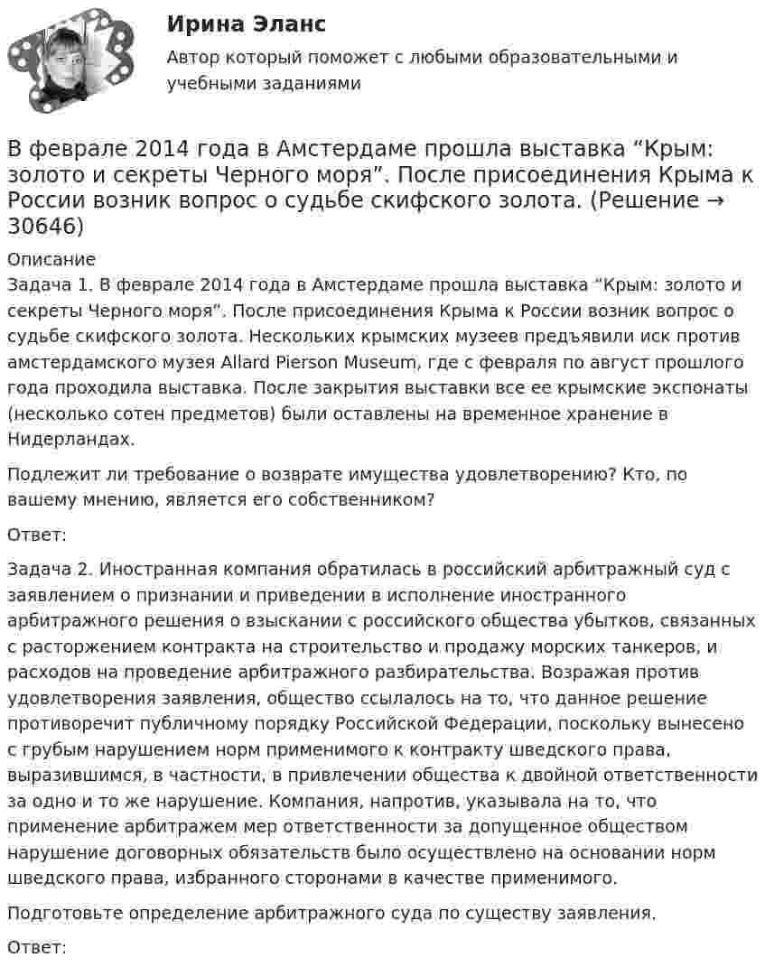      
          Описание
          	Задача 1. В феврале 2014 года в Амстердаме прошла выставка “Крым: золото и секреты Черного моря”. После присоединения Крыма к России возник вопрос о судьбе скифского золота. Нескольких крымских музеев предъявили иск против амстердамского музея Allard Pierson Museum, где с февраля по август прошлого года проходила выставка. После закрытия выставки все ее крымские экспонаты (несколько сотен предметов) были оставлены на временное хранение в Нидерландах.	Подлежит ли требование о возврате имущества удовлетворению? Кто, по вашему мнению, является его собственником? 	Ответ:	Задача 2. Иностранная компания обратилась в российский арбитражный суд с заявлением о признании и приведении в исполнение иностранного арбитражного решения о взыскании с российского общества убытков, связанных с расторжением контракта на строительство и продажу морских танкеров, и расходов на проведение арбитражного разбирательства. Возражая против удовлетворения заявления, общество ссылалось на то, что данное решение противоречит публичному порядку Российской Федерации, поскольку вынесено с грубым нарушением норм применимого к контракту шведского права, выразившимся, в частности, в привлечении общества к двойной ответственности за одно и то же нарушение. Компания, напротив, указывала на то, что применение арбитражем мер ответственности за допущенное обществом нарушение договорных обязательств было осуществлено на основании норм шведского права, избранного сторонами в качестве применимого. 	Подготовьте определение арбитражного суда по существу заявления.	Ответ:  
            
            
            В учебниках по дисциплине «Правоохранительные органы Российской Федерации» указано, что правоохранительная деятельность осуществляется в установленном законом порядке. В феврале 2014 года в Амстердаме прошла выставка “Крым: золото и секреты Черного моря”. После присоединения Крыма к России возник вопрос о судьбе скифского золота.В феврале 2018 г. АО «Арго» заключило договор займа, на основании которого оно получило заем в размере 1 000 000 руб. сроком на 100 дней под 18% годовых. По условиям договора проценты организация АО «Арго» должна уплатить при возврате основной суммы долга.В феврале 2018 г. АО «Арго» заключило договор займа, на основании которого оно получило заем в размере 1 000 000 руб. сроком на 100 дней под 18% годовых. По условиям договора проценты организация АО «Арго» должна уплатить при возврате основной суммы долга.. 2В феврале 2019 года старший лейтенант полиции Зуева Н.З. приступила к исполнению служебных обязанностей по рапорту после нахождения в отпуске по уходу за ребёнком, при достижении дочери 1 года 9 месяцев.В федеральном агентстве N объявлен конкурс на замещение вакантной должности специалиста-эксперта правового отдела. В кадровую службу поступили документы от трех претендентов. Претендент А. гражданин РФ, 39 лет, образование высшее В федеральном органе исполнительной власти предполагаются организационно-штатные мероприятия, планируется сокращение до 15% штатной численности. Какие позиции, по вашему мнению, прежде всего следует сокращать?В условиях чистой конкуренции предельный доход …В условиях чистой конкуренции фирме следует производить продукцию, пока …В уставе ОАО “Урал-прогресс” содержится положение о том, что все споры между акционерами, а также между акционерами и самим обществом разрешаются постоянно действующим третейским судом ОАО. В установке для наблюдения колец Ньютона пространство между линзой и пластинкой заполнено жидкостью. Определите показатель преломления жидкости, если радиус 3 светлого кольца 3,65 мм, наблюдение ведется в проходящем свете. Радиус кривизны R =10 мВ установке известны масса однородного сплошного цилиндра M = 1 кг, его радиус R = 20 см и массы тел m1 = 2 кг и m2 = 1 кг. Скольжения нити и трения в оси цилиндра нет. Определить ускорения всех тел.В установке углы а и b с горизонтом соответственно равны 30 и 45°, массы тел m1 = 0,45 кг и m2 = 0,5 кг. Считая нить и блок невесомыми, и пренебрегая силами трения, определить: 1) ускорение, с которым движутся тела; 2) силу натяжения нити.В установке угол  наклонной плоскости с горизонтом равен 20°, массы тел m1 = 200 г и m2 = 150 г. Считая нить и блок невесомыми и пренебрегая силами трения, определить ускорение, с которым будут двигаться эти тела, если тело m2 опускается.