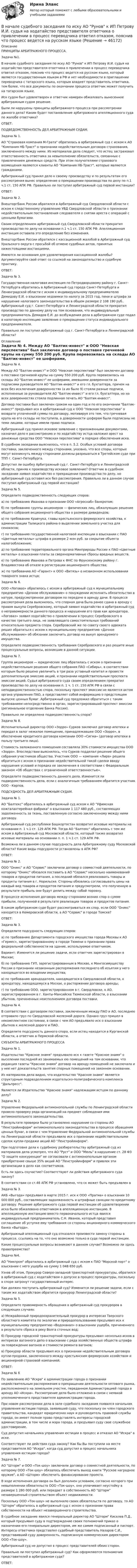      
            Описание
            ПРИНЦИПЫ АРБИТРАЖНОГО ПРОЦЕССА.	Задача №1.	В начале судебного заседания по иску АО Рунов к ИП Петрову И.И. судья на ходатайство представителя ответчика о привлечении в процесс переводчика ответил отказом, пояснив что процесс ведется на русском языке, который является государственным языком в РФ и нет необходимости в приглашении переводчика с татарского языка, которым владеет представитель ответчика, тем более, что все документы по окончании процесса ответчик может получить на татарском языке.	Иск судом был удовлетворен и ответчик намерен обжаловать вынесенное арбитражным судом решение.	Были ли нарушены принципы арбитражного процесса при рассмотрении данного дела? Каким будет постановление арбитражного апелляционного суда по жалобе ответчика?	ОТВЕТ:	ПОДВЕДОМСТВЕННОСТЬ ДЕЛ АРБИТРАЖНЫМ СУДАМ.	Задача № 1.	АО Страховая компания М-Грата обратилась в арбитражный суд с иском к АО Компания НБ-Траст о признании недействительным договора страхования, заключенного между ними. Из материалов дела следует, что истец застраховал ответственность ответчика за невыполнение обязательств, связанных с привлечением денежных средств. При этом получателями страхового возмещения являются клиенты АО Компания НБ-Траст, которые являются гражданами.	Арбитражный суд принял дело к своему производству и по результатам его рассмотрения вынес определение о прекращении производства по делу по п.1 ч.1 ст. 150 АПК РФ. Правильно ли поступил арбитражный суд первой инстанции?	ОТВЕТ:	Задача № 2. 	Внешторгбанк России обратился в Арбитражный суд Свердловской области с иском к следственному управлению УВД Свердловской области о признании недействительным постановления следователя о снятии ареста с операций с ценными бумагами.	Своим определением арбитражный суд Свердловской области прекратил производство по делу на основании п.1 ч.1 ст. 150 АПК РФ. Апелляционная инстанция оставила это определение без изменения.	Внешторгбанк России обратился с кассационной жалобой в Арбитражный суд Уральского округа с просьбой об отмене судебных актов, принятых нижестоящими инстанциями.	Имеются ли основания для удовлетворения кассационной жалобы? Аргументируйте свой ответ со ссылкой на законодательство и судебную практику. 	ОТВЕТ:	Задача № 3. 	Государственная налоговая инспекция по Петродворцовому району г. Санкт-Петербурга обратилась в Арбитражный суд города Санкт-Петербурга и Ленинградской области с иском к индивидуальному предпринимателю Демидову Е.И. о взыскании недоимки по налогу за 2015 год, пени и штрафа за нарушение налогового законодательства в общем размере 2 108 190 руб.. Арбитражный суд г. Санкт-Петербурга и Ленинградской области прекратил производство по данному делу на том основании, что индивидуальный предприниматель Демидов Е.И. до возбуждения дела в арбитражном суде подал в налоговую инспекцию заявление о прекращении статуса индивидуального предпринимателя.	Правильно ли поступил арбитражный суд г. Санкт-Петербурга и Ленинградской области? 
            Оглавление
            		Задача № 4. 	Между АО Балтик-инвест и ООО Невская перспектива был заключен договор о поставке гречневой крупы на сумму 550 200 руб. Крупа перевозилась на склады АО Балтик-инвест ее шоферами, имевшими доверенности за подписями руководителя АО Балтик-инвест и его гл. бухгалтера, причем на всех без исключения доверенностях (а их было 9) стояли разные подписи, исполненные за руководителя АО Балтик-инвест и его гл. бухгалтера, но на всех доверенностях стояла подлинная печать АО Балтик-инвест.	Договор поставки был заключен сроком на один год и по его окончании Балтик-инвест предъявил иск в арбитражный суд к ООО Невская перспектива о возврате уплаченной суммы по договору, мотивируя это тем, что гречневая крупа на его склады не поступила, а доверенности шоферам были подписаны не теми лицами, которые имели право подписи.	Арбитражный суд принял исковое заявление с приложенными документами, назначил дело к рассмотрению и по ходатайству истца наложил арест на денежные средства ООО Невская перспектива в порядке обеспечения иска.	В судебном заседании выяснилось, что в п. 5.2. Особых условий договора поставки, заключенного между сторонами, указано, что все споры, которые могут возникнуть между сторонами должны разрешаться в Третейском суде при ТПП г. Санкт-Петербурга.	Допустил ли ошибку Арбитражный суд г. Санкт-Петербурга и Ленинградской области, приняв к производству исковое заявление? Ответчик в судебном заседании заявил ходатайство о прекращении производства по делу, но арбитражный суд оставил иск без рассмотрения. Правильно ли в данном случае поступил арбитражный суд первой инстанции? 	Задача № 5. 	Определите подведомственность следующих споров:	а) по требованию Иванова о признании ООО «Агроснаб» банкротом;	б) по требованию группы акционеров — физических лиц, обжалующих решение общего собрания акционерного общества о размере дивидендов;	в) по требованию Кравчука, главы крестьянского фермерского хозяйства, к администрации Талицкого района о выделении земельного участка для сенокосов;	г) по требованию государственной налоговой инспекции о взыскании с ПАО «Цветные металлы» штрафа в размере 2 млн руб. за сокрытие объекта налогообложения;	д) по требованию территориального органа Минприроды России к ПАО «Цветные металлы» о взыскании платы за сверхнормативные сбросы вредных веществ.	е) по требованию Иванова и Петрова к ФНС по Фрунзенскому району г. Владивостока об отказе в регистрации акционерного общества;	ж) по требованию АО «Гарант» к ООО «Витязь» о незаконном использовании товарного знака истца;	Задача № 6.	ООО «Логоваз» обратилось с иском в арбитражный суд к муниципальному предприятию «Дачное обслуживание» о понуждении исполнить обязательство в натуре, предусмотренное договором по передаче в аренду дачи. В процессе рассмотрения дела выяснилось, что спорная дача была ранее сдана в аренду с правом выкупа Серебровскому, который заявил ходатайство в арбитражный суд о неправомерности данного процесса и нарушении его прав как арендатора. «Логоваз» заявил ходатайство о привлечении в процесс Серебровского в качестве третьего лица, не заявляющего самостоятельных требований относительно предмета спора. Серебровский же по совету своего адвоката решил обратиться с иском к муниципальному предприятию «Дачное обслуживание» об обязании заключить договор на выкуп арендуемого имущества.	Определите подведомственность требования Серебровского и раз решите иные процессуальные вопросы, возникшие в данной ситуации. 	Задача № 7.	Группа акционеров — юридических лиц обратилась с иском о признании недействительным решения общего собрания ПАО «Сибирь», в соответствии которым было решено увеличить в три раза уставный капитал и провести дополнительную эмиссию акций, и признании недействительным проспекта эмиссии акций. Судья арбитражного суда своим определением прекратил производство по делу на основании п. 1 ч. 1 ст. 150 АПК РФ в связи с неподведомственностью спора, поскольку проспект эмиссии не является актом органа управления ПАО, а представляет собой информацию о предстоящем выпуске ценных бумаг. Арбитражный суд предложил обратиться с таким требованием непосредственно в орган, зарегистрировавший проспект эмиссии (региональное отделение Банка России).	Правильно ли определена подведомственность спора?	Задача № 8.	Исполнительный директор ООО «Зорро» Сурков заключил договор ипотеки и передал в залог нежилое помещение, принадлежавшее ООО «Зорро», в обеспечение кредитного договора компании ООО «Сигма» (договор ипотеки в пользу третьего лица). 	Стоимость заложенного помещения составляла 30% стоимости имущества ООО «Зорро». Впоследствии выяснилось, что Сурков подделал решение общего собрания участников общества. Участник ООО — компания «Лира» решила обратиться с иском о признании недействительной такой сделки ввиду нарушения условий и порядка ее заключения в соответствии с Федеральным законом «Об обществах с ограниченной ответственностью».	Определите подведомственность данного дела. Изменится ли подведомственность дела, если с аналогичным требованием обратится участник ООО - Карпов.	ПОДСУДНОСТЬ ДЕЛ АРБИТРАЖНЫМ СУДАМ. 	Задача № 1.	АО Балтекс обратилось в арбитражный суд иском к АО Уфимская кожгалантерейная фабрика о взыскании 1 117 480 руб., составляющих задолженность за ткань, поставленную согласно заключенному между ними договору.	Арбитражный суд республики Башкортостан возвратил исковые материалы на основании п. 1 ч.1 ст. 129 АПК РФ. Тогда АО Балтекс обратилось с тем же иском в Арбитражный суд Московской области, который также возвратил исковые материалы на основании п. п. 1 ч.1 ст. 129 АПК РФ.	Возможна ли в данном случае подсудность дела Арбитражному суду Московской области? Какие виды подсудности установлены в АПК РФ? 	ОТВЕТ:	Задача № 2. 	ООО Оникс и АО Сервис заключили договор о совместной деятельности, по которому Оникс обязался поставить в АО Сервис несколько наименований товаров и продуктов питания, а последний обязался реализовать товары и продукты питания в г. Норильске. Стороны обязались согласовывать цены на каждый вид товаров и продуктов питания и предусмотрели, что полученную в результате прибыль они будут делить между собой поровну.	В процессе исполнения договора между сторонами возник спор о сумме прибыли, полученной в результате реализации товаров и продуктов питания.	В каком арбитражном суде будет рассматриваться их спор, если ООО Оникс находится в Кемеровской области, а АО Сервис в городе Томске?	ОТВЕТ:	Задача № 3. 	Определите подсудность следующих споров:	а) по требованию Департамента городского имущества города Москвы к АО «Гермес», зарегистрированному в городе Тюмени о признании права федеральной собственности на здание, используемое ответчиком.	Вариант: Изменится ли решение задачи, если ответчик зарегистрирован в Москве;	б) по требованию ГУП, зарегистрированным в Москве, к Мингосимуществу России о признании незаконным распоряжения последнего об изъятии у него находящегося во владении имущества;	в) по требованию арендодателя, находящегося в Свердловской области, к арендатору, находящемуся в Москве, о расторжении договора аренды; 	г) по требованию ООО, зарегистрированном в г. Свердловске, к АО, зарегистрированном в г. Ханты-Мансийске Тюменской области, о взыскании убытков, причиненных неисполнением договора поставки.	Задача № 4.	В соответствии с договором поставки, заключенным между ПАО и АО, последнее отправило груз по Свердловской железной дороге. Однако груз пришел в некомплектном состоянии, в связи с чем АО предъявило иск о взыскании убытков к железной дороге и ПАО.	Определите подсудность данного спора, если истец находится в Курганской области, а ответчик в Пермской области.	СУБЪЕКТЫ АРБИТРАЖНОГО ПРОЦЕССА	Задача № 1. 	Издательство Красное знамя предъявило иск к газете Красное знамя о выселении последней из занимаемых ею помещений на том основании, что редакция газеты Красное знамя договор на аренду помещений не заключала и у нее нет доказательств занятия спорных помещений на законном основании.	Из материалов дела видно, что издательство Красное знамя является структурным подразделением издательско-полиграфического комплекса Дальпресс.	Является ли Издательство Красное знамя надлежащим истцом по данному делу?	Задача № 2. 	Управление Федеральной антимонопольной службы по Ленинградской области провело проверку ряда организаций на предмет соблюдения ими антимонопольного законодательства.	В результате проверки было установлено нарушение со стороны АО Ленстройинформ антимонопольного законодательства в процессе обращения ценных бумаг, в связи с чем Управление Федеральной антимонопольной службы по Ленинградской области предъявило иск о признании недействительными сделок купли-продажи акций АО Ленстройинформ. 	При подготовке дела к судебному разбирательству арбитражный суд из материалов дела усмотрел, что АО Руст и ООО Мюль в нарушение ст. 28 ФЗ О защите конкуренции не согласовали с антимонопольным органом приобретение свыше 35% акций АО Ленстройинформ и привлек эти организации в дело как соответчиков. 	Есть ли здесь соучастие? Соответствуют ли действия арбитражного суда закону?	В соответствии со ст.46 АПК РФ установлено, что ск может быть предъявлен в 	Задача № 3. 	АКБ «Выгода» предъявил в марте 2015 г. иск к ООО «Прагма» о взыскании 10 000 000 руб., составляющих задолженность и штрафные санкции по кредитному договору. Решение арбитражного суда первой инстанции об удовлетворении иска было обжаловано ответчиком в апелляционную инстанцию. В апелляционную инстанцию вместо первоначального истца явился индивидуальный предприниматель С.Н. Иванов, который представил соглашение об уступке ему требования со стороны акционерного коммерческого банка «Выгода».	Арбитражный апелляционный суд отказался произвести замену стороны в процессе, ссылаясь на то, что оно возможно только в суде первой инстанции.	Какие процессуальные вопросы возникают в данном случае? Возможно ли здесь правопреемство? 	Задача №4.	АО Никпром обратилось в арбитражный суд с иском к ПАО Морской порт о взыскании с него ущерба на сумму 1 048 650 руб.	Узнав об этом, Прокурор Северо-западной транспортной прокуратуры, обратился в арбитражный суд с ходатайством о допуске в процесс прокуратуры, поскольку в споре затронут государственный интерес. 	Как должен поступить арбитражный суд? Изменится ли решение задачи, если с таким же ходатайством обратится прокурор Ленинградской области?	Задача № 5.	Определите правомерность обращения в арбитражный суд прокуроров в следующих случаях:	а) Межрайонный природоохранительный прокурор в интересах Тверского областного комитета по экологии и природопользованию предъявил иск к муниципальному предприятию «Водоканал» о взыскании ущерба, причиненного в результате сброса в реку Волга сточных вод;	б) Прокурор городской транспортной прокуратуры предъявил несколько исков в интересах вагонного депо о взыскании с ряда хозяйственных обществ штрафа за повреждение вагонов и стоимости ремонта вагонов;	в) Прокурор области предъявил иск о признании недействительным договора купли-продажи, заключенного между крестьянским фермерским хозяйством и акционерной страховой компанией;	ОТВЕТ:	Задача № 6 	По заявлению АО Искра к администрации города о признании недействительным распоряжения о прекращении деятельности оптового рынка, расположенного на земельном участке, переданном Администрацией города в аренду АО «Искра». Рассмотрение дела было отложено в связи с неявкой уполномоченного представителя администрации города.	При новом рассмотрении дела в зале судебного заседания появился начальник управления юстиции города, заявивший суду, что поскольку он член городского правительства, кандидат юридических наук и руководитель правовой службы города, он имеет полное право представлять интересы городской администрации, в том числе и мэра города, и предъявил суду свое служебное удостоверение.	Суд допустил начальника управления юстиции в процесс и отказал АО Искра в иске.	Соответствуют ли действия суда закону? Как бы Вы поступили на месте представителя АО Искра, когда суд допустил в процесс начальника управления юстиции города? 	Задача № 7. 	АО Шторм и ООО «Ток-шоу» заключили договор о совместной деятельности, по которому ООО «Ток-шоу» обязалось обеспечить выход книги Русское наградное оружие, а АО «Шторм» обеспечить финансирование проекта.	В ходе исполнения договора он был дополнен условием, согласно которого при невыполнении обязательств ООО «Ток-шоу», оно уплачивает неустойку в размере 1 280 000 руб. или передает в собственность АО Шторм незавершенный строительством объект недвижимости. 	Поскольку ООО «Ток-шоу» не выполнило своих обязательств по договору, то АО Шторм обратилось в арбитражный суд с иском о признании права собственности на объект незавершенного строительства.	В судебное заседание явился генеральный директор АО Шторм Киселев П.Д., который предъявил суду в подтверждение своих полномочий приказ о назначении его генеральным директором, им же самим подписанный и паспорт. Интересы ответчика представлял судебный представитель Назаров С.И., представивший суду доверенность, подписанную коммерческим директором ООО «Ток-шоу».	Арбитражный суд не допустил в процесс представителей обеих сторон.	Правильно ли поступил арбитражный суд? Как оформляются полномочия представителей в арбитражном суде?	ОТВЕТ: 
            
            
            	В начале судебного заседания по иску АО Рунов к ИП Петрову И.И. судья на ходатайство представителя ответчика о привлечении в процесс переводчика	В начале судебного заседания по иску АО Рунов к ИП Петрову И.И. судья на ходатайство представителя ответчика о привлечении в процесс переводчика ответил отказом, пояснив что процесс ведется на русском языкеВ начальный момент времени t = 0 цилиндр с массой m = 0,1 кг и с радиусом R = 0,5 м не вращался, а поступательно скользил по горизонтальной поверхности с кинетической энергией 800 Дж. Под действием силы трения он начал катиться В начальный момент времени на покоившийся однородный диск массой 2 кг и радиусом 2 м, который может вращаться без трения вокруг неподвижной оси z, перпендикулярной плоскости диска и проходящей через его центр масс, начинает действовать В начальный момент времени смещение колеблющейся точки максимально и равно 0,1 м. За 10 колебаний амплитуда уменьшается на 1/10 своей первоначальной величины. Период колебаний равен 0,4 с.В наш век высоких технологий люди уже не мыслят о существовании без Hi-Tech аксессуаровВ наш век высоких технологий люди уже не мыслят о существовании без Hi-Tech аксессуаровВ настоящее время существенное значение отводится предоставлению налоговых льгот для налогоплательщиков в целях стимулирования определенных отраслей и направлений деятельности. В этой связи особое значение для стимулирования развития малого бизнеса В настоящее время существенное значение отводится предоставлению налоговых льгот для налогоплательщиков в целях стимулирования определенных отраслей и направлений деятельности. В этой связи особое значение для стимулирования развития малого бизнеса В настоящее время федеральный антимонопольный орган РФ - это ...В настоящее время федеральным антимонопольным органом является …В настоящее время экономика России относится к категории_____В науке о воспитании ... называют особенно важные теоретико-практические положения, которые отражают общие закономерности воспитания и служат в силу этого главными ориентирами на пути к целиВ научную систему физического воспитания внес крупный вклад ученый …