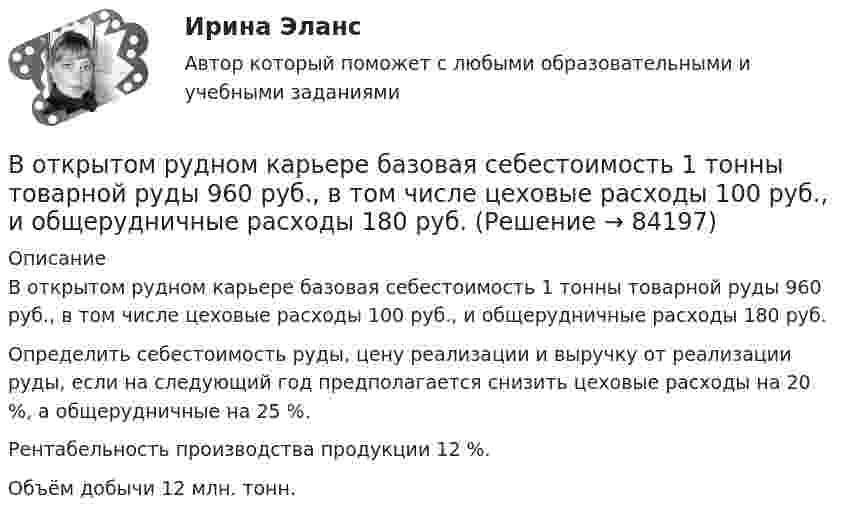      
            Описание
            	В открытом рудном карьере базовая себестоимость 1 тонны товарной руды 960 руб., в том числе цеховые расходы 100 руб., и общерудничные расходы 180 руб. 	Определить себестоимость руды, цену реализации и выручку от реализации руды, если на следующий год предполагается снизить цеховые расходы на 20 %, а общерудничные на 25 %. 	Рентабельность производства продукции 12 %. 	Объём добычи 12 млн. тонн.    
            
            
            В отечественных условиях управленческая информация по вопросам мотивации персонала имеет ...	В открытом рудном карьере базовая себестоимость 1 тонны товарной руды 960 руб., в том числе цеховые расходы 100 руб., и общерудничные расходы 180 руб. В открытом цилиндре под поршнем массой 1.9 кг и площадью 78 см2 находится сжатый идеальный газ.В отличие от традиционного подхода к оценке персонала, для современного (инновационного) подхода характерно применение:... (укажите 2 варианта ответа)В отличие от экскурсовода ... не навязывает свою точку зрения, говорит не по инструкции музейного методиста, а выражает свое собственное мнение посетителю, если оба настроены на диалог, потому что они общаются демократично и на равныхВ отношении заместителя руководителя Федерального агентства по рыболовству (Росрыболовства) Иванова И.И. проводилась проверка соблюдения требований к служебному поведению федеральных государственных гражданских служащих, в ходе которой былиВ отношении любого налогоплательщика может проводиться …Восстановление полностью или частично утраченных способностей - этоВосстановление потерянных  зубовВосстановление работоспособности ЦПГ Ford Transit (Расчетно-графическая работа)Восстановление речевых функций при афазииВ отделе продаж общества с ограниченной ответственностью (ООО) «Вега» регулярно происходят конфликты между сотрудниками. В ходе мониторинга психологического климата, психологом организации была выявлена следующая причина конфликтов: руководитель В Отдел МВД России по району Дорогомилово г. Москвы обратилась гражданка Украины О.В. Стешенко, В отечественной психологии деятельность — это: