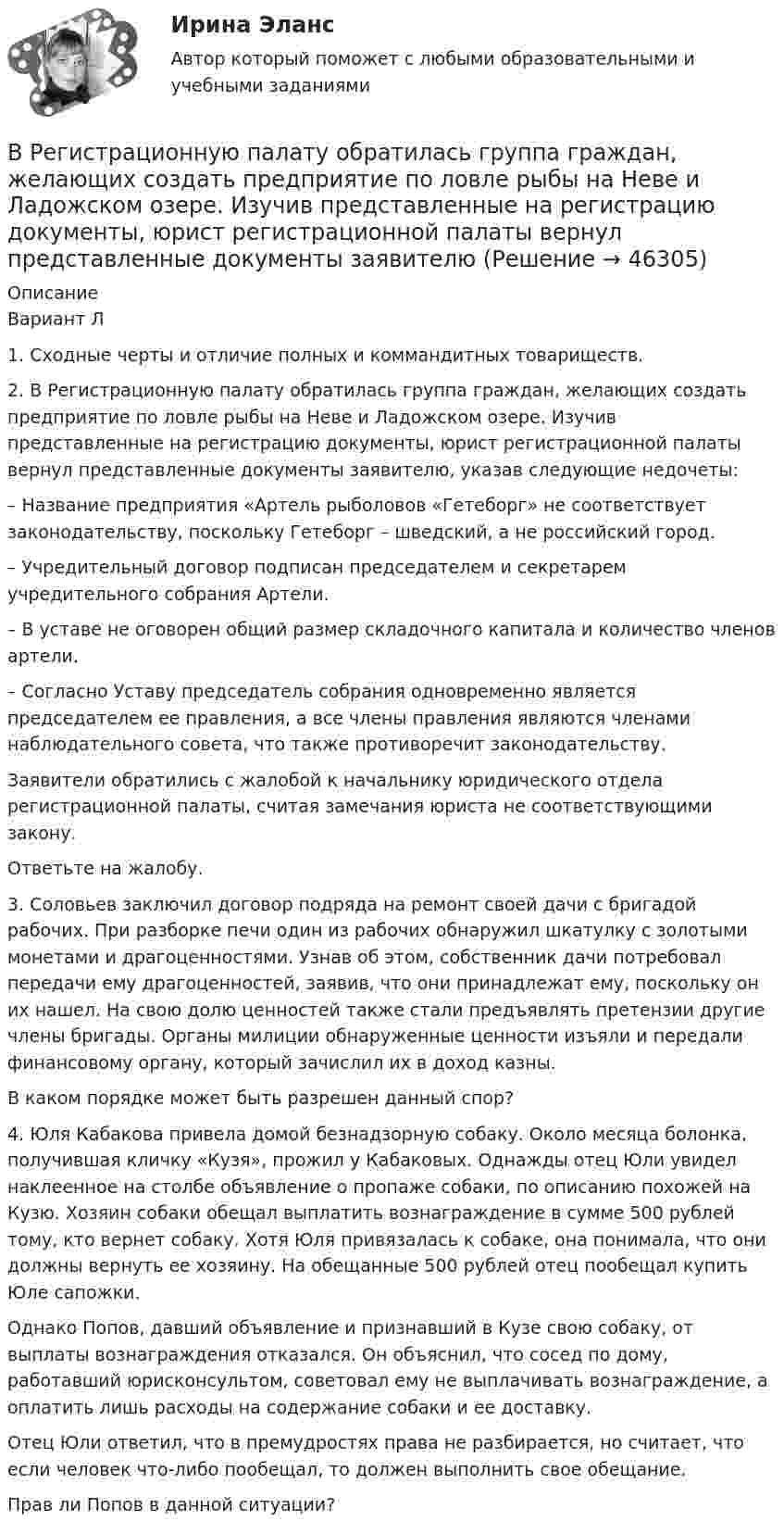      
            Описание
            Вариант Л	1.      Сходные черты и отличие полных и коммандитных товариществ.	2.      В Регистрационную палату обратилась группа граждан, желающих создать предприятие по ловле рыбы на Неве и Ладожском озере. Изучив представленные на регистрацию документы, юрист регистрационной палаты вернул представленные документы заявителю, указав следующие недочеты:	– Название предприятия «Артель рыболовов «Гетеборг» не соответствует законодательству, поскольку Гетеборг – шведский, а не российский город.	– Учредительный договор подписан председателем и секретарем учредительного собрания Артели.	– В уставе не оговорен общий размер складочного капитала и количество членов артели.	– Согласно Уставу председатель собрания одновременно является председателем ее правления, а все члены правления являются членами наблюдательного совета, что также противоречит законодательству.	Заявители обратились с жалобой к начальнику юридического отдела регистрационной палаты, считая замечания юриста не соответствующими закону.	Ответьте на жалобу.	3. Соловьев заключил договор подряда на ремонт своей дачи с бригадой рабочих. При разборке печи один из рабочих обнаружил шкатулку с золотыми монетами и драгоценностями. Узнав об этом, собственник дачи потребовал передачи ему драгоценностей, заявив, что они принадлежат ему, поскольку он их нашел. На свою долю ценностей также стали предъявлять претензии другие члены бригады. Органы милиции обнаруженные ценности изъяли и передали финансовому органу, который зачислил их в доход казны.	В каком порядке может быть разрешен данный спор?	4. Юля Кабакова привела домой безнадзорную собаку. Около месяца болонка, получившая кличку «Кузя», прожил у Кабаковых. Однажды отец Юли увидел наклеенное на столбе объявление о пропаже собаки, по описанию похожей на Кузю. Хозяин собаки обещал выплатить вознаграждение в сумме 500 рублей тому, кто вернет собаку. Хотя Юля привязалась к собаке, она понимала, что они должны вернуть ее хозяину. На обещанные 500 рублей отец пообещал купить Юле сапожки.	Однако Попов, давший объявление и признавший в Кузе свою собаку, от выплаты вознаграждения отказался. Он объяснил, что сосед по дому, работавший юрисконсультом, советовал ему не выплачивать вознаграждение, а оплатить лишь расходы на содержание собаки и ее доставку.	Отец Юли ответил, что в премудростях права не разбирается, но считает, что если человек что-либо пообещал, то должен выполнить свое обещание.	Прав ли Попов в данной ситуации?  
            
            
            Вращение ротора авиационного двигателя, воздушного винта самолёта, винта вертолёта (несущего или рулевого) при запуске двигателя характеризуется угловым ускорением ε и временем t1 выхода на режим малого газа. К моменту t1 ротор (винт)  В Регистрационную палату обратилась группа граждан, желающих создать предприятие по ловле рыбы на Неве и Ладожском озере. Изучив представленные на регистрацию документы, юрист регистрационной палаты вернул представленные документы заявителю«Вредная овсянка» - Настроить правильный режим дня – дело нужное. Многие техники, позволяющие приблизить человека к здоровому образу жизниВредная финансовая привычка мешающая выполнению финансового плана?Вредные факторы и здоровье человекаВредоносная программа, которая подменяет собой загрузку некоторых программ при загрузке системы называется...В реестр … поставщиков включается информация об участниках закупок, уклонившихся от заключения контрактов, а также о поставщиках (подрядчиках, исполнителях), не исполнивших или ненадлежащим образом исполнивших В расходах населения РФ преобладают расходы на ...В расширенную формулу продающего текста AIDA помимо основных и уже знакомых нам пунктов добавляется «Confidence», что значит «доверие», и выглядит она как...Врачебная тайна: этико-правовая оценка «медицинских селфи» [Ответы]Врачебно-педагогический контроль в волейболе   Врачебный контроль спортсмена состоит из анализа показателей..Врач Морошкин находился на ночном дежурстве кардиологического отделения центральной районной больницы. В нарушение установленного порядка дежурства он на некоторое время покинул отделение, попросив уборщицу Пелагееву посидеть на врачебном постуВращательное движение Вариант 10