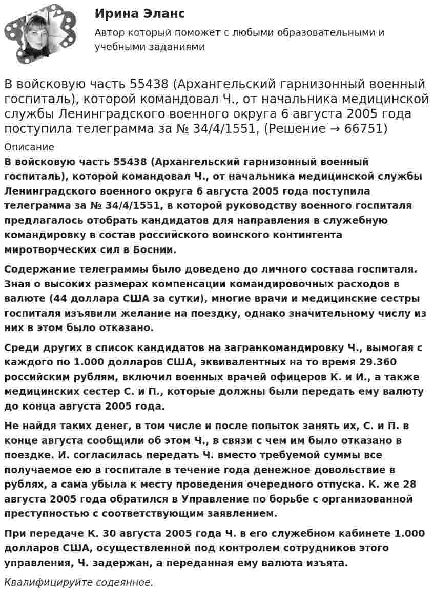      
            Описание
             В войсковую часть 55438 (Архангельский гарнизонный военный госпиталь), которой командовал Ч., от начальника медицинской службы Ленинградского военного округа 6 августа 2005 года поступила телеграмма за № 34/4/1551, в которой руководству военного госпиталя предлагалось отобрать кандидатов для направления в служебную командировку в состав российского воинского контингента миротворческих сил в Боснии. Содержание телеграммы было доведено до личного состава госпиталя. Зная о высоких размерах компенсации командировочных расходов в валюте (44 доллара США за сутки), многие врачи и медицинские сестры госпиталя изъявили желание на поездку, однако значительному числу из них в этом было отказано. Среди других в список кандидатов на загранкомандировку Ч., вымогая с каждого по 1.000 долларов США, эквивалентных на то время 29.360 российским рублям, включил военных врачей офицеров К. и И., а также медицинских сестер С. и П., которые должны были передать ему валюту до конца августа 2005 года. Не найдя таких денег, в том числе и после попыток занять их, С. и П. в конце августа сообщили об этом Ч., в связи с чем им было отказано в поездке. И. согласилась передать Ч. вместо требуемой суммы все получаемое ею в госпитале в течение года денежное довольствие в рублях, а сама убыла к месту проведения очередного отпуска. К. же 28 августа 2005 года обратился в Управление по борьбе с организованной преступностью с соответствующим заявлением. При передаче К. 30 августа 2005 года Ч. в его служебном кабинете 1.000 долларов США, осуществленной под контролем сотрудников этого управления, Ч. задержан, а переданная ему валюта изъята.  Квалифицируйте содеянное.   
            
            
            В воздухе из-за аварии произошло разрушение вертолёта, из которого выпал человек. Траектория падения человека совпала с вертикальным профилем горы, покрытой гладким льдом, переходящим с радиусом кривизны R = 25 м в горизонтальный участок. 	В войсковую часть 55438 (Архангельский гарнизонный военный госпиталь), которой командовал Ч., от начальника медицинской службы Ленинградского военного округа 6 августа 2005 года поступила телеграмма за № 34/4/1551,В вопросе краткосрочных и долгосрочных результатов денежной политики. Неокейнсианцы исходят из критически важной для них посылки, что заработная плата и цены — это ... инструменты:ВВП в РФ  на душу населения  (МВФ; ППС, долл.)ВВП как обобщающий показатель экономической активностиВВП страны долл. Потребительские расходы равны 3200 долл., государственные расходы составляют 900 долл., а чистый экспорт равен 80 долл. Чему равна величина инвестиций?В выбранной для исследования распространения заболевания группе мужчин в три раза больше, чем женщин. Частота заболевания у мужчин равна 1 к 2, а у женщин 1 к 4. Случайным образом выбирают одного больного. Найти вероятность того, что это женщина.В вершинах равностороннего треугольника со стороной 25 см находятся точечные заряды 2·10-8 Кл, 3·10-7 Кл и -1,5·10-7 Кл. Найти потенциальную энергию системы зарядов.В ветеринарной терапии некоторые лекарственные вещества применяются в вде аэрозолей. Вычислить среднюю квадратичную скорость частичек аэрозоля диаметром 10-6 см и плотностью 1,5·103 кг/м3 при 27 °C.Ввод газопровода устраивают:ВВОДНАЯ ИНФОРМАЦИЯ ПО ПРИХОДУ И РАСХОДАМ ИНДИВИДУАЛЬНОГО ПРЕДПРИНИМАТЕЛЯ ВИД ДЕЯТЛЬНОСТИ: ИЗГОТОВЛЕНИЕ ТРИКОТАЖНЫХ ИЗДЕЛИЙ 1. ПРИХОД 24.01.11 560000 руб. по договору от 18.11.10 15.03.11 345000 руб. по договору от 13.01.11 27.07.11 766000 руб. по договору от 23.03.11 23.11.11 560000 руб. по договору от 18.01.11В водохранилище, имеющем среднюю глубину 7 м, у пологого берега спускают сточные воды в количестве 0,057 м3/с. Следует определить разбавление у места водопользования, находящегося в 6 км от места выпуска...Ввод справочной информации 1. В справочник «Физические лица» введите сотрудников: - Стариков Андрей Геннадьевич; - Попова Нина Ивановна; - Петрова Надежда Игоревна. 2. В справочнике «Организации» создайте новый элемент и укажите следующую информацию: (см. рис.1).В воду опущена на очень малую глубину стеклянная трубка с диаметром канала d = 1мм. Определить массу m воды, вошедшей в трубку.
