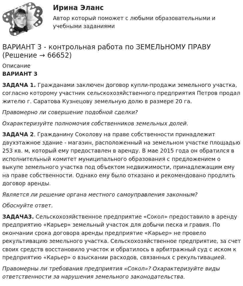      
            Описание
             ВАРИАНТ 3 ЗАДАЧА 1.             Гражданами заключен договор купли-продажи земельного участка, согласно которому участник сельскохозяйственного предприятия Петров продал жителю г. Саратова Кузнецову земельную долю в размере 20 га. Правомерно ли совершение подобной сделки? Охарактеризуйте полномочия собственников земельных долей.ЗАДАЧА  2. Гражданину Соколову на праве собственности принадлежит двухэтажное здание - магазин, расположенный на земельном участке площадью 253 кв. м, который ему предоставлен в аренду. В мае 2015 года он обратился в исполнительный комитет муниципального образования  с предложением о выкупе земельного участка под объектом недвижимости, принадлежащим ему на праве собственности. Однако ему было отказано и рекомендовано продлить договор аренды. Является ли решение органа местного самоуправления законным? Обоснуйте ответ.ЗАДАЧА3. Сельскохозяйственное предприятие «Сокол» предоставило в аренду предприятию «Карьер» земельный участок для добычи песка и гравия. По окончании срока договора аренды предприятие «Карьер» не провело рекультивацию земельного участка. Сельскохозяйственное предприятие, за счет своих средств восстановило участок и обратилось в арбитражный суд с иском к предприятию «Карьер» о взыскании расходов, связанных с рекультивацией.          Правомерны ли требования предприятия «Сокол»? Охарактеризуйте виды ответственности за нарушения земельного законодательства.   
            
            
            Вариант 3 - КОНТРОЛЬНАЯ ПО ПРАВУ (магистратура СГЮА)	ВАРИАНТ 3  - контрольная работа по ЗЕМЕЛЬНОМУ ПРАВУвариант 3 - Контрольная работа по логикеВариант 3 - КР ПО ПРАВУВариант 3. Найдите статистические данные о микрокредитовании в России (либо зарубежной стране, в регионе – на выбор), период – последние 5 лет. Представьте данные в таблицах, отобразив количество зарегистрированных микрофинансовых организаций и их филиалов, объёмы предоставленных микрокредитов населению и малому бизнесу, темпы их роста, объём и уровень (удельный вес) просроченной задолженности, средние процентные ставки по выданным микрокредитам. Проанализируйте динамику, сделайте выводы.Вариант 3 Проведите анализ и сделайте заключение о предоставлении финансовой помощи из федерального бюджета в региональный бюджет Новосибирской области или другого субъекта Федерации за последние 3 года.Вариант 3 Проведите анализ и сделайте заключение о предоставлении финансовой помощи из федерального бюджета в региональный бюджет Новосибирской области или другого субъекта Федерации за последние 3 года.. 2Вариант 2, Эффективность инвестиционных программ развития предприятия Вариант 3 1. На какую длину волны будет резонировать контур, состоящий из катушки индуктивностью 4 мкГн и конденсатора электроемкостью 1,11 нФ?Вариант 3 1. Перепишите следующие предложения и письменно переведите их на русский язык. При переводе обратите внимание на место предлога в русском языке:Вариант 3 1. Перепишите следующие предложения, определите в каждом из них тип условного предложения и переведите их на русский язык:Вариант 3. 1. Эффективность использования труда производственного персонала. 2. Налоги. Виды налогов. Налогообложение физических лиц. 3. Задача. Рассчитать величину прибыли (убытка) от реализации продукции в 1 и 2 кварталах, а так же ее прирост в абсолютном выраженииВАРИАНТ 3 I. Перепишите следующие предложения, определите в каждом из них видо- временную форму и залог глагола-сказуемого. Переведите предложения на русский язык.Вариант 3 – «Ж» - «И» 1) Даны матрицы A, B, C и число q. Найти матрицу D = AB + qC. 3 q = – 3, A = , B = , C = . 2) Дана система линейных алгебраических уравнений: 3 Найти решение этой системы любым методом. 3) Известны координаты (см. таблицу 1) в прямоугольной системе координат Oxy трёх точек A, B, C, являющихся вершинами треугольника.