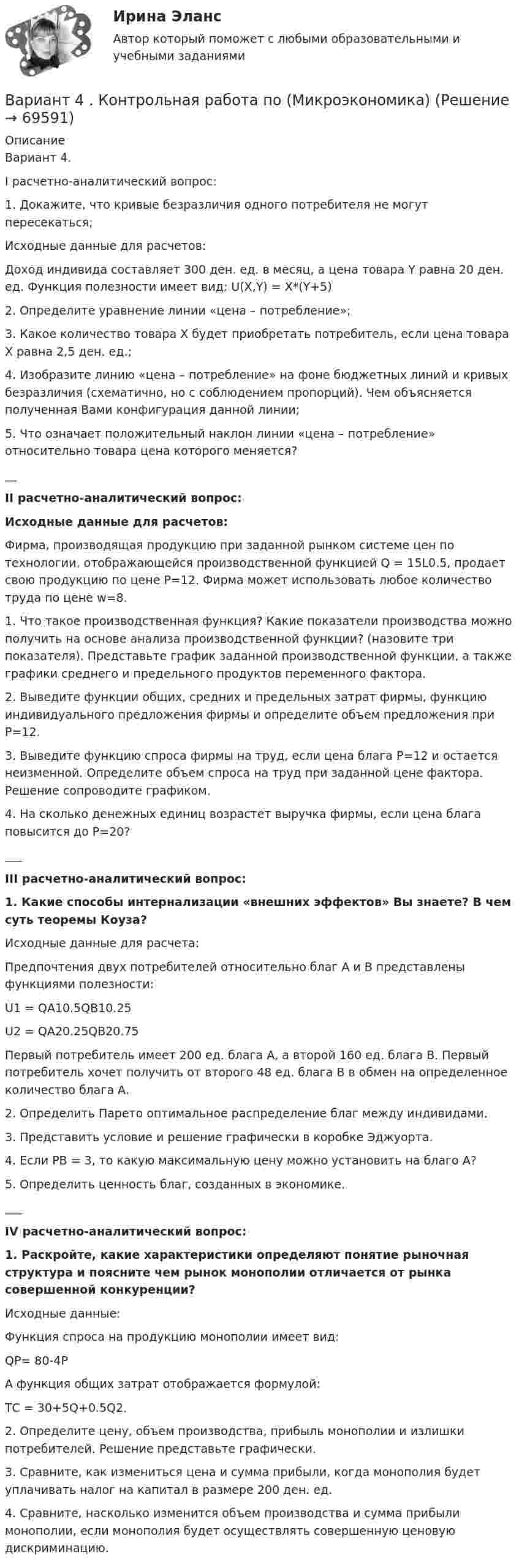      
            Описание
            	Вариант 4.	I расчетно-аналитический вопрос:	1. Докажите, что кривые безразличия одного потребителя не могут пересекаться;	Исходные данные для расчетов:	Доход индивида составляет 300 ден. ед. в месяц, а цена товара Y равна 20 ден. ед. Функция полезности имеет вид: U(X,Y) = X*(Y+5)	2. Определите уравнение линии «цена – потребление»;	3. Какое количество товара X будет приобретать потребитель, если цена товара X равна 2,5 ден. ед.;	4. Изобразите линию «цена – потребление» на фоне бюджетных линий и кривых безразличия (схематично, но с соблюдением пропорций). Чем объясняется полученная Вами конфигурация данной линии;	5. Что означает положительный наклон линии «цена – потребление» относительно товара цена которого меняется?__	II расчетно-аналитический вопрос:	Исходные данные для расчетов:	Фирма, производящая продукцию при заданной рынком системе цен по технологии, отображающейся производственной функцией Q = 15L0.5, продает свою продукцию по цене Р=12. Фирма может использовать любое количество труда по цене w=8.	1. Что такое производственная функция? Какие показатели производства можно получить на основе анализа производственной функции? (назовите три показателя). Представьте график заданной производственной функции, а также графики среднего и предельного продуктов переменного фактора.	2. Выведите функции общих, средних и предельных затрат фирмы, функцию индивидуального предложения фирмы и определите объем предложения при Р=12.	3. Выведите функцию спроса фирмы на труд, если цена блага Р=12 и остается неизменной. Определите объем спроса на труд при заданной цене фактора. Решение сопроводите графиком.	4. На сколько денежных единиц возрастет выручка фирмы, если цена блага повысится до Р=20?___	III расчетно-аналитический вопрос:	1. Какие способы интернализации «внешних эффектов» Вы знаете? В чем суть теоремы Коуза?	Исходные данные для расчета:	Предпочтения двух потребителей относительно благ А и В представлены функциями полезности:	U1 = QA10.5QB10.25	U2 = QA20.25QB20.75	Первый потребитель имеет 200 ед. блага А, а второй 160 ед. блага В. Первый потребитель хочет получить от второго 48 ед. блага В в обмен на определенное количество блага А.	2. Определить Парето оптимальное распределение благ между индивидами.	3. Представить условие и решение графически в коробке Эджуорта.	4. Если РВ = 3, то какую максимальную цену можно установить на благо А?	5. Определить ценность благ, созданных в экономике.___	IV расчетно-аналитический вопрос:	1. Раскройте, какие характеристики определяют понятие рыночная структура и поясните чем рынок монополии отличается от рынка совершенной конкуренции?	Исходные данные:	Функция спроса на продукцию монополии имеет вид:	QP= 80-4P	А функция общих затрат отображается формулой:	ТС = 30+5Q+0.5Q2.	2. Определите цену, объем производства, прибыль монополии и излишки потребителей. Решение представьте графически.	3. Сравните, как измениться цена и сумма прибыли, когда монополия будет уплачивать налог на капитал в размере 200 ден. ед.	4. Сравните, насколько изменится объем производства и сумма прибыли монополии, если монополия будет осуществлять совершенную ценовую дискриминацию.    
            
            
            Вариант 4 - Контрольная работа по метрологии и стандартизации	Вариант 4 . Контрольная работа по (Микроэкономика)вариант 4 - Контрольная работа по правуВариант 4 -  Расчет типового вариантаВариант 4. СодержаниеВариант 55 Вариант 5 - контрольная по ЭконометрикеВариант 46 Контрольная работа по Безопасности жизнедеятельностиВАРИАНТ 4. Вопросы и ответы внутриВариант 4 все задачи. 4. Водный раствор содержит 577 г серной кислоты в 1 литре, плотность раствора 1,335 г/мл. Определить массовую долю серной кислоты.*️⃣ Вариант 4. Гражданское право: ситуацииВариант 4 Задание 1. Перепишите предложения. Вставьте инфинитив в нужной форме и переведите предложение на русский язык. 10. The crime ... by Scotland Yard occurred on the Thames. (to investigate) A. to investigate C. to have been investigated E. to have been investigatingвариант 4 задание и ответы внутривариант 4 - Контрольная работа по бух.учету