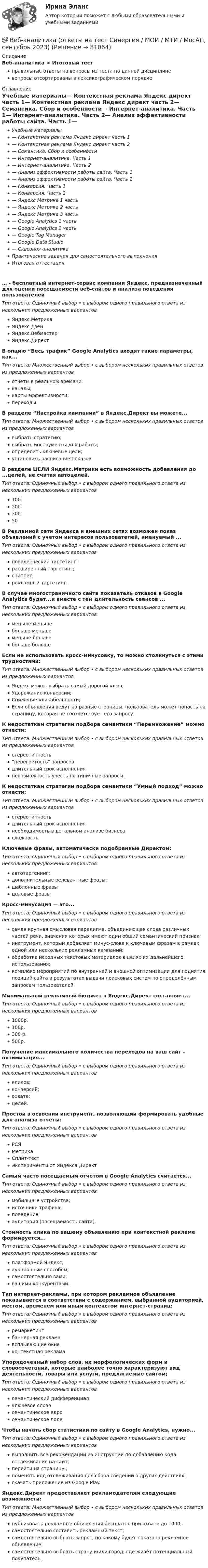      
            Описание
            Веб-аналитика > Итоговый тестправильные ответы на вопросы из теста по данной дисциплиневопросы отсортированы в лексикографическом порядке 
            Оглавление
            Учебные материалы— Контекстная реклама Яндекс директ часть 1— Контекстная реклама Яндекс директ часть 2— Семантика. Сбор и особенности— Интернет-аналитика. Часть 1— Интернет-аналитика. Часть 2— Анализ эффективности работы сайта. Часть 1— Анализ эффективности работы сайта. Часть 2— Конверсия. Часть 1— Конверсия. Часть 2— Яндекс Метрика 1 часть— Яндекс Метрика 2 часть— Яндекс Метрика 3 часть— Google Analytics 1 часть— Google Analytics 2 часть— Google Tag Manager— Google Data Studio— Сквозная аналитикаПрактические задания для самостоятельного выполненияИтоговая аттестация… - бесплатный интернет-сервис компании Яндекс, предназначенный для оценки посещаемости веб-сайтов и анализа поведения пользователейТип ответа: Одиночный выбор • с выбором одного правильного ответа из нескольких предложенных вариантовЯндекс.МетрикаЯндекс.ДзенЯндекс.ВебмастерЯндекс.ДиректВ опцию “Весь трафик” Google Analytics входят такие параметры, как...Тип ответа: Множественный выбор • с выбором нескольких правильных ответов из предложенных вариантовотчеты в реальном времени.каналы;карты эффективности;переходы.В разделе “Настройка кампании” в Яндекс.Директ вы можете...Тип ответа: Множественный выбор • с выбором нескольких правильных ответов из предложенных вариантоввыбрать стратегию;выбрать инструменты для работы;определить ключевые цели;установить расписание показов.В разделе ЦЕЛИ Яндекс.Метрики есть возможность добавления до ...целей, не считая автоцелей.Тип ответа: Одиночный выбор • с выбором одного правильного ответа из нескольких предложенных вариантов10020030050В Рекламной сети Яндекса и внешних сетях возможен показ объявлений с учетом интересов пользователей, именуемый ...Тип ответа: Одиночный выбор • с выбором одного правильного ответа из нескольких предложенных вариантовповеденческий таргетинг;расширенный таргетинг;сниппет;рекламный таргетинг.В случае многостраничного сайта показатель отказов в Google Analytics будет...и вместе с тем длительность сеансов ...Тип ответа: Одиночный выбор • с выбором одного правильного ответа из нескольких предложенных вариантовменьше-меньшебольше-меньшеменьше-большебольше-большеЕсли не использовать кросс-минусовку, то можно столкнуться с этими трудностями:Тип ответа: Множественный выбор • с выбором нескольких правильных ответов из предложенных вариантовЯндекс может выбрать самый дорогой ключ;Удорожание конверсии;Снижение кликабельности;Если объявления ведут на разные страницы, пользователь может попасть на страницу, которая не соответствует его запросу.К недостаткам стратегии подбора семантики “Перемножение” можно отнести:Тип ответа: Множественный выбор • с выбором нескольких правильных ответов из предложенных вариантовстереотипность“перегретость” запросовдлительный срок исполненияневозможность учесть не типичные запросы.К недостаткам стратегии подбора семантики “Умный подход” можно отнести:Тип ответа: Множественный выбор • с выбором нескольких правильных ответов из предложенных вариантовстереотипностьдлительный срок исполнениянеобходимость в детальном анализе бизнесасложностьКлючевые фразы, автоматически подобранные Директом:Тип ответа: Одиночный выбор • с выбором одного правильного ответа из нескольких предложенных вариантовавтотаргенинг;дополнительные релевантные фразы;шаблонные фразыцелевые фразыКросс-минусация — это...Тип ответа: Одиночный выбор • с выбором одного правильного ответа из нескольких предложенных вариантовсамая крупная смысловая парадигма, объединяющая слова различных частей речи, значения которых имеют один общий семантический признак;инструмент, который добавляет минус-слова к ключевым фразам в рамках одной или нескольких рекламных кампаний;обработка исходных текстовых материалов в целях их дальнейшего использования;комплекс мероприятий по внутренней и внешней оптимизации для поднятия позиций сайта в результатах выдачи поисковых систем по определённым запросам пользователейМинимальный рекламный бюджет в Яндекс.Директ составляет...Тип ответа: Одиночный выбор • с выбором одного правильного ответа из нескольких предложенных вариантов1000р.100р.300 р.500р.Получение максимального количества переходов на ваш сайт - оптимизация...Тип ответа: Одиночный выбор • с выбором одного правильного ответа из нескольких предложенных вариантовкликов;конверсий;охвата;целей.Простой в освоении инструмент, позволяющий формировать удобные для анализа отчеты:Тип ответа: Одиночный выбор • с выбором одного правильного ответа из нескольких предложенных вариантовРСЯМетрикаСплит-тестЭксперименты от Яндекса.ДиректСамым часто посещаемым отчетом в Google Analytics считается...Тип ответа: Одиночный выбор • с выбором одного правильного ответа из нескольких предложенных вариантовмобильные устройства;источники трафика;поведение;аудитория (посещаемость сайта).Стоимость клика по вашему объявлению при контекстной рекламе формируется...Тип ответа: Одиночный выбор • с выбором одного правильного ответа из нескольких предложенных вариантовплатформой Яндекс;аукционным способом;самостоятельно вами;вашими конкурентами.Тип интернет-рекламы, при котором рекламное объявление показывается в соответствии с содержанием, выбранной аудиторией, местом, временем или иным контекстом интернет-страниц:Тип ответа: Одиночный выбор • с выбором одного правильного ответа из нескольких предложенных вариантовремаркетингбаннерная рекламавсплывающие окнаконтекстная рекламаУпорядоченный набор слов, их морфологических форм и словосочетаний, которые наиболее точно характеризуют вид деятельности, товары или услуги, предлагаемые сайтом;Тип ответа: Одиночный выбор • с выбором одного правильного ответа из нескольких предложенных вариантовсемантический дифференциалключевое словосемантическое ядросемантическое полеЧтобы начать сбор статистики по сайту в Google Analytics, нужно...Тип ответа: Одиночный выбор • с выбором одного правильного ответа из нескольких предложенных вариантоввыполнить все рекомендации из инструкции по добавлению кода отслеживания на сайт;перейти на страницу ;поменять код отслеживания для сбора сведений о других действиях;скачать приложение из Google Play.Яндекс.Директ предоставляет рекламодателям следующие возможности:Тип ответа: Множественный выбор • с выбором нескольких правильных ответов из предложенных вариантовпубликовать рекламные объявления бесплатно при охвате до 1000;самостоятельно составить рекламный текст;самостоятельно выбрать запрос, по какому будет показано рекламное объявление;самостоятельно выбрать страну и/или город, где живёт потенциальный покупатель.  
            
            
            💯 Веб-аналитика (ответы на тест Синергия / МОИ / МТИ / МосАП, октябрь 2023)💯 Веб-аналитика (ответы на тест Синергия / МОИ / МТИ / МосАП, сентябрь 2023)Веб-аналитика ответы тесты МОИ МТИ/СИНЕРГИЯ 2022 (все ответы 100⭐баллов)Веб-аналитика (Синергия)Веб-аналитика (Синергия)Веб-аналитика. Синергия (6 семестр). На отлично!Веб-аналитика. Синергия. Итоговый тест 2023 г. 95 баллов на ОТЛИЧНО! 6 семестр.Вдоль силовой линии однородного электрического поля движется протон. В точке поля с потенциалом j1 протон имел скорость u1 = 0,1 Мм/с. Определить потенциал j2 точки поля, в которой скорость протона возрастёт в n = 2 раза. Вдоль силовой линии однородного электрического поля движется частица. В точке поля с потенциалом 1 = 120 В  частица имела скорость v_1 = 50 км/с.   Определить: 1) потенциал 2 точки поля, в которой ее скорость В доход областного бюджета поступили средства от оказания платных услуг бюджетными учреждениями. Должно ли Управление Федерального казначейства по области перечислить эти доходы в федеральный бюджет?В драматическом треугольнике Карпмана между двумя враждующими сторонами (агрессором и жертвой) есть третья сторона - ... В Древнем Египте налоги взимались в виде ...Веб-аналитика 5 семестр тест с ответами Синергия (85 баллов ноябрь 2022)Веб-аналитика 5 семестр (тест с ответами Синергия/МОИ/ МТИ)
