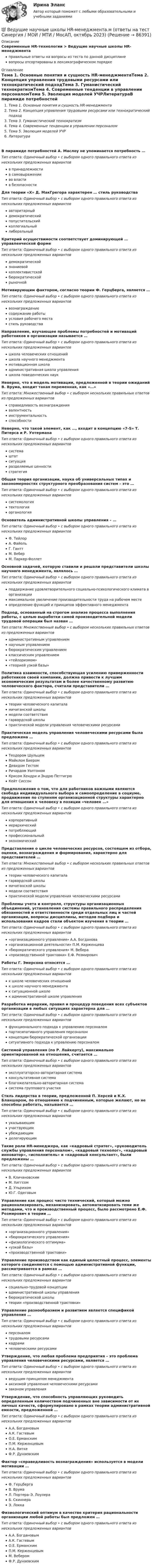      
            Описание
            Современные HR-технологии > Ведущие научные школы HR-менеджментаправильные ответы на вопросы из теста по данной дисциплиневопросы отсортированы в лексикографическом порядке 
            Оглавление
            Тема 1. Основные понятия и сущность HR-менеджментаТема 2. Концепция управления трудовыми ресурсами или технократический подходТема 3. Гуманистический технократизмТема 4. Современные тенденции в управлении персоналомТема 5. Эволюция моделей УЧРЛитератураВ пирамиде потребностей А. Маслоу не упоминается потребность …Тип ответа: Одиночный выбор • с выбором одного правильного ответа из нескольких предложенных вариантовв принадлежностив самовыраженииво властив безопасностиДля теории «X» Д. МакГрегора характерен … стиль руководстваТип ответа: Одиночный выбор • с выбором одного правильного ответа из нескольких предложенных вариантовавторитарныйдемократическийпопустительскийколлегиальныйлиберальныйКритерий осуществимости соответствует доминирующей … управленческой формеТип ответа: Одиночный выбор • с выбором одного правильного ответа из нескольких предложенных вариантовдемократическойзнаниевойколлективистскойбюрократическойрыночнойМотивирующим фактором, согласно теории Ф. Герцберга, является …Тип ответа: Одиночный выбор • с выбором одного правильного ответа из нескольких предложенных вариантоввознаграждениесодержание работыусловия рабочего местастиль руководстваНаправление, изучающее проблемы потребностей и мотиваций работников в организации называется …Тип ответа: Одиночный выбор • с выбором одного правильного ответа из нескольких предложенных вариантовшкола человеческих отношенийшкола научного менеджментамотивационная школаадминистративная школа управленияшкола поведенческих наукНеверно, что в модель мотивации, предложенной в теории ожиданий В. Врума, входит такая переменная, как «…»Тип ответа: Множественный выбор • с выбором нескольких правильных ответов из предложенных вариантовсправедливость вознаграждениявалентностьинструментальностьспособностиНеверно, что такой элемент, как …, входит в концепцию «7-S» Т. Питерса и Р. УотерманаТип ответа: Одиночный выбор • с выбором одного правильного ответа из нескольких предложенных вариантовсистемаштатситуацияразделяемые ценностистратегияОбщая теория организации, наука об универсальных типах и закономерностях структурного преобразования систем – это …Тип ответа: Одиночный выбор • с выбором одного правильного ответа из нескольких предложенных вариантовсистемологиятектологияорганологияОснователь административной школы управления – …Тип ответа: Одиночный выбор • с выбором одного правильного ответа из нескольких предложенных вариантовФ. ТейлорА. ФайольГ. ГанттМ. ВеберМ. Паркер-ФоллетОсновной задачей, которую ставили и решали представители школы научного менеджмента, являлось …Тип ответа: Одиночный выбор • с выбором одного правильного ответа из нескольких предложенных вариантовподдержание удовлетворительного социально-психологического климата в организациимаксимальное увеличение производительности труда на рабочем местеопределение функций и принципов эффективного менеджментаПодход, основанный на строгом анализе процесса выполнения работы, с целью выработки самой производительной модели трудовой операции был назван …Тип ответа: Множественный выбор • с выбором нескольких правильных ответов из предложенных вариантовадминистративным управлениемнаучным управлениембюрократическим управлениемклассическим управлением«тейлоризмом»«теорией узкой базы»Политика взаимности, способствующая усилению приверженности работников своей компании, должна привести к лучшим экономическим результатам и более качественному развитию человеческого фактора, считали представители …Тип ответа: Одиночный выбор • с выбором одного правильного ответа из нескольких предложенных вариантовтеории человеческого капиталамичиганской школымодели соответствиягарвардской школыпрактической модели управления человеческими ресурсамиПрактическая модель управления человеческими ресурсами была предложена …Тип ответа: Одиночный выбор • с выбором одного правильного ответа из нескольких предложенных вариантовТеодором ШульцемМайклом БиеромДевидом ГестомРичардом УолтономКрисом Хендри и Эндрю ПеттигрюКейт СиссонПредположение о том, что для работников важными являются свобода индивидуального выбора и самоопределение в социуме, продвижение по ступеням организационной структуры характерно для отношения к человеку в позиции «человек …»Тип ответа: Одиночный выбор • с выбором одного правильного ответа из нескольких предложенных вариантовкорпоративныйиерархическийпотребляющийпрофессиональныйэкономическийПредставление о цикле человеческих ресурсов, состоящем из отбора, оценки, вознаграждения и формирования, характерно для представителей …Тип ответа: Множественный выбор • с выбором нескольких правильных ответов из предложенных вариантовтеории человеческого капиталагарвардской школымичиганской школымодели соответствияпрактической модели управления человеческими ресурсамиПроблемы учета и контроля, структуры организационных объединений, установления системы правильного распределения обязанностей и ответственности среди отдельных лиц и частей организации, вопросы дисциплины, методов подбора и использования кадров стали объектом изучения в теории …Тип ответа: Одиночный выбор • с выбором одного правильного ответа из нескольких предложенных вариантов«организационного управления» А.А. Богданова«организационной деятельности» П.М. Керженцева«бюрократического управления» М. Вебера«производственной трактовки» Е.Ф. РозмировичРаботы Г. Эмерсона относятся …Тип ответа: Одиночный выбор • с выбором одного правильного ответа из нескольких предложенных вариантовк школе человеческих отношенийк школе научного менеджментак ситуационной школек административной школе управленияРазработка иерархии, правил и процедур поведения всех субъектов организации в любых ситуациях характерна для …Тип ответа: Одиночный выбор • с выбором одного правильного ответа из нескольких предложенных вариантовфункционального подхода к управлению персоналомпартисипативного управления персоналомконцепции бюрократической организацииситуативного подхода к управлению персоналомСистемой управления (по Р. Лайкерту), максимально ориентированной на отношения, считается …Тип ответа: Одиночный выбор • с выбором одного правильного ответа из нескольких предложенных вариантовэксплуататорско-авторитарная системаконсультативная системаблагожелательно-авторитарная системасистема группового участияСтиль лидерства в теории, предложенной П. Херсей и К.X. Бланшаром, по отношению к подчиненным, которые желают, но не способны работать, называется …Тип ответа: Одиночный выбор • с выбором одного правильного ответа из нескольких предложенных вариантовуказывающимучаствующимубеждающимделегирующимТакие роли HR-менеджера, как «кадровый стратег», «руководитель службы управления персоналом», «кадровый технолог», «кадровый инноватор», «исполнитель» и «кадровый консультант», были предложены …Тип ответа: Одиночный выбор • с выбором одного правильного ответа из нескольких предложенных вариантовВ. КличановскимM. ХиггсомД. УльрихомЮ.Г. ОдеговымУправление как процесс чисто технический, который можно рационализировать, механизировать, автоматизировать теми же методами, что и производственный процесс, было рассмотрено Е.Ф. Розмирович в теории …Тип ответа: Одиночный выбор • с выбором одного правильного ответа из нескольких предложенных вариантов«организационного управления»«бюрократического управления»«физиологического оптимума»«узкой базы»«производственной трактовки»Управление производством как единый целостный процесс, элементы которого соединяются с помощью административной функции, рассматривается в рамках …Тип ответа: Одиночный выбор • с выбором одного правильного ответа из нескольких предложенных вариантовсоциально-трудовой концепцииадминистративной школы управлениябюрократической школытеории «производственной трактовки»Управление разнообразием и развитием является спецификой управления …Тип ответа: Одиночный выбор • с выбором одного правильного ответа из нескольких предложенных вариантовперсоналомтрудовыми ресурсамикадрамичеловеческими ресурсамиУтверждение, что любая проблема предприятия – это проблема управления человеческими ресурсами, является …Тип ответа: Одиночный выбор • с выбором одного правильного ответа из нескольких предложенных вариантовведущим принципом менеджментааксиомой управления человеческими ресурсамизаконом управленияУтверждение, что способность управляющих руководить определенным количеством подчиненных вне зависимости от их личных качеств, сформулировано в рамках теории административной емкости, предложенной …Тип ответа: Одиночный выбор • с выбором одного правильного ответа из нескольких предложенных вариантовА.А. БогдановымА.К. ГастевымО.Е. ЕрманскимП.М. КерженцевымН.А. ВиткеФ.Р. ДунаевскимФактор «справедливость вознаграждения» используется в модели мотивации …Тип ответа: Одиночный выбор • с выбором одного правильного ответа из нескольких предложенных вариантовФ. ГерцбергаВ. ВрумаЛ. Портера–Э. ЛоулераБ. СкиннераЭ. ЛоккаФизиологический оптимум в качестве критерия рациональности организации любой работы был предложен …Тип ответа: Одиночный выбор • с выбором одного правильного ответа из нескольких предложенных вариантовА.А. БогдановымА.К. ГастевымО.Е. ЕрманскимП.М. КерженцевымМ. ВеберомФ.Р. Дунаевским  
            
            
            Ведущее место в решении проблем повышения эффективности оперативно-технического проникновения занимает совершенствование правовых, организационно-тактических и технических аспектов использования специальной техники. В арсенале спецтехники важнейшее место занимают средства и системы негласного съема видео- и аудиоинформации, включающие аппаратуру оперативного наблюдения, прослушивания и фиксации информации.💯 Ведущие научные школы HR-менеджмента.м (ответы на тест Синергия / МОИ / МТИ / МосАП, октябрь 2023)Ведущие научные школы HR-менеджмента - Современные HR-технологии 88 из 100 (синергия)Ведущие научные школы HR-менеджмента (Современные HR-технологии Синергия)Ведущие научные школы HR-менеджмента (Современные HR-технологии Синергия) Ведущие научные школы HR-менеджмента (тест с ответами Синергия/МОИ/МТИ/МосАП)ВЕИП Математические методы обработки информации в психологииВ Европейский Суд по правам человека поступила жалоба гражданки Амосовой А. Л., которая утверждала, что властями РФ были нарушены ст.ст. 2, 3, 5 и 13 Европейской конвенции о защите прав человека и основных свобод в отношении ее мужа Смирнова Г. С.В Европейский Суд по правам человека поступила жалоба от индивидуального предпринимателя Рахимова М. М., который утверждал, что в отношении него были нарушены ст. 1 Протокола № 1 Европейской конвенции о защите прав человека и основных свобод 1950 годВегетарианство: за и противВедение бухгалтерского учета источников формирования активов, выполнение работ по инвентаризации активов и финансовых обязательств организации   вариант № 1 Ведение в SMM/SMM-технологии(ответы на тест Синергия) 97 балловВедёрко с водой вращают в вертикальной плоскости на веревке длиной 0,5 м. С какой наименьшей скоростью нужно его вращать, чтобы при прохождении через верхнюю точку удержать воду в ведёрке?Ведёрко с водой, привязанное к верёвке длиной 60 см, равномерно движется по окружности в вертикальной плоскости. Найти: а) наименьшую скорость движения ведёрка, при которой в высшей точке вода из него не выливается