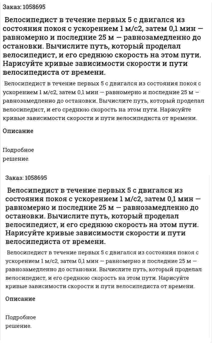  Велосипедист в течение первых 5 с двигался из состояния покоя с ускорением 1 м/с2, затем 0,1 мин — равномерно и последние 25 м — равнозамедленно до остановки. Вычислите путь, который проделал велосипедист, и его среднюю скорость на этом пути. Нарисуйте кривые зависимости скорости и пути велосипедиста от времени. 