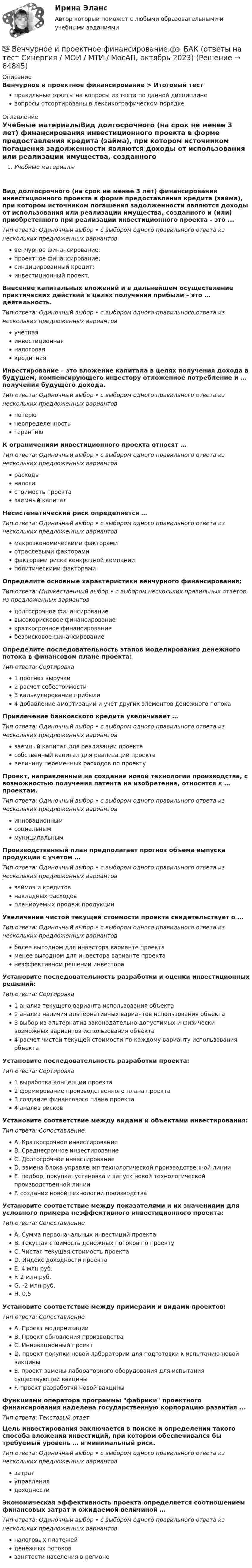      
            Описание
            Венчурное и проектное финансирование > Итоговый тестправильные ответы на вопросы из теста по данной дисциплиневопросы отсортированы в лексикографическом порядке 
            Оглавление
            Учебные материалыВид долгосрочного (на срок не менее 3 лет) финансирования инвестиционного проекта в форме предоставления кредита (займа), при котором источником погашения задолженности являются доходы от использования или реализации имущества, созданного и (или) приобретенного при реализации инвестиционного проекта - это ...Тип ответа: Одиночный выбор • с выбором одного правильного ответа из нескольких предложенных вариантоввенчурное финансирование;проектное финансирование;синдицированный кредит;инвестиционный проект.Внесение капитальных вложений и в дальнейшем осуществление практических действий в целях получения прибыли – это … деятельность.Тип ответа: Одиночный выбор • с выбором одного правильного ответа из нескольких предложенных вариантовучетнаяинвестиционнаяналоговаякредитнаяИнвестирование – это вложение капитала в целях получения дохода в будущем, компенсирующего инвестору отложенное потребление и … получения будущего дохода.Тип ответа: Одиночный выбор • с выбором одного правильного ответа из нескольких предложенных вариантовпотерюнеопределенностьгарантиюК ограничениям инвестиционного проекта относят …Тип ответа: Одиночный выбор • с выбором одного правильного ответа из нескольких предложенных вариантоврасходыналогистоимость проектазаемный капиталНесистематический риск определяется …Тип ответа: Одиночный выбор • с выбором одного правильного ответа из нескольких предложенных вариантовмакроэкономическими факторамиотраслевыми факторамифакторами риска конкретной компанииполитическими факторамиОпределите основные характеристики венчурного финансирования;Тип ответа: Множественный выбор • с выбором нескольких правильных ответов из предложенных вариантовдолгосрочное финансированиевысокорисковое финансированиекраткосрочное финансированиебезрисковое финансированиеОпределите последовательность этапов моделирования денежного потока в финансовом плане проекта:Тип ответа: Сортировка1 прогноз выручки2 расчет себестоимости3 калькулирование прибыли4 добавление амортизации и учет других элементов денежного потокаПривлечение банковского кредита увеличивает …Тип ответа: Одиночный выбор • с выбором одного правильного ответа из нескольких предложенных вариантовзаемный капитал для реализации проектасобственный капитал для реализации проектавеличину переменных расходов по проектуПроект, направленный на создание новой технологии производства, с возможностью получения патента на изобретение, относится к … проектам.Тип ответа: Одиночный выбор • с выбором одного правильного ответа из нескольких предложенных вариантовинновационнымсоциальныммуниципальнымПроизводственный план предполагает прогноз объема выпуска продукции с учетом …Тип ответа: Одиночный выбор • с выбором одного правильного ответа из нескольких предложенных вариантовзаймов и кредитовнакладных расходовпланируемых продаж продукцииУвеличение чистой текущей стоимости проекта свидетельствует о …Тип ответа: Одиночный выбор • с выбором одного правильного ответа из нескольких предложенных вариантовболее выгодном для инвестора варианте проектаменее выгодном для инвестора варианте проектанеэффективном решении инвестораУстановите последовательность разработки и оценки инвестиционных решений:Тип ответа: Сортировка1 анализ текущего варианта использования объекта2 анализ наличия альтернативных вариантов использования объекта3 выбор из альтернатив законодательно допустимых и физически возможных вариантов использования объекта4 расчет чистой текущей стоимости по каждому варианту использования объектаУстановите последовательность разработки проекта:Тип ответа: Сортировка1 выработка концепции проекта2 формирование производственного плана проекта3 создание финансового плана проекта4 анализ рисковУстановите соответствие между видами и объектами инвестирования:Тип ответа: СопоставлениеA. Краткосрочное инвестированиеB. Среднесрочное инвестированиеC. Долгосрочное инвестированиеD. замена блока управления технологической производственной линииE. подбор, покупка, установка и запуск новой технологической производственной линииF. создание новой технологии производстваУстановите соответствие между показателями и их значениями для условного примера неэффективного инвестиционного проекта:Тип ответа: СопоставлениеA. Сумма первоначальных инвестиций проектаB. Текущая стоимость денежных потоков по проектуC. Чистая текущая стоимость проектаD. Индекс доходности проектаE. 4 млн руб.F. 2 млн руб.G. -2 млн руб.H. 0,5Установите соответствие между примерами и видами проектов:Тип ответа: СопоставлениеA. Проект модернизацииB. Проект обновления производстваC. Инновационный проектD. проект покупки новой лаборатории для подготовки к испытанию новой вакциныE. проект замены лабораторного оборудования для испытания существующей вакциныF. проект разработки новой вакциныФункциями оператора программы фабрики проектного финансирования наделена государственную корпорацию развития ...Тип ответа: Текcтовый ответ Цель инвестирования заключается в поиске и определении такого способа вложения инвестиций, при котором обеспечивался бы требуемый уровень … и минимальный риск.Тип ответа: Одиночный выбор • с выбором одного правильного ответа из нескольких предложенных вариантовзатратуправлениядоходностиЭкономическая эффективность проекта определяется соотношением финансовых затрат и ожидаемой величиной …Тип ответа: Одиночный выбор • с выбором одного правильного ответа из нескольких предложенных вариантовналоговых платежейденежных потоковзанятости населения в регионе  
            
            
            Вентиляция ТЕСТЫ за 5 и 6 семестры ТулГУ💯 Венчурное и проектное финансирование.фэ_БАК (ответы на тест Синергия / МОИ / МТИ / МосАП, октябрь 2023)Венчурное и проектное финансирование.фэ_БАК (тест с ответами Синергия/МОИ/ МТИ /МОСАП)Венчурное финансирование Экзамен тестВенчурный-бизнес.-Условие 2. Решение задачи в екселе. Вербальные коммуникации осуществляются с помощью …Верно ли, документирования сопровождает все стадии разработки АС?Венеция знаменитый известный город, богатый, красивый, полон тайн и очень привлекателен для туризмаВенеция знаменитый известный город, богатый, красивый, полон тайн и очень привлекателен для туризмаВенская конвенция о дипломатических сношениях была принята государствами в ... году.Вентилятор вращается с частотой n = 600 мин-1. После выключения он начал вращаться равнозамедленно и, сделав N = 50 оборотов, остановился. Работа A сил торможения равна 31,4 Дж. Определить момент сил торможения M и момент инерции Вентилятор вращается с частотой n = 900 об/мин. После выключения он сделал до остановки N = 75 оборотов. Работа сил торможения равна A = 44,4 Дж. Найти: 1) момент инерции вентилятора J; 2) момент силы торможения M.Вентилятор вращается с частотой v = 600 об/мин. После выключения вентилятор, вращаясь равнозамедленно, сделал до остановки N = 125 оборотов. Какое время t прошло с момента выключения вентилятора до его полной остановки?Вентилятор вращается с частотой v. Через время τ после его выключения вентилятор остановился, сделав N оборотов. Считая его вращение равнозамедленным, найти: 1) начальную угловую скорость торможения; 2) время торможения τ; 3) момент 