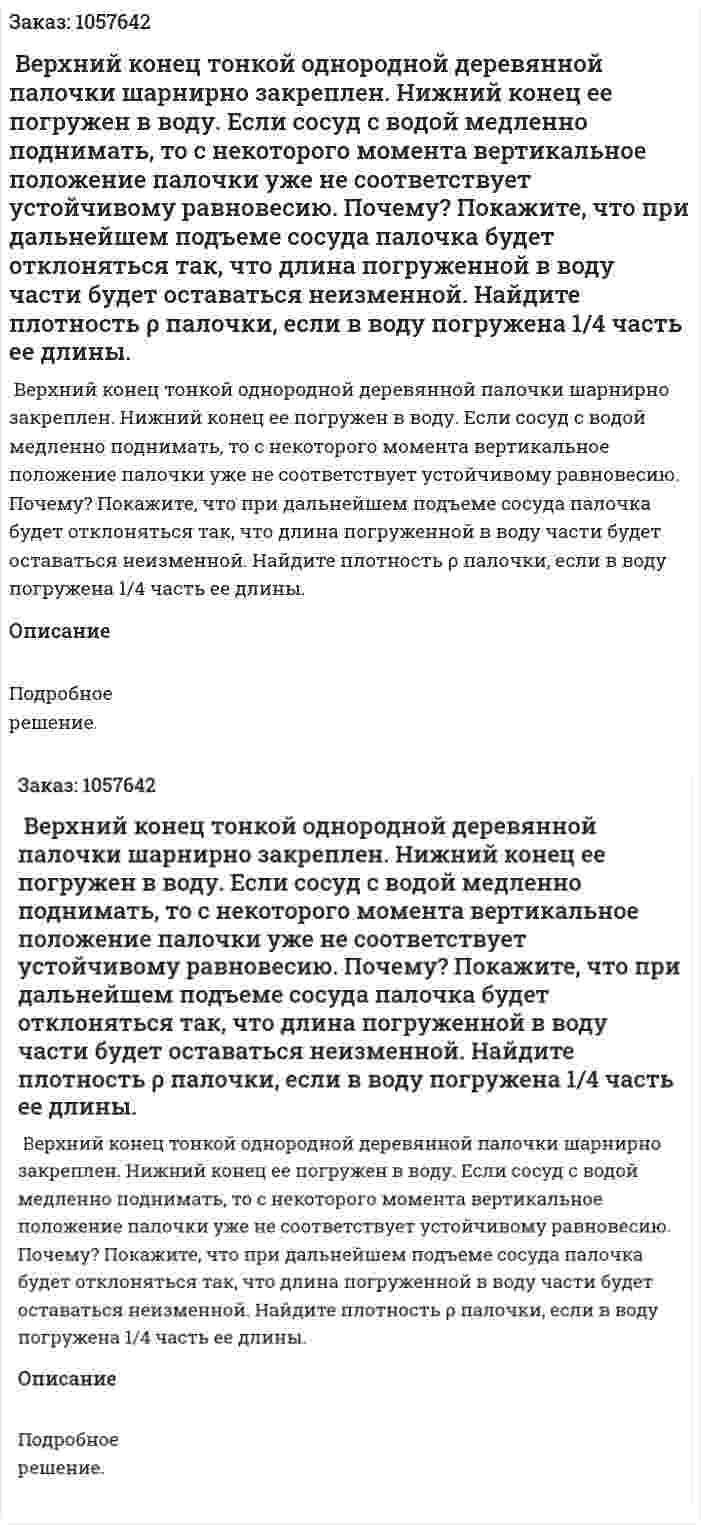  Верхний конец тонкой однородной деревянной палочки шарнирно закреплен. Нижний конец ее погружен в воду. Если сосуд с водой медленно поднимать, то с некоторого момента вертикальное положение палочки уже не соответствует устойчивому равновесию. Почему? Покажите, что при дальнейшем подъеме сосуда палочка будет отклоняться так, что длина погруженной в воду части будет оставаться неизменной. Найдите плотность ρ палочки, если в воду погружена 1/4 часть ее длины.  