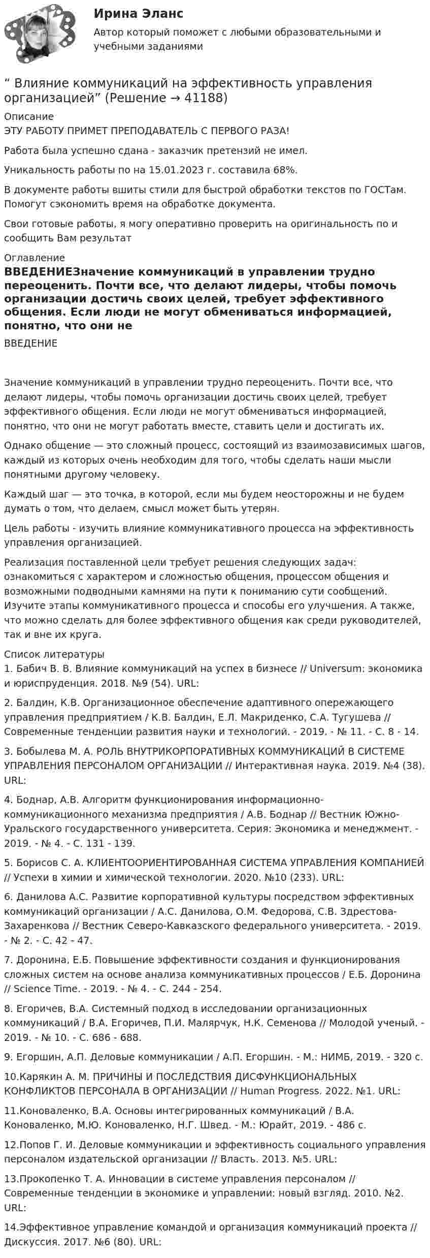      
          Описание
          ЭТУ РАБОТУ ПРИМЕТ ПРЕПОДАВАТЕЛЬ С ПЕРВОГО РАЗА!Работа была успешно сдана - заказчик претензий не имел.Уникальность работы по  на 15.01.2023 г. составила 68%.В документе работы вшиты стили для быстрой обработки текстов по ГОСТам. Помогут сэкономить время на обработке документа.Свои готовые работы, я могу оперативно проверить на оригинальность по  и сообщить Вам результат 
          Оглавление
          ВВЕДЕНИЕЗначение коммуникаций в управлении трудно переоценить. Почти все, что делают лидеры, чтобы помочь организации достичь своих целей, требует эффективного общения. Если люди не могут обмениваться информацией, понятно, что они не могут работать вместе, ставить цели и достигать их.Однако общение — это сложный процесс, состоящий из взаимозависимых шагов, каждый из которых очень необходим для того, чтобы сделать наши мысли понятными другому человеку.Каждый шаг — это точка, в которой, если мы будем неосторожны и не будем думать о том, что делаем, смысл может быть утерян.Цель работы - изучить влияние коммуникативного процесса на эффективность управления организацией.Реализация поставленной цели требует решения следующих задач: ознакомиться с характером и сложностью общения, процессом общения и возможными подводными камнями на пути к пониманию сути сообщений. Изучите этапы коммуникативного процесса и способы его улучшения. А также, что можно сделать для более эффективного общения как среди руководителей, так и вне их круга. 
          Список литературы
          1.   Бабич В. В. Влияние коммуникаций на успех в бизнесе // Universum: экономика и юриспруденция. 2018. №9 (54). URL:  2.   Балдин, К.В. Организационное обеспечение адаптивного опережающего управления предприятием / К.В. Балдин, Е.Л. Макриденко, С.А. Тугушева // Современные тенденции развития науки и технологий. - 2019. - № 11. - С. 8 - 14.3.   Бобылева М. А.  РОЛЬ ВНУТРИКОРПОРАТИВНЫХ КОММУНИКАЦИЙ В СИСТЕМЕ УПРАВЛЕНИЯ ПЕРСОНАЛОМ ОРГАНИЗАЦИИ // Интерактивная наука. 2019. №4 (38). URL:  4.   Боднар, А.В. Алгоритм функционирования информационно-коммуникационного механизма предприятия / А.В. Боднар // Вестник Южно-Уральского государственного университета. Серия: Экономика и менеджмент. - 2019. - № 4. - С. 131 - 139.5.   Борисов С. А. КЛИЕНТООРИЕНТИРОВАННАЯ СИСТЕМА УПРАВЛЕНИЯ КОМПАНИЕЙ // Успехи в химии и химической технологии. 2020. №10 (233). URL:  6.   Данилова А.С. Развитие корпоративной культуры посредством эффективных коммуникаций организации / А.С. Данилова, О.М. Федорова, С.В. Здрестова-Захаренкова // Вестник Северо-Кавказского федерального университета. - 2019. - № 2. - С. 42 - 47.7.   Доронина, Е.Б. Повышение эффективности создания и функционирования сложных систем на основе анализа коммуникативных процессов / Е.Б. Доронина // Science Time. - 2019. - № 4. - С. 244 - 254.8.   Егоричев, В.А. Системный подход в исследовании организационных коммуникаций / В.А. Егоричев, П.И. Малярчук, Н.К. Семенова // Молодой ученый. - 2019. - № 10. - С. 686 - 688.9.   Егоршин, А.П. Деловые коммуникации / А.П. Егоршин. - М.: НИМБ, 2019. - 320 с.10.Карякин А. М. ПРИЧИНЫ И ПОСЛЕДСТВИЯ ДИСФУНКЦИОНАЛЬНЫХ КОНФЛИКТОВ ПЕРСОНАЛА В ОРГАНИЗАЦИИ // Human Progress. 2022. №1. URL:  11.Коноваленко, В.А. Основы интегрированных коммуникаций / В.А. Коноваленко, М.Ю. Коноваленко, Н.Г. Швед. - М.: Юрайт, 2019. - 486 с.12.Попов Г. И. Деловые коммуникации и эффективность социального управления персоналом издательской организации // Власть. 2013. №5. URL:  13.Прокопенко Т. А. Инновации в системе управления персоналом // Современные тенденции в экономике и управлении: новый взгляд. 2010. №2. URL:  14.Эффективное управление командой и организация коммуникаций проекта // Дискуссия. 2017. №6 (80). URL:  
            
            
            Влияние информационных сетей на становление современного общества“ Влияние коммуникаций на эффективность управления организацией”Влияние компьютерных игр на развитие ребёнка: вред и пользаВлияние модифицированных целлюлоз на качество соусов различной жирностиВЛИЯНИЕ НЕЙТРАЛЬНОЙ АТМОСФЕРЫ НА РЕЗУЛЬТАТЫ ГЕОДЕЗИЧЕСКИХ ИЗМЕРЕНИЙ Вариант 14Влияние нейтральной атмосферы на результаты геодезических измерений (вариант 25, МГУГиК)Влияние окружающего мира на самооценку личностиВ личном страховании получатель страховой суммы в случае смерти страхователя или застрахованного лица, либо лицо, в пользу которого заключен договор личного страхования – это …Влияние ароматерапии на психоэмоциональное состояние детей больных аутизмомВлияние безакогольных напитков на здоровье человекаВлияние внешнего фактора на экономическое развитие стран в условиях глобализацииВлияние внешней и внутренней среды на предприятие - основное звено экономикиВлияние выбросов автотранспортных средств на здоровьеВлияние детско-родительских отношений на развитие личности подростка