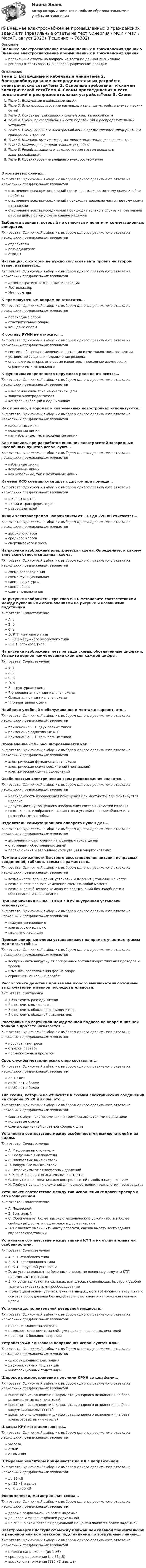      
            Описание
            Внешнее электроснабжение промышленных и гражданских зданий > Внешнее электроснабжение промышленных и гражданских зданийправильные ответы на вопросы из теста по данной дисциплиневопросы отсортированы в лексикографическом порядке 
            Оглавление
            Тема 1. Воздушные и кабельные линииТема 2. Электрооборудование распределительных устройств электрических сетейТема 3. Основные требования к схемам электрической сетиТема 4. Схемы присоединения к сети подстанций и распределительных устройствТема 5. Схемы внешнего электроснабжения промышленных предприятий и гражданских зданийТема 6. Комплектные трансформаторные подстанции различного типаТема 7. Камеры распределительных устройствТема 8. Релейная защита и автоматизация систем внешнего электроснабженияТема 9. Проектирование внешнего электроснабженияВ кольцевых схемах…Тип ответа: Одиночный выбор • с выбором одного правильного ответа из нескольких предложенных вариантовотключение всех присоединений почти невозможно, поэтому схема крайне надёжнаотключение всех присоединений происходит довольно часто, поэтому схема ненадёжнаотключение всех присоединений происходит только в случае неправильной работы шин, поэтому схема крайне надёжнаВыберите вариант, который не относится к понятиям коммутационных аппаратов.Тип ответа: Одиночный выбор • с выбором одного правильного ответа из нескольких предложенных вариантовотделителиразъединителиотводыИнстанция, с которой не нужно согласовывать проект на втором этапе, называется…Тип ответа: Одиночный выбор • с выбором одного правильного ответа из нескольких предложенных вариантовадминистративо-техническая инспекцияРостехнадзорМинпромторгК промежуточным опорам не относятся…Тип ответа: Одиночный выбор • с выбором одного правильного ответа из нескольких предложенных вариантовпереходные опорыответвительные опорыконцевые опорыК составу РУНН не относятся…Тип ответа: Одиночный выбор • с выбором одного правильного ответа из нескольких предложенных вариантовсистема обогрева помещения подстанции и счетчиков электроэнергииустройство защиты и подключение резерваопорные изоляторы, штыревые изоляторы, проходные изоляторы и ограничители напряженияК функциям современного наружного реле не относится…Тип ответа: Одиночный выбор • с выбором одного правильного ответа из нескольких предложенных вариантовизмерение силы тока на участках цепизащита электродвигателяконтроль вибраций в подшипникахКак правило, в городах и современных новостройках используются…Тип ответа: Одиночный выбор • с выбором одного правильного ответа из нескольких предложенных вариантовкабельные линиивоздушные линиикак кабельные, так и воздушные линииКак правило, при разработке внешних электросетей загородных населённых пунктов используют…Тип ответа: Одиночный выбор • с выбором одного правильного ответа из нескольких предложенных вариантовкабельные линиивоздушные линиикак кабельные, так и воздушные линииКамеры КСО соединяются друг с другом при помощи…Тип ответа: Одиночный выбор • с выбором одного правильного ответа из нескольких предложенных вариантовшинных мостовлиний и трансформаторовразъединителейЛинии электропередач напряжением от 110 до 220 кВ считаются…Тип ответа: Одиночный выбор • с выбором одного правильного ответа из нескольких предложенных вариантоввысокого классасреднего классасверхвысокого классаНа рисунке изображена электрическая схема. Определите, к какому типу схем относится данная схема.  Тип ответа: Одиночный выбор • с выбором одного правильного ответа из нескольких предложенных вариантовсхема расположениясхема функциональнаясхема структурнаясхема общаясхема подключенияНа рисунке изображены три типа КТП. Установите соответствиями между буквенными обозначениями на рисунке и названиями подстанций.  Тип ответа: СопоставлениеA. аB. бC. вD. КТП мачтового типаE. КТП наружного киоскового типаF. КТП блочного типаНа рисунке изображены четыре вида схемы, обозначенные цифрами. Укажите верное наименование схем для каждой цифры.  Тип ответа: СопоставлениеA. 1B. 2C. 3D. 4E. структурная схемаF. упрощённая принципиальная схемаG. полная принципиальная схемаH. оперативная схемаНаиболее удобный в обслуживании и монтаже вариант, это…Тип ответа: Одиночный выбор • с выбором одного правильного ответа из нескольких предложенных вариантовприменение КТП двух разных типовприменение однотипных КТПприменение КТП трёх разных типовОбозначение «Э4» расшифровывается как…Тип ответа: Одиночный выбор • с выбором одного правильного ответа из нескольких предложенных вариантовэлектрическая функциональная схемаэлектрическая схема соединений (монтажная)электрическая схема подключенийОсобенностью электрических схем расположения является…Тип ответа: Одиночный выбор • с выбором одного правильного ответа из нескольких предложенных вариантовнеобходимость изображения помещения или местности, где монтируется изделиедопустимость упрощённого изображения составных частей изделиявозможность изображения элементов и устройств совмещённым или разнесённым способомОтделитель коммутационного аппарата нужен для…Тип ответа: Одиночный выбор • с выбором одного правильного ответа из нескольких предложенных вариантоввключения и отключения нагрузочных токов цепейотключения обесточенных цепейпереключения и аварийных коммутаций в энергосистемахПомимо возможности быстрого восстановления питания исправных соединений, гибкость схемы выражается в…Тип ответа: Одиночный выбор • с выбором одного правильного ответа из нескольких предложенных вариантоввозможности расширения установки и деления установки на частивозможности полного изменения схемы в любой моментвозможности быстрого изменения подключений без надобности в обосновании и согласованииПри напряжении выше 110 кВ в КРУ внутренней установки используют…Тип ответа: Одиночный выбор • с выбором одного правильного ответа из нескольких предложенных вариантоввоздушную изоляциюэлегазовую изоляциюмасляную изоляцияПрямые анкерные опоры устанавливают на прямых участках трассы для того, чтобы…Тип ответа: Одиночный выбор • с выбором одного правильного ответа из нескольких предложенных вариантоввоспринимать нагрузку от поперечных составляющих тяжения проводов и тросовизменять расположения фаз на опореограничить анкерный пролётРасположите действия при замене любого выключателя обходным выключателем в верной последовательности.Тип ответа: Сортировка1 отключить разъединители2 отключить выключатель3 отключить обходной разъединитель4 отключить обходной выключательРасстояние по вертикали между точкой подвеса на опоре и низшей точкой в пролете называется…Тип ответа: Одиночный выбор • с выбором одного правильного ответа из нескольких предложенных вариантовпровисанием тросастрелой провесапромежуточным пролётомСрок службы металлических опор составляет…Тип ответа: Одиночный выбор • с выбором одного правильного ответа из нескольких предложенных вариантовдо 40 летот 50 лет и болееот 80 лет и болееТип схемы, который не относится к схемам электрических соединений на стороне 35 кВ и выше, это…Тип ответа: Одиночный выбор • с выбором одного правильного ответа из нескольких предложенных вариантовсхемы с двумя системами шин и тремя выключателями на две цепикольцевые схемысхемы с одиночной системой сборных шинУстановите соответствие между особенностями выключателей и их видом.Тип ответа: СопоставлениеA. Масляные выключателиB. Воздушные выключателиC. Элегазовые выключателиD. Вакуумные выключателиE. Независимы от атмосферных давленийF. Малый износ дугогасительных контактовG. Могут использоваться для контроля сетей с любым напряжениемH. Требуют больших вложений для осуществления технологии производстваУстановите соответствие между тип исполнения гидрогенератора и его назначением.Тип ответа: СопоставлениеA. ПодвеснойB. ЗонтичныйC. Обеспечивает более высокую механическую устойчивость и более свободный доступ к подпятнику и другим частямD. Позволяет уменьшить массу агрегата, снизив высоту всего здания гидроэлектростанцииУстановите соответствие между типами КТП и их отличительными особенностями.Тип ответа: СопоставлениеA. КТП столбового типаB. КТП передвижного типаC. КТП наружной установкиD. их устанавливают на бетонных опорах, по внешнему виду эти КТП напоминают мачтовыеE. их устанавливают на салазках или шасси, позволяющих быстро и удобно транспортировать электрооборудованиеF. благодаря окнам, установленным в дверях, есть возможность визуального осмотра оборудования без надобности отключения напряжения главных цепейУстановка дополнительной резервной мощности…Тип ответа: Одиночный выбор • с выбором одного правильного ответа из нескольких предложенных вариантовникак не влияет на затратыпозволяет сэкономить за счёт уменьшения числа выключателейприводит к большим затратамУстройства АВР высокого напряжения используются для…Тип ответа: Одиночный выбор • с выбором одного правильного ответа из нескольких предложенных вариантоводносекционных подстанцийдвухсекционных подстанциймногосекционных подстанцийШирокое распространение получили КРУН со шкафами…Тип ответа: Одиночный выбор • с выбором одного правильного ответа из нескольких предложенных вариантоввыкатного исполнения и шкафом стационарного исполнения на базе маломасляных выключателейвыкатного исполнения и шкафом стационарного исполнения на базе вакуумных выключателейвыкатного исполнения и шкафом стационарного исполнения на базе элегазововых выключателейШкафы КРУ изготавливают из…Тип ответа: Одиночный выбор • с выбором одного правильного ответа из нескольких предложенных вариантовжелезасталиалюминияШтыревые изоляторы применяются на ВЛ с напряжением…Тип ответа: Одиночный выбор • с выбором одного правильного ответа из нескольких предложенных вариантовдо 35 кВот 35 кВ и вышеот 6 до 35 кВЭкономически, магистральная схема…Тип ответа: Одиночный выбор • с выбором одного правильного ответа из нескольких предложенных вариантовдороже радиальной, но более надёжнадешевле и менее надёжней радиальнойне сильно отличается от радиальной по цене и является более надёжнойЭлектроэнергия поступают между ближайшей главной понизительной и районной или комплексной подстанциями по воздушным линиям…Тип ответа: Одиночный выбор • с выбором одного правильного ответа из нескольких предложенных вариантовнизкого напряжения (до 1 кВ)среднего напряжения (до 35 кВ)высокого напряжения (110 кВ и выше)  
            
            
            Внецентренное растяжение-сжатие короткой стойки. Вариант 9💯 Внешнее электроснабжение промышленных и гражданских зданий.ти (правильные ответы на тест Синергия / МОИ / МТИ / МосАП, август 2023)Внешнеторговая политика государства, направленная с одной стороны на защиту внутреннего рынка, а с другой – на активное поощрение выхода национальных компаний на внешние рынки, – это ...Внешнеэкономическая деятельностьВнешнеэкономическая деятельностьВнешнеэкономическая деятельность 2 вариантВнешнеэкономическая деятельность ВСЕ ЗАДАНИЯ  В неоклассической концепции занятости:Внеплановый инструктаж - изменения на 1 сентября 2022 годаВ неподвижный шар ударяется боком другой шар такой же массы. Под каким углом разлетятся шары, если они абсолютно упругие и абсолютно гладкие?В непрозрачном экране сделано круглое отверстие диаметром 4 мм. Экран освещается падающим нормально пучком параллельных лучей (0,5 мкм). Точка наблюдения находится на оси отверстия на расстоянии 1 м от него. Сколько зон Френеля укладываетсяВнесение изменений в кассовые и банковские документы …Внести в таблицу основных представителей направления экономическойВнесудебные процедуры разрешения споров: 1. Третейское соглашение.  2. Медиативное соглашение: понятие и исполнение.