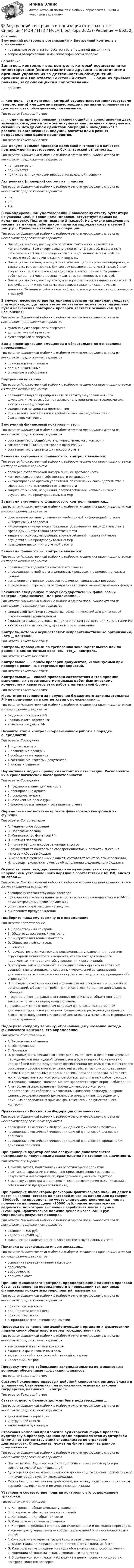      
            Описание
            Внутренний контроль в организации > Внутренний контроль в организацииправильные ответы на вопросы из теста по данной дисциплиневопросы отсортированы в лексикографическом порядке 
            Оглавление
            Занятие… контроль – вид контроля, который осуществляется министерствами (ведомствами) или другими вышестоящими органами управления за деятельностью объединений, организаций.Тип ответа: Текcтовый ответ …. – один из приёмов ревизии, заключающийся в сопоставлении двух экземпляров одного и того же документа или различных документов, связанных между собой единством операций и находящихся в различных организациях, ведущих расчёты или в разных подразделениях одного предприятия.Тип ответа: Текcтовый ответ Акт документальной проверки налоговой инспекции в качестве подтверждения достоверности бухгалтерской отчетности…Тип ответа: Одиночный выбор • с выбором одного правильного ответа из нескольких предложенных вариантовне принимаетсяпринимаетсяпринимается при условии проведения выездной проверкиАкт ревизии (проверки) состоит из … частейТип ответа: Одиночный выбор • с выбором одного правильного ответа из нескольких предложенных вариантов3-х2-х1-йВ командированном удостоверении к авансовому отчету бухгалтера не указана цель и сроки командировки, отсутствует приказ на командировку. Под отчет выдано 3 тыс.руб. На 1 число следующего месяца, за данным работником числится задолженность в сумме 3 тыс.руб.. Проверить законность операции.Тип ответа: Одиночный выбор • с выбором одного правильного ответа из нескольких предложенных вариантовОперация законна, потому что работник фактически находится в командировке. Бухгалтеру выдано в под отчет 3 тыс.руб. и за данным работником на 1 число месяца числится задолженность 3 тыс.руб. за которую он обязан отчитаться или вернуть.Операция незаконна, потому что не указаны цели и сроки командировки, а также отсутствует приказ. Бухгалтеру выдано в под отчет 3 тыс.руб. при отсутствии цели и сроков командировки, а также приказа. За данным работником на 1 число месяца числится задолженность 3 тыс.руб.Операция законна, потому что бухгалтеру фактически выдано в под отчет 3 тыс.руб., а цели и сроков командировки, а также приказа не имеют значения. За данным работником на 1 число месяца числится задолженность 3 тыс.руб.В случае, несоответствие материалов ревизии материалам следствия при условии, когда такое несоответствие не может быть разрешено путем назначения повторной проверки является основанием для назначения:Тип ответа: Одиночный выбор • с выбором одного правильного ответа из нескольких предложенных вариантовсудебно-бухгалтерской экспертизыдополнительной проверкибухгалтерской экспертизыВиды инвентаризации имущества и обязательств по основаниям проведения…Тип ответа: Одиночный выбор • с выбором одного правильного ответа из нескольких предложенных вариантовплановые и внеплановыеполные и частичныесплошные и выборочныеВнутренний контроль…Тип ответа: Множественный выбор • с выбором нескольких правильных ответов из предложенных вариантовпроводится внутри предприятия (или структуры управления) его служащими, которых обычно называют внутренними контролерами или внутренними аудиторамисодержится на средства предприятияобязателен в соответствии с требованиями законодательства о бухгалтерском учетеВнутренний финансовый контроль — это…Тип ответа: Одиночный выбор • с выбором одного правильного ответа из нескольких предложенных вариантовсоставная часть общей системы управленческого контролясамостоятельный вид контроля в организациисоставная часть системы финансового учетаЗадачами внутреннего финансового контроля являются:Тип ответа: Множественный выбор • с выбором нескольких правильных ответов из предложенных вариантовпроверка бухгалтерской информации, ее достоверностиконтроль сохранности собственности организацииинформирование органов управления об изменении законодательства в сфере административной ответственностизащита от ошибок, нарушений, злоупотреблений, искажений через осуществление предупредительных мерЗадачами внутреннего финансового контроля являются…Тип ответа: Множественный выбор • с выбором нескольких правильных ответов из предложенных вариантовобеспечение органов управления необходимой информацией по всем интересующим вопросаминформирование органов управления об изменении законодательства в сфере административной ответственностизащита от ошибок, нарушений, злоупотреблений, искажений через осуществление предупредительных мерповышение дисциплины учетной работыЗадачами финансового контроля являются:Тип ответа: Множественный выбор • с выбором нескольких правильных ответов из предложенных вариантовправильность ведения финансовой отчетностиопределение потребности в финансовых ресурсах и размеров денежных фондоввыявление внутренних резервов увеличения финансовых ресурсовопределение потребности расходования государственных денежных фондовЗакончите следующую фразу: Государственный финансовый контроль предназначен для реализации…Тип ответа: Одиночный выбор • с выбором одного правильного ответа из нескольких предложенных вариантовфинансовой политики государства, создания условий для финансовой стабилизации страны в целомбюджетного законодательства при его четком соответствии Конституции РФвнутренней политики государства в сфере экономикиКонтроль, который осуществляют неправительственные организации, – это __ контроль.Тип ответа: Текcтовый ответ Контроль, проводимый по требованию законодательства или по решению компетентных органов, - это_... контроль.Тип ответа: Текcтовый ответ Контрольное … – приём проверки документов, используемый при проверке розничных торговых предприятий.Тип ответа: Текcтовый ответ Контрольные … – способ проверки соответствия актов приёмки выполненных строительно-монтажных работ фактическому количеству и характеру этих работ в натуральной форме.Тип ответа: Текcтовый ответ Меры ответственности за нарушение бюджетного законодательства РФ не применяются в соответствии с положениями …Тип ответа: Множественный выбор • с выбором нескольких правильных ответов из предложенных вариантовБюджетного кодекса РФГражданского кодекса РФУголовного кодекса РФНазовите этапы контрольно-ревизионной работы в порядке очередности:Тип ответа: Сортировка1 подготовка работ2 проведение проверки3 обобщение материалов4 составление итоговых документов5 анализ и решенияНормативная модель проверки состоит из пяти стадий. Расположите их в хронологической последовательности:Тип ответа: Сортировка1 предварительная деятельность;2 планирование аудита;3 процедуры аудита;4 независимые процедуры;5 формулировка мнения и составление отчетаОпределите соответствие органов финансового контроля и их функцийТип ответа: СопоставлениеA. Федеральное собраниеB. Налоговые органыC. Министерство финансов РФD. Счетная палата РФE. принимает финансовое законодательствоF. осуществляет контроль за своевременностью и полнотой внесения налогов и сборов в бюджетG. исполняет федеральный бюджет, составляет отчет об его исполненииH. проводит экспертизу отчетов об исполнении федерального бюджетаОсуществление государственных или муниципальных закупок с нарушением установленного порядка в соответствии с БК РФ, влечет за собой …Тип ответа: Множественный выбор • с выбором нескольких правильных ответов из предложенных вариантовблокировку соответствующих расходовпривлечение к ответственности в соответствии с законодательством РФ об административных правонарушенияхустановка конкретных цен на закупкивынесением предупрежденияПодберите каждому термину его определениеТип ответа: СопоставлениеA. Ведомственный контрольB. Общегосударственный контрольC. Внутрихозяйственный контрольD. Общественный контрольE. РевизияF. . осуществляется контрольно-ревизионными управлениями, другими структурами министерств и ведомств, охватывает деятельность подотчетных им предприятий, учреждений и организаций;G. контроль законодательных и исполнительных органов власти всех уровней, также специально созданных учреждений за финансовой деятельностью всех экономических субъектов: государства, предприятий и учреждений.H. проводится экономическими и финансовыми службами предприятий и организаций. Объект контроля – финансово-хозяйственная деятельность субъекта.I. осуществляют неправительственные организации. Объект контроля зависит от стоящих перед ними задачами.J. производится по отдельным вопросам финансово-хозяйственной деятельности на основе отчетных, балансовых и расходных документов. Выявляются нарушения финансовой дисциплины и намечаются мероприятия по их устранению.Подберите каждому термину, обозначающему название метода финансового контроля, его определение:Тип ответа: СопоставлениеA. Экономический анализB. ОбследованиеC. ПроверкаD. разновидность финансового контроля, имеет целью детальное изучение периодической или годовой финансовой и бухгалтерской отчетности с целью общей оценки результатов хозяйственной деятельности, финансового состояния и обоснования возможностей их эффективного использования.E. охватывает отдельные стороны деятельности предприятий. В ходе его могут осуществляться контрольные обмеры выполненных работ, расхода материалов, топлива, энергии. Может проводится через опрос, наблюдение.F. наиболее распространенная форма финансового контроля, представляющая собой взаимосвязанный комплекс процедур контроля финансово-хозяйственной деятельности предприятия, проводимых с помощью определенных приемов фактического и документального контроля.Правительство Российской Федерации обеспечивает…Тип ответа: Одиночный выбор • с выбором одного правильного ответа из нескольких предложенных вариантовпроведение в Российской Федерации единой финансовой политикипроведение в Российской Федерации единой финансовой, денежной политикипроведение в Российской Федерации единой финансовой, кредитной и денежной политикиПри проверке аудитор собрал следующие доказательства: Распределите полученные доказательства по степени их значимости.Тип ответа: Сортировка1 анализ затрат, подготовленный работником предприятия.2 акт инвентаризации материально-производственных запасов по результатам инвентаризации, проведенной с участием аудитора;3 выписку из реестра акционеров — для подтверждения наличия акций в собственности предприятия-клиента;При проверке инспектором-ревизором фактического наличия денег в кассе выявлено -остаток по кассовой книге на начало дня проверки -5000руб. -не проведены по учету следующие документы: -чек на получение наличных денег -10000 руб. -расчетно-платежная ведомость, по которой выплачена заработная плата в сумме -12500руб. -фактическое наличие денег в кассе -5000 руб. Определить результат проверкиТип ответа: Одиночный выбор • с выбором одного правильного ответа из нескольких предложенных вариантовизлишек -2500 руб,недостача -2500 руб.фактическое наличие денег в кассе соответствует данным учетаПризнаки классификации инвентаризации…Тип ответа: Множественный выбор • с выбором нескольких правильных ответов из предложенных вариантовоснование проведения инвентаризацииплановостьвыборочностьполнота охватаПринцип финансового контроля, предполагающий единство правовой базы, установление периодичности в проведении тех или иных финансовых конкретных мероприятий, называетсяТип ответа: Одиночный выбор • с выбором одного правильного ответа из нескольких предложенных вариантовпринцип системностипринцип ответственностипринцип гласностиг, принцип разграничения полномочийПроверка по выполнению хозяйствующими органами и физическими лицами своих обязательств перед государством – это…Тип ответа: Одиночный выбор • с выбором одного правильного ответа из нескольких предложенных вариантовтаможенный и валютный контрольбюджетно-финансовый контрольведомственный и внутрихозяйственный контрольналоговый контрольПроверку точного соблюдения законодательства по финансовым вопросам обеспечивает …функция финансов.Тип ответа: Текcтовый ответ Системой экономико-правовых действий конкретных органов власти и управления, базирующихся на положениях основных законов государства, называют … контроль.Тип ответа: Текcтовый ответ Статьи годового баланса должны быть подтверждены …Тип ответа: Одиночный выбор • с выбором одного правильного ответа из нескольких предложенных вариантовданными инвентаризацииинструкцией №157нзаключением бухгалтераСтраховая компания предложила аудиторской фирме провести аудиторскую проверку. Однако среди персонала этой аудиторской фирмы нет соответствующих специалистов по страховой деятельности. Определить, может ли фирма принять данное предложение.Тип ответа: Одиночный выбор • с выбором одного правильного ответа из нескольких предложенных вариантовНет, не может. Аудиторская фирма должна в штате иметь аудитора с соответствующей квалификацией.Аудиторская фирма может заключить договор с другой аудиторской фирмой или аудитором с нужной квалификации.Может без дополнительных требований, поскольку аудиторы- специалисты высокой квалификации и не имеют специализации.Установите соответствие понятия контроля с его содержанием трактовки:Тип ответа: СопоставлениеA. Контроль — общая функция управленияB. Контроль — сфера деятельности людейC. Контроль — вид обратной связиD. Контроль — система наблюденияE. Контроль определяет степень достижения целей и позволяет переходить к новому циклу управления — корректировке целей или постановке новых целейF. Контроль — это одна из труднейших и ответственных сфер интеллектуальной и практической деятельности людей, их бытияG. Контроль является одним из видов обратной связи; способ получения информации об экономических и социальных процессах.H. В основе контроля лежит наблюдение в целях проверки, сущностью контроля является проверка  
            
            
            Внутренний контроль (125 вопросов)💯 Внутренний контроль в организации (ответы на тест Синергия / МОИ / МТИ / МосАП, октябрь 2023)Внутренний контроль в организации. Синергия. Ответы на ИТОГОВЫЙ ТЕСТ. На отлично!Внутренний нормативный документ, определяющий функциональные обязанности, права и персональную ответственность сотрудника, занимающего конкретное рабочее место, - это ... Внутренний регламент организации, отражающий дифференцированный по структурным подразделениям перечень должностей с указанием их количества и вилок должностных окладов, - это ... Внутренними источниками финансирования дефицита федерального бюджета являются …Внутреннюю среду компании составляют такие элементы, как … (укажите 5 вариантов ответа)ВНП = 5000 ден. ед. Потребительские расходы составляют 3200 ден. ед., государственные расходы равны 900 ден. ед., а чистый экспорт равен 80 ден. ед.Внутреннее сопротивление аккумулятора 1 Ом. При силе тока 2 А его к.п.д. равен 0,8. Определить электродвижущую силу аккумулятора.Внутреннее сопротивление аккумулятора r = 2 Ом. При замыкании его одним резистором сила тока равна I1 = 4 А, при замыкании другим I2 = 2 А. Во внешней цепи в обоих случаях выделяется одинаковая мощность.Внутреннее электроснабжение промышленных и гражданских зданий, 53 вопроса (ответы на тест Синергия / МТИ / МОИ / МосАП)Внутреннее электроснабжение промышленных и гражданских зданий.ти ЭБС тест с ответами Синергия/МОИ/ МТИВнутренние газопроводы — это: ТулГУВнутренние коммуникации представляют собой: