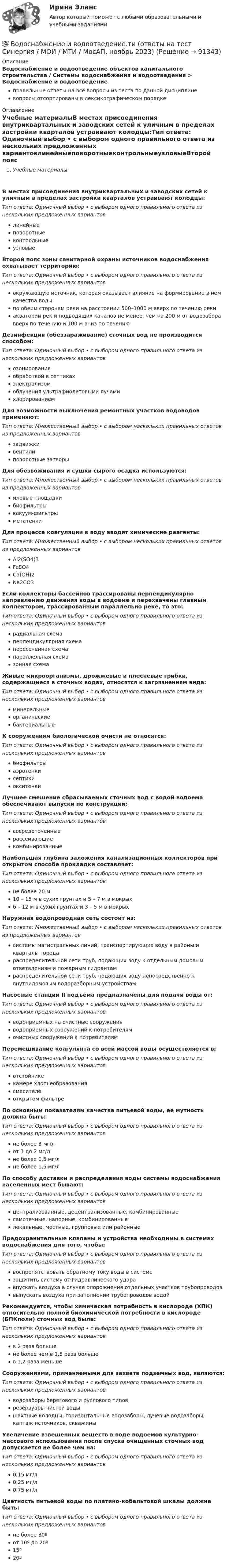      
            Описание
            Водоснабжение и водоотведение объектов капитального строительства / Системы водоснабжения и водоотведения > Водоснабжение и водоотведениеправильные ответы на все вопросы из теста по данной дисциплиневопросы отсортированы в лексикографическом порядке 
            Оглавление
            Учебные материалыВ местах присоединения внутриквартальных и заводских сетей к уличным в пределах застройки кварталов устраивают колодцы:Тип ответа: Одиночный выбор • с выбором одного правильного ответа из нескольких предложенных вариантовлинейныеповоротныеконтрольныеузловыеВторой пояс зоны санитарной охраны источников водоснабжения охватывает территорию:Тип ответа: Одиночный выбор • с выбором одного правильного ответа из нескольких предложенных вариантовокружающую источник, которая оказывает влияние на формирование в нем качества водыпо обеим сторонам реки на расстоянии 500–1000 м вверх по течению рекиакватории рек и подводящих каналов не менее, чем на 200 м от водозабора вверх по течению и 100 м вниз по течениюДезинфекция (обеззараживание) сточных вод не производится способом:Тип ответа: Одиночный выбор • с выбором одного правильного ответа из нескольких предложенных вариантовозонированияобработкой в септикахэлектролизомоблучения ультрафиолетовыми лучамихлорированиемДля возможности выключения ремонтных участков водоводов применяют:Тип ответа: Множественный выбор • с выбором нескольких правильных ответов из предложенных вариантовзадвижкивентилиповоротные затворыДля обезвоживания и сушки сырого осадка используются:Тип ответа: Множественный выбор • с выбором нескольких правильных ответов из предложенных вариантовиловые площадкибиофильтрывакуум-фильтрыметатенкиДля процесса коагуляции в воду вводят химические реагенты:Тип ответа: Множественный выбор • с выбором нескольких правильных ответов из предложенных вариантовAl2(SO4)3FeSO4Са(ОН)2Na2CO3Если коллекторы бассейнов трассированы перпендикулярно направлению движения воды в водоеме и перехвачены главным коллектором, трассированным параллельно реке, то это:Тип ответа: Одиночный выбор • с выбором одного правильного ответа из нескольких предложенных вариантоврадиальная схемаперпендикулярная схемапересеченная схемапараллельная схемазонная схемаЖивые микроорганизмы, дрожжевые и плесневые грибки, содержащиеся в сточных водах, относятся к загрязнениям вида:Тип ответа: Одиночный выбор • с выбором одного правильного ответа из нескольких предложенных вариантовминеральныеорганическиебактериальныеК сооружениям биологической очисти не относятся:Тип ответа: Одиночный выбор • с выбором одного правильного ответа из нескольких предложенных вариантовбиофильтрыаэротенкисептикиокситенкиЛучшее смешение сбрасываемых сточных вод с водой водоема обеспечивают выпуски по конструкции:Тип ответа: Одиночный выбор • с выбором одного правильного ответа из нескольких предложенных вариантовсосредоточенныерассеивающиекомбинированныеНаибольшая глубина заложения канализационных коллекторов при открытом способе прокладки составляет:Тип ответа: Одиночный выбор • с выбором одного правильного ответа из нескольких предложенных вариантовне более 20 м10 – 15 м в сухих грунтах и 5 – 7 м в мокрых6 – 12 м в сухих грунтах и 3 – 5 м в мокрыхНаружная водопроводная сеть состоит из:Тип ответа: Множественный выбор • с выбором нескольких правильных ответов из предложенных вариантовсистемы магистральных линий, транспортирующих воду в районы и кварталы городараспределительной сети труб, подающих воду к отдельным домовым ответвлениям и пожарным гидрантамраспределительной сети труб, подающих воду непосредственно к внутридомовым водоразборным устройствамНасосные станции II подъема предназначены для подачи воды от:Тип ответа: Одиночный выбор • с выбором одного правильного ответа из нескольких предложенных вариантовводоприемных на очистные сооруженияводоприемных сооружений к потребителямочистных сооружений к потребителямПеремешивание коагулянта со всей массой воды осуществляется в:Тип ответа: Одиночный выбор • с выбором одного правильного ответа из нескольких предложенных вариантовотстойникекамере хлопьеобразованиясмесителеоткрытом фильтреПо основным показателям качества питьевой воды, ее мутность должна быть:Тип ответа: Одиночный выбор • с выбором одного правильного ответа из нескольких предложенных вариантовне более 3 мг/лот 1 до 2 мг/лне более 0,5 мг/лне более 1,5 мг/лПо способу доставки и распределения воды системы водоснабжения населенных мест бывают:Тип ответа: Одиночный выбор • с выбором одного правильного ответа из нескольких предложенных вариантовцентрализованные, децентрализованные, комбинированныесамотечные, напорные, комбинированныелокальные, местные, групповые или районныеПредохранительные клапаны и устройства необходимы в системах водоснабжения для того, чтобы:Тип ответа: Одиночный выбор • с выбором одного правильного ответа из нескольких предложенных вариантоввоспрепятствовать обратному току воды в системезащитить систему от гидравлического ударавпускать воздуха в случае опорожнения отдельных участков трубопроводоввыпускать воздуха при заполнении трубопроводов водойРекомендуется, чтобы химическая потребность в кислороде (ХПК) относительно полной биохимической потребности в кислороде (БПКполн) сточных вод была:Тип ответа: Одиночный выбор • с выбором одного правильного ответа из нескольких предложенных вариантовв 2 раза большене более чем в 1,5 раза большев 1,2 раза меньшеСооружениями, применяемыми для захвата подземных вод, являются:Тип ответа: Одиночный выбор • с выбором одного правильного ответа из нескольких предложенных вариантовводозаборы берегового и руслового типоврезервуары чистой водышахтные колодцы, горизонтальные водозаборы, лучевые водозаборы, каптаж источников, скважиныУвеличение взвешенных веществ в воде водоемов культурно-массового использования после спуска очищенных сточных вод допускается не более чем на:Тип ответа: Одиночный выбор • с выбором одного правильного ответа из нескольких предложенных вариантов0,15 мг/л0,25 мг/л0,75 мг/лЦветность питьевой воды по платино-кобальтовой шкалы должна быть:Тип ответа: Одиночный выбор • с выбором одного правильного ответа из нескольких предложенных вариантовне более 30ºот 10º до 20º15º20º  
            
            
            💯 Водоснабжение и водоотведение.ти (все ответы на тест Синергия / МТИ / МосАП, февраль 2023)💯 Водоснабжение и водоотведение.ти (ответы на тест Синергия / МОИ / МТИ / МосАП, ноябрь 2023)💯 Водоснабжение и водоотведение.ти (ответы на тест Синергия / МОИ / МТИ / МосАП, октябрь 2023)💯 Водоснабжение и водоотведение.ти (ответы на тест Синергия / МОИ / МТИ / МосАП, сентябрь 2023)💯 Водоснабжение и водоотведение.ти (правильные ответы на тест Синергия / МОИ / МТИ / МосАП)Водоснабжение и водоотведение.ти (тест с ответами Синергия/МОИ/ МТИ /МОСАП)Водохозяйственными расчетами определена возможность использования озера в целях с.-х. водоснабжения.   Начертить общую схему снабжения с.-х. объекта водой, которая подается к потребителю насосной станцией. Водоснабжение и водоотведение РОСДИСТАНТ вариант 19Водоснабжение и водоотведение. Росдистант. ТГУ. Итоговый тест. 36/40Водоснабжение и водоотведение. Росдистант. ТГУ. Итоговый тест. 39/40Водоснабжение и водоотведение. Росдистант. ТГУ. Итоговый тест с ответами. 40/40. 2023 г.Водоснабжение и водоотведение / Тест 1-4Водоснабжение и водоотведение (тест с ответами) 95%Водоснабжение и водоотведение ТЕСТ ТулГУ