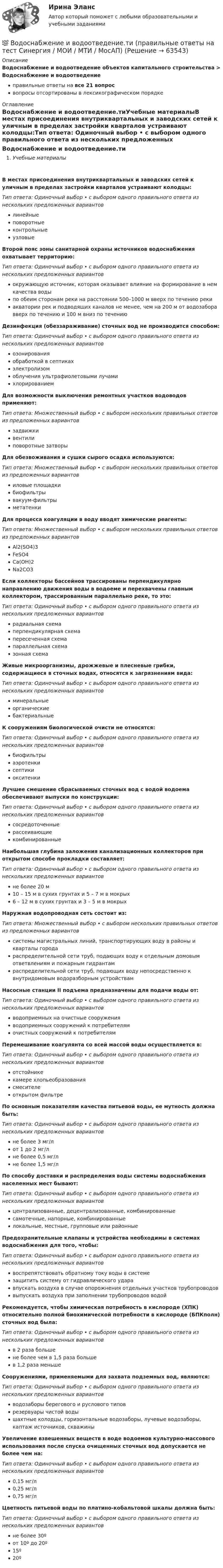      
            Описание
            Водоснабжение и водоотведение объектов капитального строительства > Водоснабжение и водоотведениеправильные ответы на все 21 вопросвопросы отсортированы в лексикографическом порядке 
            Оглавление
            Водоснабжение и водоотведение.тиУчебные материалыВ местах присоединения внутриквартальных и заводских сетей к уличным в пределах застройки кварталов устраивают колодцы:Тип ответа: Одиночный выбор • с выбором одного правильного ответа из нескольких предложенных вариантовлинейныеповоротныеконтрольныеузловыеВторой пояс зоны санитарной охраны источников водоснабжения охватывает территорию:Тип ответа: Одиночный выбор • с выбором одного правильного ответа из нескольких предложенных вариантовокружающую источник, которая оказывает влияние на формирование в нем качества водыпо обеим сторонам реки на расстоянии 500–1000 м вверх по течению рекиакватории рек и подводящих каналов не менее, чем на 200 м от водозабора вверх по течению и 100 м вниз по течениюДезинфекция (обеззараживание) сточных вод не производится способом:Тип ответа: Одиночный выбор • с выбором одного правильного ответа из нескольких предложенных вариантовозонированияобработкой в септикахэлектролизомоблучения ультрафиолетовыми лучамихлорированиемДля возможности выключения ремонтных участков водоводов применяют:Тип ответа: Множественный выбор • с выбором нескольких правильных ответов из предложенных вариантовзадвижкивентилиповоротные затворыДля обезвоживания и сушки сырого осадка используются:Тип ответа: Множественный выбор • с выбором нескольких правильных ответов из предложенных вариантовиловые площадкибиофильтрывакуум-фильтрыметатенкиДля процесса коагуляции в воду вводят химические реагенты:Тип ответа: Множественный выбор • с выбором нескольких правильных ответов из предложенных вариантовAl2(SO4)3FeSO4Са(ОН)2Na2CO3Если коллекторы бассейнов трассированы перпендикулярно направлению движения воды в водоеме и перехвачены главным коллектором, трассированным параллельно реке, то это:Тип ответа: Одиночный выбор • с выбором одного правильного ответа из нескольких предложенных вариантоврадиальная схемаперпендикулярная схемапересеченная схемапараллельная схемазонная схемаЖивые микроорганизмы, дрожжевые и плесневые грибки, содержащиеся в сточных водах, относятся к загрязнениям вида:Тип ответа: Одиночный выбор • с выбором одного правильного ответа из нескольких предложенных вариантовминеральныеорганическиебактериальныеК сооружениям биологической очисти не относятся:Тип ответа: Одиночный выбор • с выбором одного правильного ответа из нескольких предложенных вариантовбиофильтрыаэротенкисептикиокситенкиЛучшее смешение сбрасываемых сточных вод с водой водоема обеспечивают выпуски по конструкции:Тип ответа: Одиночный выбор • с выбором одного правильного ответа из нескольких предложенных вариантовсосредоточенныерассеивающиекомбинированныеНаибольшая глубина заложения канализационных коллекторов при открытом способе прокладки составляет:Тип ответа: Одиночный выбор • с выбором одного правильного ответа из нескольких предложенных вариантовне более 20 м10 – 15 м в сухих грунтах и 5 – 7 м в мокрых6 – 12 м в сухих грунтах и 3 – 5 м в мокрыхНаружная водопроводная сеть состоит из:Тип ответа: Множественный выбор • с выбором нескольких правильных ответов из предложенных вариантовсистемы магистральных линий, транспортирующих воду в районы и кварталы городараспределительной сети труб, подающих воду к отдельным домовым ответвлениям и пожарным гидрантамраспределительной сети труб, подающих воду непосредственно к внутридомовым водоразборным устройствамНасосные станции II подъема предназначены для подачи воды от:Тип ответа: Одиночный выбор • с выбором одного правильного ответа из нескольких предложенных вариантовводоприемных на очистные сооруженияводоприемных сооружений к потребителямочистных сооружений к потребителямПеремешивание коагулянта со всей массой воды осуществляется в:Тип ответа: Одиночный выбор • с выбором одного правильного ответа из нескольких предложенных вариантовотстойникекамере хлопьеобразованиясмесителеоткрытом фильтреПо основным показателям качества питьевой воды, ее мутность должна быть:Тип ответа: Одиночный выбор • с выбором одного правильного ответа из нескольких предложенных вариантовне более 3 мг/лот 1 до 2 мг/лне более 0,5 мг/лне более 1,5 мг/лПо способу доставки и распределения воды системы водоснабжения населенных мест бывают:Тип ответа: Одиночный выбор • с выбором одного правильного ответа из нескольких предложенных вариантовцентрализованные, децентрализованные, комбинированныесамотечные, напорные, комбинированныелокальные, местные, групповые или районныеПредохранительные клапаны и устройства необходимы в системах водоснабжения для того, чтобы:Тип ответа: Одиночный выбор • с выбором одного правильного ответа из нескольких предложенных вариантоввоспрепятствовать обратному току воды в системезащитить систему от гидравлического ударавпускать воздуха в случае опорожнения отдельных участков трубопроводоввыпускать воздуха при заполнении трубопроводов водойРекомендуется, чтобы химическая потребность в кислороде (ХПК) относительно полной биохимической потребности в кислороде (БПКполн) сточных вод была:Тип ответа: Одиночный выбор • с выбором одного правильного ответа из нескольких предложенных вариантовв 2 раза большене более чем в 1,5 раза большев 1,2 раза меньшеСооружениями, применяемыми для захвата подземных вод, являются:Тип ответа: Одиночный выбор • с выбором одного правильного ответа из нескольких предложенных вариантовводозаборы берегового и руслового типоврезервуары чистой водышахтные колодцы, горизонтальные водозаборы, лучевые водозаборы, каптаж источников, скважиныУвеличение взвешенных веществ в воде водоемов культурно-массового использования после спуска очищенных сточных вод допускается не более чем на:Тип ответа: Одиночный выбор • с выбором одного правильного ответа из нескольких предложенных вариантов0,15 мг/л0,25 мг/л0,75 мг/лЦветность питьевой воды по платино-кобальтовой шкалы должна быть:Тип ответа: Одиночный выбор • с выбором одного правильного ответа из нескольких предложенных вариантовне более 30ºот 10º до 20º15º20º  
            
            
            💯 Водоснабжение и водоотведение.ти (ответы на тест Синергия / МОИ / МТИ / МосАП, сентябрь 2023)💯 Водоснабжение и водоотведение.ти (правильные ответы на тест Синергия / МОИ / МТИ / МосАП)Водоснабжение и водоотведение.ти (тест с ответами Синергия/МОИ/ МТИ /МОСАП)Водохозяйственными расчетами определена возможность использования озера в целях с.-х. водоснабжения.   Начертить общую схему снабжения с.-х. объекта водой, которая подается к потребителю насосной станцией. Водоэмульсионная краска  Воду массой m = 0,1 кг нагревают от 20 C до 100 C и превращают в пар. Удельная теплоёмкость воды cуд = 4,19 103 Дж/(кг К), удельная теплота парообразования воды = 2,26 106 Дж/кг. Найти изменение энтропии при нагревании воды и превращении её в пар. Воду массой m = 0,1 кг нагревают от 20 °C до 100 °C и превращают в пар. Удельная теплоёмкость воды cуд = 4,19·103 Дж/(кг·К), удельная теплота парообразования воды l = 2,26·106 Дж/кг. Найти изменение энтропии при нагревании воды и превращенииВодоснабжение и водоотведение. Росдистант. ТГУ. Итоговый тест с ответами. 40/40. 2023 г.Водоснабжение и водоотведение / Тест 1-4Водоснабжение и водоотведение (тест с ответами) 95%Водоснабжение и водоотведение ТЕСТ ТулГУ💯 Водоснабжение и водоотведение.ти (все ответы на тест Синергия / МТИ / МосАП, март 2023)💯 Водоснабжение и водоотведение.ти (все ответы на тест Синергия / МТИ / МосАП, февраль 2023)💯 Водоснабжение и водоотведение.ти (ответы на тест Синергия / МОИ / МТИ / МосАП, ноябрь 2023)