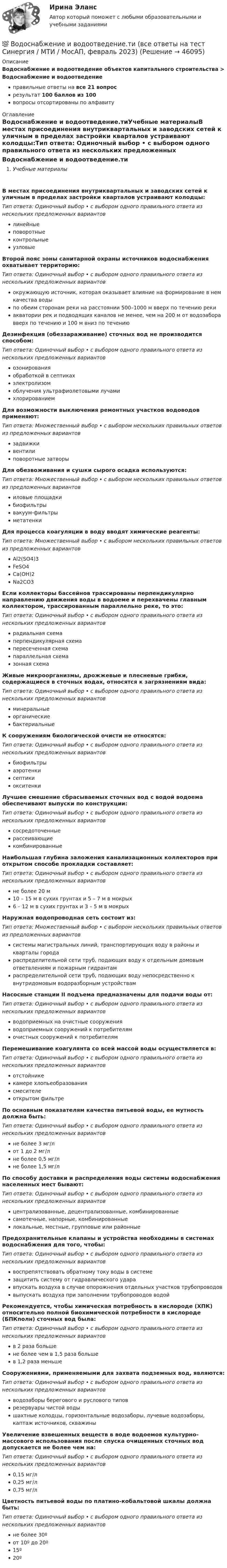      
            Описание
            Водоснабжение и водоотведение объектов капитального строительства > Водоснабжение и водоотведениеправильные ответы на все 21 вопросрезультат 100 баллов из 100вопросы отсортированы по алфавиту 
            Оглавление
            Водоснабжение и водоотведение.тиУчебные материалыВ местах присоединения внутриквартальных и заводских сетей к уличным в пределах застройки кварталов устраивают колодцы:Тип ответа: Одиночный выбор • с выбором одного правильного ответа из нескольких предложенных вариантовлинейныеповоротныеконтрольныеузловыеВторой пояс зоны санитарной охраны источников водоснабжения охватывает территорию:Тип ответа: Одиночный выбор • с выбором одного правильного ответа из нескольких предложенных вариантовокружающую источник, которая оказывает влияние на формирование в нем качества водыпо обеим сторонам реки на расстоянии 500–1000 м вверх по течению рекиакватории рек и подводящих каналов не менее, чем на 200 м от водозабора вверх по течению и 100 м вниз по течениюДезинфекция (обеззараживание) сточных вод не производится способом:Тип ответа: Одиночный выбор • с выбором одного правильного ответа из нескольких предложенных вариантовозонированияобработкой в септикахэлектролизомоблучения ультрафиолетовыми лучамихлорированиемДля возможности выключения ремонтных участков водоводов применяют:Тип ответа: Множественный выбор • с выбором нескольких правильных ответов из предложенных вариантовзадвижкивентилиповоротные затворыДля обезвоживания и сушки сырого осадка используются:Тип ответа: Множественный выбор • с выбором нескольких правильных ответов из предложенных вариантовиловые площадкибиофильтрывакуум-фильтрыметатенкиДля процесса коагуляции в воду вводят химические реагенты:Тип ответа: Множественный выбор • с выбором нескольких правильных ответов из предложенных вариантовAl2(SO4)3FeSO4Са(ОН)2Na2CO3Если коллекторы бассейнов трассированы перпендикулярно направлению движения воды в водоеме и перехвачены главным коллектором, трассированным параллельно реке, то это:Тип ответа: Одиночный выбор • с выбором одного правильного ответа из нескольких предложенных вариантоврадиальная схемаперпендикулярная схемапересеченная схемапараллельная схемазонная схемаЖивые микроорганизмы, дрожжевые и плесневые грибки, содержащиеся в сточных водах, относятся к загрязнениям вида:Тип ответа: Одиночный выбор • с выбором одного правильного ответа из нескольких предложенных вариантовминеральныеорганическиебактериальныеК сооружениям биологической очисти не относятся:Тип ответа: Одиночный выбор • с выбором одного правильного ответа из нескольких предложенных вариантовбиофильтрыаэротенкисептикиокситенкиЛучшее смешение сбрасываемых сточных вод с водой водоема обеспечивают выпуски по конструкции:Тип ответа: Одиночный выбор • с выбором одного правильного ответа из нескольких предложенных вариантовсосредоточенныерассеивающиекомбинированныеНаибольшая глубина заложения канализационных коллекторов при открытом способе прокладки составляет:Тип ответа: Одиночный выбор • с выбором одного правильного ответа из нескольких предложенных вариантовне более 20 м10 – 15 м в сухих грунтах и 5 – 7 м в мокрых6 – 12 м в сухих грунтах и 3 – 5 м в мокрыхНаружная водопроводная сеть состоит из:Тип ответа: Множественный выбор • с выбором нескольких правильных ответов из предложенных вариантовсистемы магистральных линий, транспортирующих воду в районы и кварталы городараспределительной сети труб, подающих воду к отдельным домовым ответвлениям и пожарным гидрантамраспределительной сети труб, подающих воду непосредственно к внутридомовым водоразборным устройствамНасосные станции II подъема предназначены для подачи воды от:Тип ответа: Одиночный выбор • с выбором одного правильного ответа из нескольких предложенных вариантовводоприемных на очистные сооруженияводоприемных сооружений к потребителямочистных сооружений к потребителямПеремешивание коагулянта со всей массой воды осуществляется в:Тип ответа: Одиночный выбор • с выбором одного правильного ответа из нескольких предложенных вариантовотстойникекамере хлопьеобразованиясмесителеоткрытом фильтреПо основным показателям качества питьевой воды, ее мутность должна быть:Тип ответа: Одиночный выбор • с выбором одного правильного ответа из нескольких предложенных вариантовне более 3 мг/лот 1 до 2 мг/лне более 0,5 мг/лне более 1,5 мг/лПо способу доставки и распределения воды системы водоснабжения населенных мест бывают:Тип ответа: Одиночный выбор • с выбором одного правильного ответа из нескольких предложенных вариантовцентрализованные, децентрализованные, комбинированныесамотечные, напорные, комбинированныелокальные, местные, групповые или районныеПредохранительные клапаны и устройства необходимы в системах водоснабжения для того, чтобы:Тип ответа: Одиночный выбор • с выбором одного правильного ответа из нескольких предложенных вариантоввоспрепятствовать обратному току воды в системезащитить систему от гидравлического ударавпускать воздуха в случае опорожнения отдельных участков трубопроводоввыпускать воздуха при заполнении трубопроводов водойРекомендуется, чтобы химическая потребность в кислороде (ХПК) относительно полной биохимической потребности в кислороде (БПКполн) сточных вод была:Тип ответа: Одиночный выбор • с выбором одного правильного ответа из нескольких предложенных вариантовв 2 раза большене более чем в 1,5 раза большев 1,2 раза меньшеСооружениями, применяемыми для захвата подземных вод, являются:Тип ответа: Одиночный выбор • с выбором одного правильного ответа из нескольких предложенных вариантовводозаборы берегового и руслового типоврезервуары чистой водышахтные колодцы, горизонтальные водозаборы, лучевые водозаборы, каптаж источников, скважиныУвеличение взвешенных веществ в воде водоемов культурно-массового использования после спуска очищенных сточных вод допускается не более чем на:Тип ответа: Одиночный выбор • с выбором одного правильного ответа из нескольких предложенных вариантов0,15 мг/л0,25 мг/л0,75 мг/лЦветность питьевой воды по платино-кобальтовой шкалы должна быть:Тип ответа: Одиночный выбор • с выбором одного правильного ответа из нескольких предложенных вариантовне более 30ºот 10º до 20º15º20º 
            
            
            💯 Водоснабжение и водоотведение.ти (все ответы на тест Синергия / МТИ / МосАП, март 2023)💯 Водоснабжение и водоотведение.ти (все ответы на тест Синергия / МТИ / МосАП, февраль 2023)💯 Водоснабжение и водоотведение.ти (ответы на тест Синергия / МОИ / МТИ / МосАП, ноябрь 2023)💯 Водоснабжение и водоотведение.ти (ответы на тест Синергия / МОИ / МТИ / МосАП, октябрь 2023)💯 Водоснабжение и водоотведение.ти (ответы на тест Синергия / МОИ / МТИ / МосАП, сентябрь 2023)💯 Водоснабжение и водоотведение.ти (правильные ответы на тест Синергия / МОИ / МТИ / МосАП)Водоснабжение и водоотведение.ти (тест с ответами Синергия/МОИ/ МТИ /МОСАП)Водоснабжение и водоотведение объектов капитального строительства (тест с ответами Синергия/МОИ/ МТИ /МОСАП)Водоснабжение и водоотведение РОСДИСТАНТ вариант 19Водоснабжение и водоотведение. Росдистант. ТГУ. Итоговый тест. 36/40Водоснабжение и водоотведение. Росдистант. ТГУ. Итоговый тест. 39/40Водоснабжение и водоотведение. Росдистант. ТГУ. Итоговый тест с ответами. 40/40. 2023 г.Водоснабжение и водоотведение / Тест 1-4Водоснабжение и водоотведение (тест с ответами) 95%