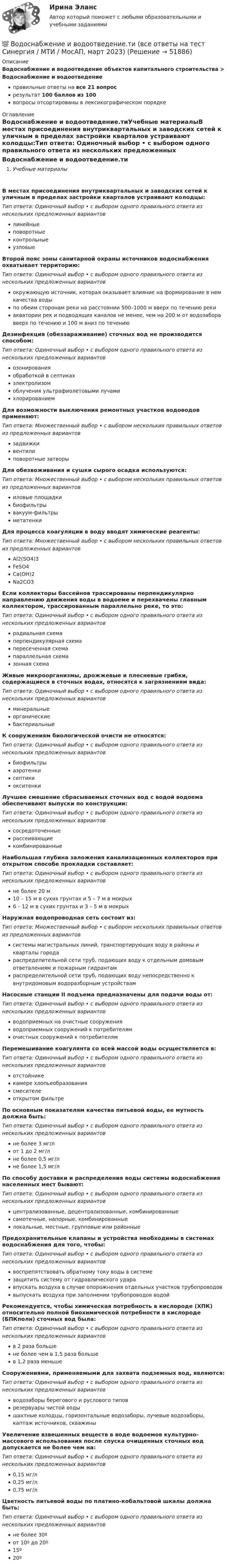      
            Описание
            Водоснабжение и водоотведение объектов капитального строительства > Водоснабжение и водоотведениеправильные ответы на все 21 вопросрезультат 100 баллов из 100вопросы отсортированы в лексикографическом порядке 
            Оглавление
            Водоснабжение и водоотведение.тиУчебные материалыВ местах присоединения внутриквартальных и заводских сетей к уличным в пределах застройки кварталов устраивают колодцы:Тип ответа: Одиночный выбор • с выбором одного правильного ответа из нескольких предложенных вариантовлинейныеповоротныеконтрольныеузловыеВторой пояс зоны санитарной охраны источников водоснабжения охватывает территорию:Тип ответа: Одиночный выбор • с выбором одного правильного ответа из нескольких предложенных вариантовокружающую источник, которая оказывает влияние на формирование в нем качества водыпо обеим сторонам реки на расстоянии 500–1000 м вверх по течению рекиакватории рек и подводящих каналов не менее, чем на 200 м от водозабора вверх по течению и 100 м вниз по течениюДезинфекция (обеззараживание) сточных вод не производится способом:Тип ответа: Одиночный выбор • с выбором одного правильного ответа из нескольких предложенных вариантовозонированияобработкой в септикахэлектролизомоблучения ультрафиолетовыми лучамихлорированиемДля возможности выключения ремонтных участков водоводов применяют:Тип ответа: Множественный выбор • с выбором нескольких правильных ответов из предложенных вариантовзадвижкивентилиповоротные затворыДля обезвоживания и сушки сырого осадка используются:Тип ответа: Множественный выбор • с выбором нескольких правильных ответов из предложенных вариантовиловые площадкибиофильтрывакуум-фильтрыметатенкиДля процесса коагуляции в воду вводят химические реагенты:Тип ответа: Множественный выбор • с выбором нескольких правильных ответов из предложенных вариантовAl2(SO4)3FeSO4Са(ОН)2Na2CO3Если коллекторы бассейнов трассированы перпендикулярно направлению движения воды в водоеме и перехвачены главным коллектором, трассированным параллельно реке, то это:Тип ответа: Одиночный выбор • с выбором одного правильного ответа из нескольких предложенных вариантоврадиальная схемаперпендикулярная схемапересеченная схемапараллельная схемазонная схемаЖивые микроорганизмы, дрожжевые и плесневые грибки, содержащиеся в сточных водах, относятся к загрязнениям вида:Тип ответа: Одиночный выбор • с выбором одного правильного ответа из нескольких предложенных вариантовминеральныеорганическиебактериальныеК сооружениям биологической очисти не относятся:Тип ответа: Одиночный выбор • с выбором одного правильного ответа из нескольких предложенных вариантовбиофильтрыаэротенкисептикиокситенкиЛучшее смешение сбрасываемых сточных вод с водой водоема обеспечивают выпуски по конструкции:Тип ответа: Одиночный выбор • с выбором одного правильного ответа из нескольких предложенных вариантовсосредоточенныерассеивающиекомбинированныеНаибольшая глубина заложения канализационных коллекторов при открытом способе прокладки составляет:Тип ответа: Одиночный выбор • с выбором одного правильного ответа из нескольких предложенных вариантовне более 20 м10 – 15 м в сухих грунтах и 5 – 7 м в мокрых6 – 12 м в сухих грунтах и 3 – 5 м в мокрыхНаружная водопроводная сеть состоит из:Тип ответа: Множественный выбор • с выбором нескольких правильных ответов из предложенных вариантовсистемы магистральных линий, транспортирующих воду в районы и кварталы городараспределительной сети труб, подающих воду к отдельным домовым ответвлениям и пожарным гидрантамраспределительной сети труб, подающих воду непосредственно к внутридомовым водоразборным устройствамНасосные станции II подъема предназначены для подачи воды от:Тип ответа: Одиночный выбор • с выбором одного правильного ответа из нескольких предложенных вариантовводоприемных на очистные сооруженияводоприемных сооружений к потребителямочистных сооружений к потребителямПеремешивание коагулянта со всей массой воды осуществляется в:Тип ответа: Одиночный выбор • с выбором одного правильного ответа из нескольких предложенных вариантовотстойникекамере хлопьеобразованиясмесителеоткрытом фильтреПо основным показателям качества питьевой воды, ее мутность должна быть:Тип ответа: Одиночный выбор • с выбором одного правильного ответа из нескольких предложенных вариантовне более 3 мг/лот 1 до 2 мг/лне более 0,5 мг/лне более 1,5 мг/лПо способу доставки и распределения воды системы водоснабжения населенных мест бывают:Тип ответа: Одиночный выбор • с выбором одного правильного ответа из нескольких предложенных вариантовцентрализованные, децентрализованные, комбинированныесамотечные, напорные, комбинированныелокальные, местные, групповые или районныеПредохранительные клапаны и устройства необходимы в системах водоснабжения для того, чтобы:Тип ответа: Одиночный выбор • с выбором одного правильного ответа из нескольких предложенных вариантоввоспрепятствовать обратному току воды в системезащитить систему от гидравлического ударавпускать воздуха в случае опорожнения отдельных участков трубопроводоввыпускать воздуха при заполнении трубопроводов водойРекомендуется, чтобы химическая потребность в кислороде (ХПК) относительно полной биохимической потребности в кислороде (БПКполн) сточных вод была:Тип ответа: Одиночный выбор • с выбором одного правильного ответа из нескольких предложенных вариантовв 2 раза большене более чем в 1,5 раза большев 1,2 раза меньшеСооружениями, применяемыми для захвата подземных вод, являются:Тип ответа: Одиночный выбор • с выбором одного правильного ответа из нескольких предложенных вариантовводозаборы берегового и руслового типоврезервуары чистой водышахтные колодцы, горизонтальные водозаборы, лучевые водозаборы, каптаж источников, скважиныУвеличение взвешенных веществ в воде водоемов культурно-массового использования после спуска очищенных сточных вод допускается не более чем на:Тип ответа: Одиночный выбор • с выбором одного правильного ответа из нескольких предложенных вариантов0,15 мг/л0,25 мг/л0,75 мг/лЦветность питьевой воды по платино-кобальтовой шкалы должна быть:Тип ответа: Одиночный выбор • с выбором одного правильного ответа из нескольких предложенных вариантовне более 30ºот 10º до 20º15º20º 
            
            
            Водоснабжение и водоотведение ТЕСТ ТулГУ💯 Водоснабжение и водоотведение.ти (все ответы на тест Синергия / МТИ / МосАП, март 2023)💯 Водоснабжение и водоотведение.ти (все ответы на тест Синергия / МТИ / МосАП, февраль 2023)💯 Водоснабжение и водоотведение.ти (ответы на тест Синергия / МОИ / МТИ / МосАП, ноябрь 2023)💯 Водоснабжение и водоотведение.ти (ответы на тест Синергия / МОИ / МТИ / МосАП, октябрь 2023)💯 Водоснабжение и водоотведение.ти (ответы на тест Синергия / МОИ / МТИ / МосАП, сентябрь 2023)💯 Водоснабжение и водоотведение.ти (правильные ответы на тест Синергия / МОИ / МТИ / МосАП)Водоснабжение и водоотведение объектов капитального строительства тест МТИ МОИ (ответы✅95/100 баллов)Водоснабжение и водоотведение объектов капитального строительства (тест с ответами Синергия/МОИ/ МТИ /МОСАП)Водоснабжение и водоотведение РОСДИСТАНТ вариант 19Водоснабжение и водоотведение. Росдистант. ТГУ. Итоговый тест. 36/40Водоснабжение и водоотведение. Росдистант. ТГУ. Итоговый тест. 39/40Водоснабжение и водоотведение. Росдистант. ТГУ. Итоговый тест с ответами. 40/40. 2023 г.Водоснабжение и водоотведение / Тест 1-4