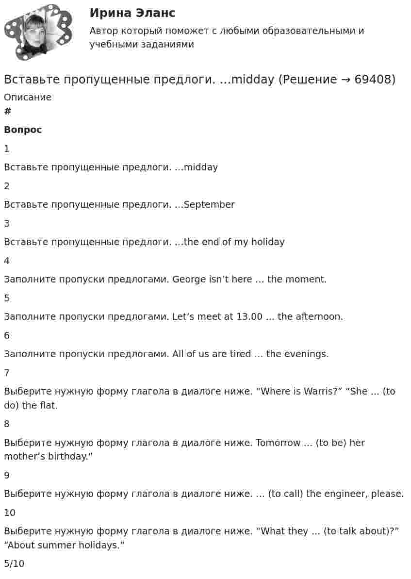      
            Описание
             # Вопрос    1 Вставьте пропущенные предлоги. …midday   2 Вставьте пропущенные предлоги. …September   3 Вставьте пропущенные предлоги. …the end of my holiday   4 Заполните пропуски предлогами. George isn’t here … the moment.   5 Заполните пропуски предлогами. Let’s meet at 13.00 … the afternoon.   6 Заполните пропуски предлогами. All of us are tired … the evenings.   7 Выберите нужную форму глагола в диалоге ниже. “Where is Warris?” “She … (to do) the flat.   8 Выберите нужную форму глагола в диалоге ниже. Tomorrow … (to be) her mother’s birthday.”   9 Выберите нужную форму глагола в диалоге ниже. … (to call) the engineer, please.   10 Выберите нужную форму глагола в диалоге ниже. “What they … (to talk about)?” “About summer holidays.”  5/10   
            
            
            Вставьте пропущенные предлоги. Keep this map of Moscow. Its … your British friend. Вставьте пропущенные предлоги. …middayВставьте пропущенные предлоги.…middayВставьте пропущенные предлоги.…middayВставьте пропущенные предлоги.…nightВставьте пропущенные предлоги.…nightВставьте пропущенные предлоги. Roy is a student … Oxford.Вставьте пропущенные предлоги.Charles isnt … the classroom now. Is he … the  meeting? No, hes … the football match.Вставьте пропущенные предлоги. Come and meet Gregory. He s an engineer … Germany.Вставьте пропущенные предлоги. Come and meet Gregory. He's an engineer... Germany.Вставьте пропущенные предлоги.Come and meet Gregory. Hes an engineer … Germany. оf    from     nearВставьте пропущенные предлоги.…JulyВставьте пропущенные предлоги.…JulyВставьте пропущенные предлоги. Keep this map of Moscow. It s … your British friend.