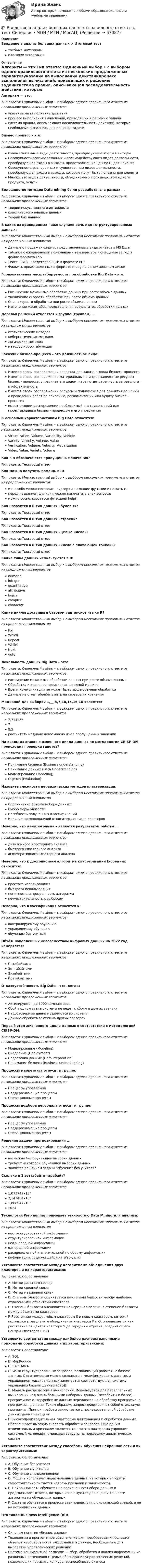      
            Описание
            Введение в анализ больших данных > Итоговый тестУчебные материалыИтоговая аттестация 
            Оглавление
            Алгоритм — это:Тип ответа: Одиночный выбор • с выбором одного правильного ответа из нескольких предложенных вариантовуказание на выполнение действийпроцесс выполнения вычислений, приводящих к решению задачисистема правил, описывающая последовательность действий, которые необходимо выполнить для решения задачиБизнес процесс – это:Тип ответа: Одиночный выбор • с выбором одного правильного ответа из нескольких предложенных вариантовВзаимосвязанные виды деятельности, преобразующие входы в выходыCовокупность взаимосвязанных и взаимодействующих видов деятельности, преобразующая входы в выходы, представляющие ценность для клиентаCовокупность разнородных и существенных видов деятельности, преобразующая входы в выходы, которые могут быть полезны для клиентаМножество видов деятельности, объединенных производством одного продукта, услугиБольшинство методов Data mining были разработаны в рамках …Тип ответа: Одиночный выбор • с выбором одного правильного ответа из нескольких предложенных вариантовтеории искусственного интеллектаклассического анализа данныхтеории баз данныхВ каких из приведенных ниже случаев речь идет структурированных данных:Тип ответа: Множественный выбор • с выбором нескольких правильных ответов из предложенных вариантовДанные о продажах фирмы, представленные в виде отчётов в MS ExcelТаблица с ежедневными показаниями температуры помещения за год в файле формата CSVТекст книги, представленный в формате PDFФильмы, представленных в формате mpeg на одном жестком дискеГоризонтальная масштабируемость при обработке Big Data – это:Тип ответа: Одиночный выбор • с выбором одного правильного ответа из нескольких предложенных вариантовРасширение механизма обработки данных при росте объема данныхУвеличение скорости обработки при росте объема данныхСпад скорости обработки при росте объема данныхИзменение масштабов представления результатов обработки данныхДеревья решений относятся к группе (группам) …Тип ответа: Множественный выбор • с выбором нескольких правильных ответов из предложенных вариантовстатистических методовкибернетических методовлогических методовметодов кросс-табуляцииЗаказчик бизнес-процесса – это должностное лицо:Тип ответа: Одиночный выбор • с выбором одного правильного ответа из нескольких предложенных вариантовИмеет в своем распоряжении средства для заказа выхода бизнес - процессаИмеет в своем распоряжении материальные и информационные ресурсы бизнес - процесса, управляет его ходом, несет ответственность за результат и эффективностьИмеет в своем распоряжении ресурсы и полномочия для принятия решений о проведении работ по описанию, регламентации или аудиту бизнес - процессаимеет в своем распоряжении необходимый инструментарий для проектирования бизнес - процессом и его управленияК основным характеристикам Big Data относятся:Тип ответа: Одиночный выбор • с выбором одного правильного ответа из нескольких предложенных вариантовVirtualization, Volume, Variability, VehicleVariety, Velocity, Volume, ValueVerification, Volume, Velocity, VisualizationVideo, Value, Variety, VolumeКак в R обозначаются пропущенные значения?Тип ответа: Текcтовый ответ Как можно получить помощь в R:Тип ответа: Множественный выбор • с выбором нескольких правильных ответов из предложенных вариантовВ R-Studio можно поставить курсор на название функции и нажать F1перед названием функции можно напечатать знак вопроса;можно воспользоваться функцией help()Как назвается в R тип данных «булевы»?Тип ответа: Текcтовый ответ Как назвается в R тип данных «строки»?Тип ответа: Текcтовый ответ Как назвается в R тип данных «целые числа»?Тип ответа: Текcтовый ответ Как назвается в R тип данных «числа с плавающей точкой»?Тип ответа: Текcтовый ответ Какие типы данных используются в R:Тип ответа: Множественный выбор • с выбором нескольких правильных ответов из предложенных вариантовnumericintegerquantitativeattributivelogicalcomplexcharacterКакие циклы доступны в базовом синтаксисе языка R?Тип ответа: Множественный выбор • с выбором нескольких правильных ответов из предложенных вариантовForWhichRepeatWhileNextgotoЛокальность данных Big Data – это:Тип ответа: Одиночный выбор • с выбором одного правильного ответа из нескольких предложенных вариантовРасширение механизма обработки данных при росте объема данныхОбработка и хранение происходит на одной машинеВремя коммуникации не может быть выше времени обработкиДанные не стоит обрабатывать на сервере их храненияМедианой для выборки 1,__,3,7,10,15,16,18 является:Тип ответа: Одиночный выбор • с выбором одного правильного ответа из нескольких предложенных вариантов7,71428678,5рассчитать медиану невозможно из-за пропущенных значенийНа каком из этапов жизненного цикла данных по методологии CRISP-DM происходит проверка гипотез?Тип ответа: Одиночный выбор • с выбором одного правильного ответа из нескольких предложенных вариантовПонимание бизнеса (Business understanding)Понимание данных (Data Understanding)Моделирование (Modeling)Оценка (Evaluation)Назовите сложности иерархических методов кластеризации:Тип ответа: Множественный выбор • с выбором нескольких правильных ответов из предложенных вариантовОграничение объема набора данныхВыбор меры близостиНегибкость полученных классификацийНаличие предположений относительно числа кластеровНеверно, что дендрограмма – является результатом работы …Тип ответа: Одиночный выбор • с выбором одного правильного ответа из нескольких предложенных вариантовдивизимного кластерного анализабыстрого кластерного анализаагломеративного кластерного анализаНеверно, что к достоинствам алгоритма кластеризации k-средних относится:Тип ответа: Одиночный выбор • с выбором одного правильного ответа из нескольких предложенных вариантовпростота использованиябыстрота использованияпонятность и прозрачность алгоритманечувствительность к выбросамНеверно, что Классификация относится к:Тип ответа: Одиночный выбор • с выбором одного правильного ответа из нескольких предложенных вариантовконтролируемому обучениюуправляемому обучениюобучению без учителяОбъём накопленных человечеством цифровых данных на 2022 год измеряется:Тип ответа: Одиночный выбор • с выбором одного правильного ответа из нескольких предложенных вариантовПетабайтамиЗеттабайтамиЭкзабайтамиЙоттабайтамиОтказоустойчивость Big Data – это, когда:Тип ответа: Одиночный выбор • с выбором одного правильного ответа из нескольких предложенных вариантовАктивируются до 1000 компьютеровСбой в одном звене системы не ведет к сбоям в других звеньяхНедостоверные данные удаляются из системыДанные обрабатываются на других серверахПервый этап жизненного цикла данных в соответствии с методологией CRISP-DM:Тип ответа: Одиночный выбор • с выбором одного правильного ответа из нескольких предложенных вариантовМоделирование (Modeling)Внедрение (Deployment)Подготовка данных (Data Preparation)Понимание бизнеса (Business understanding)Процессы маркетинга относят к группе:Тип ответа: Одиночный выбор • с выбором одного правильного ответа из нескольких предложенных вариантовПроцессы управленияПоддерживающие процессыОперационные процессыПроцессы подбора персонала относят к группе:Тип ответа: Одиночный выбор • с выбором одного правильного ответа из нескольких предложенных вариантовПроцессы управленияПоддерживающие процессыОперационные процессыРешение задачи прогнозирования ...Тип ответа: Одиночный выбор • с выбором одного правильного ответа из нескольких предложенных вариантоввозможно без обучающей выборки данныхтребует некоторой обучающей выборки данныхявляется решением задачи обучения без учителяСколько в 1 зеттабайте тарабайт?Тип ответа: Одиночный выбор • с выбором одного правильного ответа из нескольких предложенных вариантов1,073742∙10⁹2,147484∙10⁹1,888947∙10⁷1024Технология Web mining применяет технологию Data Mining для анализа:Тип ответа: Множественный выбор • с выбором нескольких правильных ответов из предложенных вариантовнеструктурированной информацииструктурированной информациинеоднородной информацииоднородной информациираспределенной и значительной по объему информацииинформации, содержащейся на Web-узлахУстановите соответствие между алгоритмами объединения двух кластеров и их характеристиками:Тип ответа: СопоставлениеA. Метод дальнего соседаB. Метод средней связиC. Метод медианной связиD. Степень близости оценивается по степени близости между наиболее отдаленными объектами кластеровE. Степень близости оценивается как средняя величина степеней близости между объектами кластеровF. Расстояние между любым кластером S и новым кластером, который получился в результате объединения кластеров P и Q, определяется как расстояние от центра кластера S до середины отрезка, соединяющего центры кластеров P и QУстановите соответствие между наиболее распространенными подходами обработки данных и их характеристиками:Тип ответа: СопоставлениеA. SQLB. MapReduceC. SAP HANAD. Язык структурированных запросов, позволяющий работать с базами данных. С его помощью можно создавать и модифицировать данные, а управлением массива данных занимается соответствующая система управления базами данных (СУБД)E. Модель распределения вычислений. Используется для параллельных вычислений над очень большими наборами данных (петабайты и более). В программном интерфейсе не данные передаются на обработку программе, а программа – данным. Таким образом, запрос представляет собой отдельную программу. Принцип работы заключается в последовательной обработке данных двумя методамиF. Высокопроизводительная платформа для хранения и обработки данных. Обеспечивает высокую скорость обработки запросов. Еще одним отличительным признаком является то, что эта платформа упрощает системный ландшафт, уменьшая затраты на поддержку аналитических системУстановите соответствие между способами обучения нейронной сети и их характеристиками:Тип ответа: СопоставлениеA. Обучение без учителяB. Обучение с учителемC. Обучение с подкреплениемD. Модель использует неразмеченные данные, из которых алгоритм самостоятельно пытается извлечь признаки и зависимостиE. Нейронная сеть обучается на размеченном наборе данных и предсказывает ответы, которые используются для оценки точности алгоритма на обучающих данныхF. Система обучается в процессе взаимодействия с окружающей средой, а не на исторических данныхЧто такое Business Intelligence (Bl):Тип ответа: Одиночный выбор • с выбором одного правильного ответа из нескольких предложенных вариантовСиноним понятия «бизнес-анализ»Tехнологии и программное обеспечение для преобразования больших объемов необработанной информации в данные, необходимые для выработки управленческих решенийCистема конкурентной разведки — сбор, обработка и анализ информации из различных источников с целью обоснования управленческих решений, позволяющих повысить конкурентоспособность бизнеса  
            
            
            💯 Введение в анализ больших данных [Занятие 1-2] (ответы на тест Синергия / МОИ / МТИ / МосАП, октябрь 2023)💯 Введение в анализ больших данных (правильные ответы на тест Синергия / МОИ / МТИ / МосАП)💯 Введение в анализ больших данных (правильные ответы на тест Синергия / МОИ / МТИ / МосАП, август 2023)Введение в анализ больших данных — СИНЕРГИЯ | МТИВведение в анализ больших данных. Синергия. ✅ Ответы на ИТОГОВЫЙ ТЕСТ. На отлично!Введение в анализ больших данных Синергия сдан на 93 балла (отлично) (51 вопрос)Введение в анализ больших данных тест Синергия 2023 (ответы✅100 баллов Итоговый тест)Введение в SMM/СИНЕРГИЯ//МОСАП//МОИ//МТИВведение в SMM (тест с ответами Синергия/МОИ/ МТИ)Введение в анализ Big Data//СИНЕРГИЯ//МОСАП//МОИВведение в анализ алгоритмов//ИРНИТУ⭐ Введение в анализ больших данных (все ответы на тест Синергия / МОИ / МТИ / МосАП, июнь 2023)⭐ Введение в анализ больших данных (все ответы на тест Синергия / МТИ / МосАП, май 2023)💯 Введение в анализ больших данных [Занятие 1-2] (ответы на тест Синергия / МОИ / МТИ / МосАП, декабрь 2023)