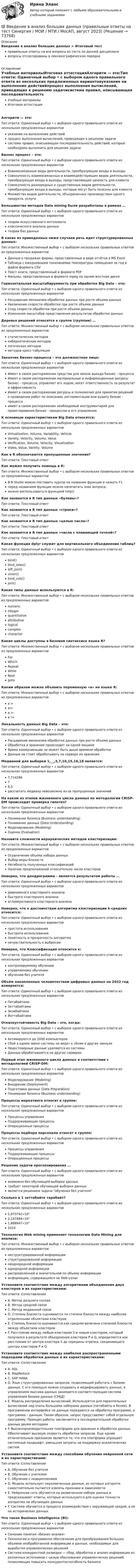      
            Описание
            Введение в анализ больших данных > Итоговый тестправильные ответы на все вопросы из теста по данной дисциплиневопросы отсортированы в лексикографическом порядке 
            Оглавление
            Учебные материалыИтоговая аттестацияАлгоритм — это:Тип ответа: Одиночный выбор • с выбором одного правильного ответа из нескольких предложенных вариантовуказание на выполнение действийпроцесс выполнения вычислений, приводящих к решению задачисистема правил, описывающая последовательность действий, которые необходимо выполнить для решения задачиБизнес процесс – это:Тип ответа: Одиночный выбор • с выбором одного правильного ответа из нескольких предложенных вариантовВзаимосвязанные виды деятельности, преобразующие входы в выходыCовокупность взаимосвязанных и взаимодействующих видов деятельности, преобразующая входы в выходы, представляющие ценность для клиентаCовокупность разнородных и существенных видов деятельности, преобразующая входы в выходы, которые могут быть полезны для клиентаМножество видов деятельности, объединенных производством одного продукта, услугиБольшинство методов Data mining были разработаны в рамках …Тип ответа: Одиночный выбор • с выбором одного правильного ответа из нескольких предложенных вариантовтеории искусственного интеллектаклассического анализа данныхтеории баз данныхВ каких из приведенных ниже случаев речь идет структурированных данных:Тип ответа: Множественный выбор • с выбором нескольких правильных ответов из предложенных вариантовДанные о продажах фирмы, представленные в виде отчётов в MS ExcelТаблица с ежедневными показаниями температуры помещения за год в файле формата CSVТекст книги, представленный в формате PDFФильмы, представленных в формате mpeg на одном жестком дискеГоризонтальная масштабируемость при обработке Big Data – это:Тип ответа: Одиночный выбор • с выбором одного правильного ответа из нескольких предложенных вариантовРасширение механизма обработки данных при росте объема данныхУвеличение скорости обработки при росте объема данныхСпад скорости обработки при росте объема данныхИзменение масштабов представления результатов обработки данныхДеревья решений относятся к группе (группам) …Тип ответа: Множественный выбор • с выбором нескольких правильных ответов из предложенных вариантовстатистических методовкибернетических методовлогических методовметодов кросс-табуляцииЗаказчик бизнес-процесса – это должностное лицо:Тип ответа: Одиночный выбор • с выбором одного правильного ответа из нескольких предложенных вариантовИмеет в своем распоряжении средства для заказа выхода бизнес - процессаИмеет в своем распоряжении материальные и информационные ресурсы бизнес - процесса, управляет его ходом, несет ответственность за результат и эффективностьИмеет в своем распоряжении ресурсы и полномочия для принятия решений о проведении работ по описанию, регламентации или аудиту бизнес - процессаимеет в своем распоряжении необходимый инструментарий для проектирования бизнес - процессом и его управленияК основным характеристикам Big Data относятся:Тип ответа: Одиночный выбор • с выбором одного правильного ответа из нескольких предложенных вариантовVirtualization, Volume, Variability, VehicleVariety, Velocity, Volume, ValueVerification, Volume, Velocity, VisualizationVideo, Value, Variety, VolumeКак в R обозначаются пропущенные значения?Тип ответа: Текcтовый ответ Как можно получить помощь в R:Тип ответа: Множественный выбор • с выбором нескольких правильных ответов из предложенных вариантовВ R-Studio можно поставить курсор на название функции и нажать F1перед названием функции можно напечатать знак вопроса;можно воспользоваться функцией help()Как назвается в R тип данных «булевы»?Тип ответа: Текcтовый ответ Как назвается в R тип данных «строки»?Тип ответа: Текcтовый ответ Как назвается в R тип данных «целые числа»?Тип ответа: Текcтовый ответ Как назвается в R тип данных «числа с плавающей точкой»?Тип ответа: Текcтовый ответ Какая функция dplyr служит для вертикального объединения таблиц?Тип ответа: Одиночный выбор • с выбором одного правильного ответа из нескольких предложенных вариантовbind()bind_rows()left_join()union()bind_cols()join()Какие типы данных используются в R:Тип ответа: Множественный выбор • с выбором нескольких правильных ответов из предложенных вариантовnumericintegerquantitativeattributivelogicalcomplexcharacterКакие циклы доступны в базовом синтаксисе языка R?Тип ответа: Множественный выбор • с выбором нескольких правильных ответов из предложенных вариантовForWhichRepeatWhileNextgotoКаким образом можно объявить переменную «а» на языке R:Тип ответа: Множественный выбор • с выбором нескольких правильных ответов из предложенных вариантова =а<-а >-a !=Локальность данных Big Data – это:Тип ответа: Одиночный выбор • с выбором одного правильного ответа из нескольких предложенных вариантовРасширение механизма обработки данных при росте объема данныхОбработка и хранение происходит на одной машинеВремя коммуникации не может быть выше времени обработкиДанные не стоит обрабатывать на сервере их храненияМедианой для выборки 1,__,3,7,10,15,16,18 является:Тип ответа: Одиночный выбор • с выбором одного правильного ответа из нескольких предложенных вариантов7,71428678,5рассчитать медиану невозможно из-за пропущенных значенийНа каком из этапов жизненного цикла данных по методологии CRISP-DM происходит проверка гипотез?Тип ответа: Одиночный выбор • с выбором одного правильного ответа из нескольких предложенных вариантовПонимание бизнеса (Business understanding)Понимание данных (Data Understanding)Моделирование (Modeling)Оценка (Evaluation)Назовите сложности иерархических методов кластеризации:Тип ответа: Множественный выбор • с выбором нескольких правильных ответов из предложенных вариантовОграничение объема набора данныхВыбор меры близостиНегибкость полученных классификацийНаличие предположений относительно числа кластеровНеверно, что дендрограмма – является результатом работы …Тип ответа: Одиночный выбор • с выбором одного правильного ответа из нескольких предложенных вариантовдивизимного кластерного анализабыстрого кластерного анализаагломеративного кластерного анализаНеверно, что к достоинствам алгоритма кластеризации k-средних относится:Тип ответа: Одиночный выбор • с выбором одного правильного ответа из нескольких предложенных вариантовпростота использованиябыстрота использованияпонятность и прозрачность алгоритманечувствительность к выбросамНеверно, что Классификация относится к:Тип ответа: Одиночный выбор • с выбором одного правильного ответа из нескольких предложенных вариантовконтролируемому обучениюуправляемому обучениюобучению без учителяОбъём накопленных человечеством цифровых данных на 2022 год измеряется:Тип ответа: Одиночный выбор • с выбором одного правильного ответа из нескольких предложенных вариантовПетабайтамиЗеттабайтамиЭкзабайтамиЙоттабайтамиОтказоустойчивость Big Data – это, когда:Тип ответа: Одиночный выбор • с выбором одного правильного ответа из нескольких предложенных вариантовАктивируются до 1000 компьютеровСбой в одном звене системы не ведет к сбоям в других звеньяхНедостоверные данные удаляются из системыДанные обрабатываются на других серверахПервый этап жизненного цикла данных в соответствии с методологией CRISP-DM:Тип ответа: Одиночный выбор • с выбором одного правильного ответа из нескольких предложенных вариантовМоделирование (Modeling)Внедрение (Deployment)Подготовка данных (Data Preparation)Понимание бизнеса (Business understanding)Процессы маркетинга относят к группе:Тип ответа: Одиночный выбор • с выбором одного правильного ответа из нескольких предложенных вариантовПроцессы управленияПоддерживающие процессыОперационные процессыПроцессы подбора персонала относят к группе:Тип ответа: Одиночный выбор • с выбором одного правильного ответа из нескольких предложенных вариантовПроцессы управленияПоддерживающие процессыОперационные процессыРешение задачи прогнозирования ...Тип ответа: Одиночный выбор • с выбором одного правильного ответа из нескольких предложенных вариантоввозможно без обучающей выборки данныхтребует некоторой обучающей выборки данныхявляется решением задачи обучения без учителяСколько в 1 зеттабайте тарабайт?Тип ответа: Одиночный выбор • с выбором одного правильного ответа из нескольких предложенных вариантов1,073742∙10⁹2,147484∙10⁹1,888947∙10⁷1024Технология Web mining применяет технологию Data Mining для анализа:Тип ответа: Множественный выбор • с выбором нескольких правильных ответов из предложенных вариантовнеструктурированной информацииструктурированной информациинеоднородной информацииоднородной информациираспределенной и значительной по объему информацииинформации, содержащейся на Web-узлахУстановите соответствие между алгоритмами объединения двух кластеров и их характеристиками:Тип ответа: СопоставлениеA. Метод дальнего соседаB. Метод средней связиC. Метод медианной связиD. Степень близости оценивается по степени близости между наиболее отдаленными объектами кластеровE. Степень близости оценивается как средняя величина степеней близости между объектами кластеровF. Расстояние между любым кластером S и новым кластером, который получился в результате объединения кластеров P и Q, определяется как расстояние от центра кластера S до середины отрезка, соединяющего центры кластеров P и QУстановите соответствие между наиболее распространенными подходами обработки данных и их характеристиками:Тип ответа: СопоставлениеA. SQLB. MapReduceC. SAP HANAD. Язык структурированных запросов, позволяющий работать с базами данных. С его помощью можно создавать и модифицировать данные, а управлением массива данных занимается соответствующая система управления базами данных (СУБД)E. Модель распределения вычислений. Используется для параллельных вычислений над очень большими наборами данных (петабайты и более). В программном интерфейсе не данные передаются на обработку программе, а программа – данным. Таким образом, запрос представляет собой отдельную программу. Принцип работы заключается в последовательной обработке данных двумя методамиF. Высокопроизводительная платформа для хранения и обработки данных. Обеспечивает высокую скорость обработки запросов. Еще одним отличительным признаком является то, что эта платформа упрощает системный ландшафт, уменьшая затраты на поддержку аналитических системУстановите соответствие между способами обучения нейронной сети и их характеристиками:Тип ответа: СопоставлениеA. Обучение без учителяB. Обучение с учителемC. Обучение с подкреплениемD. Модель использует неразмеченные данные, из которых алгоритм самостоятельно пытается извлечь признаки и зависимостиE. Нейронная сеть обучается на размеченном наборе данных и предсказывает ответы, которые используются для оценки точности алгоритма на обучающих данныхF. Система обучается в процессе взаимодействия с окружающей средой, а не на исторических данныхЧто такое Business Intelligence (Bl):Тип ответа: Одиночный выбор • с выбором одного правильного ответа из нескольких предложенных вариантовСиноним понятия «бизнес-анализ»Tехнологии и программное обеспечение для преобразования больших объемов необработанной информации в данные, необходимые для выработки управленческих решенийCистема конкурентной разведки — сбор, обработка и анализ информации из различных источников с целью обоснования управленческих решений, позволяющих повысить конкурентоспособность бизнеса  
            
            
            💯 Введение в анализ больших данных (правильные ответы на тест Синергия / МОИ / МТИ / МосАП)💯 Введение в анализ больших данных (правильные ответы на тест Синергия / МОИ / МТИ / МосАП, август 2023)Введение в анализ больших данных — СИНЕРГИЯ | МТИВведение в анализ больших данных. Синергия. ✅ Ответы на ИТОГОВЫЙ ТЕСТ. На отлично!Введение в анализ больших данных Синергия сдан на 93 балла (отлично) (51 вопрос)Введение в анализ больших данных тест Синергия 2023 (ответы✅100 баллов Итоговый тест)Введение в анализ больших данных (тест с ответами Синергия/МОИ/ МТИ /МОСАП)Введение в SMM (тест с ответами Синергия/МОИ/ МТИ)Введение в анализ Big Data//СИНЕРГИЯ//МОСАП//МОИВведение в анализ алгоритмов//ИРНИТУ⭐ Введение в анализ больших данных (все ответы на тест Синергия / МОИ / МТИ / МосАП, июнь 2023)⭐ Введение в анализ больших данных (все ответы на тест Синергия / МТИ / МосАП, май 2023)💯 Введение в анализ больших данных [Занятие 1-2] (ответы на тест Синергия / МОИ / МТИ / МосАП, декабрь 2023)💯 Введение в анализ больших данных [Занятие 1-2] (ответы на тест Синергия / МОИ / МТИ / МосАП, ноябрь 2023)