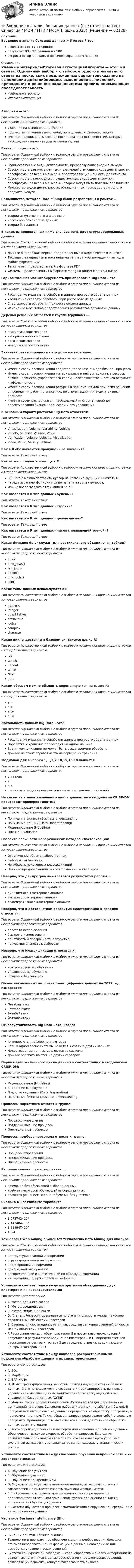      
            Описание
            Введение в анализ больших данных > Итоговый тестответы на все 37 вопросоврезультат 83...90 баллов из 100вопросы отсортированы в лексикографическом порядке 
            Оглавление
            Учебные материалыИтоговая аттестацияАлгоритм — это:Тип ответа: Одиночный выбор • с выбором одного правильного ответа из нескольких предложенных вариантовуказание на выполнение действийпроцесс выполнения вычислений, приводящих к решению задачисистема правил, описывающая последовательность действий, которые необходимо выполнить для решения задачиБизнес процесс – это:Тип ответа: Одиночный выбор • с выбором одного правильного ответа из нескольких предложенных вариантовВзаимосвязанные виды деятельности, преобразующие входы в выходыCовокупность взаимосвязанных и взаимодействующих видов деятельности, преобразующая входы в выходы, представляющие ценность для клиентаCовокупность разнородных и существенных видов деятельности, преобразующая входы в выходы, которые могут быть полезны для клиентаМножество видов деятельности, объединенных производством одного продукта, услугиБольшинство методов Data mining были разработаны в рамках …Тип ответа: Одиночный выбор • с выбором одного правильного ответа из нескольких предложенных вариантовтеории искусственного интеллектаклассического анализа данныхтеории баз данныхВ каких из приведенных ниже случаев речь идет структурированных данных:Тип ответа: Множественный выбор • с выбором нескольких правильных ответов из предложенных вариантовДанные о продажах фирмы, представленные в виде отчётов в MS ExcelТаблица с ежедневными показаниями температуры помещения за год в файле формата CSVТекст книги, представленный в формате PDFФильмы, представленных в формате mpeg на одном жестком дискеГоризонтальная масштабируемость при обработке Big Data – это:Тип ответа: Одиночный выбор • с выбором одного правильного ответа из нескольких предложенных вариантовРасширение механизма обработки данных при росте объема данныхУвеличение скорости обработки при росте объема данныхСпад скорости обработки при росте объема данныхИзменение масштабов представления результатов обработки данныхДеревья решений относятся к группе (группам) …Тип ответа: Множественный выбор • с выбором нескольких правильных ответов из предложенных вариантовстатистических методовкибернетических методовлогических методовметодов кросс-табуляцииЗаказчик бизнес-процесса – это должностное лицо:Тип ответа: Одиночный выбор • с выбором одного правильного ответа из нескольких предложенных вариантовИмеет в своем распоряжении средства для заказа выхода бизнес - процессаИмеет в своем распоряжении материальные и информационные ресурсы бизнес - процесса, управляет его ходом, несет ответственность за результат и эффективностьИмеет в своем распоряжении ресурсы и полномочия для принятия решений о проведении работ по описанию, регламентации или аудиту бизнес - процессаимеет в своем распоряжении необходимый инструментарий для проектирования бизнес - процессом и его управленияК основным характеристикам Big Data относятся:Тип ответа: Одиночный выбор • с выбором одного правильного ответа из нескольких предложенных вариантовVirtualization, Volume, Variability, VehicleVariety, Velocity, Volume, ValueVerification, Volume, Velocity, VisualizationVideo, Value, Variety, VolumeКак в R обозначаются пропущенные значения?Тип ответа: Текcтовый ответКак можно получить помощь в R:Тип ответа: Множественный выбор • с выбором нескольких правильных ответов из предложенных вариантовВ R-Studio можно поставить курсор на название функции и нажать F1перед названием функции можно напечатать знак вопроса;можно воспользоваться функцией help()Как назвается в R тип данных «булевы»?Тип ответа: Текcтовый ответКак назвается в R тип данных «строки»?Тип ответа: Текcтовый ответКак назвается в R тип данных «целые числа»?Тип ответа: Текcтовый ответКак назвается в R тип данных «числа с плавающей точкой»?Тип ответа: Текcтовый ответКакая функция dplyr служит для вертикального объединения таблиц?Тип ответа: Одиночный выбор • с выбором одного правильного ответа из нескольких предложенных вариантовbind()bind_rows()left_join()union()bind_cols()join()Какие типы данных используются в R:Тип ответа: Множественный выбор • с выбором нескольких правильных ответов из предложенных вариантовnumericintegerquantitativeattributivelogicalcomplexcharacterКакие циклы доступны в базовом синтаксисе языка R?Тип ответа: Множественный выбор • с выбором нескольких правильных ответов из предложенных вариантовForWhichRepeatWhileNextgotoКаким образом можно объявить переменную «а» на языке R:Тип ответа: Множественный выбор • с выбором нескольких правильных ответов из предложенных вариантова =а<-а >-a !=Локальность данных Big Data – это:Тип ответа: Одиночный выбор • с выбором одного правильного ответа из нескольких предложенных вариантовРасширение механизма обработки данных при росте объема данныхОбработка и хранение происходит на одной машинеВремя коммуникации не может быть выше времени обработкиДанные не стоит обрабатывать на сервере их храненияМедианой для выборки 1,__,3,7,10,15,16,18 является:Тип ответа: Одиночный выбор • с выбором одного правильного ответа из нескольких предложенных вариантов7,71428678,5рассчитать медиану невозможно из-за пропущенных значенийНа каком из этапов жизненного цикла данных по методологии CRISP-DM происходит проверка гипотез?Тип ответа: Одиночный выбор • с выбором одного правильного ответа из нескольких предложенных вариантовПонимание бизнеса (Business understanding)Понимание данных (Data Understanding)Моделирование (Modeling)Оценка (Evaluation)Назовите сложности иерархических методов кластеризации:Тип ответа: Множественный выбор • с выбором нескольких правильных ответов из предложенных вариантовОграничение объема набора данныхВыбор меры близостиНегибкость полученных классификацийНаличие предположений относительно числа кластеровНеверно, что дендрограмма – является результатом работы …Тип ответа: Одиночный выбор • с выбором одного правильного ответа из нескольких предложенных вариантовдивизимного кластерного анализабыстрого кластерного анализаагломеративного кластерного анализаНеверно, что к достоинствам алгоритма кластеризации k-средних относится:Тип ответа: Одиночный выбор • с выбором одного правильного ответа из нескольких предложенных вариантовпростота использованиябыстрота использованияпонятность и прозрачность алгоритманечувствительность к выбросамНеверно, что Классификация относится к:Тип ответа: Одиночный выбор • с выбором одного правильного ответа из нескольких предложенных вариантовконтролируемому обучениюуправляемому обучениюобучению без учителяОбъём накопленных человечеством цифровых данных на 2022 год измеряется:Тип ответа: Одиночный выбор • с выбором одного правильного ответа из нескольких предложенных вариантовПетабайтамиЗеттабайтамиЭкзабайтамиЙоттабайтамиОтказоустойчивость Big Data – это, когда:Тип ответа: Одиночный выбор • с выбором одного правильного ответа из нескольких предложенных вариантовАктивируются до 1000 компьютеровСбой в одном звене системы не ведет к сбоям в других звеньяхНедостоверные данные удаляются из системыДанные обрабатываются на других серверахПервый этап жизненного цикла данных в соответствии с методологией CRISP-DM:Тип ответа: Одиночный выбор • с выбором одного правильного ответа из нескольких предложенных вариантовМоделирование (Modeling)Внедрение (Deployment)Подготовка данных (Data Preparation)Понимание бизнеса (Business understanding)Процессы маркетинга относят к группе:Тип ответа: Одиночный выбор • с выбором одного правильного ответа из нескольких предложенных вариантовПроцессы управленияПоддерживающие процессыОперационные процессыПроцессы подбора персонала относят к группе:Тип ответа: Одиночный выбор • с выбором одного правильного ответа из нескольких предложенных вариантовПроцессы управленияПоддерживающие процессыОперационные процессыРешение задачи прогнозирования ...Тип ответа: Одиночный выбор • с выбором одного правильного ответа из нескольких предложенных вариантоввозможно без обучающей выборки данныхтребует некоторой обучающей выборки данныхявляется решением задачи обучения без учителяСколько в 1 зеттабайте тарабайт?Тип ответа: Одиночный выбор • с выбором одного правильного ответа из нескольких предложенных вариантов1,073742∙10⁹2,147484∙10⁹1,888947∙10⁷1024Технология Web mining применяет технологию Data Mining для анализа:Тип ответа: Множественный выбор • с выбором нескольких правильных ответов из предложенных вариантовнеструктурированной информацииструктурированной информациинеоднородной информацииоднородной информациираспределенной и значительной по объему информацииинформации, содержащейся на Web-узлахУстановите соответствие между алгоритмами объединения двух кластеров и их характеристиками:Тип ответа: СопоставлениеA. Метод дальнего соседаB. Метод средней связиC. Метод медианной связиD. Степень близости оценивается по степени близости между наиболее отдаленными объектами кластеровE. Степень близости оценивается как средняя величина степеней близости между объектами кластеровF. Расстояние между любым кластером S и новым кластером, который получился в результате объединения кластеров P и Q, определяется как расстояние от центра кластера S до середины отрезка, соединяющего центры кластеров P и QУстановите соответствие между наиболее распространенными подходами обработки данных и их характеристиками:Тип ответа: СопоставлениеA. SQLB. MapReduceC. SAP HANAD. Язык структурированных запросов, позволяющий работать с базами данных. С его помощью можно создавать и модифицировать данные, а управлением массива данных занимается соответствующая система управления базами данных (СУБД)E. Модель распределения вычислений. Используется для параллельных вычислений над очень большими наборами данных (петабайты и более). В программном интерфейсе не данные передаются на обработку программе, а программа – данным. Таким образом, запрос представляет собой отдельную программу. Принцип работы заключается в последовательной обработке данных двумя методамиF. Высокопроизводительная платформа для хранения и обработки данных. Обеспечивает высокую скорость обработки запросов. Еще одним отличительным признаком является то, что эта платформа упрощает системный ландшафт, уменьшая затраты на поддержку аналитических системУстановите соответствие между способами обучения нейронной сети и их характеристиками:Тип ответа: СопоставлениеA. Обучение без учителяB. Обучение с учителемC. Обучение с подкреплениемD. Модель использует неразмеченные данные, из которых алгоритм самостоятельно пытается извлечь признаки и зависимостиE. Нейронная сеть обучается на размеченном наборе данных и предсказывает ответы, которые используются для оценки точности алгоритма на обучающих данныхF. Система обучается в процессе взаимодействия с окружающей средой, а не на исторических данныхЧто такое Business Intelligence (Bl):Тип ответа: Одиночный выбор • с выбором одного правильного ответа из нескольких предложенных вариантовСиноним понятия «бизнес-анализ»Tехнологии и программное обеспечение для преобразования больших объемов необработанной информации в данные, необходимые для выработки управленческих решенийCистема конкурентной разведки — сбор, обработка и анализ информации из различных источников с целью обоснования управленческих решений, позволяющих повысить конкурентоспособность бизнеса  
            
            
            Введение в анализ алгоритмов//ИРНИТУ⭐ Введение в анализ больших данных (все ответы на тест Синергия / МОИ / МТИ / МосАП, июнь 2023)⭐ Введение в анализ больших данных (все ответы на тест Синергия / МТИ / МосАП, май 2023)💯 Введение в анализ больших данных [Занятие 1-2] (ответы на тест Синергия / МОИ / МТИ / МосАП, декабрь 2023)💯 Введение в анализ больших данных [Занятие 1-2] (ответы на тест Синергия / МОИ / МТИ / МосАП, ноябрь 2023)💯 Введение в анализ больших данных [Занятие 1-2] (ответы на тест Синергия / МОИ / МТИ / МосАП, октябрь 2023)💯 Введение в анализ больших данных (правильные ответы на тест Синергия / МОИ / МТИ / МосАП)Введение 3 Глава 1. Влияние малоподвижного образа жизни на организм человека 6 Глава 2. Характеристика физического и умственного труда 9 Глава 3. Физическая культура в рамках трудового процесса 17Введение 3 Глава 1. История возникновения и развития криминалистики 5 1.1. Возникновение криминалистики и основные направления ее развития 5 1.2. Основные этапы развития криминалистики 8 Глава 2. Проблемы современной криминалистики и направления ее развития 13 2.1. Современное состояние криминалистики 13Введение 3 Глава 1. Классическая политическая экономия: условия возникновения, этапы развития, особенности предмета и метода исследования 4 1.1 Общая характеристика, условия возникновения классической политической экономии 4 1.2 Этапы развития классической политической экономии 5Введение. 3 Источники информационного законодательства. 4 1. Перечень источников информационного законодательства. 4 2. Перспективы развития информационного законодательства. 7 Заключение. 10Введение 4 1. Понятие и значение криминалистической баллистики 5 1.1. История формирования и развития криминалистической баллистики 5 1.2. Понятие, значение и задачи криминалистической баллистики 9Введение в SMM/СИНЕРГИЯ//МОСАП//МОИ//МТИВведение в SMM (тест с ответами Синергия/МОИ/ МТИ)