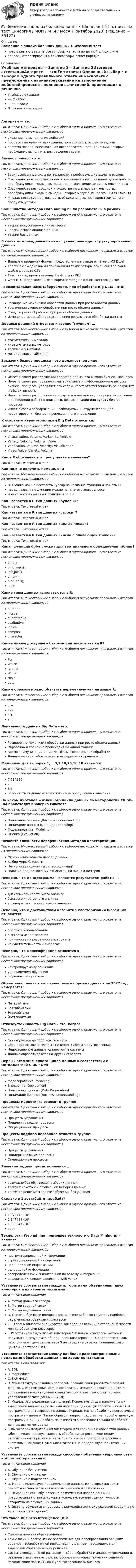      
            Описание
            Введение в анализ больших данных > Итоговый тестправильные ответы на все вопросы из теста по данной дисциплиневопросы отсортированы в лексикографическом порядке 
            Оглавление
            Учебные материалы— Занятие 1— Занятие 2Итоговая аттестацияАлгоритм — это:Тип ответа: Одиночный выбор • с выбором одного правильного ответа из нескольких предложенных вариантовуказание на выполнение действийпроцесс выполнения вычислений, приводящих к решению задачисистема правил, описывающая последовательность действий, которые необходимо выполнить для решения задачиБизнес процесс – это:Тип ответа: Одиночный выбор • с выбором одного правильного ответа из нескольких предложенных вариантовВзаимосвязанные виды деятельности, преобразующие входы в выходыCовокупность взаимосвязанных и взаимодействующих видов деятельности, преобразующая входы в выходы, представляющие ценность для клиентаCовокупность разнородных и существенных видов деятельности, преобразующая входы в выходы, которые могут быть полезны для клиентаМножество видов деятельности, объединенных производством одного продукта, услугиБольшинство методов Data mining были разработаны в рамках …Тип ответа: Одиночный выбор • с выбором одного правильного ответа из нескольких предложенных вариантовтеории искусственного интеллектаклассического анализа данныхтеории баз данныхВ каких из приведенных ниже случаев речь идет структурированных данных:Тип ответа: Множественный выбор • с выбором нескольких правильных ответов из предложенных вариантовДанные о продажах фирмы, представленные в виде отчётов в MS ExcelТаблица с ежедневными показаниями температуры помещения за год в файле формата CSVТекст книги, представленный в формате PDFФильмы, представленных в формате mpeg на одном жестком дискеГоризонтальная масштабируемость при обработке Big Data – это:Тип ответа: Одиночный выбор • с выбором одного правильного ответа из нескольких предложенных вариантовРасширение механизма обработки данных при росте объема данныхУвеличение скорости обработки при росте объема данныхСпад скорости обработки при росте объема данныхИзменение масштабов представления результатов обработки данныхДеревья решений относятся к группе (группам) …Тип ответа: Множественный выбор • с выбором нескольких правильных ответов из предложенных вариантовстатистических методовкибернетических методовлогических методовметодов кросс-табуляцииЗаказчик бизнес-процесса – это должностное лицо:Тип ответа: Одиночный выбор • с выбором одного правильного ответа из нескольких предложенных вариантовИмеет в своем распоряжении средства для заказа выхода бизнес - процессаИмеет в своем распоряжении материальные и информационные ресурсы бизнес - процесса, управляет его ходом, несет ответственность за результат и эффективностьИмеет в своем распоряжении ресурсы и полномочия для принятия решений о проведении работ по описанию, регламентации или аудиту бизнес - процессаимеет в своем распоряжении необходимый инструментарий для проектирования бизнес - процессом и его управленияК основным характеристикам Big Data относятся:Тип ответа: Одиночный выбор • с выбором одного правильного ответа из нескольких предложенных вариантовVirtualization, Volume, Variability, VehicleVariety, Velocity, Volume, ValueVerification, Volume, Velocity, VisualizationVideo, Value, Variety, VolumeКак в R обозначаются пропущенные значения?Тип ответа: Текcтовый ответ Как можно получить помощь в R:Тип ответа: Множественный выбор • с выбором нескольких правильных ответов из предложенных вариантовВ R-Studio можно поставить курсор на название функции и нажать F1перед названием функции можно напечатать знак вопроса;можно воспользоваться функцией help()Как назвается в R тип данных «булевы»?Тип ответа: Текcтовый ответ Как назвается в R тип данных «строки»?Тип ответа: Текcтовый ответ Как назвается в R тип данных «целые числа»?Тип ответа: Текcтовый ответ Как назвается в R тип данных «числа с плавающей точкой»?Тип ответа: Текcтовый ответ Какая функция dplyr служит для вертикального объединения таблиц?Тип ответа: Одиночный выбор • с выбором одного правильного ответа из нескольких предложенных вариантовbind()bind_rows()left_join()union()bind_cols()join()Какие типы данных используются в R:Тип ответа: Множественный выбор • с выбором нескольких правильных ответов из предложенных вариантовnumericintegerquantitativeattributivelogicalcomplexcharacterКакие циклы доступны в базовом синтаксисе языка R?Тип ответа: Множественный выбор • с выбором нескольких правильных ответов из предложенных вариантовForWhichRepeatWhileNextgotoКаким образом можно объявить переменную «а» на языке R:Тип ответа: Множественный выбор • с выбором нескольких правильных ответов из предложенных вариантова =а<-а >-a !=Локальность данных Big Data – это:Тип ответа: Одиночный выбор • с выбором одного правильного ответа из нескольких предложенных вариантовРасширение механизма обработки данных при росте объема данныхОбработка и хранение происходит на одной машинеВремя коммуникации не может быть выше времени обработкиДанные не стоит обрабатывать на сервере их храненияМедианой для выборки 1,__,3,7,10,15,16,18 является:Тип ответа: Одиночный выбор • с выбором одного правильного ответа из нескольких предложенных вариантов7,71428678,5рассчитать медиану невозможно из-за пропущенных значенийНа каком из этапов жизненного цикла данных по методологии CRISP-DM происходит проверка гипотез?Тип ответа: Одиночный выбор • с выбором одного правильного ответа из нескольких предложенных вариантовПонимание бизнеса (Business understanding)Понимание данных (Data Understanding)Моделирование (Modeling)Оценка (Evaluation)Назовите сложности иерархических методов кластеризации:Тип ответа: Множественный выбор • с выбором нескольких правильных ответов из предложенных вариантовОграничение объема набора данныхВыбор меры близостиНегибкость полученных классификацийНаличие предположений относительно числа кластеровНеверно, что дендрограмма – является результатом работы …Тип ответа: Одиночный выбор • с выбором одного правильного ответа из нескольких предложенных вариантовдивизимного кластерного анализабыстрого кластерного анализаагломеративного кластерного анализаНеверно, что к достоинствам алгоритма кластеризации k-средних относится:Тип ответа: Одиночный выбор • с выбором одного правильного ответа из нескольких предложенных вариантовпростота использованиябыстрота использованияпонятность и прозрачность алгоритманечувствительность к выбросамНеверно, что Классификация относится к:Тип ответа: Одиночный выбор • с выбором одного правильного ответа из нескольких предложенных вариантовконтролируемому обучениюуправляемому обучениюобучению без учителяОбъём накопленных человечеством цифровых данных на 2022 год измеряется:Тип ответа: Одиночный выбор • с выбором одного правильного ответа из нескольких предложенных вариантовПетабайтамиЗеттабайтамиЭкзабайтамиЙоттабайтамиОтказоустойчивость Big Data – это, когда:Тип ответа: Одиночный выбор • с выбором одного правильного ответа из нескольких предложенных вариантовАктивируются до 1000 компьютеровСбой в одном звене системы не ведет к сбоям в других звеньяхНедостоверные данные удаляются из системыДанные обрабатываются на других серверахПервый этап жизненного цикла данных в соответствии с методологией CRISP-DM:Тип ответа: Одиночный выбор • с выбором одного правильного ответа из нескольких предложенных вариантовМоделирование (Modeling)Внедрение (Deployment)Подготовка данных (Data Preparation)Понимание бизнеса (Business understanding)Процессы маркетинга относят к группе:Тип ответа: Одиночный выбор • с выбором одного правильного ответа из нескольких предложенных вариантовПроцессы управленияПоддерживающие процессыОперационные процессыПроцессы подбора персонала относят к группе:Тип ответа: Одиночный выбор • с выбором одного правильного ответа из нескольких предложенных вариантовПроцессы управленияПоддерживающие процессыОперационные процессыРешение задачи прогнозирования ...Тип ответа: Одиночный выбор • с выбором одного правильного ответа из нескольких предложенных вариантоввозможно без обучающей выборки данныхтребует некоторой обучающей выборки данныхявляется решением задачи обучения без учителяСколько в 1 зеттабайте тарабайт?Тип ответа: Одиночный выбор • с выбором одного правильного ответа из нескольких предложенных вариантов1,073742∙10⁹2,147484∙10⁹1,888947∙10⁷1024Технология Web mining применяет технологию Data Mining для анализа:Тип ответа: Множественный выбор • с выбором нескольких правильных ответов из предложенных вариантовнеструктурированной информацииструктурированной информациинеоднородной информацииоднородной информациираспределенной и значительной по объему информацииинформации, содержащейся на Web-узлахУстановите соответствие между алгоритмами объединения двух кластеров и их характеристиками:Тип ответа: СопоставлениеA. Метод дальнего соседаB. Метод средней связиC. Метод медианной связиD. Степень близости оценивается по степени близости между наиболее отдаленными объектами кластеровE. Степень близости оценивается как средняя величина степеней близости между объектами кластеровF. Расстояние между любым кластером S и новым кластером, который получился в результате объединения кластеров P и Q, определяется как расстояние от центра кластера S до середины отрезка, соединяющего центры кластеров P и QУстановите соответствие между наиболее распространенными подходами обработки данных и их характеристиками:Тип ответа: СопоставлениеA. SQLB. MapReduceC. SAP HANAD. Язык структурированных запросов, позволяющий работать с базами данных. С его помощью можно создавать и модифицировать данные, а управлением массива данных занимается соответствующая система управления базами данных (СУБД)E. Модель распределения вычислений. Используется для параллельных вычислений над очень большими наборами данных (петабайты и более). В программном интерфейсе не данные передаются на обработку программе, а программа – данным. Таким образом, запрос представляет собой отдельную программу. Принцип работы заключается в последовательной обработке данных двумя методамиF. Высокопроизводительная платформа для хранения и обработки данных. Обеспечивает высокую скорость обработки запросов. Еще одним отличительным признаком является то, что эта платформа упрощает системный ландшафт, уменьшая затраты на поддержку аналитических системУстановите соответствие между способами обучения нейронной сети и их характеристиками:Тип ответа: СопоставлениеA. Обучение без учителяB. Обучение с учителемC. Обучение с подкреплениемD. Модель использует неразмеченные данные, из которых алгоритм самостоятельно пытается извлечь признаки и зависимостиE. Нейронная сеть обучается на размеченном наборе данных и предсказывает ответы, которые используются для оценки точности алгоритма на обучающих данныхF. Система обучается в процессе взаимодействия с окружающей средой, а не на исторических данныхЧто такое Business Intelligence (Bl):Тип ответа: Одиночный выбор • с выбором одного правильного ответа из нескольких предложенных вариантовСиноним понятия «бизнес-анализ»Tехнологии и программное обеспечение для преобразования больших объемов необработанной информации в данные, необходимые для выработки управленческих решенийCистема конкурентной разведки — сбор, обработка и анализ информации из различных источников с целью обоснования управленческих решений, позволяющих повысить конкурентоспособность бизнеса  
            
            
            💯 Введение в анализ больших данных [Занятие 1-2] (ответы на тест Синергия / МОИ / МТИ / МосАП, ноябрь 2023)💯 Введение в анализ больших данных [Занятие 1-2] (ответы на тест Синергия / МОИ / МТИ / МосАП, октябрь 2023)💯 Введение в анализ больших данных (правильные ответы на тест Синергия / МОИ / МТИ / МосАП)💯 Введение в анализ больших данных (правильные ответы на тест Синергия / МОИ / МТИ / МосАП, август 2023)Введение в анализ больших данных — СИНЕРГИЯ | МТИВведение в анализ больших данных. Синергия. ✅ Ответы на ИТОГОВЫЙ ТЕСТ. На отлично!Введение в анализ больших данных Синергия сдан на 93 балла (отлично) (51 вопрос)Введение 4 1. Понятие и значение криминалистической баллистики 5 1.1. История формирования и развития криминалистической баллистики 5 1.2. Понятие, значение и задачи криминалистической баллистики 9Введение в SMM/СИНЕРГИЯ//МОСАП//МОИ//МТИВведение в SMM (тест с ответами Синергия/МОИ/ МТИ)Введение в анализ Big Data//СИНЕРГИЯ//МОСАП//МОИВведение в анализ алгоритмов//ИРНИТУ⭐ Введение в анализ больших данных (все ответы на тест Синергия / МОИ / МТИ / МосАП, июнь 2023)⭐ Введение в анализ больших данных (все ответы на тест Синергия / МТИ / МосАП, май 2023)